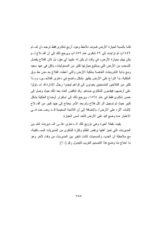 ‫ﻓﺄﻤﺎ ﺒﺎﻟﻨﺴﺒﺔ ﻟﺤﻴﺎﺯﺓ ﺍﻷﺭﺽ ﻓﺴﻭﻑ ﻨﻼﺤﻅ ﻭﺠﻭﺩ ﺃﺭﺒﻊ ﺸﻜﺎﻭﻯ ﻓﻘﻁ ﺘﺭﺠﻌـﺎﻥ ﻟﻌـﺎﻡ‬
‫٩٤٨١ﻡ، ﺜﻡ ﺘﺯﺍﻴﺩﺕ ﺇﻟﻰ ٩٥ ﺸﻜﻭﻯ ﻋﺎﻡ ٩٥٨١ﻡ، ﻭﻴﺭﺠﻊ ﺫﻟﻙ ﺇﻟﻰ ﺃﻥ ﺍﻟﻔـﻼﺡ ﻟـﻡ‬
‫ﻴﻜﻥ ﻴﻬﺘﻡ ﺒﺤﻴﺎﺯﺓ ﺍﻷﺭﺽ، ﻓﻲ ﻭﻗﺕ ﻟﻡ ﻴﻜﻥ ﻟﻪ ﻋﻠﻴﻬﺎ ﺃﻱ ﺤﻕ، ﺒل ﻜﺎﻥ ﺍﻟﻔﻼﺡ ﻴﻔﻀل‬
‫ﺍﻟﺘﺴﺤﺏ ﻤﻥ ﺍﻷﺭﺽ ﺍﻟﺘﻲ ﻴﺴﺘﺘﺒﻊ ﺤﻴﺎﺯﺘﻬﺎ ﻜﺜﻴﺭ ﻤﻥ ﺍﻟﻤﺴﺌﻭﻟﻴﺎﺕ، ﻭﻟﻜﻥ ﻓﻲ ﻋﻬﺩ ﺴﻌﻴﺩ‬
‫ﻭﻤﻊ ﺒﺩﺍﻴﺔ ﺍﻟﺘﺸﺭﻴﻌﺎﺕ ﺍﻟﺨﺎﺼﺔ ﺒﻤﻠﻜﻴﺔ ﺍﻷﺭﺽ ﻭﺍﻟﺘﻲ ﺃﻋﻁﺕ ﺍﻟﻔﻼﺡ ﺒﻌـﺽ ﺤﻘـﻭﻕ‬
‫ﺍﻟﻤﻠﻜﻴﺔ، ﺒﺩﺃ ﺍﻟﻨﺯﺍﻉ ﻋﻠﻰ ﺍﻷﺭﺽ ﻴﻅﻬﺭ ﺒﺸﻜل ﻭﺍﻀﺢ ﻓﻲ ﺩﻋﺎﻭﻯ ﺍﻟﻔﻼﺤـﻴﻥ، ﻭﺒـﺩﺃ‬
‫ﻜﺜﻴﺭ ﻤﻥ ﺍﻟﻔﻼﺤﻴﻥ ﺍﻟﻤﺘﺴﺤﺒﻴﻥ ﻴﻌﻭﺩﻭﻥ ﺇﻟﻰ ﻗﺭﺍﻫﻡ ﻟﻴﺠﺩﻭﺍ ﺭﺠﺎل ﺍﻹﺩﺍﺭﺓ ﻗﺩ ﺍﺴـﺘﻭﻟﻭﺍ‬
‫ﻋﻠﻰ ﺃﺭﻀﻬﻡ، ﻓﻴﻘﺩﻤﻭﻥ ﺍﻟﺸﻜﺎﻭﻯ ﻀﺩﻫﻡ. ﻭﻗﺩ ﺘﻨﺎﻗﺹ ﺍﻟﻌﺩﺩ ﺒﻌﺩ ﺫﻟﻙ ﺤﻴﺙ ﻭﺼل ﺇﻟﻰ‬
‫ﺨﻤﺱ ﺸﻜﺎﻭﻯ ﻓﻘﻁ ﻓﻲ ﻋﺎﻡ ٤٦٨١، ﻭﻴﺭﺠﻊ ﺫﻟﻙ ﺇﻟﻰ ﺍﺴﺘﻘﺭﺍﺭ ﺃﻭﻀﺎﻉ ﺍﻟﻤﻠﻜﻴﺔ ﺒﺸﻜل‬
‫ﻜﺒﻴﺭ ﺤﻴﺙ ﺘﻡ ﺘﺴﺠﻴل ﺃﺜﺭ ﻜل ﻓﻼﺡ ﻭﻟﻡ ﻴﻌﺩ ﺍﻷﻤﺭ ﻴﺤﺘﺎﺝ ﺇﻟﻰ ﺠﻬﺩ ﻜﺒﻴﺭ ﻤﻥ ﺍﻟﻔـﻼﺡ‬
‫ﻹﺜﺒﺎﺕ ﺃﺜﺭﻩ ﻋﻠﻰ ﺍﻷﺭﺽ، ﺒﺎﻹﻀﺎﻓﺔ ﺇﻟﻰ ﺃﻥ ﺍﻟﻼﺌﺤﺔ ﺍﻟﺴﻌﻴﺩﻴﺔ ﻗـﺩ ﻭﻀـﻌﺕ ﻓـﻲ‬
                       ‫ﺍﻻﻋﺘﺒﺎﺭ ﻤﺩﺓ ﻭﻀﻊ ﺍﻟﻴﺩ ﻋﻠﻰ ﺍﻷﺭﺽ ﻜﺄﺤﺩ ﺃﺴﺱ ﺍﻟﺤﻴﺎﺯﺓ.‬

‫ﺒﻘﻴﺕ ﻨﻘﻁﺔ ﺃﺨﻴﺭﺓ ﻭﻫﻲ ﺘﻭﺯﻴﻊ ﺘﻠﻙ ﺍﻟـﺩﻋﺎﻭﻯ ﻋﻠـﻰ ﺍﻟﻤـﺩﻴﺭﻴﺎﺕ ﻟﻨﺘﺒـﻴﻥ‬
‫ﺍﻟﻤﺩﻴﺭﻴﺎﺕ ﺍﻟﺘﻲ ﺘﻤﻴﺯ ﺃﻫﻠﻬﺎ ﺒﺭﻓﺽ ﺍﻟﻅﻠﻡ ﻭﻜﺜﺭﺓ ﺍﻟﺸﻜﻭﻯ ﻤﻥ ﺍﻟﻤﺩﻴﺭﻴﺎﺕ ﺍﻟﻤﺴـﺘﻜﻴﻨﺔ،‬
‫ﻤﻊ ﻤﻼﺤﻅﺔ ﺃﻥ ﺍﻟﺤﺩﻭﺩ ﻭﺍﻟﻤﺴﻤﻴﺎﺕ ﻜﺎﻨﺕ ﺘﺘﻐﻴﺭ ﺒﻴﻥ ﺍﻟﻤﺩﻴﺭﻴﺎﺕ ﻤﻥ ﻭﻗﺕ ﻵﺨﺭ ﻭﻫﻭ‬
                    ‫ﻤﺎ ﺍﺤﺘﺎﺝ ﻤﻨﺎ ﻭﻀﻊ ﻫﺫﺍ ﺍﻟﺘﺼﻤﻴﻡ ﺍﻟﻐﺭﻴﺏ ﻟﻠﺠﺩﻭل ﺭﻗﻡ )٠١(:‬




                                 ‫٥٥٢‬
 