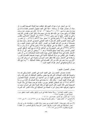 ‫ﺃﻤﺎ ﻋﻥ ﺃﺴﻌﺎﺭ ﺸﺭﺍﺀ ﻫﺅﻻﺀ ﺍﻟﻌﺒﻴﺩ ﻓﻘﺩ ﺍﺨﺘﻠﻔﺕ ﺘﺒﻌﺎ ﻟﻠﺤﺎﻟﺔ ﺍﻟﺼﺤﻴﺔ ﻟﻠﻌﺒـﺩ، ﺃﻭ‬
‫ﺴﻨﺔ، ﺃﻭ ﻤﺼﺩﺭ ﺠﻠﺒﻪ، ﺃﻭ ﻭﺴﺎﻤﺘﻪ ٠ ﻓﺈﺫﺍ ﻜﺎﻥ ﺍﻟﻌﺒﺩ ﻤﺠﻬﻭل ﺍﻟﻤﺼﺩﺭ ﻓﻌﺎﺩﺓ ﻤﺎ ﻜـﺎﻥ‬
‫ﻴﺘﺭﺍﻭﺡ ﺴﻌﺭﻩ ﻤﺎ ﺒﻴﻥ ٠٥١، ٠٠٢ ﺩﺭﻫﻤﺎ )١(٠ ﺃﻤﺎ ﺇﺫﺍ ﻜﺎﻥ ﻤﻥ ﻤﺼﺩﺭ ﻤﻌـﺭﻭﻑ‬
‫ﻓﻐﺎﻟﺒﺎ ﻤﺎ ﻴﺭﺘﻔﻊ ﺴﻌﺭﻩ ﻋﻥ ﺫﻟﻙ؛ ﻓﻘﺩ ﺠﺎﺀ ﻓﻲ ﻤﺠﻤﻭﻋﺔ ﻭﺜﺎﺌﻕ ﺍﻟﺤﺭﻡ ﺍﻟﻘﺩﺴﻰ ﺍﻟﺸﺭﻴﻑ‬
‫ﻭﺍﻟﺘﻰ ﺘﻡ ﺍﻟﻌﺜﻭﺭ ﻋﻠﻴﻬﺎ ﻤﺎ ﺒﻴﻥ ﺴﻨﺘﻰ ٤٧٩١، ٦٧٩١ﻡ ﻓﻲ ﺍﻟﻤﺘﺤﻑ ﺍﻹﺴﻼﻤﻰ ﺒﺎﻟﻘﺩﺱ‬
‫ﻓﻲ ﺍﻟﻭﺜﻴﻘﺔ ﺭﻗﻡ ٦١٣ ﻭﺍﻟﻤﺅﺭﺨﺔ ﻓﻲ ٤١ ﺼﻔﺭ ﺴﻨﺔ ٣٧٨ﻫـ/١٨٣١ﻡ - ﺃﻥ ﻨﺎﺼـﺭ‬
‫ﺍﻟﺩﻴﻥ ﻤﺤﻤﺩ ﺍﻟﺤﻤﻭﻯ ﺍﻟﺘﺎﺠﺭ ﻗﺎﻡ ﺒﺸﺭﺍﺀ ﺍﻟﻌﺒﺩ ﺍﻟﺤﺒﺸﻰ ﺍﻟﺴﺤﺭﺘﻰ ﺍﻟﻤﺩﻋﻭ ﺭﺸﻴﺩ ﺒﻤﺒﻠـﻎ‬
‫ﺨﻤﺴﻤﺎﺌﺔ ﺩﺭﻫﻡ ﻤﻥ ﺍﻟﺩﺭﺍﻫﻡ ﺍﻟﻔﻀﺔ ﻤﻥ ﺍﻟﺼﺩﺭ ﺍﻷﺠل ﻋﻠﻡ ﺍﻟﺩﻴﻥ ﺴﻠﻴﻤﺎﻥ ﺍﻟﻤﺼـﺭﻯ‬
‫ﺍﻟﺤﺎﻀﺭ ﺒﺎﻟﻘﺩﺱ ٠ ﻜﺫﻟﻙ ﺠﺎﺀ ﻓﻲ ﺍﻟﻭﺜﻴﻘﺔ ﺭﻗﻡ ٨٩٢ ﻭﺍﻟﻤﺅﺭﺨﺔ ﻓﻲ ٤ ﺸـﻭﺍل ﺴـﻨﺔ‬
‫٥٩٧ﻫـ/٢٩٣١ﻡ ﻓﻲ ﻨﻔﺱ ﺍﻟﻤﺠﻤﻭﻋﺔ ﻤﻥ ﺍﻟﻭﺜﺎﺌﻕ ﺃﻨﻪ ﻗﺩ ﺘﻡ ﺒﻴﻊ ﺍﻟﻌﺒﺩ ﺍﻟﺭﻗﻴﻕ ﺍﻟﻨﻭﺒﻰ‬
‫ﺍﻟﺠﻨﺱ ﺍﻟﻤﺩﻋﻭ ﺭﺸﻴﺩ ﺃﻴﻀﺎ ﺒﻤﺒﻠﻎ ﺜﻼﺜﻤﺎﺌﺔ ﺩﺭﻫﻡ ٠ )٢( ﻭﻴﻨﺒﻐﻰ ﺃﻥ ﻨﺸﻴﺭ ﺇﻟﻰ ﺃﻥ ﺘﻠـﻙ‬
‫ﺍﻷﺴﻌﺎﺭ ﻜﺎﻨﺕ ﻓﻲ ﺩﻭﻟﺔ ﺍﻟﻤﻤﺎﻟﻴﻙ ﺍﻷﻭﻟﻰ ﺤﻴﺙ ﻜﺎﻨﺕ ﻗﺎﻋﺩﺓ ﺍﻟﻤﻌﺎﻤﻼﺕ ﻫـﻰ ﺍﻟـﺫﻫﺏ‬
‫ﻭﺍﻟﻔﻀﺔ، ﻋﻠﻰ ﺍﻟﻌﻜﺱ ﻤﻥ ﺩﻭﻟﺔ ﺍﻟﻤﻤﺎﻟﻴﻙ ﺍﻟﺜﺎﻨﻴﺔ ﺍﻟﺘﻰ ﺸﻬﺩﺕ ﺘﻀﺨﻤﺎ ﺍﻗﺘﺼﺎﺩﻴﺎ ﻜﺒﻴـﺭﺍ‬
‫ﻭﺍﺭﺘﻔﺎﻋﺎ ﻓﻲ ﺍﻷﺴﻌﺎﺭ ﺒﺴﺒﺏ ﻗﻠﺔ ﺘﺩﻓﻕ ﺫﻫﺏ ﺍﻟﺴﻭﺩﺍﻥ ﻭﺘﺤﻭﻟﻪ ﺇﻟﻰ ﺃﺴـﻭﺍﻕ ﺍﻟﻐـﺭﺏ‬
‫ﺍﻷﻭﺭﺒﻰ، ﻭﻤﺎ ﻨﺠﻡ ﻋﻥ ﺫﻟﻙ ﻤﻥ ﺁﺜﺎﺭ ﺍﻗﺘﺼﺎﺩﻴﺔ ﻓﻲ ﺴﻠﻁﻨﺔ ﺍﻟﻤﻤﺎﻟﻴﻙ ٠)٣( ﻭﻤﺎ ﺘﺒﻊ ﺫﻟﻙ‬
                                  ‫ﻤﻥ ﺍﺭﺘﻔﺎﻉ ﻤﺘﻭﻗﻊ ﻓﻲ ﺃﺴﻌﺎﺭ ﻫﺅﻻﺀ ﺍﻟﻌﺒﻴﺩ ﺍﻟﺴﻭﺩ ٠‬


                                                           ‫ﻤﺼﺎﺩﺭ ﺍﻟﺤﺼﻭل ﻋﻠﻴﻬﻡ :‬
‫ﺘﻌﺩﺩﺕ ﻤﺼﺎﺩﺭ ﺍﻟﺤﺼـﻭل ﻋﻠﻰ ﺍﻟﻌﺒﻴﺩ ﺍﻟﺴﻭﺩ ﻓﻲ ﺍﻟﻌﺼﺭ ﺍﻟﻤﻤﻠـﻭﻜﻰ ﺘﻌـﺩﺩﺍ‬
‫ﻭﺍﻀﺤﺎ؛ ﻓﻘﺩ ﻜﺎﻨﺕ ﺍﻟﺤﻤﻼﺕ ﺍﻟﺘﻰ ﻗﺎﻡ ﺒﻬﺎ ﺒﻌﺽ ﺴﻼﻁﻴﻥ ﺍﻟﻤﻤﺎﻟﻴﻙ ﻟﺘـﺄﻤﻴﻥ ﺃﻁـﺭﺍﻑ‬
‫ﺍﻟﺩﻭﻟﺔ ﺍﻟﻤﻤﻠﻭﻜﻴﺔ ﻤﻥ ﺍﻟﻤﻐﻴﺭﻴﻥ ﻋﻠﻴﻬﺎ، ﺃﻭ ﻤﻥ ﺃﻋﺩﺍﺌﻬﺎ، ﻤﻥ ﺍﻟﻤﺼﺎﺩﺭ ﺍﻟﻬﺎﻤﺔ ﻟﻠﺤﺼﻭل‬
‫ﻋﻠﻰ ﻫﺅﻻﺀ ﺍﻟﻌﺒﻴﺩ ﺍﻟﺴﻭﺩ ٠ ﻤﺜﺎل ﺫﻟﻙ : ﻤﺎ ﺤﺩﺙ ﻓﻲ ﺩﻭﻟﺔ ﺍﻟﻤﻤﺎﻟﻴـﻙ ﺍﻷﻭﻟـﻰ ﺴـﻨﺔ‬
‫٣٧٦ﻫـ/٤٧٢١ﻡ ﺃﻴﺎﻡ ﺍﻟﺴﻠﻁﺎﻥ ﺍﻟﻅﺎﻫﺭ ﺒﻴﺒﺭﺱ، ﻋﻨﺩﻤﺎ ﺨﺭﺠﺕ ﺤﻤﻠﺔ ﺇﻟﻰ ﺒﻼﺩ ﺍﻟﻨﻭﺒﺔ‬
‫ﺍﻟﻤﺴﻴﺤﻴﺔ ﺤﺘﻰ ﺫﻟﻙ ﺍﻟﺤﻴﻥ، ﻜﺎﻥ ﺍﻟﺴﺒﺏ ﻓﻴﻬﺎ ﺃﻥ ﻤﻠﻙ ﺍﻟﻨﻭﺒﺔ ﺩﺨل ﺇﻟﻰ ﺃﺴﻭﺍﻥ، ﻭﻨﻬـﺏ‬
‫ﻤﺎ ﻓﻴﻬﺎ ﻭﺃﺤﺭﻗﻬﺎ، ﻓﻠﻤﺎ ﻭﺼل ﺃﻤﺭﺍﺀ ﺍﻟﺤﻤﻠﺔ ﻤﻥ ﺍﻟﻤﻤﺎﻟﻴﻙ ﺇﻟﻰ ﺒﻼﺩﻩ ﺍﻨﻜﺴﺭ ﺃﺸﺩ ﻜﺴﺭﺓ،‬

‫ﺴﻌﺩﻭﻥ ﺍﻟﻁﺒﻴﺏ ﺍﻟﺒﻐﺩﺍﺩﻯ" : ﺭﺴﺎﻟﺔ ﺠﺎﻤﻌﺔ ﻨﺎﻓﻌﺔ ﻓﻲ ﺸﺭﻯ ﺍﻟﺭﻗﻴﻕ ﻭﺘﻘﻠﻴﺏ ﺍﻟﻌﺒﻴﺩ، ﺘﺤﻘﻴﻕ ﻋﺒـﺩ‬
                                                         ‫ﺍﻟﺴﻼﻡ ﻫﺎﺭﻭﻥ، ﺍﻟﻘﺎﻫﺭﺓ، ٤٥٩١ ٠‬
                                        ‫)١( ﺩ٠ ﻋﺒﺩ ﺍﻟﻌﺯﻴﺯ ﻋﺒﺩ ﺍﻟﺩﺍﻴﻡ : ﻨﻔﺴﻪ، ﺹ ٠٤-١٤ ٠‬
‫)٢( ﺍﻟﻌﺴﻠﻰ " ﺩ٠ ﻜﺎﻤل ﺠﻤﻴل " : ﻭﺜﺎﺌﻕ ﻤﻘﺩﺴﻴﺔ ﺘﺎﺭﻴﺨﻴﺔ، ﻋﻤـﺎﻥ ٥٨٩١ﻡ، ﺤــ٢، ﺹ ٧٤١-‬
                                                                                  ‫٠٥١‬
‫)٣( ﻋﻥ ﺫﻟﻙ ﺭﺍﺠﻊ ﺒﺤﺜﻨﺎ : "ﺍﻟﺘﺒﺎﺩل ﺍﻟﺘﺠﺎﺭﻯ ﺒﻴﻥ ﻤﺼﺭ ﻭﺒﻼﺩ ﺍﻟﺘﻜﺭﻭﺭ ﻭﺍﻨﻌﻜﺎﺴﺎﺘﻪ ﻋﻠـﻰ ﺃﺤـﻭﺍل‬
‫ﻤﺼﺭ ﺍﻟﻤﻤﻠﻭﻜﻴﺔ، ﻓﻲ ﻜﺘﺎﺏ ﺍﻟﻌﺭﺏ ﻭﺇﻓﺭﻴﻘﻴﺎ، ﺍﻟﺠﺫﻭﺭ ﺍﻟﺘﺎﺭﻴﺨﻴﺔ ﻭﺍﻟﻭﺍﻗﻊ ﺍﻟﻤﻌﺎﺼﺭ، ﺩﺍﺭ ﺍﻟﺜﻘﺎﻓـﺔ‬
                                              ‫ﺍﻟﻌﺭﺒﻴﺔ ﺒﺎﻟﻘﺎﻫﺭﺓ، ٧٧٩١ﻡ، ﺹ ٥٨-٠٢١ ٠‬

                                         ‫٩٢‬
 