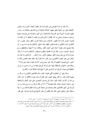 ‫ﻭﻻ ﺸﻙ ﺃﻥ ﻫﺫﻩ ﺍﻟﻔﻭﻀﻰ ﻓﻲ ﺍﻟﺠﺯﺍﺀﺍﺕ ﻗﺩ ﺤﻘﻘﺕ ﺍﻟﻬﺩﻑ ﺍﻟﺫﻱ ﺃﺭﺍﺩﻩ ﻤﺠﻠﺱ‬
‫ﺍﻷﺤﻜﺎﻡ، ﻓﻬﻭ ﻤﻥ ﻨﺎﺤﻴﺔ ﻁﺒﻕ ﻤﻔﻬﻭﻡ ﺍﻟﻌﺩﺍﻟﺔ ﺍﻟﺴﻠﺒﻴﺔ ﻟﺭﺩﻉ ﺍﻟﻤﺩﻋﻴﻥ ﺒﺎﻟﺒﺎﻁـل، ﻭﻫـﻭ‬
‫ﻤﻔﻬﻭﻡ ﻗﺩﻴﻡ ﻟﻪ ﺃﺼﻭﻟﻪ ﻓﻲ ﺍﻟﺸﺭﻴﻌﺔ ﺍﻹﺴﻼﻤﻴﺔ، ﻭﺇﻥ ﻜﺎﻥ ﺍﺴﺘﺨﺩﺍﻤﻪ ﻓﻲ ﻅﺭﻭﻑ ﻤﻌﻴﻨﺔ‬
‫ٍ‬     ‫ٍ‬
‫ﻭﺩﻋﺎﻭﻯ ﻤﺤﺩﺩ ٍ، ﻭﻨﻌﻨﻲ ﺒﻪ ﺤﺩ ﺍﻟﻘﺫﻑ، ﺍﻟﺫﻱ ﻜﺎﻥ ﻤﻥ ﻨﺘﻴﺠـﺔ ﺘﻁﺒﻴﻘـﻪ ﺃﻥ ﺍﺨﺘﻔـﺕ‬
                                             ‫‪‬‬             ‫ﺓ‬
‫ﺘﻘﺭﻴﺒﺎ ﺩﻋﺎﻭﻯ ﺍﻟﺯﻨﺎ ﻤﻨﺫ ﻅﻬﻭﺭ ﺍﻹﺴﻼﻡ، ﻭﻤﻥ ﻨﺎﺤﻴﺔ ﺃﺨﺭﻯ ﺃﻏﻠﻕ ﺒﺴﺘﺎﺭ ﺨﻔﻲ ﺒـﺎﺏ‬
                                                               ‫ﹰ‬
‫ﺍﻟﺸﻜﻭﻯ ﺃﻤﺎﻡ ﺍﻷﻫﺎﻟﻲ، ﻭﻋﻨﺩﻤﺎ ﻓﺎﺽ ﺍﻟﻜﻴل ﺒﺄﺤﺩ ﺃﻫﺎﻟﻲ ﺍﻹﺴﻜﻨﺩﺭﻴﺔ ﺒﻌـﺩﻤﺎ ﻭﺠـﺩ ﺃﻥ‬
‫ﺤﻘﻪ ﻴﻀﻴﻊ ﺃﻤﺎﻡ ﻋﻴﻨﻴﻪ؛ ﺴﻔﻪ ﻋﻠﻰ ﺃﻋﻴﺎﻥ ﺍﻟﺜﻐﺭ ﻭﺤﻜﺎﻤﻪ ﺒﻤﺎ ﻻ ﻴﻠﻴﻕ ﻭﺒﺎﻟﺘﺤﻘﻴﻕ ﻤـﻊ‬
‫ﺍﻟﺭﺠل ﺍﻋﺘﺭﻑ، ﻭﺒﺭﺭ ﺫﻟﻙ ﺒﺄﻥ ﻟﻪ ﻗﻀﻴﺔ ﻤﻨﻅﻭﺭﺓ ﺒﻤﺠﻠﺱ ﺍﻹﺴﻜﻨﺩﺭﻴﺔ ﻤﻨـﺫ ﺜـﻼﺙ‬
‫ﺴﻨﻭﺍﺕﻭﺃﻨﻪ ﻤﻊ ﻋﻠﻡ ﻭﺠﻭﻩ ﺍﻟﺜﻐﺭ ﺒﺤﻘﺎﻴﻕ ﺍﻷﻤﻭﺭ ﻭﻤﺎ ﺃﻏﺎﺜﻭﻩ ... ﻗﺩ ﻓﺎﺽ ﺒﻪ ﺍﻟﺤـﺎل‬
‫ﻭﺘﻔﺎﻭﻩ ﻓﻲ ﺤﻕ ﺤﻀﺭﺓ ﺍﻟﻘﺎﻀﻲ ﻭﻤﻥ ﺫﻜﺭﻭ ﺒﻤﺎ ﺘﻘﺩﻡ ﻭﻗﺩ ‪‬ﻜﻡ ﻋﻠﻴﻪ ﺒﺎﻟﺤﺒﺱ ﺜﻼﺜـﺔ‬
                    ‫ﺤ‬
‫ﺃﺸﻬﺭ، ﻤﻊ ﺤﺼﻭل ﺍﻟﺘﻔﻬﻴﻡ ﻟﻪ ﺒﺄﻨﻪ ﻏﻴﺭ ﻤﻤﻨﻭﻉ ﻤﻥ ﺍﻻﺩﻋﺎﺀ ﻓﻴﻤﺎ ﻴﺩﻋﻴﻪ ﻤﺘﻰ ﺸﺎﺀ)١(.‬
‫ﻭﻫﻜﺫﺍ ﻓ ‪‬ﺭ ﺍﻟﻤﺠﻠﺱ ﺍﻟﻤﺸﻜﻠﺔ ﺒﺄﻨﻬﺎ ﻋﺩﻡ ﺇﺩﺭﺍﻙ ﺍﻟﺭﺠل ﻟﺤﻘﻪ ﻓـﻲ ﺍﻟـﺩﻋﻭﻯ، ﻤـﻊ ﺃﻥ‬
                                                               ‫ﺴ‬
       ‫ﺍﻟﺤﻘﻴﻘﺔ ﻫﻲ ﺨﻭﻑ ﺍﻟﺭﺠل ﻤﻥ ﺍﻟﺩﻋﻭﻯ ﺤﺘﻰ ﻻ ﻴﻘﻊ ﺘﺤﺕ ﻁﺎﺌﻠﺔ ﺠﺯﺍﺀ ﺍﻻﻓﺘﺭﻯ.‬
‫ﻭﻫﺫﺍ ﻴﺒﻴﻥ ﺃﻥ ﺍﻟﺤﻜﻭﻤﺔ ﺍﻟﺘﻲ ﻓﺘﺤﺕ ﺍﻟﺒﺎﺏ ﺃﻤﺎﻡ ﺍﻟﻔﻼﺤﻴﻥ ﻟﻠﺸﻜﻭﻯ ﻟـﻡ ﻴﻜـﻥ‬
‫ﻴﻬﻤﻬﺎ ﺍﻟﻌﺩل ﺒﻘﺩﺭ ﻤﺎ ﻜﺎﻥ ﻴﻬﻤﻬﺎ ﺍﻟﻬﺩﻭﺀ ﻓﻲ ﺍﻟﻘﺭﻴﺔ ﻭﻋﺩﻡ ﺤﺩﻭﺙ ﻗﻼﻗل ﺃﻭ ﻤﺸـﺎﻜل،‬
‫ﻭﺭﻏﻡ ﺃﻥ ﺍﻷﻭﺍﻤﺭ ﻜﺎﻨﺕ ﺘﺸﻴﺭ ﺩﺍﺌﻤﺎ ﺇﻟﻰ ﺤﺭﺹ ﺍﻟﺨﺩﻴﻭﻱ ﻋﻠﻰ ﻨﺸﺭ ﺍﻟﻌﺩل ﻭﺍﻟﺭﻓﺎﻫﻴﺔ‬
‫ﺒﻴﻥ ﺭﻋﺎﻴﺎﻩ ﺤﺴﺒﻤﺎ ﺠﺒﻠﺕ ﻋﻠﻴﻪ ﻁﺒﻴﻌﺘﻪ)٢(؛ ﺇﻻ ﺃﻥ ﺫﻟﻙ ﻟﻡ ﻴﻜـﻥ ﺴـﻭﻯ ﻤﺠـﺭﺩ ﺫﺭ‬
‫ٍ‬
‫ﻟﻠﺭﻤﺎﺩ ﻓﻲ ﺃﻋﻴﻥ ﺍﻟﻔﻼﺤﻴﻥ، ﻓﻘﺩ ﻭﻀﻌﺕ ﻤﻥ ﻨﺎﺤﻴﺔ ﺃﺨﺭﻯ ﻫﺫﻩ ﺍﻟﻌﻘﻭﺒﺔ ﻟﺘﻜـﻭﻥ ﺴـﻴﻔﺎ‬
‫ﹰ‬
‫ﻤﺴﻠﻁﺎ ﻋﻠﻰ ﺭﻗﺎﺒﻬﻡ، ﻓﻬﻲ ﺘﻌﻠﻡ ﻋﻠﻡ ﺍﻟﻴﻘﻴﻥ ﺃﻥ ﻨﻔﻭﺫ ﺍﻟﺸﻴﺦ ﻓﻲ ﻗﺭﻴﺘﻪ ﻴﺴﺎﻋﺩﻩ ﻋﻠﻰ ﻗﻠﺏ‬
                                                                      ‫ﹰ‬


                  ‫١ - ﺱ٧/٠١/٢٢، ﺹ٢٢١، ﻤﻀﺒﻁﺔ ٤٠٩، ﻓﻲ ٣ ﺫﻱ ﺍﻟﺤﺠﺔ ٠٨٢١ﻫـ/ ٠١ ﻤﺎﻴﻭ ٤٦٨١ﻡ.‬
‫٢ - ﺍﻨﻅﺭ ﻨﺼﻭﺼﺎ ﺘﺤﻤل ﻫﺫﺍ ﺍﻟﻤﻌﻨﻰ ﻓﻲ: ﺍﻟﻤﻌﻴﺔ ﺍﻟﺴﻨﻴﺔ ﻋﺭﺒﻲ، ﺱ١/١/٨، ﺼﺎﺩﺭ ﺍﻷﻭﺍﻤﺭ ﺍﻟﻌﻠﻴـﺔ ﺇﻟـﻰ ﺍﻟﻤﺠـﺎﻟﺱ‬
                                                                                  ‫ﹰ‬
‫ﻭﺍﻟﺩﻭﺍﻭﻴﻥ ﻭﺍﻷﻗﺎﻟﻴﻡ ﻭﺍﻟﻤﺤﺎﻓﻅﺎﺕ، ﺹ١٣، ﺃﻤﺭ ﻋﺎل ﺭﻗﻡ ٥٢ ﺇﻟﻰ ﻤﺩﻴﺭﻴﺔ ﺍﻟﺭﻭﻀﺔ، ﻓﻲ ٤١ ﺼﻔﺭ ٣٧٢١ﻫــ/‬
              ‫٤١ ﺃﻜﺘﻭﺒﺭ ٦٥٨١ﻡ؛ ﺱ٧/٩٢/١، ﺹ٥١، ﺃﻤﺭ ﻋﺎل ﺇﻟﻰ ﻤﺠﻠﺱ ﺍﻷﺤﻜﺎﻡ ﺒﺩﻭﻥ ﺭﻗﻡ ﺃﻭ ﺘﺎﺭﻴﺦ.‬


                                           ‫٠٦٢‬
 