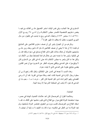 ‫ﺍﻟﺩﻋﺎﻭﻯ ﻓﻲ ﻫﺫﺍ ﺍﻟﺠﺎﻨﺏ، ﻭﻓﻲ ﻨﻔﺱ ﺍﻟﻭﻗﺕ ﺍﺴﺘﻤﺭ ﺍﻟﺘﻀﻴﻴﻕ ﻋﻠـﻰ ﺍﻟﻔﻼﺤـﻴﻥ ﻓﻴﻤـﺎ‬
‫ﻴﺨﺹ ﺩﻋﺎﻭﻴﻬﻡ ﺍﻟﺸﺨﺼﻴﺔ؛ ﻓﺄﺼﺩﺭ ﻤﺠﻠﺱ ﺍﻷﺤﻜﺎﻡ ﻗـﺭﺍﺭﺍ ﻓـﻲ ٤٢ ﺭﺒﻴـﻊ ﺍﻷﻭل‬
                  ‫ﹰ‬
‫٠٨٢١ﻫـ/ ٨ ﺴﺒﺘﻤﺒﺭ ٣٦٨١ﻡ ﺒﺈﻋﻁﺎﺀ ﺍﻟﻤﺩﻋﻲ ﺭﺒﻊ ﻤﺎ ﻴﺘﺴﺒﺏ ﻓﻲ ﺇﻅﻬﺎﺭﻩ ﻤﻥ ﻤﺎل‬
                            ‫ﺍﻟﻤﻴﺭﻱ ﺍﻟﻤﻨﻬﻭﺏ، ﻤﻘﺎﺒل ﺃﻨﻪ ﻴﻌﺎﻗﺏ ﺇﺫﺍ ﻅﻬﺭ ﺍﻓﺘﺭﺍﻩ)١(.‬
‫ﻭﺒﺎﻟﺭﻏﻡ ﻤﻥ ﺃﻥ ﺍﻟﺠﺩﻭل ﻴﺸﻴﺭ ﺇﻟﻰ ﺃﻥ ﻨﺼﻑ ﺩﻋﺎﻭﻯ ﺍﻟﻔﻼﺤﻴﻥ ﻋﻠﻰ ﺍﻟﻤﺸﺎﻴﺦ‬
‫ﻟﻡ ﺘﺜﺒﺕ؛ ﺇﻻ ﺃﻥ ﻫﺫﺍ ﻻ ﻴﻌﻨﻲ ﺃﻥ ﻨﺼﻑ ﺍﻟﻔﻼﺤﻴﻥ ﻜـﺎﻨﻭﺍ ﻜـﺫﺍﺒﻴﻥ ﻭﻤﻔﺘـﺭﻴﻥ ﻋﻠـﻰ‬
‫ﻤﺸﺎﻴﺨﻬﻡ، ﻓﺎﻟﻤﺅﻜﺩ ﺃﻥ ﻫﻨﺎﻙ ﺤﺎﻻﺕ ﻜﺜﻴﺭﺓ ﻜﺎﻥ ﺍﻟﻔﻼﺡ ﺼﺎﺩﻕ ﻓﻲ ﺩﻋﻭﺍﻩ ﻭﻟﻜﻨﻪ ﻓﺸـل‬
‫ﻓﻲ ﺇﺜﺒﺎﺘﻬﺎ، ﻭﻟﻴﺱ ﻫﺫﺍ ﻤﺎ ﻨﺤﺴﻪ ﻨﺤﻥ ﻤﻥ ﺨﻼل ﻗﺭﺍﺀﺘﻨﺎ ﻟﻤﻀﺎﺒﻁ ﻤﺠﻠـﺱ ﺍﻷﺤﻜـﺎﻡ،‬
‫ﻭﻟﻜﻥ ﻫﺫﺍ ﻤﺎ ﻜﺎﻥ ﻴﺸﻌﺭ ﺒﻪ ﻤﺠﻠﺱ ﺍﻷﺤﻜﺎﻡ ﺫﺍﺘﻪ ﺤﺘﻰ ﺃﻨﻪ ﻓﻲ ﻜﺜﻴﺭ ﻤﻥ ﺍﻟﺩﻋﺎﻭﻯ ﻜﺎﻥ‬
‫ﻻ ﻴﻭﻗﻊ ﺠﺯﺍﺀ ﻋﻠﻰ ﺍﻟﻤﺩﻋﻲ ﻭﻴﻜﺘﻔﻲ ﺒﺼﺭﻑ ﺍﻟﻨﻅﺭ ﻋﻥ ﺍﻟﺩﻋﻭﻯ؛ ﻤﻊ ﺃﻥ ﻨﺹ ﺍﻟﻘﺎﻨﻭﻥ‬
                          ‫ﻴﻘﻀﻲ ﺒﺘﻭﻗﻴﻊ ﻋﻘﻭﺒﺔ ﻋﻠﻰ ﺍﻟﻤﺩﻋﻲ ﺍﻟﺫﻱ ﻻ ﻴﺜﺒﺕ ﺩﻋﻭﺍﻩ.‬
‫ﻭﻫﺫﻩ ﺍﻟﻨﺴﺏ ﻻ ﻨﺠﺩﻫﺎ ﻓﻲ ﺍﻟﻤﺩﻥ ﻋﻠﻰ ﺍﻹﻁﻼﻕ، ﻭﻟﻌل ﺫﻟﻙ ﺭﺍﺠﻊ ﺇﻟـﻰ ﺃﻥ‬
‫ﺴﻁﻭﺓ ﺭﺠﺎل ﺍﻹﺩﺍﺭﺓ ﻓﻲ ﺍﻟﻤﺩﻴﻨﺔ ﻜﺎﻨﺕ ﺃﺨﻑ ﻭﻁﺄﺓ ﻤﻨﻬﺎ ﻓﻲ ﺍﻟﻘﺭﻴﺔ. ﻜﻤﺎ ﺃﻥ ﺍﻟـﻭﻋﻲ‬
‫ﺍﻟﻘﻀﺎﺌﻲ ﻭﻓﻬﻡ ﺍﻹﺠﺭﺍﺀﺍﺕ ﻟﺩﻯ ﺃﻫل ﺍﻟﻤﺩﻴﻨﺔ ﻜﺎﻥ ﺃﻜﺒﺭ – ﻨﻭﻋـﺎ ﻤـﺎ – ﺒﺤﻴـﺙ ﺇﻥ‬
                 ‫ﺍﻟﻤﺩﻋﻰ ﻗﺩ ﺘﻌﻭﺩ ﺃﻻ ﻴﺫﻫﺏ ﺇﻟﻰ ﺍﻟﻤﺤﻜﻤﺔ ﺍﻟﺸﺭﻋﻴﺔ ﺇﻻ ﻭﻤﻌﻪ ﺍﻟﺒﻴﻨﺔ.‬


                                                                ‫ﺍﻟﺨﺎﺘﻤﺔ:‬
‫ﻭﺨﻼﺼﺔ ﺍﻟﻘﻭل ﺃﻥ ﺍﻟﻌﺭﻀﺤﺎل ﻜﺎﻥ ﺃﺤﺩ ﻋﻼﻤﺎﺕ ﺍﻟﺘﺤﺩﻴﺙ ﺍﻟﻬﺎﻤﺔ ﻓﻲ ﻤﺼﺭ،‬
‫ﺤﻴﺙ ﺍﺴﺘﺨﺩﻤﺘﻪ ﺍﻟﺩﻭﻟﺔ ﻟﻔﺘﺢ ﺤﻭﺍﺭ ﻤﻊ ﺍﻟﻔﻼﺡ ﺍﻟﺫﻱ ﺘﻘﻭﻡ ﺩﻋﺎﺌﻤﻬﺎ ﻋﻠﻰ ﺃﻜﺘﺎﻓـﻪ، ﻜﻤـﺎ‬
‫ﺍﺴﺘﻔﺎﺩ ﺍﻟﻔﻼﺡ ﻤﻥ ﺍﻟﻌﺭﻀﺤﺎل ﻟﻜﺴﺏ ﻤﺯﻴﺩ ﻤﻥ ﺍﻟﺤﻘﻭﻕ، ﻓﺤﺎﺼﺭ ﺍﻟﺩﻭﻟﺔ ﺒﺄﺴﻠﺤﺘﻬﺎ، ﻭﻟﻡ‬
‫ﺘﺠﺩ ﺍﻟﺩﻭﻟﺔ ‪‬ﺩﺍ ﻤﻥ ﺍﻟﻨﻅﺭ ﻓﻲ ﺸﻜﺎﻭﻴﻪ، ﺴﻭﺍﺀ ﻜﺎﻨـﺕ ﺍﻟﻨﺘﻴﺠـﺔ ﺴـﻠﺒﻴﺔ ﺃﻭ ﺇﻴﺠﺎﺒﻴـﺔ.‬
                                                            ‫ﺒﹰ‬

           ‫١ - ﺱ٧/٠١/٥١، ﺹ١٢١، ﻤﻀﺒﻁﺔ ٠٥٨، ﻓﻲ ٤٢ ﺭﺒﻴﻊ ﺍﻷﻭل ٠٨٢١ﻫـ/ ٨ ﺴﺒﺘﻤﺒﺭ ٣٦٨١ﻡ.‬


                                   ‫٢٦٢‬
 