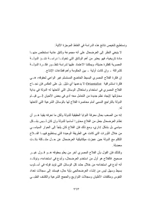 ‫ﻭﻨﺴﺘﻁﻴﻊ ﺘﻠﺨﻴﺹ ﻨﺘﺎﺌﺞ ﻫﺫﻩ ﺍﻟﺩﺭﺍﺴﺔ ﻓﻲ ﺍﻟﻨﻘﺎﻁ ﺍﻟﻤﻭﺠﺯﺓ ﺍﻵﺘﻴﺔ:‬
‫ﻻ ﻴﻨﺒﻐﻲ ﺍﻟﻨﻅﺭ ﺇﻟﻰ ﺍﻟﻌﺭﻀﺤﺎل ﻋﻠﻰ ﺃﻨﻪ ﻤﺠﻤﻭﻋﺔ ﻭﺜﺎﺌﻕ ﻋﺎﺩﻴﺔ ﻨﺴﺘﺨﻠﺹ ﻤﻨﻬـﺎ‬
‫ﻤﺎﺩﺓ ﺘﺎﺭﻴﺨﻴﺔ، ﻓﻬﻭ ﻴﻌﺘﺒﺭ ﻤﻥ ﺃﻫﻡ ﺍﻟﻭﺜﺎﺌﻕ ﺍﻟﺘﻲ ﺘﺨﻭﻟﻨـﺎ ﺩﺭﺍﺴـﺔ ﻨﺸـﺅ ﺍﻟﺩﻭﻟـﺔ‬
‫ﺍﻟﻤﺼﺭﻴﺔ ﻜﻔﻜﺭﺓ ﺤﺩﻴﺜﺔ، ﻭﻴﻤﻜﻨﻨﺎ ﺍﻻﻋﺘﻤﺎﺩ ﻋﻠﻴﻬﺎ ﻟﺩﺭﺍﺴﺔ ﺘﺘﻁـﻭﺭ ﻓﻜـﺭﺓ ﺍﻟﺩﻭﻟـﺔ‬
            ‫ﻜﺸﺭﺍﻜﺔ ـ ﻭﺇﻥ ﻜﺎﻨﺕ ﺃﻭﻟﻴﺔ ـ ﺒﻴﻥ ﺍﻟﺤﻜﻭﻤﺔ ﻭﺃﻫﻡ ﻗﻁﺎﻋﺎﺕ ﺍﻹﻨﺘﺎﺝ.‬
‫ﺇﻥ ﻓﻜﺭﺓ ﺍﻟﻔﻼﺡ ﺍﻟﻤﺼﺭﻱ ﺍﻟﺒﺴﻴﻁ ﺍﻟﺨﺎﻀﻊ ﺍﻟﻤﺴﺘﺴﻠﻡ ﻏﻴﺭ ﺍﻟﻭﺍﻋﻲ ﻟﺤﻘﻭﻗﻪ، ﻫـﻲ‬
‫ﻓﻜﺭﺓ ﺍﺴﺘﺸﺭﺍﻗﻴﺔ ‪ Oriantalist‬ﻻ ﻴﺩﻋﻤﻬﺎ ﺃﻱ ﺩﻟﻴل. ﺒل ﻋﻠﻰ ﺍﻟﻌﻜﺱ ﻓﺈﻥ ﻨﺠـﺎﺡ‬
‫ﺍﻟﻔﻼﺡ ﺍﻟﻤﺼﺭﻱ ﻓﻲ ﺍﺴﺘﺨﺩﺍﻡ ﻭﺍﺴﺘﻐﻼل ﺍﻟﻭﺴﺎﺌل ﺍﻟﺘﻲ ﺃﺘﺎﺤﺘﻬﺎ ﻟﻪ ﺍﻟﺩﻭﻟﺔ ﻓﻲ ﺒﺩﺍﻴﺔ‬
‫ﻤﺤﺎﻭﻟﺘﻬﺎ ﻹﻴﺠﺎﺩ ﻨﻅﻡ ﺠﺩﻴﺩﺓ ﻤﻥ ﺍﻟﺘﻌﺎﻤل ﻤﻌﻪ ﺃﺩﻯ ﻓﻲ ﺒﻌﺽ ﺍﻷﺤﻴﺎﻥ ﺇﻟـﻰ ﻗﻴـﺎﻡ‬
                          ‫‪‬‬
‫ﺍﻟﺩﻭﻟﺔ ﺒﺎﻟﺘﺭﺍﺠﻊ ﺍﻟﻨﺴﺒﻲ ﺃﻤﺎﻡ ﻤﺤﺎﺼﺭﺓ ﺍﻟﻔﻼﺡ ﻟﻬﺎ ﺒﺎﻟﻭﺴﺎﺌل ﺍﻟﺸﺭﻋﻴﺔ ﺍﻟﺘﻲ ﺃﺘﺎﺤﺘﻬﺎ‬
                                                                       ‫ﻟﻪ.‬
‫ﺇﻨﻪ ﻤﻥ ﺍﻟﺼﻌﺏ ﺒﺤﺎل ﻤﻌﺭﻓﺔ ﺍﻟﻨﻭﺍﻴﺎ ﺍﻟﺤﻘﻴﻘﻴﺔ ﻟﻠﺩﻭﻟﺔ ﻭﻟﻜﻥ ﻤﺎ ﻨﻌﺭﻓﻪ ﻴﻘﻴﻨﺎ ﻫـﻭ ﺃﻥ‬
‫ﻨﻅﺎﻡ ﺍﻟﻌﺭﻀﺤﺎل ﺠﻌل ﻤﻥ ﺍﻟﻔﻼﺡ ﻤﺤﺎﻭﺭﺍ ﺃﺴﺎﺴﻴﺎ ﻟﻠﺩﻭﻟﺔ ﻭﺇﻥ ﻜﺎﻥ ﻟـﻴﺱ ﺒﺸـﻜل‬
‫ﺴﻴﺎﺴﻲ ﺒل ﺒﺸﻜل ﺇﺩﺍﺭﻱ، ﻭﻤﻊ ﺫﻟﻙ ﻓﺈﻥ ﺍﻟﻔﻼﺡ ﻜﺎﻥ ﻴﻠﺠﺄ ﺇﻟﻰ ﺍﻟﺤﻭﺍﺭ ﺍﻟﺴﻴﺎﺴـﻲ‬
‫ﻤﻥ ﺨﻼل ﺍﻟﺜﻭﺭﺍﺕ ﺍﻟﺘﻲ ﻜﺎﻨﺕ ﻫﻲ ﺍﻟﻁﺭﻴﻘﺔ ﺍﻟﻭﺤﻴﺩﺓ ﺍﻟﺘﻲ ﻴﺴﺘﻁﻴﻊ ﻓﻴﻬـﺎ ﺍﻟﻔـﻼﺡ‬
‫ﺍﻟﺘﻜﻠﻡ ﻤﻊ ﺍﻟﺩﻭﻟﺔ ﺤﻴﻥ ﻋﺠﺯﺕ ﻤﻴﻜﺎﻨﻴﻜﻴﺔ ﺍﻟﻌﺭﻀﺤﺎل ﻋﻥ ﺤـل ﻤﺸـﻜﻠﺔ ﺒﺎﺘـﺕ‬
                                                                  ‫ﻤﻌﻀﻠﺔ.‬
‫ﻭﻜﺫﻟﻙ ﻓﺈﻥ ﺍﻟﻘﻭل ﺒﺄﻥ ﺍﻟﻔﻼﺡ ﺍﻟﻤﺼﺭﻱ ﺁﺨﺭ ﻤﻥ ﻴﻌﻠﻡ ﺒﺤﻘﻭﻗﻪ ﻫـﻭ ﻗـﻭل ﻏﻴـﺭ‬
‫ﺼﺤﻴﺢ. ﻓﺎﻟﻔﻼﺡ ﻫﻭ ﺃﻭل ﻤﻥ ﺍﺴﺘﺨﺩﻡ ﺍﻟﻌﺭﻀﺤﺎل، ﻭﺃﺒﺩﻉ ﻓﻲ ﺍﺴﺘﺨﺩﺍﻤﻪ، ﻭﻨﺅﻜـﺩ‬
‫ﺃﻨﻪ ﺃﺒﺩﻉ ﻓﻲ ﺍﺴﺘﺨﺩﺍﻤﻪ ﻤﻥ ﺨﻼل ﺤﺸﺩ ﻜل ﺍﻟﻭﺴﺎﺌل ﺍﻟﺘﻲ ﺘﺅﻴﺩ ﻗﻭﻟﻪ ﻓﻲ ﺃﺴـﻠﻭﺏ‬
‫ﺒﺴﻴﻁ ﻭﺴﻬل ﻟﻴﺱ ﻤﻥ ﺇﻨﺸﺎﺀ ﺍﻟﻌﺭﻀﺤﺎﻟﺠﻲ ﺒﺄﻴﺔ ﺤﺎل، ﻓﻴﺴﺘﻨﺩ ﺇﻟﻰ ﺴﺠﻼﺕ ﺘﻌﺩﺍﺩ‬
‫ﺍﻟﻨﻔﻭﺱ ﻭﻤﻜﻠﻔﺎﺕ ﺍﻷﻁﻴﺎﻥ ﻭﺴﺠﻼﺕ ﺍﻟﺘﻭﺍﺭﻴﻊ ﻭﺍﻟﺤﺠﺞ ﺍﻟﺸﺭﻋﻴﺔ ﻭﺍﻟﻜﺸﻑ ﺍﻟﻁﺒـﻲ‬


                                   ‫٣٦٢‬
 