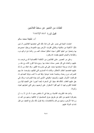 ‫ﻟﻘﻁﺎﺕ ﻤﻥ ﺍﻟﺘﻌﺒﻴﺭ ﻋﻥ ﺴﺨﻁ ﺍﻟﻔﻼﺤﻴﻥ‬
                  ‫ﻗﺒﻴل ﺜﻭﺭﺓ ١٨٨١/٢٨٨١‬
‫ﺃ.ﺩ. ﻟﻁﻴﻔﺔ ﻤﺤﻤﺩ ﺴﺎﻟﻡ‬
‫ﺍﻋﺘﻤﺩﺕ ﺍﻟﺤﻴﺎﺓ ﻓﻲ ﻤﺼﺭ ﻋﻠﻰ ﺍﻟﺯﺭﺍﻋﺔ، ﺘﻠﻙ ﺍﻟﺘﻲ ﺍﺤﺘﻀﻨﻬﺎ ﺍﻟﻔﻼﺤﻭﻥ ﺍﻟـﺫﻴﻥ‬
‫ﻤﺜﻠﻭﺍ ﺍﻷﻏﻠﺒﻴﺔ ﻤﻥ ﺴﻜﺎﻨﻬﺎ؛ ﻭﺒﺎﻟﺘﺎﻟﻲ ﺍﻗﺘﺭﻨﺕ ﺍﻷﺭﺽ ﺒﻬﻡ، ﻓﺄﺤﺒﻭﻫﺎ ﻭﺭﺒﻁﻭﺍ ﻤﺼﻴﺭﻫﻡ‬
‫ﺒﻬﺎ ﻭﺘﺤﻤﻠﻭﺍ ﻤﻥ ﺃﺠﻠﻬﺎ ﺍﻟﻜﺜﻴﺭ؛ ﺤﻴﺙ ﺍﻤﺘﻠﻜﻭﺍ ﺼﻔﺎﺕ ﺍﻟﺼـﺒﺭ ﻭﺍﻟﻤﺜـﺎﺒﺭﺓ ﻭﺍﻟﻬـﺩﻭﺀ‬
                                    ‫ﻭﺍﻟﻁﺎﻋﺔ ﻭﺍﻹﻴﻤﺎﻥ ﺍﻟﻌﻤﻴﻕ ﺒﻘﻀﺎﺀ ﺍﷲ ﻭﻗﺩﺭﻩ.‬

‫ﻭﻋﻠﻰ ﻤﺭ ﺍﻟﻌﺼﻭﺭ ﻋﺎﻨﻰ ﺍﻟﻔﻼﺤﻭﻥ ﻤﻥ ﺍﻷﻨﻅﻤﺔ ﺍﻻﻗﺘﺼﺎﺩﻴﺔ ﺍﻟﺘـﻲ ﻓﺭﻀـﺕ‬
‫ﻋﻠﻴﻬﻡ، ﻭﺍﺘﺨﺫﺕ ﻓﻲ ﻜل ﻋﺼﺭ ﺴﻤﺎﺕ ﺩﻤﻐﺕ ﺒﻬﺎ. ﻭﻤﻊ ﺒﺩﺍﻴﺔ ﺍﻟﻘﺭﻥ ﺍﻟﺘﺎﺴـﻊ ﻋﺸـﺭ‬
‫ﻤﺜﻠﻭﺍ ﺃﺩﻭﺍﺕ ﻤﺭﺒﺤﺔ ﺍﺴﺘﺨﺩﻤﻬﺎ ﻤﺤﻤﺩ ﻋﻠﻰ ﻓﻲ ﻤﺸﺭﻭﻋﻪ ﺍﻟﻜﺒﻴﺭ، ﻭﻗﺩ ﺍﻨﻌﻜـﺱ ﺫﻟـﻙ‬
‫ﻋﻠﻴﻬﻡ؛ ﻓﺨﻀﻌﻭﺍ ﻟﻨﻅﺎﻡ ﺍﻻﺤﺘﻜﺎﺭ، ﻭﻜﺎﻨﺕ ﻟﻪ ﺍﻟﻤﺴﺎﻭﺉ ﺍﻟﺘﻲ ﻜﺒﻠﺘﻬﻡ، ﻭﻓﺭﻀﺕ ﻋﻠـﻴﻬﻡ‬
‫ﺍﻟﻀﺭﺍﺌﺏ ﺩﻭﻥ ﺭﺤﻤﺔ، ﻭﺨﺎﺼﺔ ﻋﻨﺩﻤﺎ ﻋﻭﻤﻠﻭﺍ ﻭﻓﻘﺎ ﻟﻤﺒـﺩﺃ ﺍﻟﻤﺴـﺌﻭﻟﻴﺔ ﺍﻟﺠﻤﺎﻋﻴـﺔ،‬
‫ﻓﺘﺭﺍﻜﻤﺕ ﺍﻷﻤﻭﺍل ﻋﻠﻴﻬﻡ، ﻭﺃﺼﺒﺤﻭﺍ ﻤﻜﺘﻭﻓﻲ ﺍﻷﻴﺩﻱ ﺃﻤﺎﻡ ﺠﺒﺎﺓ ﺍﻟﻀﺭﺍﺌﺏ؛ ﻭﺒﺎﻟﺘـﺎﻟﻲ‬
‫ﺤﻕ ﻋﻠﻴﻬﻡ ﺍﻟﻌﻘﺎﺏ. ﻜﺫﻟﻙ ﻓﻘﺩ ﺴﻴﻘﻭﺍ ﺇﻟﻰ ﺍﻟﺴﺨﺭﺓ، ﺃﻴﻀﺎ ﺃﺠﺒﺭﻭﺍ ﻋﻠﻰ ﺍﻟﺘﺠﻨﻴﺩ ﻟﻴﻜـﻭﻥ‬
‫ﺍﻟﻁﺎﻤﺔ ﺍﻟﻜﺒﺭﻯ ﻟﻬﻡ؛ ﺇﺫ ﺃﻨﻬﻡ ﺃﻟﻔﻭﺍ ﺍﻻﺴﺘﻘﺭﺍﺭ ﻋﻠﻰ ﺃﺭﻀﻬﻡ، ﻭﻫﻰ ﺍﻟﺘﻲ ﺍﺤﺘﻭﺘﻬﻡ ﺃﺤﻴﺎﺀ‬
                                                                    ‫ﻭﺃﻤﻭﺍﺘﺎ.‬
                                                                     ‫ﹰ‬

‫ﻭﺃﻤﺎﻡ ﻫﺫﻩ ﺍﻟﻅﺭﻭﻑ ﺍﻟﻘﺎﺴﻴﺔ، ﻭﺭﻏﺒﺔ ﻓﻲ ﺍﻟـﺘﺨﻠﺹ ﻤﻨﻬـﺎ، ﻜـﺎﻥ ﻻ ﺒـﺩ ﺃﻥ‬
‫ﻴﺘﺤﺭﻜﻭﺍ، ﻓﻤﻨﻬﻡ ﻤﻥ ﺍﻨﺘﻘﻡ ﻋﻥ ﻁﺭﻴﻕ ﺤﺭﻕ ﺍﻟﻤﺤﺎﺼﻴل ﺃﻭ ﺇﺘﻼﻓﻬﺎ، ﻭﻤﻨﻬﻡ ﻤﻥ ﺃﻫﻤـل‬
‫ﺯﺭﺍﻋﺔ ﺍﻷﺭﺽ، ﻭﻤﻨﻬﻡ ﻤﻥ ﻗﺎﻡ ﺒﺎﻻﻨﺘﻔﺎﻀﺎﺕ، ﻭﻗﺩ ﻗﻭﺒل ﺫﻟﻙ ﺒﺎﻟﺭﺩﻉ ﺍﻟﻌﻨﻴﻑ ﻤﻥ ﻗﺒل‬
                                                        ‫ﺸﺩﺓ ﻴﺩ ﺍﻟﺩﻭﻟﺔ ﻋﻠﻴﻬﻡ.‬



                                 ‫١٥٢‬
 