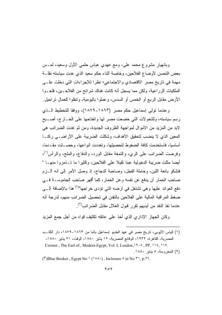 ‫ﻭﺒﺎﻨﻬﻴﺎﺭ ﻤﺸﺭﻭﻉ ﻤﺤﻤﺩ ﻋﻠﻰ، ﻭﻤﻊ ﻋﻬﺩﻱ ﻋﺒﺎﺱ ﺤﻠﻤﻲ ﺍﻷﻭل ﻭﺴﻌﻴﺩ، ﻟﻤـﺱ‬
‫ﺒﻌﺽ ﺍﻟﺘﺤﺴﻥ ﻷﻭﻀﺎﻉ ﺍﻟﻔﻼﺤﻴﻥ، ﻭﺨﺎﺼﺔ ﺃﺜﻨﺎﺀ ﺤﻜﻡ ﺴﻌﻴﺩ ﺍﻟﺫﻱ ﻋﺩﺕ ﺴﻴﺎﺴﺘﻪ ﻨﻘﻠـﺔ‬
‫ﻤﻬﻤﺔ ﻓﻲ ﺘﺎﺭﻴﺦ ﻤﺼﺭ ﺍﻻﻗﺘﺼﺎﺩﻱ ﻭﺍﻻﺠﺘﻤﺎﻋﻲ؛ ﻨﻅﺭﺍ ﻟﻺﺠﺭﺍﺀﺍﺕ ﺍﻟﺘﻲ ﺩﺨﻠﺕ ﻋﻠـﻰ‬
‫ﺍﻟﻤﻠﻜﻴﺎﺕ ﺍﻟﺯﺭﺍﻋﻴﺔ، ﻭﻟﻜﻥ ﻤﻤﺎ ﻴﺴﺠل ﺃﻨﻪ ﻜﺎﻨﺕ ﻫﻨﺎﻙ ﺸﺭﺍﺌﺢ ﻤﻥ ﺍﻟﻔﻼﺤـﻴﻥ، ﻓﻠﺤـﻭﺍ‬
‫ﺍﻷﺭﺽ ﻤﻘﺎﺒل ﺍﻟﺭﺒﻊ ﺃﻭ ﺍﻟﺨﻤﺱ ﺃﻭ ﺍﻟﺴﺩﺱ، ﻭﻋﻤﻠﻭﺍ ﺒﺎﻟﻴﻭﻤﻴﺔ، ﻭﺘﻨﻘﻠﻭﺍ ﻜﻌﻤﺎل ﺘﺭﺍﺤﻴل.‬

‫ﻭﻋﻨﺩﻤﺎ ﺘﻭﻟﻰ ﺇﺴﻤﺎﻋﻴل ﺤﻜﻡ ﻤﺼﺭ )٣٦٨١-٩٧٨١(، ﻭﻭﻓﻘﺎ ﻟﻠﺘﺨﻁﻴﻁ ﺍﻟـﺫﻱ‬
‫ﺭﺴﻡ ﺴﻴﺎﺴﺘﻪ، ﻭﻟﻠﺘﺤﻭﻻﺕ ﺍﻟﺘﻲ ﺨﻀﻌﺕ ﻤﺼﺭ ﻟﻬﺎ ﻭﺍﻨﻔﺘﺎﺤﻬﺎ ﻋﻠﻰ ﺍﻟﺨـﺎﺭﺝ، ﺃﺼـﺒﺢ‬
‫ﻻﺒﺩ ﻤﻥ ﺍﻟﻤﺯﻴﺩ ﻤﻥ ﺍﻷﻤﻭﺍل ﻟﻤﻭﺍﺠﻬﺔ ﺍﻟﻅﺭﻭﻑ ﺍﻟﺠﺩﻴﺩﺓ، ﻭﻤﻥ ﺜﻡ ﻏﺩﺕ ﺍﻟﻀﺭﺍﺌﺏ ﻫﻲ‬
‫ﺍﻟﻤﻌﻴﻥ ﺍﻟﺫﻱ ﻻ ﻴﻨﻀﺏ ﻟﺘﺤﻘﻴﻕ ﺍﻷﻫﺩﺍﻑ، ﻭﺸﻜﻠﺕ ﺍﻟﻀﺭﻴﺒﺔ ﻋﻠﻰ ﺍﻷﺭﺍﻀـﻲ ﺭﻜﻨـﺎ‬
‫ﺃﺴﺎﺴﻴﺎ، ﻓﺎﺴﺘﺨﺩﻤﺕ ﻜﺎﻓﺔ ﺍﻟﻀﻐﻭﻁ ﻟﺘﺤﺼﻴﻠﻬﺎ، ﻭﺘﻌﺩﺩﺕ ﺃﻨﻭﺍﻋﻬﺎ، ﻭﺤﺼـﻠﺕ ﻤﻘـﺩﻤﺎ،‬
‫ﻭﻓﺭﻀﺕ ﺍﻟﻀﺭﺍﺌﺏ ﻋﻠﻰ ﺍﻟﺭﻱ، ﻭﺍﻟﺘﻤﻐﺔ ﻤﻘﺎﺒل ﺍﻟﻭﺭﺩ، ﻭﺍﻟﺩﻓﺎﻉ، ﻭﺍﻟﻤﻠﺢ، ﻭﺍﻟﺭﺃﺱ)١(،‬
‫ﺃﻴﻀﺎ ﻤﺜﻠﺕ ﻀﺭﻴﺒﺔ ﺍﻟﺩﺨﻭﻟﻴﺔ ﻋﺒﺌﺎ ﺜﻘﻴﻼ ﻋﻠﻰ ﺍﻟﻔﻼﺤﻴﻥ، ﻭﻜﺜﻴﺭﺍ ﻤﺎ ﺘـﺫﻤﺭﻭﺍ ﻤﻨﻬـﺎ ‬
‫ﻓﺘﺸﻜﻭ ﺒﺎﺌﻌﺔ ﺍﻟﻠﺒﻥ، ﻭﺤﺎﻤﻠﺔ ﺍﻟﻔﺠل، ﻭﺼﺎﺤﺒﺔ ﺍﻟﺩﺠﺎﺝ، ﺇﺫ ﻭﺼل ﺍﻷﻤﺭ ﺇﻟﻰ ﺃﻨﻪ ﺃﻟـﺯﻡ‬
‫ﺼﺎﺤﺏ ﺍﻟﺤﻤﺎﺭ ﺃﻥ ﻴﺩﻓﻊ ﻋﻥ ﻨﻔﺴﻪ ﻭﻋﻥ ﺍﻟﺤﻤﺎﺭ، ﻜﻤﺎ ﺃﻗﻬﺭ ﺼﺎﺤﺏ ﺍﻟﺠﺎﻤﻭﺴـﺔ ﻓـﻲ‬
                      ‫ُ‬
‫ﺩﻓﻊ ﺍﻟﻌﻭﺍﺌﺩ ﻋﻠﻴﻬﺎ ﻭﻫﻰ ﺘﺸﺘﻐل ﻓﻲ ﺃﺭﻀﻪ ﺍﻟﺘﻲ ﺘﺅﺩﻯ ﺨﺭﺍﺠﻬﺎ)٢( ﻫﺫﺍ ﺒﺎﻹﻀﺎﻓﺔ ﺇﻟـﻰ‬
‫ﻀﻐﻁ ﺍﻟﻤﺭﺍﻗﺒﺔ ﺍﻟﻤﺎﻟﻴﺔ ﻋﻠﻰ ﺍﻟﻔﻼﺤﻴﻥ ﺒﺎﻟﺘﻔﻨﻥ ﻓﻲ ﺘﺤﺼﻴل ﺍﻟﻀﺭﺍﺌﺏ ﻤﻨﻬﻡ، ﻟﺩﺭﺠﺔ ﺃﻨﻪ‬
                    ‫ﻋﻨﺩﻤﺎ ﻨﻔﺫ ﺍﻟﻨﻘﺩ ﻤﻥ ﺃﻴﺩﻴﻬﻡ ﺘﻘﺭﺭ ﻗﺒﻭل ﺍﻟﻐﻼل ﻤﻘﺎﺒل ﺍﻟﻀﺭﺍﺌﺏ)٣(.‬

‫ﻭﻜﺎﻥ ﺍﻟﺠﻬﺎﺯ ﺍﻹﺩﺍﺭﻱ ﺍﻟﺫﻱ ﺃﺨﺫ ﻋﻠﻰ ﻋﺎﺘﻘﻪ ﺘﻜﺜﻴﻑ ﻗﻭﺍﻩ ﻤﻥ ﺃﺠل ﺠﻤﻊ ﺍﻟﻤﺯﻴﺩ‬

‫)١( ﺇﻟﻴﺎﺱ ﺍﻷﻴﻭﺒﻰ، ﺘﺎﺭﻴﺦ ﻤﺼﺭ ﻓﻲ ﻋﻬﺩ ﺍﻟﺨﺩﻴﻭ ﺇﺴﻤﺎﻋﻴل ﺒﺎﺸﺎ ﻤﻥ ٣٦٨١-٩٧٨١، ﺩﺍﺭ ﺍﻟﻜﺘـﺏ‬
 ‫ﺍﻟﻤﺼﺭﻴﺔ، ﺍﻟﻘﺎﻫﺭﺓ، ٢٣٩١، ﺍﻟﻭﻗﺎﺌﻊ ﺍﻟﻤﺼﺭﻴﺔ، ٢١ ﻴﻨﺎﻴﺭ ٠٨٨١، ﺍﻟﻭﻗﺕ، ١٢ ﻴﻨﺎﻴﺭ ٠٨٨١،‬
 ‫.٥١١ ,٤١١ .‪Cromer , The Earl of., Modern Egypt, Vol. I, London,١٩٠٨ , PP‬‬
                                                      ‫)٢( ﺍﻟﻤﺤﺭﻭﺴﺔ، ٥ ﻴﻨﺎﻴﺭ ٠٨٨١.‬
‫.٦٢.‪(٣)Blue Booker , Egypt No ١ (١٨٨٠) , Inclosure ٥ in No ٣١, p‬‬

                                    ‫٢٥٢‬
 