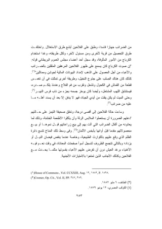 ‫ﻤﻥ ﺍﻟﻀﺭﺍﺌﺏ ﺠﻬﺎﺯﺍ ﻓﺎﺴﺩﺍ، ﻭﻁﺒﻕ ﻋﻠﻰ ﺍﻟﻔﻼﺤﻴﻥ ﺃﺒﺸﻊ ﻁﺭﻕ ﺍﻻﺴﺘﻐﻼل. ﻭﺍﺨﺘﻠﻔـﺕ‬
‫ﻁﺭﻕ ﺍﻟﺘﺤﺼﻴل ﻤﻥ ﻗﺭﻴﺔ ﻷﺨﺭﻯ ﻭﻤﻥ ﻤﺴﺌﻭل ﻵﺨﺭ، ﻭﻟﻜل ﻁﺭﻴﻘﺘﻪ، ﻭﻏﺩﺍ ﺍﺴﺘﺨﺩﺍﻡ‬
‫ﺍﻟﻜﺭﺒﺎﺝ ﻤﻥ ﺍﻷﻤﻭﺭ ﺍﻟﻤﺄﻟﻭﻓﺔ، ﻭﻗﺩ ﺴﺠل ﺃﺤﺩ ﺃﻋﻀﺎﺀ ﻤﺠﻠﺱ ﺍﻟﻌﻤﻭﻡ ﺍﻟﺒﺭﻴﻁﺎﻨﻲ ﻗﻭﻟﻪ:‬
‫ﺇﻥ ﺼﻭﺕ ﺍﻟﻜﺭﺒﺎﺝ ﻜﺎﻥ ﻴﺴﻤﻊ ﻋﻠﻰ ﻅﻬﻭﺭ ﺍﻟﻔﻼﺤﻴﻥ ﺍﻟﻤﺭﻫﻘﻴﻥ ﺍﻟﻤﺜﻘﻠﻴﻥ ﺒﺎﻟﻀـﺭﺍﺌﺏ‬
‫ﻭﺍﻷﻋﺒﺎﺀ ﻤﻥ ﺃﺠل ﺍﻟﺤﺼﻭل ﻋﻠﻰ ﺍﻟﺫﻫﺏ ﻹﻤﺩﺍﺩ ﺍﻟﺒﻴﻭﺘﺎﺕ ﺍﻟﻤﺎﻟﻴﺔ ﻟﺠﻭﺸﻥ ﻭﻤﻤﺎﺜﻠﻴﻥ)١(.‬
‫ﻜﺫﻟﻙ ﻜﺎﻥ ﻫﻨﺎﻙ ﺍﻟﺼﻠﺏ ﻋﻠﻰ ﺠﺫﻭﻉ ﺍﻟﻨﺨﻴل، ﻭﻁﺭﻴﻘﺔ ﺃﺨﺭﻯ ﺘﻤﺜﻠﺕ ﻓﻲ ﺃﻥ ﺘﻐﻤـﺱ‬
‫ﻗﻁﻌﺔ ﻤﻥ ﺍﻟﻘﻤﺎﺵ ﻓﻲ ﺍﻟﻜﺤﻭل ﻭﺘﺸﻌل ﻭﺘﻘﺭﺏ ﻤﻥ ﻓﻡ ﺍﻟﻔﻼﺡ ﻭﻋﻨﺩﺌﺫ ﻴﻠﻜـﻡ ﺼـﺩﺭﻩ،‬
‫ﻓﻴﺴﺘﻨﺸﻕ ﺍﻟﻠﻬﺏ ﺍﻟﻤﺸﺘﻌل، ﻭﺃﻴﻀﺎ ﻜﺎﻥ ﻴﻭﺨﺯ ﺠﺴﻤﻪ ﺒﺠﺯﺀ ﻤﻥ ﻨﺎﺏ ﻓﺭﺱ ﺍﻟﻨﻬـﺭ)٢(.‬
‫ﻭﺤﺘﻰ ﺍﻟﻤﻴﺕ ﻟﻡ ﻴﻜﻥ ﻴﻔﻠﺕ ﻤﻥ ﺃﻴﺩﻱ ﺍﻟﺠﺒﺎﺓ، ﻓﻬﻭ ﻻ ﻴﺩﻓﻥ ﺇﻻ ﺒﻌﺩ ﺃﻥ ﻴﺴﺩﺩ ﺃﻫﻠـﻪ ﻤـﺎ‬
                                                            ‫ﻋﻠﻴﻪ ﻤﻥ ﻀﺭﺍﺌﺏ)٣(.‬

‫ﻭﺴﺎﺀﺕ ﺤﺎﻟﺔ ﺍﻟﻔﻼﺤﻴﻥ ﺇﻟﻰ ﺃﻗﺼﻰ ﺩﺭﺠﺔ، ﻭ ﹸﻌﻠﻕ ﺼﺤﻴﻔﺔ ﺍﻟﺘﻴﻤﺯ ﻋﻠﻰ ﺤـﺎﻟﺘﻬﻡ‬
                            ‫ﺘ‬
‫ﺩﻋﺘﻬﻡ ﺍﻟﻀﺭﻭﺭﺓ ﺃﻥ ﻴﺴﺘﻌﻤﻠﻭﺍ ﺍﻟﻤﻼﺒﺱ ﺍﻟﺭﺜﺔ ﻭﺃﻥ ﻴﺄﻜﻠﻭﺍ ﺍﻷﻁﻌﻤﺔ ﺍﻟﺨﺸﻨﺔ، ﻭﺫﻟﻙ ﻟﻤﺎ‬
‫ﻴﻌﺎﻨﻭﻨﻪ ﻤﻥ ﺃﺜﻘﺎل ﺍﻟﻀﺭﺍﺌﺏ ﺍﻟﺘﻲ ﺁﻟﺕ ﺒﻬﻡ ﺇﻟﻰ ﺒﻴﻊ ﺯﺭﺍﻋﺎﺘﻬﻡ ﻗﺒـل ﻨﻤﻭﻫـﺎ ﺃﻭ ﺒﻴـﻊ‬
‫ﻤﺤﺼﻭﻻﺘﻬﻡ ﻤﻘﺩﻤﺎ ﻗﺒل ﺃﻭﺍﻨﻬﺎ ﺒﺄﺒﺨﺱ ﺍﻷﺜﻤﺎﻥ)٤(. ﻭﻓﻰ ﻭﺴﻁ ﺫﻟﻙ ﺍﻟﻤﻨﺎﺥ ﺘﺘﺴﻊ ﺩﺍﺌﺭﺓ‬
‫ﺍﻟﻅﻠﻡ ﺍﻟﺫﻱ ﻭﻗﻊ ﻋﻠﻴﻬﻡ ﺒﺎﻟﻜﻭﺍﺭﺙ ﺍﻟﻁﺒﻴﻌﻴﺔ، ﻭﺨﺎﺼﺔ ﻋﻨﺩﻤﺎ ﻴﻨﻘﺹ ﻓﻴﻀﺎﻥ ﺍﻟﻨﻴـل ﺃﻭ‬
‫ﻴﺯﺩﺍﺩ؛ ﻭﺒﺎﻟﺘﺎﻟﻲ ﺘﺘﺠﻤﻊ ﺍﻟﻅﺭﻭﻑ ﻟﺘﺴﺠل ﺃﺴﻭﺃ ﺼﻔﺤﺎﺕ ﺍﻟﻤﻌﺎﻨﺎﺓ، ﻓﻲ ﻭﻗﺕ ﻨﻌـﻡ ﻓﻴـﻪ‬
‫ﺍﻷﻏﻨﻴﺎﺀ ﺒﺭﻏﺩ ﺍﻟﻌﻴﺵ ﺩﻭﻥ ﺃﻥ ﺘﻔﺭﺽ ﻋﻠﻴﻬﻡ ﺍﻷﻋﺒﺎﺀ ﺒﻘﺴﻭﺘﻬﺎ ﻤﺜﻠﻤـﺎ ﻴﺤـﺩﺙ ﻤـﻊ‬
                        ‫ﺍﻟﻔﻼﺤﻴﻥ ﻭﻜﺫﻟﻙ ﺍﻷﺠﺎﻨﺏ ﺍﻟﺫﻴﻥ ﺘﻤﺘﻌﻭﺍ ﺒﺎﻻﻤﺘﻴﺎﺯﺍﺕ ﺍﻷﺠﻨﺒﻴﺔ.‬



‫.٨٩٨١ .‪(١)House of Commons , Vol. CCXXIII, Aug. ١٢, ١٨٨٢, P‬‬
‫.٩٨٣ ,٧٤٣ .‪(٢)Cromer, Op. Cit., Vol. II, PP‬‬
                                                       ‫)٣( ﺍﻟﻁﺎﺌﻑ، ٦ ﻤﺎﻴﻭ ٢٨٨١.‬
                                              ‫)٤( ﺍﻟﻜﻭﻜﺏ ﺍﻟﻤﺼﺭﻱ، ٢١ ﻴﻭﻨﻴﻭ ٩٧٨١.‬

                                     ‫٣٥٢‬
 