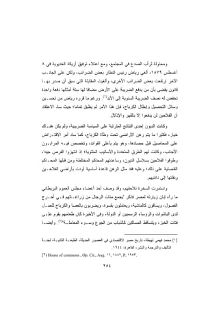 ‫ﻭﻤﺤﺎﻭﻟﺔ ﻟﺭﺃﺏ ﺍﻟﺼﺩﻉ ﻓﻲ ﺍﻟﻤﺠﺘﻤﻊ، ﻭﻤﻊ ﺍﻋﺘﻼﺀ ﺘﻭﻓﻴﻕ ﺃﺭﻴﻜﺔ ﺍﻟﺨﺩﻴﻭﻴﺔ ﻓﻲ ٨‬
‫ﺃﻏﺴﻁﺱ ٩٧٨١، ﺃﻟﻐﻰ ﺭﻴﺎﺽ ﺭﺌﻴﺱ ﺍﻟﻨﻅﺎﺭ ﺒﻌﺽ ﺍﻟﻀﺭﺍﺌﺏ، ﻭﻟﻜﻥ ﻋﻠﻰ ﺍﻟﺠﺎﻨـﺏ‬
‫ﺍﻵﺨﺭ ﺍﺭﺘﻔﻌﺕ ﺒﻌﺽ ﺍﻟﻀﺭﺍﺌﺏ ﺍﻷﺨﺭﻯ، ﻭﺃﻟﻐﻴﺕ ﺍﻟﻤﻘﺎﺒﻠﺔ ﺍﻟﺘﻲ ﺴﺒﻕ ﺃﻥ ﺼﺩﺭ ﺒﻬـﺎ‬
‫ﻗﺎﻨﻭﻥ ﻴﻘﻀﻰ ﺒﺄﻥ ﻤﻥ ﻴﺩﻓﻊ ﺍﻟﻀﺭﻴﺒﺔ ﻋﻠﻰ ﺍﻷﺭﺽ ﻤﻀﺎﻓﺎ ﻟﻬﺎ ﺴﺘﺔ ﺃﻤﺜﺎﻟﻬﺎ ﺩﻓﻌﺔ ﻭﺍﺤﺩﺓ‬
‫ﺘﺨﻔﺽ ﻟﻪ ﻨﺼﻑ ﺍﻟﻀﺭﻴﺒﺔ ﺍﻟﺴﻨﻭﻴﺔ ﺇﻟﻰ ﺍﻷﺒﺩ)١(. ﻭﺭﻏﻡ ﻤﺎ ﻗﺭﺭﻩ ﺭﻴﺎﺽ ﻤﻥ ﺘﺤﺴـﻴﻥ‬
‫ﻭﺴﺎﺌل ﺍﻟﺘﺤﺼﻴل ﻭﺇﺒﻁﺎل ﺍﻟﻜﺭﺒﺎﺝ، ﻓﺈﻥ ﻫﺫﺍ ﺍﻷﻤﺭ ﻟﻡ ﻴﻁﺒﻕ ﺘﻤﺎﻤﺎ؛ ﺤﻴﺙ ﺴﺎﺩ ﺍﻻﻋﺘﻘﺎﺩ‬
                                        ‫ﺃﻥ ﺍﻟﻔﻼﺤﻴﻥ ﻟﻥ ﻴﺩﻓﻌﻭﺍ ﺇﻻ ﺒﺎﻟﻘﻬﺭ ﻭﺍﻹﺫﻻل.‬

‫ﻭﻜﺎﻨﺕ ﺍﻟﺩﻴﻭﻥ ﺇﺤﺩﻯ ﺍﻟﻨﺘﺎﺌﺞ ﺍﻟﻤﺘﺭﺘﺒﺔ ﻋﻠﻰ ﺍﻟﺴﻴﺎﺴﺔ ﺍﻟﻀﺭﻴﺒﻴﺔ، ﻭﻟﻡ ﻴﻜﻥ ﻫﻨـﺎﻙ‬
‫ﺨﻴﺎﺭ، ﻓﻜﺜﻴﺭﺍ ﻤﺎ ﻴﺘﻡ ﺭﻫﻥ ﺍﻷﺭﺍﻀﻲ ﺘﺤﺕ ﻭﻁﺄﺓ ﺍﻟﻜﺭﺒﺎﺝ، ﻜﻤﺎ ﺴﺎﺩ ﺃﻤﺭ ﺍﻻﻗﺘـﺭﺍﺽ‬
‫ﻋﻠﻰ ﺍﻟﻤﺤﺎﺼﻴل ﻗﺒل ﺤﺼﺎﺩﻫﺎ، ﻭﻫﻭ ﻴﺘﻡ ﺒﺄﻋﻠﻰ ﺍﻟﻔﻭﺍﺌﺩ، ﻭﺘﺨﺼﺹ ﻓﻴـﻪ ﺍﻟﻤﺭﺍﺒـﻭﻥ‬
‫ﺍﻷﺠﺎﻨﺏ، ﻭﻜﺎﻨﺕ ﻟﻬﻡ ﺍﻟﻁﺭﻕ ﺍﻟﻤﺘﻌﺩﺩﺓ ﻭﺍﻷﺴﺎﻟﻴﺏ ﺍﻟﻤﻠﺘﻭﻴﺔ؛ ﺇﺫ ﺍﻨﺘﻬﺯﻭﺍ ﺍﻟﻔﺭﺹ ﺠﻴﺩﺍ،‬
‫ﻭﻁﻭﻗﻭﺍ ﺍﻟﻔﻼﺤﻴﻥ ﺒﺴﻼﺴل ﺍﻟﺩﻴﻭﻥ، ﻭﺴﺎﻋﺩﺘﻬﻡ ﺍﻟﻤﺤﺎﻜﻡ ﺍﻟﻤﺨﺘﻠﻁﺔ ﻭﻤﻥ ﻗﺒﻠﻬﺎ ﺍﻟﻤﺤـﺎﻜﻡ‬
‫ﺍﻟﻘﻨﺼﻠﻴﺔ ﻋﻠﻰ ﺫﻟﻙ؛ ﻭﻋﻠﻴﻪ ﻓﻘﺩ ﻤﺜل ﺍﻟﺭﻫﻥ ﻗﺎﻋﺩﺓ ﺃﺴﺎﺴﻴﺔ ﺃﻭﺩﺕ ﺒﺄﺭﺍﻀﻲ ﺍﻟﻔﻼﺤـﻴﻥ‬
                                                                  ‫ﻭﻨﻘﻠﺘﻬﺎ ﺇﻟﻰ ﺩﺍﺌﻨﻴﻬﻡ.‬

‫ﻭﺍﺴﺘﻤﺭﺕ ﺍﻟﺴﺨﺭﺓ ﺘﻼﺤﻘﻬﻡ، ﻭﻗﺩ ﻭﺼﻑ ﺃﺤﺩ ﺃﻋﻀﺎﺀ ﻤﺠﻠﺱ ﺍﻟﻌﻤﻭﻡ ﺍﻟﺒﺭﻴﻁﺎﻨﻲ‬
‫ﻤﺎ ﺭﺁﻩ ﺇﺒﺎﻥ ﺯﻴﺎﺭﺘﻪ ﻟﻤﺼﺭ ﻓﺫﻜﺭ ﻴﺠﻤﻊ ﻤﺌﺎﺕ ﺍﻟﺭﺠﺎل ﻤﻥ ﺯﺭﺍﻋـﺎﺘﻬﻡ ﻓـﻲ ﺃﺤـﺭﺝ‬
‫ﺍﻟﻔﺼﻭل، ﻭﻴﺴﺎﻗﻭﻥ ﻜﺎﻟﻤﺎﺸﻴﺔ، ﻭﻴﻌﺎﻤﻠﻭﻥ ﺒﻘﺴﻭﺓ، ﻭﻴﻀﺭﺒﻭﻥ ﺒﺎﻟﻌﺼﺎ ﻭﺍﻟﻜﺭﺒﺎﺝ ﻟﻠﻌﻤـل‬
‫ﻟﺩﻯ ﺍﻟﺒﺎﺸﻭﺍﺕ ﻭﺍﻟﺭﺅﺴﺎﺀ ﺍﻟﺭﺴﻤﻴﻴﻥ ﺃﻭ ﺍﻟﺩﻭﻟﺔ، ﻭﻓﻰ ﺍﻷﺨﻴﺭﺓ ﻜﺎﻥ ﻁﻌﺎﻤﻬﻡ ﻴﻘﻭﻡ ﻋﻠـﻰ‬
‫ﻓﺘﺎﺕ ﺍﻟﺨﺒﺯ، ﻭﻴﺘﺴﺎﻗﻁ ﺍﻟﻤﺴﺎﻜﻴﻥ ﻜﺎﻟﺫﺒﺎﺏ ﻤﻥ ﺍﻟﺠﻭﻉ ﻭﺴـﻭﺀ ﺍﻟﻤﻌﺎﻤﻠـﺔ)٢(. ﻭﺃﻴﻀـﺎ‬


‫)١( ﻤﺤﻤﺩ ﻓﻬﻤﻲ ﻟﻬﻴﻁﺔ، ﺘﺎﺭﻴﺦ ﻤﺼﺭ ﺍﻻﻗﺘﺼﺎﺩﻱ ﻓﻲ ﺍﻟﻌﺼﻭﺭ ﺍﻟﺤﺩﻴﺜﺔ، ﺍﻟﻁﺒﻌـﺔ ﺍﻟﺜﺎﻨﻴـﺔ، ﻟﺠﻨـﺔ‬
                                           ‫ﺍﻟﺘﺄﻟﻴﻑ ﻭﺍﻟﺘﺭﺠﻤﺔ ﻭﺍﻟﻨﺸﺭ، ﺍﻟﻘﺎﻫﺭﺓ، ٤٤٩١.‬
‫.٣٥٩١ .‪(٢) House of commons , Op. Cit., Aug. ١٦, ١٨٨٢, P‬‬

                                     ‫٤٥٢‬
 