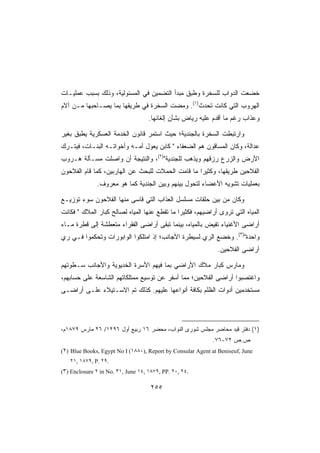 ‫ﺨﻀﻌﺕ ﺍﻟﺩﻭﺍﺏ ﻟﻠﺴﺨﺭﺓ ﻭﻁﺒﻕ ﻤﺒﺩﺃ ﺍﻟﺘﻀﻤﻴﻥ ﻓﻲ ﺍﻟﻤﺴﺌﻭﻟﻴﺔ، ﻭﺫﻟﻙ ﺒﺴﺒﺏ ﻋﻤﻠﻴـﺎﺕ‬
‫ﺍﻟﻬﺭﻭﺏ ﺍﻟﺘﻲ ﻜﺎﻨﺕ ﺘﺤﺩﺙ)١(. ﻭﻤﻀﺕ ﺍﻟﺴﺨﺭﺓ ﻓﻲ ﻁﺭﻴﻘﻬﺎ ﺒﻤﺎ ﻴﺼـﺎﺤﺒﻬﺎ ﻤـﻥ ﺁﻻﻡ‬
                                    ‫ﻭﻋﺫﺍﺏ ﺭﻏﻡ ﻤﺎ ﺃﻗﺩﻡ ﻋﻠﻴﻪ ﺭﻴﺎﺽ ﺒﺸﺄﻥ ﺇﻟﻐﺎﺌﻬﺎ.‬

‫ﻭﺍﺭﺘﺒﻁﺕ ﺍﻟﺴﺨﺭﺓ ﺒﺎﻟﺠﻨﺩﻴﺔ؛ ﺤﻴﺙ ﺍﺴﺘﻤﺭ ﻗﺎﻨﻭﻥ ﺍﻟﺨﺩﻤﺔ ﺍﻟﻌﺴﻜﺭﻴﺔ ﻴﻁﺒﻕ ﺒﻐﻴﺭ‬
‫ﻋﺩﺍﻟﺔ، ﻭﻜﺎﻥ ﺍﻟﻤﺴﺎﻗﻭﻥ ﻫﻡ ﺍﻟﻀﻌﻔﺎﺀ  ﻜﺎﺒﻥ ﻴﻌﻭل ﺃﻤـﻪ ﻭﺃﺨﻭﺍﺘـﻪ ﺍﻟﺒﻨـﺎﺕ، ﻓﻴﺘـﺭﻙ‬
‫ﺍﻷﺭﺽ ﻭﺍﻟﺯﺭﻉ ﺭﺯﻗﻬﻡ ﻭﻴﺫﻫﺏ ﻟﻠﺠﻨﺩﻴﺔ)٢(، ﻭﺍﻟﻨﺘﻴﺠﺔ ﺃﻥ ﻭﺍﺼﻠﺕ ﻤﺴـﺄﻟﺔ ﻫـﺭﻭﺏ‬
‫ﺍﻟﻔﻼﺤﻴﻥ ﻁﺭﻴﻘﻬﺎ، ﻭﻜﺜﻴﺭﺍ ﻤﺎ ﻗﺎﻤﺕ ﺍﻟﺤﻤﻼﺕ ﻟﻠﺒﺤﺙ ﻋﻥ ﺍﻟﻬﺎﺭﺒﻴﻥ، ﻜﻤﺎ ﻗﺎﻡ ﺍﻟﻔﻼﺤﻭﻥ‬
              ‫ﺒﻌﻤﻠﻴﺎﺕ ﺘﺸﻭﻴﻪ ﺍﻷﻋﻀﺎﺀ ﻟﺘﺤﻭل ﺒﻴﻨﻬﻡ ﻭﺒﻴﻥ ﺍﻟﺠﻨﺩﻴﺔ ﻜﻤﺎ ﻫﻭ ﻤﻌﺭﻭﻑ.‬

‫ﻭﻜﺎﻥ ﻤﻥ ﺒﻴﻥ ﺤﻠﻘﺎﺕ ﻤﺴﻠﺴل ﺍﻟﻌﺫﺍﺏ ﺍﻟﺘﻲ ﻗﺎﺴﻰ ﻤﻨﻬﺎ ﺍﻟﻔﻼﺤﻭﻥ ﺴﻭﺀ ﺘﻭﺯﻴـﻊ‬
‫ﺍﻟﻤﻴﺎﻩ ﺍﻟﺘﻲ ﺘﺭﻭﻯ ﺃﺭﺍﻀﻴﻬﻡ، ﻓﻜﺜﻴﺭﺍ ﻤﺎ ﺘﻘﻁﻊ ﻋﻨﻬﺎ ﺍﻟﻤﻴﺎﻩ ﻟﺼﺎﻟﺢ ﻜﺒﺎﺭ ﺍﻟﻤﻼﻙ  ﻓﻜﺎﻨﺕ‬
‫ﺃﺭﺍﻀﻰ ﺍﻷﻏﻨﻴﺎﺀ ﺘﻔﻴﺽ ﺒﺎﻟﻤﻴﺎﻩ، ﺒﻴﻨﻤﺎ ﺘﺒﻘﻰ ﺃﺭﺍﻀﻰ ﺍﻟﻔﻘﺭﺍﺀ ﻤﺘﻌﻁﺸﺔ ﺇﻟﻰ ﻗﻁﺭﺓ ﻤـﺎﺀ‬
‫ﻭﺍﺤﺩﺓ)٣(. ﻭﺨﻀﻊ ﺍﻟﺭﻱ ﻟﺴﻴﻁﺭﺓ ﺍﻷﺠﺎﻨﺏ؛ ﺇﺫ ﺍﻤﺘﻠﻜﻭﺍ ﺍﻟﻭﺍﺒﻭﺭﺍﺕ ﻭﺘﺤﻜﻤﻭﺍ ﻓـﻲ ﺭﻱ‬
                                                              ‫ﺃﺭﺍﻀﻰ ﺍﻟﻔﻼﺤﻴﻥ.‬

‫ﻭﻤﺎﺭﺱ ﻜﺒﺎﺭ ﻤﻼﻙ ﺍﻷﺭﺍﻀﻲ ﺒﻤﺎ ﻓﻴﻬﻡ ﺍﻷﺴﺭﺓ ﺍﻟﺨﺩﻴﻭﻴﺔ ﻭﺍﻷﺠﺎﻨﺏ ﺴـﻁﻭﺘﻬﻡ‬
‫ﻭﺍﻏﺘﺼﺒﻭﺍ ﺃﺭﺍﻀﻰ ﺍﻟﻔﻼﺤﻴﻥ؛ ﻤﻤﺎ ﺃﺴﻔﺭ ﻋﻥ ﺘﻭﺴﻴﻊ ﻤﻤﺘﻠﻜﺎﺘﻬﻡ ﺍﻟﺸﺎﺴﻌﺔ ﻋﻠﻰ ﺤﺴﺎﺒﻬﻡ،‬
‫ﻤﺴﺘﺨﺩﻤﻴﻥ ﺃﺩﻭﺍﺕ ﺍﻟﻅﻠﻡ ﺒﻜﺎﻓﺔ ﺃﻨﻭﺍﻋﻬﺎ ﻋﻠﻴﻬﻡ. ﻜﺫﻟﻙ ﺘﻡ ﺍﻻﺴـﺘﻴﻼﺀ ﻋﻠـﻰ ﺃﺭﺍﻀـﻰ‬




‫)١( ﺩﻓﺘﺭ ﻗﻴﺩ ﻤﺤﺎﻀﺭ ﻤﺠﻠﺱ ﺸﻭﺭﻯ ﺍﻟﻨﻭﺍﺏ، ﻤﺤﻀﺭ ٦١ ﺭﺒﻴﻊ ﺃﻭل ٦٩٢١/ ٦٢ ﻤﺎﺭﺱ ٩٧٨١ﻡ،‬
                                                            ‫ﺹ.ﺹ ٢٧-٦٧.‬
‫‪(٢) Blue Books, Egypt No I (١٨٨٠), Report by Consular Agent at Beniseuf, June‬‬
   ‫.٩٢ .‪٢١, ١٨٧٩, P‬‬
‫.٤٢ ,٠٢ .‪(٣) Enclosure ٢ in No. ٣١, June ١٤, ١٨٧٩, PP‬‬

                                     ‫٥٥٢‬
 