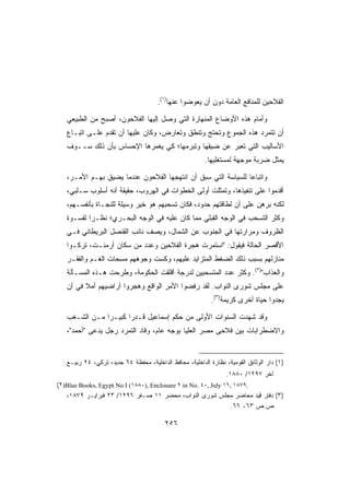 ‫ﺍﻟﻔﻼﺤﻴﻥ ﻟﻠﻤﻨﺎﻓﻊ ﺍﻟﻌﺎﻤﺔ ﺩﻭﻥ ﺃﻥ ﻴﻌﻭﻀﻭﺍ ﻋﻨﻬﺎ)١(.‬

   ‫ﻭﺃﻤﺎﻡ ﻫﺫﻩ ﺍﻷﻭﻀﺎﻉ ﺍﻟﻤﻨﻬﺎﺭﺓ ﺍﻟﺘﻲ ﻭﺼل ﺇﻟﻴﻬﺎ ﺍﻟﻔﻼﺤﻭﻥ، ﺃﺼﺒﺢ ﻤﻥ ﺍﻟﻁﺒﻴﻌﻲ‬
   ‫ﺃﻥ ﺘﺘﻤﺭﺩ ﻫﺫﻩ ﺍﻟﺠﻤﻭﻉ ﻭﺘﺤﺘﺞ ﻭﺘﻨﻁﻕ ﻭﺘﻌﺎﺭﺽ، ﻭﻜﺎﻥ ﻋﻠﻴﻬﺎ ﺃﻥ ﺘﻘﺩﻡ ﻋﻠـﻰ ﺍﺘﺒـﺎﻉ‬
   ‫ﺍﻷﺴﺎﻟﻴﺏ ﺍﻟﺘﻲ ﺘﻌﺒﺭ ﻋﻥ ﻀﻴﻘﻬﺎ ﻭﺘﺒﺭﻤﻬﺎ؛ ﻜﻲ ﻴﻐﻤﺭﻫﺎ ﺍﻹﺤﺴﺎﺱ ﺒﺄﻥ ﺫﻟﻙ ﺴــﻭﻑ‬
                                                         ‫ﻴﻤﺜل ﻀﺭﺒﺔ ﻤﻭﺠﻬﺔ ﻟﻤﺴﺘﻐﻠﻴﻬﺎ.‬

   ‫ﻭﺍﺘﺒﺎﻋﺎ ﻟﻠﺴﻴﺎﺴﺔ ﺍﻟﺘﻲ ﺴﺒﻕ ﺃﻥ ﺍﻨﺘﻬﺠﻬﺎ ﺍﻟﻔﻼﺤﻭﻥ ﻋﻨﺩﻤﺎ ﻴﻀﻴﻕ ﺒﻬـﻡ ﺍﻷﻤـﺭ،‬
   ‫ﺃﻗﺩﻤﻭﺍ ﻋﻠﻰ ﺘﻨﻔﻴﺫﻫﺎ، ﻭﺘﻤﺜﻠﺕ ﺃﻭﻟﻰ ﺍﻟﺨﻁﻭﺍﺕ ﻓﻲ ﺍﻟﻬﺭﻭﺏ، ﺤﻘﻴﻘﺔ ﺃﻨﻪ ﺃﺴﻠﻭﺏ ﺴـﻠﺒﻲ،‬
   ‫ﻟﻜﻨﻪ ﺒﺭﻫﻥ ﻋﻠﻰ ﺃﻥ ﻟﻁﺎﻗﺘﻬﻡ ﺤﺩﻭﺩ، ﻓﻜﺎﻥ ﺘﺴﺤﺒﻬﻡ ﻫﻭ ﺨﻴﺭ ﻭﺴﻴﻠﺔ ﻟﻠﻨﺠـﺎﺓ ﺒﺄﻨﻔﺴـﻬﻡ،‬
   ‫ﻭﻜﺜﺭ ﺍﻟﺘﺴﺤﺏ ﻓﻲ ﺍﻟﻭﺠﻪ ﺍﻟﻘﺒﻠﻲ ﻤﻤﺎ ﻜﺎﻥ ﻋﻠﻴﻪ ﻓﻲ ﺍﻟﻭﺠﻪ ﺍﻟﺒﺤـﺭﻱ؛ ﻨﻅـﺭﺍ ﻟﻘﺴـﻭﺓ‬
   ‫ﺍﻟﻅﺭﻭﻑ ﻭﻤﺭﺍﺭﺘﻬﺎ ﻓﻲ ﺍﻟﺠﻨﻭﺏ ﻋﻥ ﺍﻟﺸﻤﺎل، ﻭﻴﺼﻑ ﻨﺎﺌﺏ ﺍﻟﻘﻨﺼل ﺍﻟﺒﺭﻴﻁﺎﻨﻲ ﻓـﻲ‬
   ‫ﺍﻷﻗﺼﺭ ﺍﻟﺤﺎﻟﺔ ﻓﻴﻘﻭل: ﺍﺴﺘﻤﺭﺕ ﻫﺠﺭﺓ ﺍﻟﻔﻼﺤﻴﻥ ﻭﻋﺩﺩ ﻤﻥ ﺴﻜﺎﻥ ﺃﺭﻤﻨـﺕ، ﺘﺭﻜـﻭﺍ‬
   ‫ﻤﻨﺎﺯﻟﻬﻡ ﺒﺴﺒﺏ ﺫﻟﻙ ﺍﻟﻀﻐﻁ ﺍﻟﻤﺘﺯﺍﻴﺩ ﻋﻠﻴﻬﻡ، ﻭﻜﺴﺕ ﻭﺠﻭﻫﻬﻡ ﻤﺴﺤﺎﺕ ﺍﻟﻐـﻡ ﻭﺍﻟﻔﻘـﺭ‬
   ‫ﻭﺍﻟﻌﺫﺍﺏ)٢(. ﻭﻜﺜﺭ ﻋﺩﺩ ﺍﻟﻤﺘﺴﺤﺒﻴﻥ ﻟﺩﺭﺠﺔ ﺃﻗﻠﻘﺕ ﺍﻟﺤﻜﻭﻤﺔ، ﻭﻁﺭﺤﺕ ﻫـﺫﻩ ﺍﻟﻤﺴـﺄﻟﺔ‬
   ‫ﻋﻠﻰ ﻤﺠﻠﺱ ﺸﻭﺭﻯ ﺍﻟﻨﻭﺍﺏ. ﻟﻘﺩ ﺭﻓﻀﻭﺍ ﺍﻷﻤﺭ ﺍﻟﻭﺍﻗﻊ ﻭﻫﺠﺭﻭﺍ ﺃﺭﺍﻀﻴﻬﻡ ﺃﻤﻼ ﻓﻲ ﺃﻥ‬
                                                            ‫ﻴﺠﺩﻭﺍ ﺤﻴﺎﺓ ﺃﺨﺭﻯ ﻜﺭﻴﻤﺔ)٣(.‬

   ‫ﻭﻗﺩ ﺸﻬﺩﺕ ﺍﻟﺴﻨﻭﺍﺕ ﺍﻷﻭﻟﻰ ﻤﻥ ﺤﻜﻡ ﺇﺴﻤﺎﻋﻴل ﻗـﺩﺭﺍ ﻜﺒﻴـﺭﺍ ﻤـﻥ ﺍﻟﺸـﻐﺏ‬
   ‫ﻭﺍﻻﻀﻁﺭﺍﺒﺎﺕ ﺒﻴﻥ ﻓﻼﺤﻰ ﻤﺼﺭ ﺍﻟﻌﻠﻴﺎ ﺒﻭﺠﻪ ﻋﺎﻡ، ﻭﻗﺎﺩ ﺍﻟﺘﻤﺭﺩ ﺭﺠل ﻴﺩﻋﻰ ﺃﺤﻤﺩ،‬


   ‫)١( ﺩﺍﺭ ﺍﻟﻭﺜﺎﺌﻕ ﺍﻟﻘﻭﻤﻴﺔ، ﻨﻅﺎﺭﺓ ﺍﻟﺩﺍﺨﻠﻴﺔ، ﻤﺤﺎﻓﻅ ﺍﻟﺩﺍﺨﻠﻴﺔ، ﻤﺤﻔﻅﺔ ٤٦ ﺠﺩﻴﺩ، ﺘﺭﻜﻲ، ٤٢ ﺭﺒﻴـﻊ‬
                                                                  ‫ﺁﺨﺭ ٧٩٢١/ ٠٨٨١.‬
‫.٩٧٨١ ,٦١ ‪(٢)Blue Books, Egypt No I (١٨٨٠), Enclosure ٢ in No. ٤٠, July‬‬
   ‫)٣( ﺩﻓﺘﺭ ﻗﻴﺩ ﻤﺤﺎﻀﺭ ﻤﺠﻠﺱ ﺸﻭﺭﻯ ﺍﻟﻨﻭﺍﺏ، ﻤﺤﻀﺭ ١١ ﺼـﻔﺭ ٦٩٢١/ ٣٢ ﻓﺒﺭﺍﻴـﺭ ٩٧٨١،‬
                                                                 ‫ﺹ.ﺹ ٣٦- ٦٦.‬

                                         ‫٦٥٢‬
 