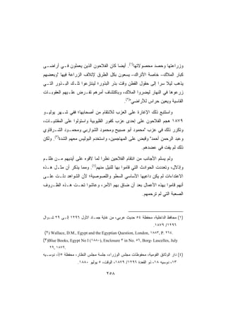 ‫ﻭﺯﺭﺍﻋﺘﻬﺎ ﻭﺤﺼﺩ ﻤﺤﺼﻭﻻﺘﻬﺎ)١(. ﺃﻴﻀﺎ ﻜﺎﻥ ﺍﻟﻔﻼﺤﻭﻥ ﺍﻟﺫﻴﻥ ﻴﻌﻤﻠﻭﻥ ﻓـﻲ ﺃﺭﺍﻀـﻰ‬
‫ﻜﺒﺎﺭ ﺍﻟﻤﻼﻙ– ﺨﺎﺼﺔ ﺍﻷﺘﺭﺍﻙ– ﻴﺴﻌﻭﻥ ﺒﻜل ﺍﻟﻁﺭﻕ ﻹﺘﻼﻑ ﺍﻟﺯﺭﺍﻋﺔ ﻓﻴﻬﺎ ﻭﺒﻌﻀﻬﻡ‬
‫ﻴﺫﻫﺏ ﻟﻴﻼ ﺴﺭﺍ ﺇﻟﻰ ﺤﻘﻭل ﺍﻟﻘﻁﻥ ﻭﻗﺕ ﺒﺫﺭ ﺍﻟﺒﺫﻭﺭ؛ ﻟﻴﻨﺘﺯﻋﻭﺍ ﺘﻠـﻙ ﺍﻟﺒـﺫﻭﺭ ﺍﻟﺘـﻲ‬
‫ﺯﺭﻋﻭﻫﺎ ﻓﻲ ﺍﻟﻨﻬﺎﺭ ﻟﻴﻀﺭﻭﺍ ﺍﻟﻤﻼﻙ، ﻭﺒﺎﻜﺘﺸﺎﻑ ﺃﻤﺭﻫﻡ ﺘﻔـﺭﺽ ﻋﻠـﻴﻬﻡ ﺍﻟﻌﻘﻭﺒـﺎﺕ‬
                                               ‫ﺍﻟﻘﺎﺴﻴﺔ ﻭ ‪‬ﻌﻴﻥ ﺤﺭﺍﺱ ﻟﻸﺭﺍﻀﻲ)٢(.‬
                                                                   ‫ﻴ‬

‫ﻭﺍﺴﺘﺘﺒﻊ ﺫﻟﻙ ﺍﻹﻏﺎﺭﺓ ﻋﻠﻰ ﺍﻟﻌﺯﺏ ﻟﻼﻨﺘﻘﺎﻡ ﻤﻥ ﺃﺼﺤﺎﺒﻬﺎ؛ ﻓﻔﻲ ﺸـﻬﺭ ﻴﻭﻟﻴـﻭ‬
‫٩٧٨١ ﻫﺠﻡ ﺍﻟﻔﻼﺤﻭﻥ ﻋﻠﻰ ﺇﺤﺩﻯ ﻋﺯﺏ ﻜﻔﻭﺭ ﺍﻟﻘﻠﻴﻭﺒﻴﺔ ﻭﺍﺴﺘﻭﻟﻭﺍ ﻋﻠﻰ ﺍﻟﻤﻘﺘﻨﻴـﺎﺕ،‬
‫ﻭﺘﻜﺭﺭ ﺫﻟﻙ ﻓﻲ ﻋﺯﺏ ﻤﺤﻤﻭﺩ ﺃﺒﻭ ﺼﺒﻴﺢ ﻭﻤﺤﻤﻭﺩ ﺍﻟﺸﻭﺍﺭﺒﻲ ﻭﻤﺤﻤـﻭﺩ ﺍﻟﺸـﺭﻗﺎﻭﻱ‬
‫ﻭﻋﺒﺩ ﺍﻟﺭﺤﻤﻥ ﺃﺤﻤﺩ ﻭﻗﺒﺽ ﻋﻠﻰ ﺍﻟﻤﻬﺎﺠﻤﻴﻥ، ﻭﺍﺴﺘﺨﺩﻡ ﺍﻟﺒﻭﻟﻴﺱ ﻤﻌﻬﻡ ﺍﻟﺸﺩﺓ)٣(. ﻭﻟﻜﻥ‬
                                                         ‫ﺫﻟﻙ ﻟﻡ ﻴﻔﺕ ﻓﻲ ﻋﻀﺩﻫﻡ.‬

‫ﻭﻟﻡ ﻴﺴﻠﻡ ﺍﻷﺠﺎﻨﺏ ﻤﻥ ﺍﻨﺘﻘﺎﻡ ﺍﻟﻔﻼﺤﻴﻥ ﻨﻅﺭﺍ ﻟﻤﺎ ﻻﻗﻭﻩ ﻋﻠﻰ ﺃﻴﺩﻴﻬﻡ ﻤـﻥ ﻅﻠـﻡ‬
‫ﻭﺇﺫﻻل، ﻭﺘﻌﺩﺩﺕ ﺍﻟﺤﻭﺍﺩﺙ ﺍﻟﺘﻲ ﻗﺎﻤﻭﺍ ﺒﻬﺎ ﻟﻠﻨﻴل ﻤﻨﻬﻡ)٤(. ﻭﻤﻤﺎ ﻴﺫﻜﺭ ﺃﻥ ﻤﺜـل ﻫـﺫﻩ‬
‫ﺍﻻﻋﺘﺩﺍﺀﺍﺕ ﻟﻡ ﻴﻜﻥ ﺩﺍﻋﻴﻬﺎ ﺍﻷﺴﺎﺴﻲ ﺍﻟﺴﻁﻭ ﻭﺍﻟﻠﺼﻭﺼﻴﺔ؛ ﻷﻥ ﺍﻟﺸﻭﺍﻫﺩ ﺩﻟـﺕ ﻋﻠـﻰ‬
‫ﺃﻨﻬﻡ ﻗﺎﻤﻭﺍ ﺒﻬﺫﻩ ﺍﻷﻋﻤﺎل ﺒﻌﺩ ﺃﻥ ﻀﺎﻕ ﺒﻬﻡ ﺍﻷﻤﺭ، ﻭﻋﺎﺸﻭﺍ ﺘﺤـﺕ ﻫـﺫﻩ ﺍﻟﻅـﺭﻭﻑ‬
                                                         ‫ﺍﻟﺼﻌﺒﺔ ﺍﻟﺘﻲ ﻟﻡ ﺘﺭﺤﻤﻬﻡ.‬



‫)١( ﻤﺤﺎﻓﻅ ﺍﻟﺩﺍﺨﻠﻴﺔ، ﻤﺤﻔﻅﺔ ٤٥ ﺤﺩﻴﺙ ﻋﺭﺒﻲ، ﻤﻥ ﻏﺎﻴﺔ ﺠﻤـﺎﺩ ﺍﻷﻭل ٦٩٢١ ﺇﻟـﻰ ٩٢ ﺸـﻭﺍل‬
                                                                ‫٦٩٢١/ ٩٧٨١.‬
‫.٤٦٢ .‪(٢) Wallace, D.M., Egypt and the Egyptian Question, London, ١٨٨٣, P‬‬
‫‪(٣)Blue Books, Egypt No I (١٨٨٠), Enclosure ٣ in No. ٥٦, Borg- Lascelles, July‬‬
   ‫.٩٧٨١ ,٩٢‬
‫)٤( ﺩﺍﺭ ﺍﻟﻭﺜﺎﺌﻕ ﺍﻟﻘﻭﻤﻴﺔ، ﻤﺤﻔﻭﻅﺎﺕ ﻤﺠﻠﺱ ﺍﻟﻭﺯﺭﺍﺀ، ﺠﻠﺴﺔ ﻤﺠﻠﺱ ﺍﻟﻨﻅﺎﺭ، ﻤﺤﻔﻅﺔ ٥/ﺃ، ﺩﻭﺴـﻴﻪ‬
                    ‫٣١، ﺩﻭﺴﻴﻪ ٨١، ﺫﻭ ﺍﻟﻘﻌﺩﺓ ٦٩٢١/ ٩٧٨١، ﺍﻟﻭﻗﺕ، ٥ ﻴﻭﻟﻴﻭ ٠٨٨١.‬

                                     ‫٨٥٢‬
 