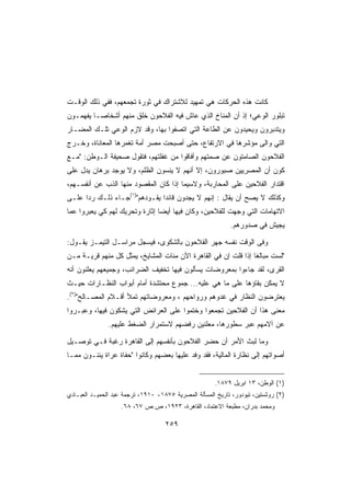 ‫ﻜﺎﻨﺕ ﻫﺫﻩ ﺍﻟﺤﺭﻜﺎﺕ ﻫﻲ ﺘﻤﻬﻴﺩ ﻟﻼﺸﺘﺭﺍﻙ ﻓﻲ ﺜﻭﺭﺓ ﺘﺠﻤﻌﻬﻡ، ﻓﻔﻲ ﺫﻟﻙ ﺍﻟﻭﻗـﺕ‬
‫ﺘﺒﻠﻭﺭ ﺍﻟﻭﻋﻲ؛ ﺇﺫ ﺃﻥ ﺍﻟﻤﻨﺎﺥ ﺍﻟﺫﻱ ﻋﺎﺵ ﻓﻴﻪ ﺍﻟﻔﻼﺤﻭﻥ ﺨﻠﻕ ﻤﻨﻬﻡ ﺃﺸﺨﺎﺼـﺎ ﻴﻔﻬﻤـﻭﻥ‬
‫ﻭﻴﺘﺩﺒﺭﻭﻥ ﻭﻴﺤﻴﺩﻭﻥ ﻋﻥ ﺍﻟﻁﺎﻋﺔ ﺍﻟﺘﻲ ﺍﺘﺼﻔﻭﺍ ﺒﻬﺎ، ﻭﻗﺩ ﻻﺯﻡ ﺍﻟﻭﻋﻲ ﺘﻠـﻙ ﺍﻟﻤﻀـﺎﺭ‬
‫ﺍﻟﺘﻲ ﻭﺍﻟﻰ ﻤﺅﺸﺭﻫﺎ ﻓﻲ ﺍﻻﺭﺘﻔﺎﻉ، ﺤﺘﻰ ﺃﺼﺒﺤﺕ ﻤﺼﺭ ﺃﻤﺔ ﺘﻐﻤﺭﻫﺎ ﺍﻟﻤﻌﺎﻨﺎﺓ، ﻭﺨـﺭﺝ‬
‫ﺍﻟﻔﻼﺤﻭﻥ ﺍﻟﺼﺎﻤﺘﻭﻥ ﻋﻥ ﺼﻤﺘﻬﻡ ﻭﺃﻓﺎﻗﻭﺍ ﻤﻥ ﻏﻔﻠﺘﻬﻡ، ﻓﺘﻘﻭل ﺼﺤﻴﻔﺔ ﺍﻟـﻭﻁﻥ: ﻤـﻊ‬
‫ﻜﻭﻥ ﺃﻥ ﺍﻟﻤﺼﺭﻴﻴﻥ ﺼﺒﻭﺭﻭﻥ، ﺇﻻ ﺃﻨﻬﻡ ﻻ ﻴﻨﺴﻭﻥ ﺍﻟﻅﻠﻡ، ﻭﻻ ﻴﻭﺠﺩ ﺒﺭﻫﺎﻥ ﻴﺩل ﻋﻠﻰ‬
‫ﺍﻗﺘﺩﺍﺭ ﺍﻟﻔﻼﺤﻴﻥ ﻋﻠﻰ ﺍﻟﻤﺤﺎﺭﺒﺔ، ﻭﻻﺴﻴﻤﺎ ﺇﺫﺍ ﻜﺎﻥ ﺍﻟﻤﻘﺼﻭﺩ ﻤﻨﻬﺎ ﺍﻟﺫﺏ ﻋﻥ ﺃﻨﻔﺴـﻬﻡ،‬
‫ﻭﻜﺫﻟﻙ ﻻ ﻴﺼﺢ ﺃﻥ ﻴﻘﺎل : ﺇﻨﻬﻡ ﻻ ﻴﺠﺩﻭﻥ ﻗﺎﺌﺩﺍ ﻴﻘـﻭﺩﻫﻡ)١(ﺠـﺎﺀ ﺫﻟـﻙ ﺭﺩﺍ ﻋﻠـﻰ‬
‫ﺍﻻﺘﻬﺎﻤﺎﺕ ﺍﻟﺘﻲ ﻭﺠﻬﺕ ﻟﻠﻔﻼﺤﻴﻥ، ﻭﻜﺎﻥ ﻓﻴﻬﺎ ﺃﻴﻀﺎ ﺇﺜﺎﺭﺓ ﻭﺘﺤﺭﻴﻙ ﻟﻬﻡ ﻜﻲ ﻴﻌﺒﺭﻭﺍ ﻋﻤﺎ‬
                                                            ‫ﻴﺠﻴﺵ ﻓﻲ ﺼﺩﻭﺭﻫﻡ.‬

‫ﻭﻓﻰ ﺍﻟﻭﻗﺕ ﻨﻔﺴﻪ ﺠﻬﺭ ﺍﻟﻔﻼﺤﻭﻥ ﺒﺎﻟﺸﻜﻭﻯ، ﻓﻴﺴﺠل ﻤﺭﺍﺴـل ﺍﻟﺘﻴﻤـﺯ ﻴﻘـﻭل:‬
‫ﻟﺴﺕ ﻤﺒﺎﻟﻐﺎ ﺇﺫﺍ ﻗﻠﺕ ﺇﻥ ﻓﻲ ﺍﻟﻘﺎﻫﺭﺓ ﺍﻵﻥ ﻤﺌﺎﺕ ﺍﻟﻤﺸﺎﻴﺦ، ﻴﻤﺜل ﻜل ﻤﻨﻬﻡ ﻗﺭﻴـﺔ ﻤـﻥ‬
‫ﺍﻟﻘﺭﻯ، ﻟﻘﺩ ﺠﺎﺀﻭﺍ ﺒﻤﻌﺭﻭﻀﺎﺕ ﻴﺴﺄﻟﻭﻥ ﻓﻴﻬﺎ ﺘﺨﻔﻴﻑ ﺍﻟﻀﺭﺍﺌﺏ، ﻭﺠﻤﻴﻌﻬﻡ ﻴﻌﻠﻨﻭﻥ ﺃﻨﻪ‬
‫ﻻ ﻴﻤﻜﻥ ﺒﻘﺎﺅﻫﺎ ﻋﻠﻰ ﻤﺎ ﻫﻲ ﻋﻠﻴﻪ... ﺠﻤﻭﻉ ﻤﺤﺘﺸﺩﺓ ﺃﻤﺎﻡ ﺃﺒﻭﺍﺏ ﺍﻟﻨﻅـﺎﺭﺍﺕ ﺤﻴـﺙ‬
‫ﻴﻌﺘﺭﻀﻭﻥ ﺍﻟﻨﻅﺎﺭ ﻓﻲ ﻏﺩﻭﻫﻡ ﻭﺭﻭﺍﺤﻬﻡ ، ﻭﻤﻌﺭﻭﻀﺎﺘﻬﻡ ﺘﻤﻸ ﺃﻗـﻼﻡ ﺍﻟﻤﺼـﺎﻟﺢ)٢(.‬
‫ﻤﻌﻨﻰ ﻫﺫﺍ ﺃﻥ ﺍﻟﻔﻼﺤﻴﻥ ﺘﺠﻤﻌﻭﺍ ﻭﺨﺘﻤﻭﺍ ﻋﻠﻰ ﺍﻟﻌﺭﺍﺌﺽ ﺍﻟﺘﻲ ﻴﺸﻜﻭﻥ ﻓﻴﻬﺎ، ﻭﻋﺒـﺭﻭﺍ‬
               ‫ﻋﻥ ﺁﻻﻤﻬﻡ ﻋﺒﺭ ﺴﻁﻭﺭﻫﺎ، ﻤﻌﻠﻨﻴﻥ ﺭﻓﻀﻬﻡ ﻻﺴﺘﻤﺭﺍﺭ ﺍﻟﻀﻐﻁ ﻋﻠﻴﻬﻡ.‬

‫ﻭﻤﺎ ﻟﺒﺙ ﺍﻷﻤﺭ ﺃﻥ ﺤﻀﺭ ﺍﻟﻔﻼﺤﻭﻥ ﺒﺄﻨﻔﺴﻬﻡ ﺇﻟﻰ ﺍﻟﻘﺎﻫﺭﺓ ﺭﻏﺒﺔ ﻓـﻲ ﺘﻭﺼـﻴل‬
‫ﺃﺼﻭﺍﺘﻬﻡ ﺇﻟﻰ ﻨﻅﺎﺭﺓ ﺍﻟﻤﺎﻟﻴﺔ، ﻓﻘﺩ ﻭﻓﺩ ﻋﻠﻴﻬﺎ ﺒﻌﻀﻬﻡ ﻭﻜﺎﻨﻭﺍ ﺤﻔﺎﺓ ﻋﺭﺍﺓ ﻴﺌﻨـﻭﻥ ﻤﻤـﺎ‬


                                                       ‫)١( ﺍﻟﻭﻁﻥ، ٣١ ﺍﺒﺭﻴل ٩٧٨١.‬
‫)٢( ﺭﻭﺜﺴﺘﻴﻥ، ﺘﻴﻭﺩﻭﺭ، ﺘﺎﺭﻴﺦ ﺍﻟﻤﺴﺄﻟﺔ ﺍﻟﻤﺼﺭﻴﺔ ٥٧٨١- ٠١٩١، ﺘﺭﺠﻤﺔ ﻋﺒﺩ ﺍﻟﺤﻤﻴـﺩ ﺍﻟﻌﺒـﺎﺩﻱ‬
                    ‫ﻭﻤﺤﻤﺩ ﺒﺩﺭﺍﻥ، ﻤﻁﺒﻌﺔ ﺍﻻﻋﺘﻤﺎﺩ، ﺍﻟﻘﺎﻫﺭﺓ، ٣٢٩١، ﺹ.ﺹ ٧٦، ٨٦.‬

                                    ‫٩٥٢‬
 