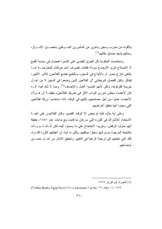 ‫ﻴﻼﻗﻭﻨﻪ ﻤﻥ ﻀﺭﺏ ﻭﺴﺠﻥ ﻭﺘﻌﺯﻴﺭ ﻤﻥ ﺍﻟﻤﺄﻤﻭﺭﻴﻥ ﺍﻟﻤﻨـﻭﻁﻴﻥ ﺒﺘﺤﺼـﻴل ﺍﻷﻤـﻭﺍل،‬
                                                  ‫ﻭﺤﺎﻟﻬﻡ ﻴﺸﻬﺩ ﺒﺼﺩﻕ ﻤﻘﺎﻟﻬﻡ)١(.‬

‫ﻭﺍﺴﺘﺨﺩﻤﺕ ﺍﻟﺤﻜﻭﻤﺔ ﻜل ﺍﻟﻁﺭﻕ ﻟﺘﻘﻀﻰ ﻋﻠﻰ ﺍﻟﺘﺫﻤﺭ؛ ﻓﻤﻀﺕ ﻓﻲ ﺴﻴﺎﺴﺔ ﺍﻟﻘﻤﻊ‬
‫ﻻ ﺍﻹﺼﻼﺡ ﻟﺘﺯﻴﺩ ﺍﻷﻭﻀﺎﻉ ﺴﻭﺀﺍ؛ ﻓﻜﺎﻨﺕ ﺘﺘﺼﺭﻑ ﺃﻤﺎﻡ ﺤﺭﻜﺎﺕ ﺍﻟﻤﻌﺎﺭﻀـﺔ ﺇﻤـﺎ‬
‫ﺒﺎﻟﻨﻔﻲ ﺨﺎﺭﺝ ﻤﺼﺭ ﺃﻭ ﺒﺎﻹﻴﺩﺍﻉ ﻓﻲ ﺍﻟﺴﺠﻥ، ﻭﺒﺎﻟﻁﺒﻊ ﺨﻀﻊ ﺍﻟﻔﻼﺤﻭﻥ ﻟﻸﻤﺭ ﺍﻷﺨﻴﺭ،‬
‫ﻓﻴﺫﻜﺭ ﻭﻜﻴل ﺍﻟﻘﻨﺼل ﺍﻟﺒﺭﻴﻁﺎﻨﻲ ﺇﻥ ﺍﻟﻔﻼﺤﻴﻥ ﺍﻟﺫﻴﻥ ﻭﻀﻌﻭﺍ ﻓﻲ ﺍﻟﺴﺠﻥ ﻻ ﻤﻥ ﺃﺠـل‬
‫ﺠﺭﻴﻤﺔ ﺍﻗﺘﺭﻓﻭﻫﺎ، ﻭﻟﻜﻥ ﻷﻨﻬﻡ ﺍﻟﺘﻤﺴﻭﺍ ﺍﻟﻌﺩل ﻭﺍﻹﻨﺼﺎﻑ)٢(. ﻭﻤﻤﺎ ﻻ ﺸﻙ ﻓﻴﻪ، ﺃﻨـﻪ‬
‫ﻜﺎﻥ ﻷﻋﻀﺎﺀ ﻤﺠﻠﺱ ﺸﻭﺭﻯ ﺍﻟﻨﻭﺍﺏ ﺍﻷﺜﺭ ﻓﻲ ﺘﺤﺭﻴﻙ ﺍﻟﻔﻼﺤﻴﻥ، ﺤﻘﻴﻘـﺔ ﺃﻥ ﻫـﺅﻻﺀ‬
‫ﺍﻷﻋﻀﺎﺀ ﻋﻤﻠﻭﺍ ﻤﻥ ﺃﺠل ﻤﺼﻠﺤﺘﻬﻡ، ﻟﻜﻨﻬﻡ ﻓﻲ ﺍﻟﻭﻗﺕ ﺫﺍﺘﻪ ﺍﺴﺘﺨﺩﻤﻭﺍ ﻭﺭﻗﺔ ﺍﻟﻔﻼﺤﻴﻥ‬
                                                ‫ﺍﻟﺘﻲ ﻭﺠﺩﻭﺍ ﺃﻨﻬﺎ ﺘﺤﻘﻕ ﺃﻏﺭﺍﻀﻬﻡ.‬

‫ﻭﻋﻠﻰ ﺃﻴﺔ ﺤﺎل، ﻓﺈﻨﻪ ﻟﻡ ﻴﻤﺽ ﺇﻻ ﺍﻟﻭﻗﺕ ﺍﻟﻘﺼﻴﺭ ﻭﻜﺎﻥ ﺍﻟﻔﻼﺤﻭﻥ ﻋﻠﻰ ﺃﻫﺒـﺔ‬
‫ﺍﻻﺴﺘﻌﺩﺍﺩ ﻟﻼﺸﺘﺭﺍﻙ ﻓﻲ ﺍﻟﺜﻭﺭﺓ ﺍﻟﺘﻲ ﺴﺭﻋﺎﻥ ﻤﺎ ﻗﺎﻤﺕ ﻤﻊ ﺒﺩﺍﻴﺎﺕ ﻋﺎﻡ ١٨٨١، ﺤﻘﻴﻘﺔ‬
‫ﺃﻨﻬﻡ ﺤﺎﻭﻟﻭﺍ ﺍﻟﺭﻓﺽ، ﻭﺠﺭﺒﻭﺍ ﺍﻻﺤﺘﺠﺎﺝ ﻋﻠﻰ ﻤﺎ ﻭﺼﻠﻭﺍ ﺇﻟﻴﻪ، ﻟﻜﻥ ﺫﻟـﻙ ﻟـﻡ ﻴـﺄﺕ‬
‫ﺒﺎﻟﻨﺘﻴﺠﺔ ﺍﻟﻤﺭﺠﻭﺓ ﺴﻭﻯ ﺃﻨﻬﻡ ﺴﺠﻠﻭﺍ ﻤﻭﻗﻔﻬﻡ، ﻭﻟﻜﻥ ﻤﺎ ﻟﺒﺙ ﺃﻥ ﺃﻋﻁﺘﻬﻡ ﺍﻟﺜﻭﺭﺓ ﺍﻟﻘـﻭﺓ،‬
‫ﺘﻠﻙ ﺍﻟﺘﻲ ﺩﻓﻌﺘﻬﻡ ﺇﻟﻰ ﺘﺭﺠﻤﺔ ﺍﻟﺭﻏﺒﺔ ﻓﻲ ﺍﻟﺘﻐﻴﻴﺭ ﻭﺘﺤﻘﻴﻕ ﺍﻵﻤﺎل ﻤﻥ ﺃﺠـل ﺘﺤﺴـﻴﻥ‬
                                                                       ‫ﺃﻭﻀﺎﻋﻬﻡ.‬




                                                     ‫)١( ﺍﻟﺘﺠﺎﺭﺓ، ﺃﻭل ﻓﺒﺭﺍﻴﺭ ٩٧٨١.‬
‫.٩٧٨١ ,٦١ .‪(٢) Blue Books, Egypt No I (١٨٨٠), Enclosure ٢ in No. ١٦١, Oct‬‬

                                    ‫٠٦٢‬
 