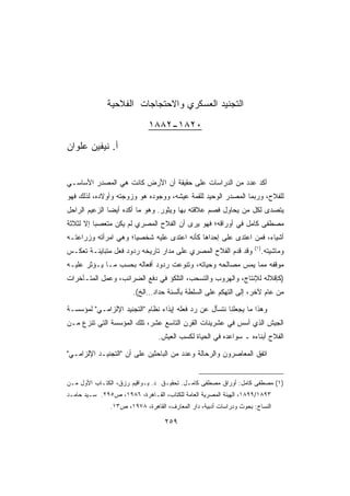 ‫ﺍﻟﺘﺠﻨﻴﺩ ﺍﻟﻌﺴﻜﺭﻱ ﻭﺍﻻﺤﺘﺠﺎﺠﺎﺕ ﺍﻟﻔﻼﺤﻴﺔ‬
                             ‫٠٢٨١-٢٨٨١‬
‫ﺃ. ﻨﻴﻔﻴﻥ ﻋﻠﻭﺍﻥ‬


‫ﺃﻜﺩ ﻋﺩﺩ ﻤﻥ ﺍﻟﺩﺭﺍﺴﺎﺕ ﻋﻠﻰ ﺤﻘﻴﻘﺔ ﺃﻥ ﺍﻷﺭﺽ ﻜﺎﻨﺕ ﻫﻲ ﺍﻟﻤﺼﺩﺭ ﺍﻷﺴﺎﺴـﻲ‬
‫ﻟﻠﻔﻼﺡ، ﻭﺭﺒﻤﺎ ﺍﻟﻤﺼﺩﺭ ﺍﻟﻭﺤﻴﺩ ﻟﻠﻘﻤﺔ ﻋﻴﺸﻪ، ﻭﻭﺠﻭﺩﻩ ﻫﻭ ﻭﺯﻭﺠﺘﻪ ﻭﺃﻭﻻﺩﻩ، ﻟﺫﻟﻙ ﻓﻬﻭ‬
‫ﻴﺘﺼﺩﻯ ﻟﻜل ﻤﻥ ﻴﺤﺎﻭل ﻓﺼﻡ ﻋﻼﻗﺘﻪ ﺒﻬﺎ ﻭﻴﺜﻭﺭ. ﻭﻫﻭ ﻤﺎ ﺃﻜﺩﻩ ﺃﻴﻀﺎ ﺍﻟﺯﻋﻴﻡ ﺍﻟﺭﺍﺤل‬
              ‫ﹰ‬
‫ﻤﺼﻁﻔﻰ ﻜﺎﻤل ﻓﻲ ﺃﻭﺭﺍﻗﻪ؛ ﻓﻬﻭ ﻴﺭﻯ ﺃﻥ ﺍﻟﻔﻼﺡ ﺍﻟﻤﺼﺭﻱ ﻟﻡ ﻴﻜﻥ ﻤﺘﻌﺼﺒﺎ ﺇﻻ ﻟﺜﻼﺜﺔ‬
         ‫ﹰ‬
‫ﺃﺸﻴﺎﺀ، ﻓﻤﻥ ﺍﻋﺘﺩﻯ ﻋﻠﻰ ﺇﺤﺩﺍﻫﺎ ﻜﺄﻨﻪ ﺍﻋﺘﺩﻯ ﻋﻠﻴﻪ ﺸﺨﺼﻴﹰ؛ ﻭﻫﻲ ﺍﻤﺭﺃﺘﻪ ﻭﺯﺭﺍﻋﺘـﻪ‬
                     ‫ﺎ‬
                                                                    ‫)١(‬
‫ﻭﻗﺩ ﻗﺩﻡ ﺍﻟﻔﻼﺡ ﺍﻟﻤﺼﺭﻱ ﻋﻠﻰ ﻤﺩﺍﺭ ﺘﺎﺭﻴﺨﻪ ﺭﺩﻭﺩ ﻓﻌل ﻤﺘﺒﺎﻴﻨـﺔ ﺘﻌﻜـﺱ‬              ‫ﻭﻤﺎﺸﻴﺘﻪ.‬
‫ﻤﻭﻗﻔﻪ ﻤﻤﺎ ﻴﻤﺱ ﻤﺼﺎﻟﺤﻪ ﻭﺤﻴﺎﺘﻪ، ﻭﺘﻨﻭﻋﺕ ﺭﺩﻭﺩ ﺃﻓﻌﺎﻟﻪ ﺒﺤﺴﺏ ﻤـﺎ ﻴـﺅﺜﺭ ﻋﻠﻴـﻪ‬
‫)ﻜﺈﻗﻼﻟﻪ ﻟﻺﻨﺘﺎﺝ، ﻭﺍﻟﻬﺭﻭﺏ ﻭﺍﻟﺘﺴﺤﺏ، ﺍﻟﺘﻠﻜﺅ ﻓﻲ ﺩﻓﻊ ﺍﻟﻀﺭﺍﺌﺏ، ﻭﻋﻤل ﺍﻟﻤﺘـﺄﺨﺭﺍﺕ‬
                       ‫ﻤﻥ ﻋﺎﻡ ﻵﺨﺭ، ﺇﻟﻰ ﺍﻟﺘﻬﻜﻡ ﻋﻠﻰ ﺍﻟﺴﻠﻁﺔ ﺒﺄﻟﺴﻨﺔ ﺤﺩﺍﺩ…ﺍﻟﺦ(.‬

‫ﻭﻫﺫﺍ ﻤﺎ ﻴﺠﻌﻠﻨﺎ ﻨﺘﺴﺄل ﻋﻥ ﺭﺩ ﻓﻌﻠﻪ ﺇﻴﺫﺍﺀ ﻨﻅﺎﻡ ﺍﻟﺘﺠﻨﻴﺩ ﺍﻹﻟﺯﺍﻤـﻲ ﻟﻤﺅﺴﺴـﺔ‬
‫ﺍﻟﺠﻴﺵ ﺍﻟﺫﻱ ﺃﺴﺱ ﻓﻲ ﻋﺸﺭﻴﻨﺎﺕ ﺍﻟﻘﺭﻥ ﺍﻟﺘﺎﺴﻊ ﻋﺸﺭ، ﺘﻠﻙ ﺍﻟﻤﺅﺴﺴﺔ ﺍﻟﺘﻲ ﺘﻨﺯﻉ ﻤـﻥ‬
                                ‫ﺍﻟﻔﻼﺡ ﺃﺒﻨﺎﺀﻩ ـ ﺴﻭﺍﻋﺩﻩ ﻓﻲ ﺍﻟﺤﻴﺎﺓ ﻟﻜﺴﺏ ﺍﻟﻌﻴﺵ.‬

‫ﺍﺘﻔﻕ ﺍﻟﻤﻌﺎﺼﺭﻭﻥ ﻭﺍﻟﺭﺤﺎﻟﺔ ﻭﻋﺩﺩ ﻤﻥ ﺍﻟﺒﺎﺤﺜﻴﻥ ﻋﻠﻰ ﺃﻥ ﺍﻟﺘﺠﻨﻴـﺩ ﺍﻹﻟﺯﺍﻤـﻲ‬


‫)١( ﻤﺼﻁﻔﻰ ﻜﺎﻤل: ﺃﻭﺭﺍﻕ ﻤﺼﻁﻔﻰ ﻜﺎﻤـل. ﺘﺤﻘﻴـﻕ ﺩ. ﻴـﻭﺍﻗﻴﻡ ﺭﺯﻕ، ﺍﻟﻜﺘـﺎﺏ ﺍﻷﻭل ﻤـﻥ‬
‫٣٩٨١/٩٩٨١، ﺍﻟﻬﻴﺌﺔ ﺍﻟﻤﺼﺭﻴﺔ ﺍﻟﻌﺎﻤﺔ ﻟﻠﻜﺘﺎﺏ، ﺍﻟﻘـﺎﻫﺭﺓ، ٦٨٩١، ﺹ٥٩٢. ﺴـﻴﺩ ﺤﺎﻤـﺩ‬
               ‫ﺍﻟﻨﺴﺎﺝ: ﺒﺤﻭﺙ ﻭﺩﺭﺍﺴﺎﺕ ﺃﺩﺒﻴﺔ، ﺩﺍﺭ ﺍﻟﻤﻌﺎﺭﻑ، ﺍﻟﻘﺎﻫﺭﺓ، ٨٧٩١، ﺹ٣١.‬

                                   ‫٩٥٢‬
 