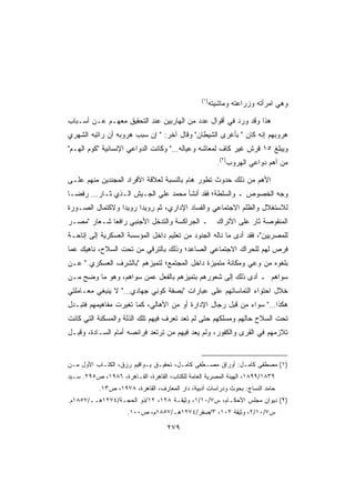 ‫)١(‬
                                                       ‫ﻭﻫﻲ ﺍﻤﺭﺃﺘﻪ ﻭﺯﺭﺍﻋﺘﻪ ﻭﻤﺎﺸﻴﺘﻪ‬

‫ﻫﺫﺍ ﻭﻗﺩ ﻭﺭﺩ ﻓﻲ ﺃﻗﻭﺍل ﻋﺩﺩ ﻤﻥ ﺍﻟﻬﺎﺭﺒﻴﻥ ﻋﻨﺩ ﺍﻟﺘﺤﻘﻴﻕ ﻤﻌﻬـﻡ ﻋـﻥ ﺃﺴـﺒﺎﺏ‬
‫ﻫﺭﻭﺒﻬﻡ ﺇﻨﻪ ﻜﺎﻥ  ﺒﺄﻏﺭﻯ ﺍﻟﺸﻴﻁﺎﻥ ﻭﻗﺎل ﺁﺨﺭ:  ﺇﻥ ﺴﺒﺏ ﻫﺭﻭﺒﻪ ﺃﻥ ﺭﺍﺘﺒﻪ ﺍﻟﺸﻬﺭﻱ‬
‫ﻭﻴﺒﻠﻎ ٥١ ﻗﺭﺵ ﻏﻴﺭ ﻜﺎﻑ ﻟﻤﻌﺎﺸﻪ ﻭﻋﻴﺎﻟﻪ… ﻭﻜﺎﻨﺕ ﺍﻟﺩﻭﺍﻋﻲ ﺍﻹﻨﺴﺎﻨﻴﺔ ﻜﻭﻡ ﺍﻟﻬـﻡ‬
                                                         ‫ﻤﻥ ﺃﻫﻡ ﺩﻭﺍﻋﻲ ﺍﻟﻬﺭﻭﺏ)٢(.‬

‫ﺍﻷﻫﻡ ﻤﻥ ﺫﻟﻙ ﺤﺩﻭﺙ ﺘﻁﻭﺭ ﻫﺎﻡ ﺒﺎﻟﻨﺴﺒﺔ ﻟﻌﻼﻗﺔ ﺍﻷﻓﺭﺍﺩ ﺍﻟﻤﺠﻨﺩﻴﻥ ﻤﻨﻬﻡ ﻋﻠـﻰ‬
‫ﻭﺠﻪ ﺍﻟﺨﺼﻭﺹ ـ ﻭﺍﻟﺴﻠﻁﺔ؛ ﻓﻘﺩ ﺃﻨﺸﺄ ﻤﺤﻤﺩ ﻋﻠﻲ ﺍﻟﺠـﻴﺵ ﺍﻟـﺫﻱ ﺜـﺎﺭ… ﺭﻓﻀـﺎ‬
‫ﹰ‬
‫ﻟﻼﺴﺘﻐﻼل ﻭﺍﻟﻅﻠﻡ ﺍﻻﺠﺘﻤﺎﻋﻲ ﻭﺍﻟﻔﺴﺎﺩ ﺍﻹﺩﺍﺭﻱ، ﺜﻡ ﺭﻭﻴﺩﺍ ﺭﻭﻴﺩﺍ ﻭﻻﻜﺘﻤﺎل ﺍﻟﺼـﻭﺭﺓ‬
                ‫ﹰ‬     ‫ﹰ‬
‫ـ ﺍﻟﺠﺭﺍﻜﺴﺔ ﻭﺍﻟﺘﺩﺨل ﺍﻷﺠﻨﺒﻲ ﺭﺍﻓﻌﺎ ﺸـﻌﺎﺭ ﻤﺼـﺭ‬
            ‫ﹰ‬                                            ‫ﺍﻟﻤﻨﻘﻭﺼﺔ ﺜﺎﺭ ﻋﻠﻰ ﺍﻷﺘﺭﺍﻙ‬
‫ﻟﻠﻤﺼﺭﻴﻴﻥ، ﻓﻘﺩ ﺃﺩﻯ ﻤﺎ ﻨﺎﻟﻪ ﺍﻟﺠﻨﻭﺩ ﻤﻥ ﺘﻌﻠﻴﻡ ﺩﺍﺨل ﺍﻟﻤﺅﺴﺴﺔ ﺍﻟﻌﺴﻜﺭﻴﺔ ﺇﻟﻰ ﺇﺘﺎﺤـﺔ‬
‫ﻓﺭﺹ ﻟﻬﻡ ﻟﻠﺤﺭﺍﻙ ﺍﻻﺠﺘﻤﺎﻋﻲ ﺍﻟﺼﺎﻋﺩ؛ ﻭﺫﻟﻙ ﺒﺎﻟﺘﺭﻗﻲ ﻤﻥ ﺘﺤﺕ ﺍﻟﺴﻼﺡ، ﻨﺎﻫﻴﻙ ﻋﻤﺎ‬
‫ﺒﻠﻐﻭﻩ ﻤﻥ ﻭﻋﻲ ﻭﻤﻜﺎﻨﺔ ﻤﺘﻤﻴﺯﺓ ﺩﺍﺨل ﺍﻟﻤﺠﺘﻤﻊ؛ ﻟﺘﻤﻴﺯﻫﻡ ﺒﺎﻟﺸﺭﻑ ﺍﻟﻌﺴﻜﺭﻱ  ﻋـﻥ‬
‫ﺴﻭﺍﻫﻡ ـ ﺃﺩﻯ ﺫﻟﻙ ﺇﻟﻰ ﺸﻌﻭﺭﻫﻡ ﺒﺘﻤﻴﺯﻫﻡ ﺒﺎﻟﻔﻌل ﻋﻤﻥ ﺴﻭﺍﻫﻡ، ﻭﻫﻭ ﻤﺎ ﻭﻀﺢ ﻤـﻥ‬
‫ﺨﻼل ﺍﺤﺘﻭﺍﺀ ﺍﻟﺘﻤﺎﺴﺎﺘﻬﻡ ﻋﻠﻰ ﻋﺒﺎﺭﺍﺕ ﺒﺼﻔﺔ ﻜﻭﻨﻲ ﺠﻬﺎﺩﻱ… ﻻ ﻴﻨﺒﻐﻲ ﻤﻌـﺎﻤﻠﺘﻲ‬
‫ﻫﻜﺫﺍ… ﺴﻭﺍﺀ ﻤﻥ ﻗﺒل ﺭﺠﺎل ﺍﻹﺩﺍﺭﺓ ﺃﻭ ﻤﻥ ﺍﻷﻫﺎﻟﻲ، ﻜﻤﺎ ﺘﻐﻴﺭﺕ ﻤﻔﺎﻫﻴﻤﻬﻡ ﻓﺘﺒـﺩل‬
‫ﺘﺤﺕ ﺍﻟﺴﻼﺡ ﺤﺎﻟﻬﻡ ﻭﻤﺴﻠﻜﻬﻡ ﺤﺘﻰ ﻟﻡ ﺘﻌﺩ ﺘﻌﺭﻑ ﻓﻴﻬﻡ ﺘﻠﻙ ﺍﻟﺫﻟﺔ ﻭﺍﻟﻤﺴﻜﻨﺔ ﺍﻟﺘﻲ ﻜﺎﻨﺕ‬
‫ﺘﻼﺯﻤﻬﻡ ﻓﻲ ﺍﻟﻘﺭﻯ ﻭﺍﻟﻜﻔﻭﺭ، ﻭﻟﻡ ﻴﻌﺩ ﻓﻴﻬﻡ ﻤﻥ ﺘﺭﺘﻌﺩ ﻓﺭﺍﺌﺼﻪ ﺃﻤﺎﻡ ﺍﻟﺴـﺎﺩﺓ، ﻭﻗﺒـل‬


‫)١( ﻤﺼﻁﻔﻰ ﻜﺎﻤـل: ﺃﻭﺭﺍﻕ ﻤﺼـﻁﻔﻰ ﻜﺎﻤـل، ﺘﺤﻘﻴـﻕ ﻴـﻭﺍﻗﻴﻡ ﺭﺯﻕ، ﺍﻟﻜﺘـﺎﺏ ﺍﻷﻭل ﻤـﻥ‬
‫٩٣٨١/٩٩٨١، ﺍﻟﻬﻴﺌﺔ ﺍﻟﻤﺼﺭﻴﺔ ﺍﻟﻌﺎﻤﺔ ﻟﻠﻜﺘﺎﺏ، ﺍﻟﻘﺎﻫﺭﺓ، ﺍﻟﻘـﺎﻫﺭﺓ، ٦٨٩١، ﺹ٥٩٢. ﺴـﻴﺩ‬
           ‫ﺤﺎﻤﺩ ﺍﻟﻨﺴﺎﺝ: ﺒﺤﻭﺙ ﻭﺩﺭﺍﺴﺎﺕ ﺃﺩﺒﻴﺔ، ﺩﺍﺭ ﺍﻟﻤﻌﺎﺭﻑ، ﺍﻟﻘﺎﻫﺭﺓ، ٨٧٩١، ﺹ٣١.‬
‫)٢( ﺩﻴﻭﺍﻥ ﻤﺠﻠﺱ ﺍﻷﺤﻜـﺎﻡ، ﺱ٧/٠١/١، ﻭﺜﻴﻘـﺔ ٨٢١، ٢١/ﺫﻭ ﺍﻟﺤﺠـﺔ/٤٧٢١ﻫــ/٧٥٨١ﻡ.‬
                     ‫ﺱ٧/٠١/٢، ﻭﺜﻴﻘﺔ ٢٠١، ٣/ﺼﻔﺭ/٤٧٢١ﻫـ/٧٥٨١ﻡ، ﺹ٠٠١.‬

                                    ‫٩٧٢‬
 