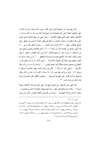 ‫ﻜﻤﺎ ﺭﻓﻊ ﻋﺩﺩﺍ ﻤﻥ ﺍﻟﺠﻬﺎﺩﻴﺔ ﺇﻟﻰ ﺃﻭﻟﻲ ﺍﻷﻤﺭ ﺼﻭﺭﺍ ﻟﺘﻌـﺩﻴﺎﺕ ﺭﺠـﺎل ﺍﻹﺩﺍﺭﺓ‬
                      ‫ﹰ‬                              ‫ﹰ‬
‫ﻋﻠﻰ ﺃﻫﺎﻟﻴﻬﻡ؛ ﻓﻤﺜﻼ ﺃﻨﻬﻰ ﺃﺤﺩ ﺍﻟﺠﻬﺎﺩﻴﺔ ﺒﺄﻥ ﺸﻴﺦ ﺒﻠﺩﻩ ﺃﺨﺫ ﻤﻥ ﻭﺍﻟـﺩﻩ ﺃﺠـﺭﺓ ﻨﻔـﺭ‬
                                                         ‫ﹰ‬
‫ﻟﻸﺸﻐﺎل ﺨﻼﻑ ﺃﺨﻴﻪ ﺍﻟﺫﻱ ﻴﻁﻠﻊ ﺍﻷﺸﻐﺎل… ﻭﺜﺎﻥ ﺃﻨﻬﻰ ﺃﻥ ﺸﻴﺦ ﺍﻟﻨﺎﺤﻴﺔ ﺍﻟﺫﻱ ﺘﻌﺩﻯ‬
‫ﻋﻠﻰ ﻭﺍﻟﺩﻩ ﺒﺎﻟﻀﺭﺏ ﻭﺤﺠﺯ ﺍﻟﺒﺼل ﺯﺭﺍﻋﺘﻪ ﻓﻲ ﻨﻅﻴﺭ ﻜﻭﻨﻪ ﺃﻋﺭﺽ ﺒﺄﻥ ﻴﻅﻬﺭ ﻋﻠﻰ‬
‫ﺍﻟﺸﻴﺦ ﺍﻟﻤﺫﻜﻭﺭ ﻤﺒﻠﻎ ٠٠٣ ﺃﻟﻑ ﻗﺭﺵ ﺜﻤﻥ ﺃﺤﺠﺎﺭ … ﻭﻏﻴﺭﻫﺎ ﺘﻌﻠﻕ ﺍﻟﻤﻴـﺭﻱ … ،‬
‫ﻜﻤﺎ ﺃﻨﻬﻰ ﺃﺤﺩﻫﻡ ﺃﻥ ﺍﻟﻌﻤﺩﺓ ﺃﺨﺫ ﻤﻥ ﻭﺍﻟﺩﻩ ٠٠٠ﻭ١١ ﻓﺩﺍﻥ ﻓﻼﺤﺘﻪ ﻭﺤﺎﻤﻲ ﺃﺭﺒﻌﻴﻥ ﻨﻔﺭ‬
‫ﻤﻥ ﺍﻷﺸﻐﺎل ، ﻭﺃﻭﺭﺩ ﺁﺨﺭ ﺃﻥ ﺸﻴﺦ ﺍﻟﻨﺎﺤﻴﺔ  ﺃﺨﺫ ﻤﻥ ﻭﺍﻟﺩﻩ ﺃﻁﻴﺎﻨﻪ ﺒـﺎﻟﺠﺒﺭ ﺒـﺜﻤﻥ‬
‫ﺒﺨﺱ ﻭﻜﺘﺏ ﻋﻠﻴﻪ ﺴﻨﺩ ﺒﺎﻟﻤﺒﻴﻊ ﻭﻀﺭﺒﻪ ﻭﻴﺴﺘﺭﺤﻡ ﺍﻟﺘﺤﻘﻴﻕ … . ﺇﻟـﻰ ﺠﺎﻨـﺏ ﻗﻴـﺎﻡ‬
‫ﺍﻟﺠﻨﻭﺩ ﺒﺘﻘﺩﻴﻡ ﺒﻴﺎﻥ ﺤﺎﻟﺔ ﺇﻟﻰ ﺍﻟﺠﻬﺎﺕ ﺍﻟﻤﺴﺌﻭﻟﺔ ـ ﺃﻭﻟﻲ ﺍﻷﻤﺭ ﻋـﻥ ﺃﻫـﺎﻟﻴﻬﻡ ﻏﻴـﺭ‬
‫ﺍﻟﻤﻘﺘﺩﺭﻴﻥ ﺼﺤﻴﺎ ﻭﻤﺎﺩﻴﹰ؛ ﻓﻤﺜﻼ ﻗﺩﻡ ﺃﺤﺩﻫﻡ ﺍﻟﺘﻤﺎﺱ  … ﻟﺭﺍﺤﺔ ﻭﺍﻟـﺩﻩ ﻤـﻥ ﺃﺸـﻐﺎل‬
                                             ‫ﹰ‬     ‫ﺎ‬      ‫ﹰ‬
‫ﺍﻷﻭﺴﻴﺔ … ﻭﺃﻨﻬﻰ ﺁﺨﺭ ﺃﻥ ﻭﺍﻟﺩﻩ … ﻜﺎﻥ ﻤﻥ ﺃﺭﺒﺎﺏ ﺍﻟﺼـﻨﺎﻴﻊ ﺒﺎﻟﻨﺎﺤﻴـﺔ ﻭﻋﻠﻴـﻪ‬
‫ﻗﺭﺵ، ﻭﻭﺍﻟﺩﻩ ﺒﻠﻎ ﻋﻤﺭﻩ ﺍﻟـ ٥٨ ﺴﻨﺔ ﻭﻻ ﻗﺩﺭﺓ ﻟـﻪ ﻋﻠـﻰ ﺍﻻﺸـﺘﻐﺎل‬          ‫ﻭﻴﺭﻜﻭ ٦٥‬
‫ﺒﺼﻨﻌﺘﻪ ﻭﻻ ﻟﻪ ﺍﻗﺘﺩﺍﺭ ﻋﻠﻰ ﺩﻓﻊ ﻫﺫﺍ ﺍﻟﻭﻴﺭﻜﻭ … ﻭﻴﻠﺘﻤﺱ ﺍﻟﺘﺄﻜﻴﺩ ﻋﻠﻰ ﺍﻟﻤﺩﻴﺭﻴﺔ ﺒﺭﺅﻴﺔ‬
                                                 ‫ﻫﺫﻩ ﺍﻟﻤﺎﺩﺓ ﻭﺭﺍﺤﺔ ﻭﺍﻟﺩﻩ…)١(.‬

‫ﻜﻤﺎ ﺃﻨﻬﻰ ﺃﺤﺩ ﺍﻟﻌﺴﺎﻜﺭ ﻋﻥ ﺘﻌﺩﻱ ﺸﻴﺦ ﺒﻠﺩﻩ ﻋﻠﻰ ﺃﺨﻴﻪ ﺒﺈﺭﺴﺎﻟﻪ ﺍﻷﺸﻐﺎل ﺒﺼﻔﺔ‬
‫ﻤﺴﻤﺭﺓ. ﻭﺃﺨﺫﻩ ﻤﻨﻪ ﻤﺒﺎﻟﻎ ﺒﻐﻴﺭ ﺤﻕ، ﺭﻏﻡ ﺃﻨﻬﻡ ﺒﻴﻭﻓﻭﺍ ﻤﻁﻠﻭﺒﺎﺕ ﺍﻟﻤﻴﺭﻱ ﺒﺘﻤﺎﻤﻬـﺎ..‬
‫ﻭﺤﻴﺙ ﺃﻨﻪ ﻓﻲ ﺨﺩﺍﻤﺔ ﺍﻟﺠﻬﺎﺩﻴﺔ … ﺘﺭﺠﺎ ﻤﻥ ﺍﻟﻤﺭﺍﺤﻡ ﺍﻟﻌﺎﻟﻴﺔ ﺒﺈﺼﺩﺍﺭ ﺍﻷﻤﺭ ﻟﻤﻥ ﻴﻠﺯﻡ‬

                                                           ‫ﺹ ٨٠١-٩٠١.‬
‫)١( ﺼﺎﺩﺭ ﺩﻴﻭﺍﻥ ﺍﻟﺠﻬﺎﺩﻴﺔ ﺇﻟـﻰ ﺍﻷﻗـﺎﻟﻴﻡ، ﺴـﺠل ١٥٤، ﻭﺜﻴﻘـﺔ ﺒﻨﻤـﺭﺓ ﻋـﺭﺽ، ٩٢/ﺭﺒﻴـﻊ‬
‫ﺍﻵﺨﺭ/٠٧٢١ﻫـ/٣٥٨١ﻡ، ﺹ٩. ﺱ١/٩/١، ﻭﺜﻴﻘﺔ ٠٢، ٨٢/ﺸﻭﺍل/٦٧٢١ﻫــ/٩٥٨١ﻡ،‬
‫ـﺔ ٠١،‬
     ‫ـﺔ ٦٥، ٥١/ ـﻭﺍل/٦٧٢١ ــ/٩٥٨١، ﺹ٦٣. ﻭﺜﻴﻘـ‬
                       ‫ﻫـ‬        ‫ﺸـ‬         ‫ﺹ٧٣. ﺱ١/٩/١، ﻭﺜﻴﻘـ‬
‫ـﺔ ٥٨١،‬
      ‫ـﺩﺭ. ﺱ١/٧/٧، ﻭﺜﻴﻘـ‬
                       ‫٨/ ـﺏ/٧٨٢١ ــ/٠٧٨١ﻡ،ﺹ٦١، ـﻨﻔﺱ ﺍﻟﻤﺼـ‬
                                ‫ﺒـ‬            ‫ﻫـ‬      ‫ﺭﺠـ‬
                                          ‫٣/ﺭﺠﺏ/٨٨٢١ﻫـ/١٧٨١ﻡ، ﺹ٠٢.‬

                                  ‫١٨٢‬
 