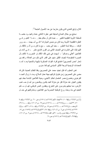 ‫ﺍﻟﻼﺯﻡ ﻟﺭﻓﻊ ﺍﻟﺘﻌﺩﻱ ﺍﻟﺫﻱ ﻴﻜﻭﻥ ﺨﺎﺭﺠﺎ ﻋﻥ ﺤﺩ ﺍﻷﺼﻭل ﺍﻟﻤﺘﺒﻌﺔ)١(.‬
                                        ‫ﹰ‬

‫ﻨﺴﺘﻨﺞ ﻤﻥ ﺨﻼل ﺍﻟﻨﻤﺎﺫﺝ ﺍﻟﺴﺎﺒﻘﺔ ﺘﻐﻴﺭ ﻨﻅﺭﺓ ﺍﻷﻫﺎﻟﻲ ﻋﺎﻤﺔ ﻭﺍﻟﺠﻨـﻭﺩ ﺨﺎﺼـﺔ‬
‫ﻟﻠﺴﻠﻁﺔ ﺍﻷﺒﻭﻴﺔ ﺍﻟﺘﻘﻠﻴﺩﻴﺔ ﻟﻠﻜﺒﻴﺭ ـ ﻋﻤﺩﺓ ﻜﺎﻥ ﺃﻭ ﺤﺎﻜﻡ ﺨﻁ… ، ﻫـﺫ١ ﺍﻟﺘﻐﻴـﺭ ﻓـﻲ‬
‫ﺍﻟﻨﻅﺭﺓ ﺍﻟﺘﻘﻠﻴﺩﻴﺔ ﺍﻷﺒﻭﻴﺔ ﺭﺒﻤﺎ ﻜﺎﻥ ﻤﻥ ﻀﻤﻥ ﺍﻟﻤﺅﺜﺭﺍﺕ ﺍﻟﺘـﻲ ﺃﺴـﻬﻤﺕ ـ ﺒﻤـﺭﻭﺭ‬
‫ﺍﻟﻭﻗﺕ ـ ﻭﻭﻓﻘﺎ ﻟﺴﻨﺔ ﺍﻟﺘﻁﻭﺭ ـ ﺠﻨﺒﺎ ﺇﻟﻰ ﺠﻨﺏ ـ ﻤﻊ ﻤﺎ ﻜﺎﻥ ﻤـﻥ ﺃﺜـﺭ ﻟﻸﻓﻜـﺎﺭ‬
                                     ‫ﹰ‬                  ‫ﹰ‬
‫ﺍﻟﻠﻴﺒﺭﺍﻟﻴﺔ، ﺍﻟﺘﻲ ﺍﻨﺘﺸﺭﺕ ﻓﻲ ﺍﻟﻨﺼﻑ ﺍﻟﺜﺎﻨﻲ ﻤﻥ ﺍﻟﻘﺭﻥ ﺍﻟﺘﺎﺴﻊ ﻋﺸﺭ ـ ﻓـﻲ ﺃﺫﻫـﺎﻥ‬
‫ﺍﻟﻔﻼﺤﻴﻥ ﺃﻫﺎﻟﻲ ﻭﻋﺴﺎﻜﺭ ـ ﺃﺴﻬﻤﺕ ﻓﻲ ﺘﺒﻨﻲ ﺘﻠﻙ ﺍﻷﻓﻜـﺎﺭ ﺍﻟﺘﺤﺭﺭﻴـﺔ ﻻﻜﺘﻤـﺎل‬
‫ﺍﻟﺼﻭﺭﺓ ﺍﻟﻤﻨﻘﻭﺼﺔ؛ ﻟﺨﻭﻑ ﺍﻟﻜﺜﻴﺭ ﻤﻨﻬﻡ ﻋﻠﻰ ﺍﻟﻘﺩﺭ ﺍﻟﺫﻱ ﻨﺎﻟﻭﻩ ﻤﻥ ﺍﻟﻌﺩﺍﻟﺔ، ﺭﺍﻓﻌـﻴﻥ‬
‫ﺸﻌﺎﺭ ﻤﺼﺭ ﻟﻠﻤﺼﺭﻴﻴﻥ؛ ﻓﺘﻤﺘﻊ ﺃﻓﺭﺍﺩ ﺍﻟﻘﻭﺍﺕ ﺍﻟﻌﺴﻜﺭﻴﺔ ﺒﺎﻟﻬﻴﺒﺔ ﻭﺍﻟﺸﻌﺒﻴﺔ ﻴﻌـﺩ ﺃﺤـﺩ‬
                       ‫ﺍﻟﻤﺤﺩﺩﺍﺕ ﺍﻟﺭﺌﻴﺴﻴﺔ ﻟﺩﺭﺠﺔ ﺍﻟﺘﺄﺜﻴﺭ ﺍﻟﺴﻴﺎﺴﻲ ﻟﻬﻡ ﻜﻤﺎ ﺴﻨﺭﻯ.‬

‫ﻓﻤﻥ ﺍﻟﻤﻌﻠﻭﻡ ﺃﻨﻪ ﻗﺒل ﺘﺠﻨﻴﺩ ﻤﺤﻤﺩ ﻋﻠﻲ ﻟﻠﻤﺼﺭﻴﻴﻥ ﻭﻓﻘﺎ ﻟﻠﻨﻅﺎﻡ ﺍﻟﺤﺩﻴﺙ ﻜﺎﻥ ﻗﺩ‬
                     ‫ﹰ‬
‫ﻤﻀﻰ ﻋﻠﻰ ﺍﻟﻤﺼﺭﻴﻴﻥ ﺯﻤﻥ ﻁﻭﻴل ﻟﺘﺭﻜﻬﻡ ﻤﻬﻨﺔ ﺤﻤل ﺍﻟﺴﻼﺡ، ﻭﻤﻨـﺫ ﺯﻭﺍل ﺍﻟﻤﺠـﺩ‬
‫ﺍﻟﻔﺭﻋﻭﻨﻲ ﻭﺨﻀﻭﻉ ﻤﺼﺭ ﺍﻟﻤﺘﺼل ﻟﺤﻜﻡ ﺍﻷﺠﻨﺒﻲ، ﻭﺤﻴﺎﺓ ﺍﻟﻔﻼﺤﻴﻥ ﺍﻟﺒﺎﺌﺴﺔ ﺠﻌﻠـﺘﻬﻡ‬
‫ﻴﻘﺒﻠﻭﻥ ﺍﻟﻌﻴﺵ ﻋﻨﺩ ﻤﻨﺯﻟﺔ ﺘﻘل ﻋﻥ ﻤﻨﺯﻟﺔ ﺍﻟﻌﺒﺩ ﻴﻜﺩﻭﻥ ﻭﻴﻜﺩﺤﻭﻥ ﻤﻥ ﺃﺠـل ﺼـﺎﺤﺏ‬
‫ﺍﻷﺭﺽ، ﻤﻤﺎ ﺠﻌﻠﻬﻡ ﻴﺘﻤﺭﺴﻭﻥ ﻋﻠﻰ ﺍﻟﺨﻨﻭﻉ، ﻭﻴﻔﻘﺩﻭﻥ ﺍﻟﺤﺱ ﺍﻟﻭﻁﻨﻲ، ﻓﻬـل ﺴـﺎﻫﻡ‬
‫ﺍﻟﺘﺠﻨﻴﺩ ﻓﻲ ﺒﺙ ﻭﺒﻌﺙ ﺭﻭﺡ ﺍﻟﻭﻁﻨﻴﺔ ﺍﻟﻤﺼﺭﻴﺔ ﺒﻴﻥ ﺍﻟﻔﻼﺤﻴﻥ، ﻭﻤﺸﺎﺭﻜﺘﻬﻡ ﻓﻲ ﺤﻤـل‬



‫)١( ﺱ١/٩/٦١، ﻭﺜﻴﻘﺔ ٠١، ٨٢/ﺠﻤﺎﺩ ﺍﻵﺨﺭ/٧٨٢١ﻫـ/٠٧٨١ﻡ، ﺹ ٠٢. ﺱ١/٩/٧١، ﻭﺜﻴﻘـﺔ‬
‫ـﺔ ٨٣،‬‫ــ/١٧٨١ﻡ، ﺹ٥٦. ﺱ١/٠١/١، ﻭﺜﻴﻘـــ‬‫ـﺭﻡ/٨٨٢١ﻫـــ‬‫١٥، ٣٢/ﻤﺤـــ‬
‫٥/ﺭﻤﻀـ ـﺎﻥ/٧٨٢١ﻫـ ــ/٢٧٨١ﻡ، ﺹ٨٨. ﺱ١/٩/٢٢، ﻭﺜﻴﻘـ ـﺔ ٥، ٦٢/ﺸـ ـﻭﺍل/‬
    ‫ـ‬           ‫ـ‬                             ‫ـ‬          ‫ـ‬
‫٢٩٢١ﻫـ/٥٧٨١ﻡ، ﺹ٦. ﺱ١/٠١/١، ﻭﺜﻴﻘﺔ ٨٧، ٣٢/ﺸﻭﺍل/٦٧٢١ﻫـ/٩٥٨١، ﺹ١٥.‬
‫ﺱ١/٩/٣١، ﻭﺜﻴﻘﺔ ﺒﺩﻭﻥ ﺭﻗـﻡ، ٠٢/ﺫﻭ ﺍﻟﻘﻌـﺩﺓ/٨٧٢١ﻫــ/١٦٨١ﻡ، ﺹ٢. ﺱ١/٠١/١،‬
                                 ‫ﻭﺜﻴﻘﺔ٤٣، ٦/ﺸﻭﺍل/٨٨٢١ﻫـ/١٧٨١ﻡ، ﺹ٠٩.‬

                                 ‫٣٨٢‬
 