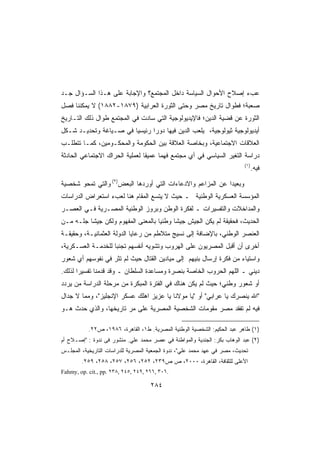 ‫ﻋﺏﺀ ﺇﺼﻼﺡ ﺍﻷﺤﻭﺍل ﺍﻟﺴﻴﺎﺴﺔ ﺩﺍﺨل ﺍﻟﻤﺠﺘﻤﻊ؟ ﻭﺍﻹﺠﺎﺒﺔ ﻋﻠﻰ ﻫـﺫﺍ ﺍﻟﺴـﺅﺍل ﺠـﺩ‬
‫ﺼﻌﺒﺔ؛ ﻓﻁﻭﺍل ﺘﺎﺭﻴﺦ ﻤﺼﺭ ﻭﺤﺘﻰ ﺍﻟﺜﻭﺭﺓ ﺍﻟﻌﺭﺍﺒﻴﺔ )٩٧٨١-٢٨٨١( ﻻ ﻴﻤﻜﻨﻨﺎ ﻓﺼل‬
‫ﺍﻟﺜﻭﺭﺓ ﻋﻥ ﻗﻀﻴﺔ ﺍﻟﺩﻴﻥ؛ ﻓﺎﻹﻴﺩﻴﻭﻟﻭﺠﻴﺔ ﺍﻟﺘﻲ ﺴﺎﺩﺕ ﻓﻲ ﺍﻟﻤﺠﺘﻤﻊ ﻁﻭﺍل ﺫﻟﻙ ﺍﻟﺘـﺎﺭﻴﺦ‬
‫ﺃﻴﺩﻴﻭﻟﻭﺠﻴﺔ ﺜﻴﻭﻟﻭﺠﻴﺔ، ﻴﻠﻌﺏ ﺍﻟﺩﻴﻥ ﻓﻴﻬﺎ ﺩﻭﺭﺍ ﺭﺌﻴﺴﻴﺎ ﻓﻲ ﺼـﻴﺎﻏﺔ ﻭﺘﺤﺩﻴـﺩ ﺸـﻜل‬
                       ‫ﹰ‬      ‫ﹰ‬
‫ﺍﻟﻌﻼﻗﺎﺕ ﺍﻻﺠﺘﻤﺎﻋﻴﺔ، ﻭﺒﺨﺎﺼﺔ ﺍﻟﻌﻼﻗﺔ ﺒﻴﻥ ﺍﻟﺤﻜﻭﻤﺔ ﻭﺍﻟﻤﺤﻜـﻭﻤﻴﻥ، ﻜﻤـﺎ ﺘﺘﻁﻠـﺏ‬
‫ﺩﺭﺍﺴﺔ ﺍﻟﺘﻐﻴﺭ ﺍﻟﺴﻴﺎﺴﻲ ﻓﻲ ﺃﻱ ﻤﺠﺘﻤﻊ ﻓﻬﻤﺎ ﻋﻤﻴﻘﺎ ﻟﻌﻤﻠﻴﺔ ﺍﻟﺤﺭﺍﻙ ﺍﻻﺠﺘﻤﺎﻋﻲ ﺍﻟﺤﺎﺩﺜﺔ‬
                               ‫ﹰ‬     ‫ﹰ‬
                                                                           ‫)١(‬
                                                                                 ‫ﻓﻴﻪ.‬

‫ﻭﺒﻌﻴﺩﺍ ﻋﻥ ﺍﻟﻤﺯﺍﻋﻡ ﻭﺍﻻﺩﻋﺎﺀﺍﺕ ﺍﻟﺘﻲ ﺃﻭﺭﺩﻫﺎ ﺍﻟﺒﻌﺽ)٢( ﻭﺍﻟﺘﻲ ﺘﻤﺤﻭ ﺸﺨﺼﻴﺔ‬
                                                           ‫ﹰ‬
‫ﺍﻟﻤﺅﺴﺴﺔ ﺍﻟﻌﺴﻜﺭﻴﺔ ﺍﻟﻭﻁﻨﻴﺔ ـ ﺤﻴﺙ ﻻ ﻴﺘﺴﻊ ﺍﻟﻤﻘﺎﻡ ﻫﻨﺎ ﻟﻌﺏﺀ ﺍﺴﺘﻌﺭﺍﺽ ﺍﻟﺩﺭﺍﺴﺎﺕ‬
‫ﻭﺍﻟﻤﺩﺍﺨﻼﺕ ﻭﺍﻟﺘﻔﺴﻴﺭﺍﺕ ـ ﻟﻔﻜﺭﺓ ﺍﻟﻭﻁﻥ ﻭﺒﺭﻭﺯ ﺍﻟﻭﻁﻨﻴﺔ ﺍﻟﻤﺼـﺭﻴﺔ ﻓـﻲ ﺍﻟﻌﺼـﺭ‬
‫ﺍﻟﺤﺩﻴﺙ، ﻓﺤﻘﻴﻘﺔ ﻟﻡ ﻴﻜﻥ ﺍﻟﺠﻴﺵ ﺠﻴﺸﺎ ﻭﻁﻨﻴﺎ ﺒﺎﻟﻤﻌﻨﻰ ﺍﻟﻤﻔﻬﻭﻡ ﻭﻟﻜﻥ ﺠﻴﺸﺎ ﺠﻠـﻪ ﻤـﻥ‬
         ‫ﹰ‬                         ‫ﹰ‬     ‫ﹰ‬
‫ﺍﻟﻌﻨﺼﺭ ﺍﻟﻭﻁﻨﻲ، ﺒﺎﻹﻀﺎﻓﺔ ﺇﻟﻰ ﻨﺴﻴﺞ ﻤﺘﻼﻁﻡ ﻤﻥ ﺭﻋﺎﻴﺎ ﺍﻟﺩﻭﻟﺔ ﺍﻟﻌﺜﻤﺎﻨﻴـﺔ، ﻭﺤﻘﻴﻘـﺔ‬
‫ﺃﺨﺭﻯ ﺃﻥ ﺃﻗﺒل ﺍﻟﻤﺼﺭﻴﻭﻥ ﻋﻠﻰ ﺍﻟﻬﺭﻭﺏ ﻭﺘﺸﻭﻴﻪ ﺃﻨﻔﺴﻬﻡ ﺘﺠﻨﺒﺎ ﻟﻠﺨﺩﻤـﺔ ﺍﻟﻌﺴـﻜﺭﻴﺔ،‬
                   ‫ﹶ‬
‫ﻭﺍﺴﺘﻴﺎﺀ ﻤﻥ ﻓﻜﺭﺓ ﺇﺭﺴﺎل ﺒﻨﻴﻬﻡ ﺇﻟﻰ ﻤﻴﺎﺩﻴﻥ ﺍﻟﻘﺘﺎل ﺤﻴﺙ ﻟﻡ ﺘﺜﺭ ﻓﻲ ﻨﻔﻭﺴﻬﻡ ﺃﻱ ﺸﻌﻭﺭ‬
‫ﺩﻴﻨﻲ ـ ﺍﻟﻠﻬﻡ ﺍﻟﺤﺭﻭﺏ ﺍﻟﺨﺎﺼﺔ ﺒﻨﺼﺭﺓ ﻭﻤﺴﺎﻋﺩﺓ ﺍﻟﺴﻠﻁﺎﻥ ـ ﻭﻗﺩ ﻗﺩﻤﻨﺎ ﺘﻔﺴﻴﺭﺍ ﻟﺫﻟﻙ.‬
      ‫ﹰ‬
‫ﺃﻭ ﺸﻌﻭﺭ ﻭﻁﻨﻲ؛ ﺤﻴﺙ ﻟﻡ ﻴﻜﻥ ﻫﻨﺎﻙ ﻓﻲ ﺍﻟﻔﺘﺭﺓ ﺍﻟﻤﺒﻜﺭﺓ ﻤﻥ ﻤﺭﺤﻠﺔ ﺍﻟﺩﺭﺍﺴﺔ ﻤﻥ ﻴﺭﺩﺩ‬
‫ﺍﷲ ﻴﻨﺼﺭﻙ ﻴﺎ ﻋﺭﺍﺒﻲ ﺃﻭ ﻴﺎ ﻤﻭﻻﻨﺎ ﻴﺎ ﻋﺯﻴﺯ ﺍﻫﻠﻙ ﻋﺴﻜﺭ ﺍﻹﻨﺠﻠﻴﺯ، ﻭﻤﻤﺎ ﻻ ﺠﺩﺍل‬
‫ﻓﻴﻪ ﻟﻡ ﺘﻔﻘﺩ ﻤﺼﺭ ﻤﻘﻭﻤﺎﺕ ﺍﻟﺸﺨﺼﻴﺔ ﺍﻟﻤﺼﺭﻴﺔ ﻋﻠﻰ ﻤﺭ ﺘﺎﺭﻴﺨﻬﺎ، ﻭﺍﻟﺫﻱ ﺤﺩﺙ ﻫـﻭ‬

           ‫)١( ﻁﺎﻫﺭ ﻋﺒﺩ ﺍﻟﺤﻜﻴﻡ: ﺍﻟﺸﺨﺼﻴﺔ ﺍﻟﻭﻁﻨﻴﺔ ﺍﻟﻤﺼﺭﻴﺔ. ﻁ١، ﺍﻟﻘﺎﻫﺭﺓ، ٦٨٩١، ﺹ٢٢.‬
‫)٢( ﻋﺒﺩ ﺍﻟﻭﻫﺎﺏ ﺒﻜﺭ: ﺍﻟﺠﻨﺩﻴﺔ ﻭﺍﻟﻤﻭﺍﻁﻨﺔ ﻓﻲ ﻋﺼﺭ ﻤﺤﻤﺩ ﻋﻠﻲ. ﻤﻨﺸﻭﺭ ﻓﻰ ﻨﺩﻭﺓ : ﺇﺼـﻼﺡ ﺃﻡ‬
‫ﺘﺤﺩﻴﺙ، ﻤﺼﺭ ﻓﻲ ﻋﻬﺩ ﻤﺤﻤﺩ ﻋﻠﻲ، ﻨﺩﻭﺓ ﺍﻟﺠﻤﻌﻴﺔ ﺍﻟﻤﺼﺭﻴﺔ ﻟﻠﺩﺭﺍﺴﺎﺕ ﺍﻟﺘﺎﺭﻴﺨﻴﺔ، ﺍﻟﻤﺠﻠـﺱ‬
        ‫ﺍﻷﻋﻠﻰ ﻟﻠﺜﻘﺎﻓﺔ، ﺍﻟﻘﺎﻫﺭﺓ، ٠٠٠٢، ﺹ ﺹ٩٣٢، ٢٥٢، ٦٥٢، ٧٥٢، ٨٥٢، ٩٥٢.‬
‫.٦٠٣ ,٦٦٢ ,٩٤٢ ,٥٤٢ ,٨٣٢ .‪Fahmy, op. cit., pp‬‬

                                     ‫٤٨٢‬
 