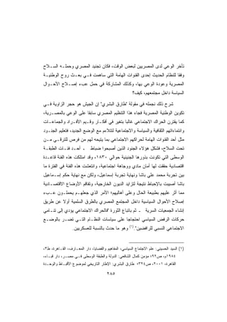 ‫ﺘﺄﺨﺭ ﺍﻟﻭﻋﻲ ﻟﺩﻯ ﺍﻟﻤﺼﺭﻴﻴﻥ ﻟﺒﻌﺽ ﺍﻟﻭﻗﺕ، ﻓﻜﺎﻥ ﺘﺠﻨﻴﺩ ﺍﻟﻤﺼﺭﻱ ﻭﺤﻤﻠـﻪ ﺍﻟﺴـﻼﺡ‬
‫ﻭﻓﻘﺎ ﻟﻠﻨﻅﺎﻡ ﺍﻟﺤﺩﻴﺙ ﺇﺤﺩﻯ ﺍﻟﻘﻨﻭﺍﺕ ﺍﻟﻬﺎﻤﺔ ﺍﻟﺘﻲ ﺴﺎﻫﻤﺕ ﻓـﻲ ﺒﻌـﺙ ﺭﻭﺡ ﺍﻟﻭﻁﻨﻴـﺔ‬
                                                                   ‫ﹰ‬
‫ﺍﻟﻤﺼﺭﻴﺔ ﻭﻋﻭﺩﺓ ﺍﻟﻭﻋﻲ ﺒﻬﺎ، ﻭﻜﺫﻟﻙ ﺍﻟﻤﺸﺎﺭﻜﺔ ﻓﻲ ﺤﻤل ﻋﺏﺀ ﺇﺼـﻼﺡ ﺍﻷﺤـﻭﺍل‬
                                                      ‫ﺍﻟﺴﻴﺎﺴﺔ ﺩﺍﺨل ﻤﺠﺘﻤﻌﻬﻡ، ﻜﻴﻑ؟‬

‫ﺸﺭﺡ ﺫﻟﻙ ﻨﺠﻤﻠﻪ ﻓﻲ ﻤﻘﻭﻟﺔ ﻁﺎﺭﻕ ﺍﻟﺒﺸﺭﻱ ﺇﻥ ﺍﻟﺠﻴﺵ ﻫﻭ ﺤﺠﺭ ﺍﻟﺯﺍﻭﻴﺔ ﻓـﻲ‬
‫ﺘﻜﻭﻴﻥ ﺍﻟﻭﻁﻨﻴﺔ ﺍﻟﻤﺼﺭﻴﺔ ﻓﺠﺎﺀ ﻫﺫﺍ ﺍﻟﺘﻨﻅﻴﻡ ﺍﻟﻤﺼﺭﻱ ﺴﺎﺒﻘﺎ ﻋﻠﻰ ﺍﻟﻭﻋﻲ ﺒﺎﻟﻤﺼـﺭﻴﺔ،‬
                     ‫ﹰ‬
‫ﻜﻤﺎ ﻴﻘﺘﺭﻥ ﺍﻟﺤﺭﺍﻙ ﺍﻻﺠﺘﻤﺎﻋﻲ ﻏﺎﻟﺒﺎ ﺒﺘﻐﻴﺭ ﻓﻲ ﺃﻓﻜـﺎﺭ ﻭﻗـﻴﻡ ﺍﻷﻓـﺭﺍﺩ ﻭﺍﻟﺠﻤﺎﻋـﺎﺕ‬
                                         ‫ﹰ‬
‫ﻭﺍﻨﺘﻤﺎﺀﺍﺘﻬﻡ ﺍﻟﺜﻘﺎﻓﻴﺔ ﻭﺍﻟﺴﻴﺎﺴﺔ ﻭﺍﻻﺠﺘﻤﺎﻋﻴﺔ ﻟﺘﺘﻼﺀﻡ ﻤﻊ ﺍﻟﻭﻀﻊ ﺍﻟﺠﺩﻴﺩ، ﻓﺘﻌﻠﻴﻡ ﺍﻟﺠﻨـﻭﺩ‬
‫ﻤﺜل ﺃﺤﺩ ﺍﻟﻘﻨﻭﺍﺕ ﺍﻟﻬﺎﻤﺔ ﻟﺤﺭﺍﻜﻬﻡ ﺍﻻﺠﺘﻤﺎﻋﻲ ﺒﻤﺎ ﻴﺘﻴﺤﻪ ﻟﻬﻡ ﻤﻥ ﻓﺭﺹ ﻟﻠﺘﺭﻗـﻲ ﻤـﻥ‬
‫ﺘﺤﺕ ﺍﻟﺴﻼﺡ، ﻓﺸﻜل ﻫﺅﻻﺀ ﺍﻟﺠﻨﻭﺩ ﺍﻟﺫﻴﻥ ﺃﺼﺒﺤﻭﺍ ﻀﺒﺎﻁ ـ ﺃﺤـﺩ ﻓﺌـﺎﺕ ﺍﻟﻁﺒﻘـﺔ‬
‫ﺍﻟﻭﺴﻁﻰ ﺍﻟﺘﻲ ﺘﻜﻭﻨﺕ ﺒﺫﻭﺭﻫﺎ ﺍﻟﺠﻨﻴﻨﻴﺔ ﺤﻭﺍﻟﻲ ٠٣٨١، ﻭﻗﺩ ﺍﻤﺘﻠﻜﺕ ﻫﺫﻩ ﺍﻟﻔﺌﺔ ﻗﺎﻋـﺩﺓ‬
‫ﺍﻗﺘﺼﺎﺩﻴﺔ ﺤﻘﻘﺕ ﻟﻬﺎ ﺃﻤﺎﻥ ﻤﺎﺩﻱ ﻭﻭﺠﺎﻫﺔ ﺍﺠﺘﻤﺎﻋﻴﺔ، ﻭﺍﻨﺘﻌﺸﺕ ﻫﺫﻩ ﺍﻟﻔﺌﺔ ﻓﻲ ﺍﻟﻔﺘﺭﺓ ﻤﺎ‬
‫ﺒﻴﻥ ﺘﺠﺭﺒﺔ ﻤﺤﻤﺩ ﻋﻠﻲ ﺒﺎﺸﺎ ﻭﻨﻬﺎﻴﺔ ﺘﺠﺭﺒﺔ ﺇﺴﻤﺎﻋﻴل، ﻭﻟﻜﻥ ﻤﻊ ﻨﻬﺎﻴﺔ ﺤﻜﻡ ﺇﺴـﻤﺎﻋﻴل‬
‫ﺒﺎﺸﺎ ﺃﺼﻴﺒﺕ ﺒﺎﻹﺤﺒﺎﻁ ﻨﺘﻴﺠﺔ ﻟﺘﺯﺍﻴﺩ ﺍﻟﺩﻴﻭﻥ ﺍﻟﺨﺎﺭﺠﻴﺔ، ﻭﺘﻔﺎﻗﻡ ﺍﻷﻭﻀﺎﻉ ﺍﻻﻗﺘﺼـﺎﺩﻴﺔ‬
‫ﻤﻤﺎ ﺃﺜﺭ ﻋﻠﻴﻬﻡ ﺒﻁﺒﻴﻌﺔ ﺍﻟﺤﺎل ﻭﻋﻠﻰ ﺃﻫﺎﻟﻴﻬﻡ؛ ﺍﻷﻤﺭ ﺍﻟﺫﻱ ﺠﻌﻠﻬـﻡ ﻴﺤﻤﻠـﻭﻥ ﻋـﺏﺀ‬
‫ﺇﺼﻼﺡ ﺍﻷﺤﻭﺍل ﺍﻟﺴﻴﺎﺴﻴﺔ ﺩﺍﺨل ﺍﻟﻤﺠﺘﻤﻊ ﺍﻟﻤﺼﺭﻱ ﺒﺎﻟﻁﺭﻕ ﺍﻟﺴﻠﻤﻴﺔ ﺃﻭﻻ ﻋﻥ ﻁﺭﻴﻕ‬
        ‫ﹰ‬
‫ﺇﻨﺸﺎﺀ ﺍﻟﺠﻤﻌﻴﺎﺕ ﺍﻟﺴﺭﻴﺔ ـ ﺜﻡ ﺒﺎﺘﺒﺎﻉ ﺍﻟﺜﻭﺭﺓ ﻓﺎﻟﺤﺭﺍﻙ ﺍﻻﺠﺘﻤﺎﻋﻲ ﻴﺅﺩﻱ ﺇﻟﻰ ﺘﻨـﺎﻤﻲ‬
‫ﺤﺭﻜﺎﺕ ﺍﻟﺭﻓﺽ ﺍﻟﺴﻴﺎﺴﻲ ﺍﺤﺘﺠﺎﺠﺎ ﻋﻠﻰ ﺴﻴﺎﺴﺎﺕ ﺍﻟﻨﻅـﺎﻡ ﺍﻟﺘـﻲ ﺘﻀـﺭ ﺒﺎﻟﻭﻀـﻊ‬
                                      ‫ﹰ‬
                                                    ‫)١(‬
                 ‫ﻭﻫﻭ ﻤﺎ ﺤﺩﺙ ﺒﺎﻟﻨﺴﺒﺔ ﻟﻠﻌﺴﻜﺭﻴﻴﻥ.‬            ‫ﺍﻻﺠﺘﻤﺎﻋﻲ ﺍﻟﻨﺴﺒﻲ ﻟﻠﺭﺍﻓﻀﻴﻥ.‬


‫)١( ﺍﻟﺴﻴﺩ ﺍﻟﺤﺴﻴﻨﻲ: ﻋﻠﻡ ﺍﻻﺠﺘﻤﺎﻉ ﺍﻟﺴﻴﺎﺴﻲ، ﺍﻟﻤﻔﺎﻫﻴﻡ ﻭﺍﻟﻘﻀﺎﻴﺎ، ﺩﺍﺭ ﺍﻟﻤﻌـﺎﺭﻑ، ﺍﻟﻘـﺎﻫﺭﺓ، ﻁ٣،‬
‫٤٨٩١ﻡ، ﺹ٢٩؛ ﻤﺅﻤﻥ ﻜﻤﺎل ﺍﻟﺸﺎﻓﻌﻲ: ﺍﻟﺩﻭﻟﺔ ﻭﺍﻟﻁﺒﻘﺔ ﺍﻟﻭﺴﻁﻰ ﻓـﻲ ﻤﺼـﺭ، ﺩﺍﺭ ﻗﺒـﺎﺀ،‬
‫ﺍﻟﻘﺎﻫﺭﺓ، ١٠٠٢، ﺹ٤٢٣؛ ﻁﺎﺭﻕ ﺍﻟﺒﺸﺭﻱ: ﺍﻹﻁﺎﺭ ﺍﻟﺘﺎﺭﻴﺨﻲ ﻟﻤﻭﻀﻭﻉ ﺍﻷﻗﺒـﺎﻁ ﻭﺍﻟﻭﺤـﺩﺓ‬

                                      ‫٥٨٢‬
 