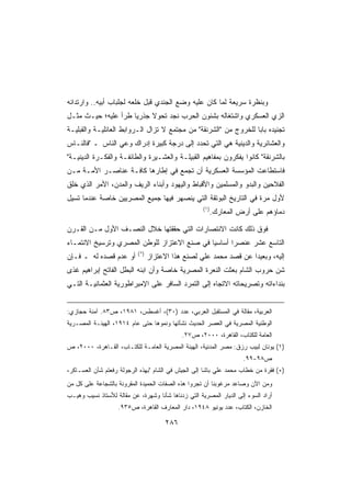 ‫ﻭﺒﻨﻅﺭﺓ ﺴﺭﻴﻌﺔ ﻟﻤﺎ ﻜﺎﻥ ﻋﻠﻴﻪ ﻭﻀﻊ ﺍﻟﺠﻨﺩﻱ ﻗﺒل ﺨﻠﻌﻪ ﻟﺠﻠﺒﺎﺏ ﺃﺒﻴﻪ.. ﻭﺍﺭﺘﺩﺍﺌﻪ‬
‫ﺍﻟﺯﻱ ﺍﻟﻌﺴﻜﺭﻱ ﻭﺍﺸﺘﻐﺎﻟﻪ ﺒﺸﺌﻭﻥ ﺍﻟﺤﺭﺏ ﻨﺠﺩ ﺘﺤﻭﻻ ﺠﺫﺭﻴﺎ ﻁﺭﺃ ﻋﻠﻴﻪ؛ ﺤﻴـﺙ ﻤﺜـل‬
                    ‫ﹰ‬     ‫ﹰ‬
‫ﺘﺠﻨﻴﺩﻩ ﺒﺎﺒﺎ ﻟﻠﺨﺭﻭﺝ ﻤﻥ ﺍﻟﺸﺭﻨﻘﺔ ﻤﻥ ﻤﺠﺘﻤﻊ ﻻ ﺘﺯﺍل ﺍﻟـﺭﻭﺍﺒﻁ ﺍﻟﻌﺎﺌﻠﻴـﺔ ﻭﺍﻟﻘﺒﻠﻴـﺔ‬
                                                                 ‫ﹰ‬
‫ﻭﺍﻟﻌﺸﺎﺌﺭﻴﺔ ﻭﺍﻟﺩﻴﻨﻴﺔ ﻫﻲ ﺍﻟﺘﻲ ﺘﺤﺩﺩ ﺇﻟﻰ ﺩﺭﺠﺔ ﻜﺒﻴﺭﺓ ﺇﺩﺭﺍﻙ ﻭﻋﻲ ﺍﻟﻨﺎﺱ ـ ﻓﺎﻟﻨـﺎﺱ‬
‫ﺒﺎﻟﺸﺭﻨﻘﺔ ﻜﺎﻨﻭﺍ ﻴﻔﻜﺭﻭﻥ ﺒﻤﻔﺎﻫﻴﻡ ﺍﻟﻘﺒﻴﻠـﺔ ﻭﺍﻟﻌﺸـﻴﺭﺓ ﻭﺍﻟﻁﺎﺌﻔـﺔ ﻭﺍﻟﻔﻜـﺭﺓ ﺍﻟﺩﻴﻨﻴـﺔ‬
‫ﻓﺎﺴﺘﻁﺎﻋﺕ ﺍﻟﻤﺅﺴﺴﺔ ﺍﻟﻌﺴﻜﺭﻴﺔ ﺃﻥ ﺘﺠﻤﻊ ﻓﻲ ﺇﻁﺎﺭﻫﺎ ﻜﺎﻓـﺔ ﻋﻨﺎﺼـﺭ ﺍﻷﻤـﺔ ﻤـﻥ‬
‫ﺍﻟﻔﻼﺤﻴﻥ ﻭﺍﻟﺒﺩﻭ ﻭﺍﻟﻤﺴﻠﻤﻴﻥ ﻭﺍﻷﻗﺒﺎﻁ ﻭﺍﻟﻴﻬﻭﺩ ﻭﺃﺒﻨﺎﺀ ﺍﻟﺭﻴﻑ ﻭﺍﻟﻤﺩﻥ، ﺍﻷﻤﺭ ﺍﻟﺫﻱ ﺨﻠﻕ‬
‫ﻷﻭل ﻤﺭﺓ ﻓﻲ ﺍﻟﺘﺎﺭﻴﺦ ﺍﻟﺒﻭﺘﻘﺔ ﺍﻟﺘﻲ ﻴﻨﺼﻬﺭ ﻓﻴﻬﺎ ﺠﻤﻴﻊ ﺍﻟﻤﺼﺭﻴﻴﻥ ﺨﺎﺼﺔ ﻋﻨﺩﻤﺎ ﺘﺴﻴل‬
                                                     ‫)١(‬
                                                           ‫ﺩﻤﺎﺅﻫﻡ ﻋﻠﻰ ﺃﺭﺽ ﺍﻟﻤﻌﺎﺭﻙ.‬

‫ﻓﻭﻕ ﺫﻟﻙ ﻜﺎﻨﺕ ﺍﻻﻨﺘﺼﺎﺭﺍﺕ ﺍﻟﺘﻲ ﺤﻘﻘﺘﻬﺎ ﺨﻼل ﺍﻟﻨﺼـﻑ ﺍﻷﻭل ﻤـﻥ ﺍﻟﻘـﺭﻥ‬
‫ﺍﻟﺘﺎﺴﻊ ﻋﺸﺭ ﻋﻨﺼﺭﺍ ﺃﺴﺎﺴﻴﺎ ﻓﻲ ﺼﻨﻊ ﺍﻻﻋﺘﺯﺍﺯ ﻟﻠﻭﻁﻥ ﺍﻟﻤﺼﺭﻱ ﻭﺘﺭﺴﻴﺦ ﺍﻻﻨﺘﻤـﺎﺀ‬
                                            ‫ﹰ‬      ‫ﹰ‬
                           ‫)*(‬
‫ﺃﻭ ﻋﺩﻡ ﻗﺼﺩﻩ ﻟﻪ ـ ﻓـﺈﻥ‬            ‫ﺇﻟﻴﻪ، ﻭﺒﻌﻴﺩﺍ ﻋﻥ ﻗﺼﺩ ﻤﺤﻤﺩ ﻋﻠﻲ ﻟﺼﻨﻊ ﻫﺫﺍ ﺍﻻﻋﺘﺯﺍﺯ‬
                                                                  ‫ﹰ‬
‫ﺸﻥ ﺤﺭﻭﺏ ﺍﻟﺸﺎﻡ ﺒﻌﺜﺕ ﺍﻟﻨﻌﺭﺓ ﺍﻟﻤﺼﺭﻴﺔ ﺨﺎﺼﺔ ﻭﺃﻥ ﺍﺒﻨﻪ ﺍﻟﺒﻁل ﺍﻟﻔﺎﺘﺢ ﺇﺒﺭﺍﻫﻴﻡ ﻏﺫﻯ‬
‫ﺒﻨﺩﺍﺀﺍﺘﻪ ﻭﺘﺼﺭﻴﺤﺎﺘﻪ ﺍﻻﺘﺠﺎﻩ ﺇﻟﻰ ﺍﻟﺘﻤﺭﺩ ﺍﻟﺴﺎﻓﺭ ﻋﻠﻰ ﺍﻹﻤﺒﺭﺍﻁﻭﺭﻴﺔ ﺍﻟﻌﺜﻤﺎﻨﻴـﺔ ﺍﻟﺘـﻲ‬


‫ﺍﻟﻌﺭﺒﻴﺔ، ﻤﻘﺎﻟﺔ ﻓﻲ ﺍﻟﻤﺴﺘﻘﺒل ﺍﻟﻌﺭﺒﻲ، ﻋﺩﺩ )٠٣(، ﺃﻏﺴﻁﺱ، ١٨٩١، ﺹ٣٨. ﺁﻤﻨﺔ ﺤﺠﺎﺯﻱ:‬
‫ﺍﻟﻭﻁﻨﻴﺔ ﺍﻟﻤﺼﺭﻴﺔ ﻓﻲ ﺍﻟﻌﺼﺭ ﺍﻟﺤﺩﻴﺙ ﻨﺸﺄﺘﻬﺎ ﻭﻨﻤﻭﻫﺎ ﺤﺘﻰ ﻋﺎﻡ ٤١٩١، ﺍﻟﻬﻴﺌـﺔ ﺍﻟﻤﺼـﺭﻴﺔ‬
                                             ‫ﺍﻟﻌﺎﻤﺔ ﻟﻠﻜﺘﺎﺏ، ﺍﻟﻘﺎﻫﺭﺓ، ٠٠٠٢، ﺹ٧٢.‬
‫)١( ﻴﻭﻨﺎﻥ ﻟﺒﻴﺏ ﺭﺯﻕ: ﻤﺼﺭ ﺍﻟﻤﺩﻨﻴﺔ، ﺍﻟﻬﻴﺌﺔ ﺍﻟﻤﺼﺭﻴﺔ ﺍﻟﻌﺎﻤـﺔ ﻟﻠﻜﺘـﺎﺏ، ﺍﻟﻘـﺎﻫﺭﺓ، ٠٠٠٢، ﺹ‬
                                                                     ‫ﺹ٨٩-٩٩.‬
‫)*( ﻓﻘﺭﺓ ﻤﻥ ﺨﻁﺎﺏ ﻤﺤﻤﺩ ﻋﻠﻲ ﺒﺎﺸﺎ ﺇﻟﻰ ﺍﻟﺠﻴﺵ ﻓﻲ ﺍﻟﺸﺎﻡ ﺒﻬﺫﻩ ﺍﻟﺭﺠﻭﻟﺔ ﺭﻓﻌﺘﻡ ﺸﺄﻥ ﺍﻟﻌﺴـﺎﻜﺭ،‬
‫ﻭﻤﻥ ﺍﻵﻥ ﻭﺼﺎﻋﺩ ﻤﺭﻏﻭﺒﻨﺎ ﺃﻥ ﺘﺠﺭﻭﺍ ﻫﺫﻩ ﺍﻟﺼﻔﺎﺕ ﺍﻟﺤﻤﻴﺩﺓ ﺍﻟﻤﻘﺭﻭﻨﺔ ﺒﺎﻟﺸﺠﺎﻋﺔ ﻋﻠﻰ ﻜل ﻤﻥ‬
‫ﺃﺭﺍﺩ ﺍﻟﺴﻭﺀ ﺇﻟﻰ ﺍﻟﺩﻴﺎﺭ ﺍﻟﻤﺼﺭﻴﺔ ﺍﻟﺘﻲ ﺯﺩﻨﺎﻫﺎ ﺸﺄﻨﺎ ﻭﺸﻬﺭﺓ، ﻋﻥ ﻤﻘﺎﻟﺔ ﻟﻸﺴﺘﺎﺫ ﻨﺴﻴﺏ ﻭﻫﻴـﺏ‬
                                  ‫ﹰ‬
                   ‫ﺍﻟﺨﺎﺯﻥ، ﺍﻟﻜﺘﺎﺏ، ﻋﺩﺩ ﻴﻭﻨﻴﻭ ٨٤٩١، ﺩﺍﺭ ﺍﻟﻤﻌﺎﺭﻑ ﺍﻟﻘﺎﻫﺭﺓ، ﺹ٥٣٩.‬

                                       ‫٦٨٢‬
 