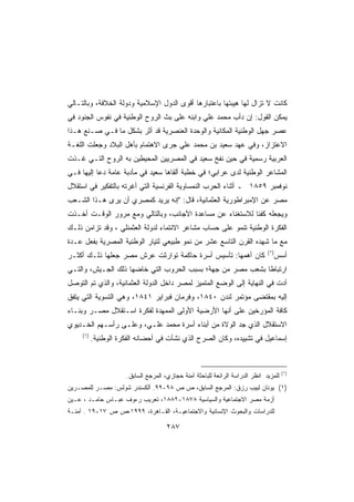 ‫ﻜﺎﻨﺕ ﻻ ﺘﺯﺍل ﻟﻬﺎ ﻫﻴﺒﺘﻬﺎ ﺒﺎﻋﺘﺒﺎﺭﻫﺎ ﺃﻗﻭﻯ ﺍﻟﺩﻭل ﺍﻹﺴﻼﻤﻴﺔ ﻭﺩﻭﻟﺔ ﺍﻟﺨﻼﻓﺔ، ﻭﺒﺎﻟﺘـﺎﻟﻲ‬
‫ﻴﻤﻜﻥ ﺍﻟﻘﻭل: ﺇﻥ ﺩﺃﺏ ﻤﺤﻤﺩ ﻋﻠﻲ ﻭﺍﺒﻨﻪ ﻋﻠﻰ ﺒﺙ ﺍﻟﺭﻭﺡ ﺍﻟﻭﻁﻨﻴﺔ ﻓﻲ ﻨﻔﻭﺱ ﺍﻟﺠﻨﻭﺩ ﻓﻲ‬
‫ﻋﺼﺭ ﺠﻬل ﺍﻟﻭﻁﻨﻴﺔ ﺍﻟﻤﻜﺎﻨﻴﺔ ﻭﺍﻟﻭﺤﺩﺓ ﺍﻟﻌﻨﺼﺭﻴﺔ ﻗﺩ ﺃﺜﺭ ﺒﺸﻜل ﻤﺎ ﻓـﻲ ﺼـﻨﻊ ﻫـﺫﺍ‬
‫ﺍﻻﻋﺘﺯﺍﺯ، ﻭﻓﻲ ﻋﻬﺩ ﺴﻌﻴﺩ ﺒﻥ ﻤﺤﻤﺩ ﻋﻠﻲ ﺠﺭﻯ ﺍﻻﻫﺘﻤﺎﻡ ﺒﺄﻫل ﺍﻟﺒﻼﺩ ﻭﺠﻌﻠﺕ ﺍﻟﻠﻐـﺔ‬
‫ﺍﻟﻌﺭﺒﻴﺔ ﺭﺴﻤﻴﺔ ﻓﻲ ﺤﻴﻥ ﻨﻔﺦ ﺴﻌﻴﺩ ﻓﻲ ﺍﻟﻤﺼﺭﻴﻴﻥ ﺍﻟﻤﺤﻴﻁﻴﻥ ﺒﻪ ﺍﻟﺭﻭﺡ ﺍﻟﺘـﻲ ﻏـﺫﺕ‬
‫ﺍﻟﻤﺸﺎﻋﺭ ﺍﻟﻭﻁﻨﻴﺔ ﻟﺩﻯ ﻋﺭﺍﺒﻲ؛ ﻓﻲ ﺨﻁﺒﺔ ﺃﻟﻘﺎﻫﺎ ﺴﻌﻴﺩ ﻓﻲ ﻤﺄﺩﺒﺔ ﻋﺎﻤﺔ ﺩﻋﺎ ﺇﻟﻴﻬﺎ ﻓـﻲ‬
‫ﻨﻭﻓﻤﺒﺭ ٩٥٨١ ـ ﺃﺜﻨﺎﺀ ﺍﻟﺤﺭﺏ ﺍﻟﻨﻤﺴﺎﻭﻴﺔ ﺍﻟﻔﺭﻨﺴﻴﺔ ﺍﻟﺘﻲ ﺃﻏﺭﺘﻪ ﺒﺎﻟﺘﻔﻜﻴﺭ ﻓﻲ ﺍﺴﺘﻘﻼل‬
‫ﻤﺼﺭ ﻋﻥ ﺍﻹﻤﺒﺭﺍﻁﻭﺭﻴﺔ ﺍﻟﻌﺜﻤﺎﻨﻴﺔ، ﻗﺎل: ﺇﻨﻪ ﻴﺭﻴﺩ ﻜﻤﺼﺭﻱ ﺃﻥ ﻴﺭﻯ ﻫـﺫﺍ ﺍﻟﺸـﻌﺏ‬
‫ﻭﻴﺠﻌﻠﻪ ﻜﻔﺌﺎ ﻟﻼﺴﺘﻐﻨﺎﺀ ﻋﻥ ﻤﺴﺎﻋﺩﺓ ﺍﻷﺠﺎﻨﺏ، ﻭﺒﺎﻟﺘﺎﻟﻲ ﻭﻤﻊ ﻤﺭﻭﺭ ﺍﻟﻭﻗـﺕ ﺃﺨـﺫﺕ‬
                                                          ‫ﹰ‬
‫ﺍﻟﻔﻜﺭﺓ ﺍﻟﻭﻁﻨﻴﺔ ﺘﻨﻤﻭ ﻋﻠﻰ ﺤﺴﺎﺏ ﻤﺸﺎﻋﺭ ﺍﻻﻨﺘﻤﺎﺀ ﻟﺩﻭﻟﺔ ﺍﻟﻌﺜﻤﻨﻠﻲ ، ﻭﻗﺩ ﺘﺯﺍﻤﻥ ﺫﻟـﻙ‬
‫ﻤﻊ ﻤﺎ ﺸﻬﺩﻩ ﺍﻟﻘﺭﻥ ﺍﻟﺘﺎﺴﻊ ﻋﺸﺭ ﻤﻥ ﻨﻤﻭ ﻁﺒﻴﻌﻲ ﻟﺘﻴﺎﺭ ﺍﻟﻭﻁﻨﻴﺔ ﺍﻟﻤﺼﺭﻴﺔ ﺒﻔﻌل ﻋـﺩﺓ‬
                                                                               ‫)*(‬
‫ﻜﺎﻥ ﺃﻫﻤﻬﺎ: ﺘﺄﺴﻴﺱ ﺃﺴﺭﺓ ﺤﺎﻜﻤﺔ ﺘﻭﺍﺭﺜﺕ ﻋﺭﺵ ﻤﺼﺭ ﺠﻌﻠﻬﺎ ﺫﻟـﻙ ﺃﻜﺜـﺭ‬                          ‫ﺃﺴﺱ‬
‫ﺍﺭﺘﺒﺎﻁﺎ ﺒﺸﻌﺏ ﻤﺼﺭ ﻤﻥ ﺠﻬﺔ؛ ﺒﺴﺒﺏ ﺍﻟﺤﺭﻭﺏ ﺍﻟﺘﻲ ﺨﺎﻀﻬﺎ ﺫﻟﻙ ﺍﻟﺠـﻴﺵ، ﻭﺍﻟﺘـﻲ‬
                                                           ‫ﹰ‬
‫ﺃﺩﺕ ﻓﻲ ﺍﻟﻨﻬﺎﻴﺔ ﺇﻟﻰ ﺍﻟﻭﻀﻊ ﺍﻟﻤﺘﻤﻴﺯ ﻟﻤﺼﺭ ﺩﺍﺨل ﺍﻟﺩﻭﻟﺔ ﺍﻟﻌﺜﻤﺎﻨﻴﺔ، ﻭﺍﻟﺫﻱ ﺘﻡ ﺍﻟﺘﻭﺼل‬
‫ﺇﻟﻴﻪ ﺒﻤﻘﺘﻀﻰ ﻤﺅﺘﻤﺭ ﻟﻨﺩﻥ ٠٤٨١، ﻭﻓﺭﻤﺎﻥ ﻓﺒﺭﺍﻴﺭ ١٤٨١، ﻭﻫﻲ ﺍﻟﺘﺴﻭﻴﺔ ﺍﻟﺘﻲ ﻴﺘﻔﻕ‬
‫ﻜﺎﻓﺔ ﺍﻟﻤﺅﺭﺨﻴﻥ ﻋﻠﻰ ﺃﻨﻬﺎ ﺍﻷﺭﻀﻴﺔ ﺍﻷﻭﻟﻰ ﺍﻟﻤﻤﻬﺩﺓ ﻟﻔﻜﺭﺓ ﺍﺴـﺘﻘﻼل ﻤﺼـﺭ ﻭﺒﻨـﺎﺀ‬
‫ﺍﻻﺴﺘﻘﻼل ﺍﻟﺫﻱ ﺠﺩ ﺍﻟﻭﻻﺓ ﻤﻥ ﺃﺒﻨﺎﺀ ﺃﺴﺭﺓ ﻤﺤﻤﺩ ﻋﻠـﻲ، ﻭﻋﻠـﻰ ﺭﺃﺴـﻬﻡ ﺍﻟﺨـﺩﻴﻭﻱ‬
     ‫)١(‬
           ‫ﺇﺴﻤﺎﻋﻴل ﻓﻲ ﺘﺸﻴﻴﺩﻩ، ﻭﻜﺎﻥ ﺍﻟﺼﺭﺡ ﺍﻟﺫﻱ ﻨﺸﺄﺕ ﻓﻲ ﺃﺤﻀﺎﻨﻪ ﺍﻟﻔﻜﺭﺓ ﺍﻟﻭﻁﻨﻴﺔ.‬



                                                                                       ‫)*(‬
                      ‫ﻟﻠﻤﺯﻴﺩ ﺍﻨﻅﺭ ﺍﻟﺩﺭﺍﺴﺔ ﺍﻟﺭﺍﺌﻌﺔ ﻟﻠﺒﺎﺤﺜﺔ ﺁﻤﻨﺔ ﺤﺠﺎﺯﻱ، ﺍﻟﻤﺭﺠﻊ ﺍﻟﺴﺎﺒﻕ.‬
‫)١( ﻴﻭﻨﺎﻥ ﻟﺒﻴﺏ ﺭﺯﻕ: ﺍﻟﻤﺭﺠﻊ ﺍﻟﺴﺎﺒﻕ، ﺹ ﺹ ٨٩-٩٩. ﺃﻟﻜﺴﻨﺩﺭ ﺸﻭﻟﺱ: ﻤﺼـﺭ ﻟﻠﻤﺼـﺭﻴﻥ‬
‫ﺃﺯﻤﺔ ﻤﺼﺭ ﺍﻻﺠﺘﻤﺎﻋﻴﺔ ﻭﺍﻟﺴﻴﺎﺴﻴﺔ ٨٧٨١-٢٨٨١، ﺘﻌﺭﻴﺏ ﺭﺀﻭﻑ ﻋﺒـﺎﺱ ﺤﺎﻤـﺩ ، ﻋـﻴﻥ‬
‫ﻟﻠﺩﺭﺍﺴﺎﺕ ﻭﺍﻟﺒﺤﻭﺙ ﺍﻹﻨﺴﺎﻨﻴﺔ ﻭﺍﻻﺠﺘﻤﺎﻋﻴـﺔ، ﺍﻟﻘـﺎﻫﺭﺓ، ٩٩٩١،ﺹ ﺹ ٧١-٩١ . ﺁﻤﻨـﺔ‬

                                      ‫٧٨٢‬
 