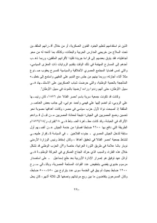 ‫ﺍﻟﺫﻴﻥ ﺘﻡ ﺍﺴﺘﻘﺩﺍﻤﻬﻡ ﻟﺘﻌﻠﻴﻡ ﺍﻟﺠﻨﻭﺩ ﺍﻟﻔﻨﻭﻥ ﺍﻟﻌﺴﻜﺭﻴﺔ، ﺃﻭ ﻤﻥ ﺨﻼل ﺃﻗـﺭﺍﻨﻬﻡ ﺍﻟﻤﺜﻘﻔـﻴﻥ‬
‫ﺘﺤﺕ ﺍﻟﺴﻼﺡ ﻤﻥ ﺨﺭﻴﺠﻲ ﺍﻟﻤﺩﺍﺭﺱ ﺍﻟﺤﺭﺒﻴﺔ ﻭﺍﻟﺒﻌﺜﺎﺕ، ﻭﻜﺫﻟﻙ ﺒﻤﺎ ﺃﺘﺎﺤﻪ ﻟﻪ ﻤﻥ ﻤﺤﻭ‬
‫ﻟﺠﺎﻫﻠﻴﺘﻪ، ﻓﻘﺩ ﻴﺘﻭﻕ ﺒﻌﻀﻬﻡ ﺇﻟﻰ ﻗﺭﺍﺀﺓ ﺠﺭﻴﺩﺓ ﺘﻘﻠﻴﺩﺍ ﻷﻗﺭﺍﻨﻬﻡ ﺍﻟﻤﺜﻘﻔﻴﻥ، ﻭﺭﺒﻤﺎ ﺫﻫـﺏ‬
                             ‫ﹰ‬
‫ﺃﺤﺩﻫﻡ ﺇﻟﻰ ﺍﻟﻤﺴﺎﺭﺡ ﺍﻟﻤﻬﺘﻤﺔ ﻓﻲ ﺫﻟﻙ ﺍﻟﻭﻗﺕ ﺒﺘﻘﺩﻴﻡ ﺍﻟﺭﻭﺍﻴﺎﺕ ﺫﺍﺕ ﺍﻟﻤﻐﺯﻯ ﺍﻟﺴﻴﺎﺴﻲ،‬
‫ﻭﺍﻟﺘﻲ ﺘﻤﺱ ﻗﻀﺎﻴﺎ ﺍﻟﻤﺠﺘﻤﻊ ﺍﻟﻤﺼﺭﻱ ﺍﻷﺨﻼﻗﻴﺔ ﻭﺍﻟﺴﻴﺎﺴﻴﺔ ﻜﻤﺴﺭﺡ ﻴﻌﻘﻭﺏ ﺼـﻨﻭﻉ‬
‫ﻤﺜﻼ ﺃﺜﻨﺎﺀ ﺃﺠﺎﺯﺘﻪ، ﻭﺭﺒﻤﺎ ﺒﻴﻨﻬﻡ ﻤﻥ ﺠﻠﺱ ﻤﻊ ﺍﻟﻨﺩﻴﻡ ﻋﻠﻰ ﺍﻟﻤﻘﻬﻰ ﻭﺍﺴﺘﻤﻊ ﺇﻟﻰ ﺨﻁﺒـﻪ‬
                                                                       ‫ﹰ‬
‫ﺍﻟﻤﺘﺄﺠﺠﺔ ﺒﺎﻟﺤﻤﻴﺔ ﺍﻟﻭﻁﻨﻴﺔ، ﻭﺍﻟﺘﻲ ﺤﺭﻀﺕ ﺸﺒﺎﺏ ﺍﻟﻌﺴﻜﺭﻴﻴﻥ ﻋﻠﻰ ﺍﻻﺴﺘﺸـﻬﺎﺩ ﻓـﻲ‬
        ‫ﺴﺒﻴل ﺍﻷﻭﻁﺎﻥ، ﺤﺘﻰ ﺃﻨﻬﻡ ﺭﺩﺩﻭﺍ ﻭﺭﺍﺀﻩ ﺭﻀﻴﻨﺎ ﺒﺎﻟﻤﻭﺕ ﻓﻲ ﺴﺒﻴل ﺍﻷﻭﻁﺎﻥ.‬

‫ﻭﻜﺎﻨﺕ ﻗﺩ ﺘﻜﻭﻨﺕ ﺠﻤﻌﻴﺔ ﺴﺭﻴﺔ ﺒﺎﺴﻡ ﻤﺼﺭ ﺍﻟﻔﺘﺎﺓ ﻋﺎﻡ ٦٧٨١، ﻜﺎﻥ ﺭﺌﻴﺴـﻬﺎ‬
‫ﻋﻠﻲ ﺍﻟﺭﻭﺒﻲ، ﺜﻡ ﺍﻨﻀﻡ ﺇﻟﻴﻬﺎ ﻋﻠﻲ ﻓﻬﻤﻲ ﻭﺃﺤﻤﺩ ﻋﺭﺍﺒﻲ، ﺇﻟﻰ ﺠﺎﻨﺏ ﺒﻌﺽ ﺍﻟﻌﻨﺎﺼـﺭ‬
‫ﺍﻟﻤﺜﻘﻔﺔ ﺇﺫ ﺃﺼﺒﺤﺕ ﻨﻭﺍﺓ ﻷﻭل ﺤﺯﺏ ﺴﻴﺎﺴﻲ ﻓﻲ ﻤﺼﺭ، ﻭﻜﺎﻨﺕ ﺃﻫﺩﺍﻓﻬﺎ ﻤﺼﻭﺒﺔ ﻨﺤﻭ‬
‫ﺘﺤﺴﻴﻥ ﻭﻀﻊ ﺍﻟﻤﺼﺭﻴﻴﻥ ﻓﻲ ﺍﻟﺠﻴﺵ؛ ﻨﺘﻴﺠﺔ ﻟﻤﻌﺎﻨﺎﺓ ﺍﻟﻤﺼﺭﻴﻴﻥ ﻤـﻥ ﻗﺒـل ﻗـﻭﺍﺩﻫﻡ‬
‫ﺍﻷﺘﺭﺍﻙ ﻓﻲ ﺍﻟﺤﺒﺸﺔ، ﻭﻗﺩ ﻜﺎﻨﺕ ﻤﻅـﺎﻫﺭﺓ ﺍﻟﻀـﺒﺎﻁ ﻓـﻲ ٨١/ﻓﺒﺭﺍﻴـﺭ/٨١/٩٧٨١ﻡ‬
‫ﺍﻟﻁﺭﻴﻘﺔ ﺍﻟﺘﻲ ﺩﺍﻓﻊ ﺒﻬﺎ ٠٠٦٢ ﻀﺎﺒﻁﺎ ﻓﺼﻠﻭﺍ ﻤﻥ ﺨﺩﻤﺔ ﺍﻟﺠﻴﺵ ﻋـﻥ ﺃﻨﻔﺴـﻬﻡ ﺃﻭل‬
                                    ‫ﹰ‬
‫ﺴﺎﺒﻘﺔ ﻟﺘﺩﺨل ﺍﻟﺠﻴﺵ ﺍﻟﻤﺼﺭﻱ ـ ﺠﻨﻭﺩﻩ ﺍﻟﻔﻼﺤﻴﻥ ـ ﻓﻲ ﺍﻟﺴﻴﺎﺴﺔ ﻜـﺈﻓﺭﺍﺯ ﻁﺒﻴﻌـﻲ‬
‫ﻟﻨﺸﺎﻁ ﺠﻤﻌﻴﺔ ﻤﺼﺭ ﺍﻟﻔﺘﺎﺓ ﻓﻲ ﺘﺤﻘﻴﻕ ﺃﻫﺩﺍﻓﺎ ، ﻭﻜﺎﻥ ﺇﺴﻘﺎﻁ ﺭﺌﻴﺱ ﺍﻟﻭﺯﺍﺭﺓ ﺍﻷﺭﻤﻨﻲ‬
‫ﻨﻭﺒﺎﺭ ﺒﺎﺸﺎ ﻋﻼﻤﺔ ﻓﻲ ﻁﺭﻴﻕ ﺍﻟﺜﻭﺭﺓ ﺍﻟﻌﺭﺍﺒﻴﺔ، ﺨﺎﺼﺔ ﻭ؟ﺃﻥ ﺍﻟﺤﺯﺏ ﺍﻟﻭﻁﻨﻲ ﻗﺩ ﺘﺸﻜل‬
‫ﺨﻼل ﻫﺫﻩ ﺍﻟﻔﺘﺭﺓ، ﻭﺍﻟﺴﺒﺏ ﺍﻟﺫﻱ ﺤﺭﻙ ﺍﻟﺠﻨﺎﺡ ﺍﻟﻌﺴﻜﺭﻱ ﻓﻲ ﺍﻟﺤﺭﻜﺔ ﺍﻟﻭﻁﻨﻴـﺔ ﻓـﻲ‬
‫ﺃﻭﺍﺌل ﻋﻬﺩ ﺘﻭﻓﻴﻕ ﻫﻭ ﺇﺼﺭﺍﺭ ﺍﻹﺩﺍﺭﺓ ﺍﻷﻭﺭﺒﻴﺔ ﺒﻌﺩ ﺨﻠﻊ ﺇﺴﻤﺎﻋﻴل ـ ﻋﻠﻰ ﺍﺴﺘﺼﺩﺍﺭ‬
‫ﻤﺭﺴﻭﻡ ﺨﺩﻴﻭﻱ ﻴﻘﻀﻲ ﺒﺘﺨﻔﻴﺽ ﻋﺩﺩ ﺍﻟﻘﻭﺍﺕ ﺍﻟﻤﺴﻠﺤﺔ ﺍﻟﻤﺼﺭﻴﺔ، ﻭﺒﺎﻟﺘـﺎﻟﻲ ﺴـﺭﺡ‬
‫٠٠٢١ ﻀﺎﺒﻁ ﺒﺤﻴﺙ ﻟﻡ ﻴﺒﻕ ﻓﻲ ﺍﻟﺨﺩﻤﺔ ﺴﻭﻯ ﻋﺩﺩ ﻴﺘﺭﺍﻭﺡ ﺒﻴﻥ ٠٥٤-٠٠٥ ﻀﺎﺒﻁ،‬
‫ﻭﻜﺎﻥ ﺍﻟﻤﺴﺭﺤﻭﻥ ﻴﺘﻘﺎﻀﻭﻥ ﻤﺎ ﺒﻴﻥ ﺭﺒﻊ ﻤﺭﺘﺒﺎﺘﻬﻡ ﻭﻨﺼﻔﻬﺎ ﻜل ﺜﻼﺜﺔ ﺃﺸﻬﺭ، ﻜﺎﻥ ﻴﺤل‬


                                   ‫٠٩٢‬
 