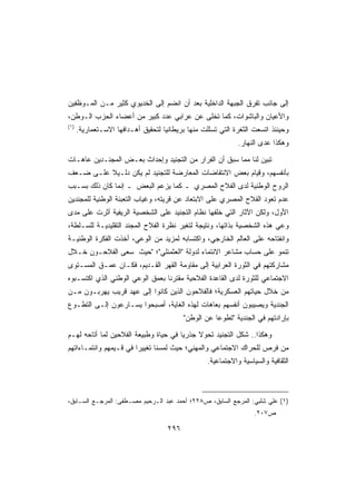 ‫ﺇﻟﻰ ﺠﺎﻨﺏ ﺘﻔﺭﻕ ﺍﻟﺠﺒﻬﺔ ﺍﻟﺩﺍﺨﻠﻴﺔ ﺒﻌﺩ ﺃﻥ ﺍﻨﻀﻡ ﺇﻟﻰ ﺍﻟﺨﺩﻴﻭﻱ ﻜﺜﻴﺭ ﻤـﻥ ﺍﻟﻤـﻭﻅﻔﻴﻥ‬
‫ﻭﺍﻷﻋﻴﺎﻥ ﻭﺍﻟﺒﺎﺸﻭﺍﺕ، ﻜﻤﺎ ﺘﺨﻠﻰ ﻋﻥ ﻋﺭﺍﺒﻲ ﻋﺩﺩ ﻜﺒﻴﺭ ﻤﻥ ﺃﻋﻀﺎﺀ ﺍﻟﺤﺯﺏ ﺍﻟـﻭﻁﻥ،‬
‫)١(‬
      ‫ﻭﺤﻴﻨﺌﺫ ﺍﺘﺴﻌﺕ ﺍﻟﺜﻐﺭﺓ ﺍﻟﺘﻲ ﺘﺴﻠﻠﺕ ﻤﻨﻬﺎ ﺒﺭﻴﻁﺎﻨﻴﺎ ﻟﺘﺤﻘﻴﻕ ﺃﻫـﺩﺍﻓﻬﺎ ﺍﻻﺴـﺘﻌﻤﺎﺭﻴﺔ.‬
                                                              ‫ﻭﻫﻜﺫﺍ ﻋﺩﻯ ﺍﻟﻨﻬﺎﺭ.‬

‫ﺘﺒﻴﻥ ﻟﻨﺎ ﻤﻤﺎ ﺴﺒﻕ ﺃﻥ ﺍﻟﻔﺭﺍﺭ ﻤﻥ ﺍﻟﺘﺠﻨﻴﺩ ﻭﺇﺤﺩﺍﺙ ﺒﻌـﺽ ﺍﻟﻤﺠﻨـﺩﻴﻥ ﻋﺎﻫـﺎﺕ‬
‫ﺒﺄﻨﻔﺴﻬﻡ، ﻭﻗﻴﺎﻡ ﺒﻌﺽ ﺍﻻﻨﺘﻔﺎﻀﺎﺕ ﺍﻟﻤﻌﺎﺭﻀﺔ ﻟﻠﺘﺠﻨﻴﺩ ﻟﻡ ﻴﻜﻥ ﺩﻟـﻴﻼ ﻋﻠـﻰ ﻀـﻌﻑ‬
          ‫ﹰ‬
‫ﺍﻟﺭﻭﺡ ﺍﻟﻭﻁﻨﻴﺔ ﻟﺩﻯ ﺍﻟﻔﻼﺡ ﺍﻟﻤﺼﺭﻱ ـ ﻜﻤﺎ ﻴﺯﻋﻡ ﺍﻟﺒﻌﺽ ـ ﺇﻨﻤﺎ ﻜﺎﻥ ﺫﻟﻙ ﺒﺴـﺒﺏ‬
‫ﻋﺩﻡ ﺘﻌﻭﺩ ﺍﻟﻔﻼﺡ ﺍﻟﻤﺼﺭﻱ ﻋﻠﻰ ﺍﻻﺒﺘﻌﺎﺩ ﻋﻥ ﻗﺭﻴﺘﻪ، ﻭﻏﻴﺎﺏ ﺍﻟﺘﻌﺒﺌﺔ ﺍﻟﻭﻁﻨﻴﺔ ﻟﻠﻤﺠﻨﺩﻴﻥ‬
‫ﺍﻷﻭل، ﻭﻟﻜﻥ ﺍﻵﺜﺎﺭ ﺍﻟﺘﻲ ﺨﻠﻔﻬﺎ ﻨﻅﺎﻡ ﺍﻟﺘﺠﻨﻴﺩ ﻋﻠﻰ ﺍﻟﺸﺨﺼﻴﺔ ﺍﻟﺭﻴﻔﻴﺔ ﺃﺜﺭﺕ ﻋﻠﻰ ﻤﺩﻯ‬
‫ﻭﻋﻲ ﻫﺫﻩ ﺍﻟﺸﺨﺼﻴﺔ ﺒﺫﺍﺘﻬﺎ، ﻭﻨﺘﻴﺠﺔ ﻟﺘﻐﻴﺭ ﻨﻅﺭﺓ ﺍﻟﻔﻼﺡ ﺍﻟﻤﺠﻨﺩ ﺍﻟﺘﻘﻠﻴﺩﻴـﺔ ﻟﻠﺴـﻠﻁﺔ،‬
‫ﻭﺍﻨﻔﺘﺎﺤﻪ ﻋﻠﻰ ﺍﻟﻌﺎﻟﻡ ﺍﻟﺨﺎﺭﺠﻲ، ﻭﺍﻜﺘﺴﺎﺒﻪ ﻟﻤﺯﻴﺩ ﻤﻥ ﺍﻟﻭﻋﻲ، ﺃﺨﺫﺕ ﺍﻟﻔﻜﺭﺓ ﺍﻟﻭﻁﻨﻴـﺔ‬
‫ﺘﻨﻤﻭ ﻋﻠﻰ ﺤﺴﺎﺏ ﻤﺸﺎﻋﺭ ﺍﻻﻨﺘﻤﺎﺀ ﻟﺩﻭﻟﺔ ﺍﻟﻌﺜﻤﻨﻠﻲ؛ ﺤﻴﺙ ﺴﻌﻰ ﺍﻟﻔﻼﺤـﻭﻥ ﺨـﻼل‬
‫ﻤﺸﺎﺭﻜﺘﻬﻡ ﻓﻲ ﺍﻟﺜﻭﺭﺓ ﺍﻟﻌﺭﺍﺒﻴﺔ ﺇﻟﻰ ﻤﻘﺎﻭﻤﺔ ﺍﻟﻘﻬﺭ ﺍﻟﻘـﺩﻴﻡ، ﻓﻜـﺎﻥ ﻋﻤـﻕ ﺍﻟﻤﺴـﺘﻭﻯ‬
‫ﺍﻻﺠﺘﻤﺎﻋﻲ ﻟﻠﺜﻭﺭﺓ ﻟﺩﻯ ﺍﻟﻘﺎﻋﺩﺓ ﺍﻟﻔﻼﺤﻴﺔ ﻤﻘﺘﺭﻨﺎ ﺒﻌﻤﻕ ﺍﻟﻭﻋﻲ ﺍﻟﻭﻁﻨﻲ ﺍﻟﺫﻱ ﺍﻜﺘﺴـﺒﻭﻩ‬
                                ‫ﹰ‬
‫ﻤﻥ ﺨﻼل ﺤﻴﺎﺘﻬﻡ ﺍﻟﻌﺴﻜﺭﻴﺔ؛ ﻓﺎﻟﻔﻼﺤﻭﻥ ﺍﻟﺫﻴﻥ ﻜﺎﻨﻭﺍ ﺇﻟﻰ ﻋﻬﺩ ﻗﺭﻴﺏ ﻴﻬﺭﺒـﻭﻥ ﻤـﻥ‬
‫ﺍﻟﺠﻨﺩﻴﺔ ﻭﻴﺼﻴﺒﻭﻥ ﺃﻨﻔﺴﻬﻡ ﺒﻌﺎﻫﺎﺕ ﻟﻬﺫﻩ ﺍﻟﻐﺎﻴﺔ، ﺃﺼﺒﺤﻭﺍ ﻴﺴـﺎﺭﻋﻭﻥ ﺇﻟـﻰ ﺍﻟﺘﻁـﻭﻉ‬
                                           ‫ﺒﺈﺭﺍﺩﺘﻬﻡ ﻓﻲ ﺍﻟﺠﻨﺩﻴﺔ ﺘﻁﻭﻋﺎ ﻋﻥ ﺍﻟﻭﻁﻥ‬
                                                     ‫ﹰ‬

‫ﻭﻫﻜﺫﺍ.. ﺸﻜل ﺍﻟﺘﺠﻨﻴﺩ ﺘﺤﻭﻻ ﺠﺫﺭﻴﺎ ﻓﻲ ﺤﻴﺎﺓ ﻭﻁﺒﻴﻌﺔ ﺍﻟﻔﻼﺤﻴﻥ ﻟﻤﺎ ﺃﺘﺎﺤﻪ ﻟﻬـﻡ‬
                                      ‫ﹰ‬     ‫ﹰ‬
‫ﻤﻥ ﻓﺭﺹ ﻟﻠﺤﺭﺍﻙ ﺍﻻﺠﺘﻤﺎﻋﻲ ﻭﺍﻟﻤﻬﻨﻲ؛ ﺤﻴﺙ ﻟﻤﺴﻨﺎ ﺘﻐﻴﻴﺭﺍ ﻓﻲ ﻗـﻴﻤﻬﻡ ﻭﺍﻨﺘﻤـﺎﺀﺍﺘﻬﻡ‬
                       ‫ﹰ‬
                                                   ‫ﺍﻟﺜﻘﺎﻓﻴﺔ ﻭﺍﻟﺴﻴﺎﺴﻴﺔ ﻭﺍﻻﺠﺘﻤﺎﻋﻴﺔ.‬



‫)١( ﻋﻠﻲ ﺸﻠﺒﻲ: ﺍﻟﻤﺭﺠﻊ ﺍﻟﺴﺎﺒﻕ، ﺹ٨٢٢؛ ﺃﺤﻤﺩ ﻋﺒﺩ ﺍﻟـﺭﺤﻴﻡ ﻤﺼـﻁﻔﻰ: ﺍﻟﻤﺭﺠـﻊ ﺍﻟﺴـﺎﺒﻕ،‬
                                                                    ‫ﺹ٧٠٢.‬

                                     ‫٦٩٢‬
 