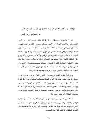 ‫ﺍﻟﺭﻓﺽ ﻭﺍﻻﺤﺘﺠﺎﺝ ﻓﻰ ﺍﻟﺭﻴﻑ ﺍﻟﻤﺼﺭﻯ ﺍﻟﻘﺭﻥ ﺍﻟﺘﺎﺴﻊ ﻋﺸﺭ‬
   ‫ﺩ. ﺇﺴﻤﺎﻋﻴل ﺯﻴﻥ ﺍﻟﺩﻴﻥ‬

‫ﺃﻓﺭﺯﺕ ﻤﺸﺭﻭﻋﺎﺕ ﺍﻟﺘﻨﻤﻴﺔ ﻭﺒﻨﺎﺀ ﺍﻟﺩﻭﻟﺔ ﺍﻟﺤﺩﻴﺜﺔ ﻓﻰ ﺍﻟﻨﺼﻑ ﺍﻷﻭل ﻤﻥ ﺍﻟﻘﺭﻥ‬
‫ﺍﻟﺘﺎﺴﻊ ﻋﺸﺭ، ﺒﺎﻹﻀﺎﻓﺔ ﺇﻟﻰ ﺍﻟﻐﺯﻭ ﺍﻷﺠﻨﺒﻰ ﺒﻤﺨﺘﻠﻑ ﺼﻭﺭﻩ ﻭﺃﺸﻜﺎﻟﻪ، ﻭﺍﻟﺫﻯ ﺍﻨﺘﻬـﻰ‬
‫ﺒﺎﻻﺤﺘﻼل ﺍﻟﺒﺭﻴﻁﺎﻨﻰ ﻟﻠﺒﻼﺩ ﻋﺎﻡ ٢٨٨١، ﺒﻌﺩ ﺃﻥ ﺘـﻡ ﺇﺩﻤـﺎﺝ ﻤﺼـﺭ ﻓـﻰ ﺍﻟﺴـﻭﻕ‬
‫ﺍﻻﻗﺘﺼﺎﺩﻴﺔ ﺍﻟﻌﺎﻟﻤﻴﺔ ﻓﻰ ﺍﻟﻨﺼﻑ ﺍﻟﺜﺎﻨﻰ ﻤﻥ ﺍﻟﻘﺭﻥ ﺍﻟﺘﺎﺴـﻊ ﻋﺸـﺭ، ﺃﻓـﺭﺯﺕ ﻫـﺫﻩ‬
‫ﺍﻟﺴﻴﺎﺴﺎﺕ ﺃﻨﻤﺎﻁﺎ ﻭﺼﻭﺭﺍ ﻋﺩﻴﺩﺓ ﻤﻥ ﺼﻭﺭ ﺍﻟﺭﻓﺽ ﻭﺍﻻﺤﺘﺠﺎﺝ ﺍﻟﺸﻌﺒﻰ، ﻭﺍﻟﺨـﺭﻭﺝ‬
                                             ‫ﹰ‬     ‫ﹰ‬
‫ﻋﻠﻰ ﺍﻟﺴﻠﻁﺔ ﺍﻟﻘﺎﺌﻤﺔ ﻭﻋﺩﻡ ﺍﻟﺨﻀﻭﻉ ﻭﺍﻻﻨﺼﻴﺎﻉ ﻷﻭﺍﻤﺭﻫﺎ ﺒﺄﺴﺎﻟﻴﺏ ﻋﺩﻴﺩﺓ ﻭﻤﺘﻨﻭﻋﺔ؛‬
‫ﻤﻨﻬﺎ : ﺍﻻﺤﺘﺠﺎﺝ ﺍﻟﺼﺎﻤﺕ ﻜﺘﺸﻭﻴﻪ ﺍﻟﺠﺴﺩ ﺃﻭ ﺃﻋﻀﺎﺀ ﺍﻟﺠﺴـﻡ، ﻭﻤﻨﻬـﺎ : ﺍﻻﺤﺘﺠـﺎﺝ‬
‫ﺍﻟﻌﻠﻨﻰ، ﻭﺍﻟﺫﻯ ﻋﺒﺭﺕ ﻋﻨﻪ ﺍﻷﻤﺔ ﺒﻤﺨﺘﻠﻑ ﻓﺌﺎﺘﻬﺎ ﻋﻥ ﻁﺭﻴﻕ ﺍﻻﻨﺘﻔﺎﻀﺎﺕ ﺃﻭ ﺍﻟﺜﻭﺭﺍﺕ‬
             ‫ﺍﻟﺸﻌﺒﻴﺔ ﻀﺩ ﺍﻟﺴﻠﻁﺔ ﻭﺍﻟﻘﺎﺌﻤﻴﻥ ﻋﻠﻴﻬﺎ، ﻭﻫﻭ ﻤﺎ ﺴﺘﻭﻀﺤﻪ ﻫﺫﻩ ﺍﻟﺩﺭﺍﺴﺔ.‬

‫ﻭﺍﻟﺩﺭﺍﺴﺔ ﺍﻟﻤﻘﺩﻤﺔ ﺘﻨﻘﺴﻡ ﺇﻟﻰ ﻤﺤﻭﺭﻴﻥ؛ ﺍﻟﻤﺤﻭﺭ ﺍﻷﻭل : ﻭﻫـﻭ ﻋﺒـﺎﺭﺓ ﻋـﻥ‬
‫ﻋﺭﺽ ﺘﺎﺭﻴﺨﻰ ﻟﻤﺸﺭﻭﻋﺎﺕ ﺒﻨﺎﺀ ﺍﻟﺩﻭﻟﺔ ﺍﻟﺤﺩﻴﺜﺔ، ﻭﻤﻭﻗﻑ ﺍﻟﻤﺠﺘﻤـﻊ ﻤـﻥ ﻅـﺎﻫﺭﺓ‬
‫ﺍﻟﺘﺤﺩﻴﺙ ﺒﺩﺀﺍ ﻤﻥ ﻋﺼﺭ ﻤﺤﻤﺩ ﻋﻠﻰ ﻤﺭﻭﺭﺍ ﺒﺎﻟﻨﺼﻑ ﺍﻟﺜﺎﻨﻰ ﻤﻥ ﺍﻟﻘﺭﻥ ﺍﻟﺘﺎﺴﻊ ﻋﺸﺭ،‬
                                   ‫ﹰ‬                     ‫ﹰ‬
‫ﻭﺭﺩ ﻓﻌل ﺍﻟﻤﺠﺘﻤﻊ ﺒﻤﺨﺘﻠﻑ ﻓﺌﺎﺘﻪ ﻤﻥ ﺍﻟﺴﻠﻁﺔ ﻭﺍﻟﺘﻐﻠﻐل ﺍﻷﺠﻨﺒﻰ ﻭﻫﻭ ﻤﺎ ﻋﺒﺭﺕ ﻋﻨـﻪ‬
‫ﺍﻟﺜﻭﺭﺓ ﺍﻟﻌﺭﺍﺒﻴﺔ، ﻭﺃﺨﻴﺭﺍ ﻋﺭﺽ ﻻﺘﺠﺎﻫﺎﺕ ﺍﻟﺼﺤﺎﻓﺔ ﺍﻟﻭﻁﻨﻴﺔ ﻭﺍﻟﻬﻴﺌﺎﺕ ﺍﻟﻨﻴﺎﺒﻴﺔ ﻤـﻥ‬
                                                  ‫ﹰ‬
                                         ‫ﺴﻴﺎﺴﺎﺕ ﺍﻻﺤﺘﻼل ﺍﻟﺒﺭﻴﻁﺎﻨﻰ ﺒﻭﺠﻪ ﻋﺎﻡ.‬

‫ﺃﻤﺎ ﺍﻟﻤﺤﻭﺭ ﺍﻟﺜﺎﻨﻰ : ﻓﻬﻭ ﻋﺒﺎﺭﺓ ﻋﻥ ﺭﺼﺩ ﻭﻤﺘﺎﺒﻌﺔ ﻟﻤﻭﻗﻑ ﺍﻟﺴﻠﻁﺔ ﻤﻥ ﻅﺎﻫﺭﺓ‬
‫ﺍﻟﺭﻓﺽ ﻭﺍﻻﺤﺘﺠﺎﺝ ﺍﻟﺸﻌﺒﻰ ﺒﻤﺨﺘﻠﻑ ﺼﻭﺭﻩ، ﻭﺍﻟﺫﻯ ﺘﻤﺜل ﻓﻰ ﺇﺼﺩﺍﺭ ﺴﻠﺴـﻠﺔ ﻤـﻥ‬
‫ﺍﻟﺘﺸﺭﻴﻌﺎﺕ ﻭﺍﻟﻘﻭﺍﻨﻴﻥ ﻟﻤﻭﺍﺠﻬﺔ ﻫﺫﻩ ﺍﻟﻅﺎﻫﺭﺓ ﻭﺍﻟﺘﺼﺩﻯ ﻟﻬﺎ ﻭﺘﺠﺭﻴﻡ ﻤﺜل ﻫﺫﻩ ﺍﻷﻓﻌـﺎل‬
                                ‫ﺍﻟﻤﻨﺎﻭﺌﺔ ﻟﻠﺴﻠﻁﺔ ﻭﺍﻟﺭﺍﻓﻀﺔ ﻟﻤﺜل ﻫﺫﻩ ﺍﻟﺴﻴﺎﺴﺎﺕ.‬


                                   ‫٩٨٢‬
 