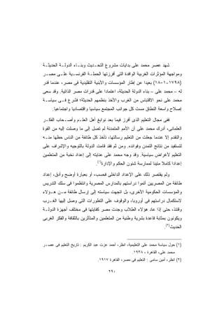 ‫ﺸﻬﺩ ﻋﺼﺭ ﻤﺤﻤﺩ ﻋﻠﻰ ﺒﺩﺍﻴﺎﺕ ﻤﺸﺭﻭﻉ ﺍﻟﺘﺤـﺩﻴﺙ ﻭﺒﻨـﺎﺀ ﺍﻟﺩﻭﻟـﺔ ﺍﻟﺤﺩﻴﺜـﺔ‬
‫ﻭﻤﻭﺍﺠﻬﺔ ﺍﻟﻤﺅﺜﺭﺍﺕ ﺍﻟﻐﺭﺒﻴﺔ ﺍﻟﻭﺍﻓﺩﺓ ﺍﻟﺘﻰ ﺃﻓﺭﺯﺘﻬﺎ ﺍﻟﺤﻤﻠـﺔ ﺍﻟﻔﺭﻨﺴـﻴﺔ ﻋﻠـﻰ ﻤﺼـﺭ‬
‫)٨٩٧١-١٠٨١( ﺒﻌﻴﺩﺍ ﻋﻥ ﺇﻁﺎﺭ ﺍﻟﻤﺅﺴﺴﺎﺕ ﻭﺍﻷﺒﻨﻴﺔ ﺍﻟﺘﻘﻠﻴﺩﻴﺔ ﻓﻰ ﻤﺼﺭ، ﻋﻨﺩﻤﺎ ﻗﺩﺭ‬
                                                     ‫ﹰ‬
‫ﻟﻪ – ﻤﺤﻤﺩ ﻋﻠﻰ – ﺒﻨﺎﺀ ﺍﻟﺩﻭﻟﺔ ﺍﻟﺤﺩﻴﺜﺔ، ﺍﻋﺘﻤﺎﺩﺍ ﻋﻠﻰ ﻗﺩﺭﺍﺕ ﻤﺼﺭ ﺍﻟﺫﺍﺘﻴﺔ. ﻭﻗﺩ ﺴﻌﻰ‬
                               ‫ﹰ‬
‫ﻤﺤﻤﺩ ﻋﻠﻰ ﻨﺤﻭ ﺍﻻﻗﺘﺒﺎﺱ ﻤﻥ ﺍﻟﻐﺭﺏ ﻭﺍﻷﺨﺫ ﺒﻨﻅﻤﻬﻡ ﺍﻟﺤﺩﻴﺜﺔ؛ ﻓﺸﺭﻉ ﻓـﻰ ﺴﻴﺎﺴـﺔ‬
     ‫ﺇﺼﻼﺡ ﻭﺍﺴﻌﺔ ﺍﻟﻨﻁﺎﻕ ﻤﺴﺕ ﻜل ﺠﻭﺍﻨﺏ ﺍﻟﻤﺠﺘﻤﻊ ﺴﻴﺎﺴﻴﺎ ﻭﺍﻗﺘﺼﺎﺩﻴﺎ ﻭﺍﺠﺘﻤﺎﻋﻴﺎ.‬
      ‫ﹰ‬         ‫ﹰ‬         ‫ﹰ‬

‫ﻓﻔﻰ ﻤﺠﺎل ﺍﻟﺘﻌﻠﻴﻡ ﺍﻟﺫﻯ ﺃﻓﺭﺯ ﻓﻴﻤﺎ ﺒﻌﺩ ﻨﻭﺍﺒﻎ ﺃﻫل ﺍﻟﻌﻠـﻡ ﻭﺃﺼـﺤﺎﺏ ﺍﻟﻔﻜـﺭ‬
‫ﺍﻟﻌﻠﻤﺎﻨﻰ، ﺃﺩﺭﻙ ﻤﺤﻤﺩ ﻋﻠﻰ ﺃﻥ ﺍﻷﻤﻡ ﺍﻟﻤﺘﻤﺩﻨﺔ ﻟﻡ ﺘﺼل ﺇﻟﻰ ﻤﺎ ﻭﺼﻠﺕ ﺇﻟﻴﻪ ﻤﻥ ﺍﻟﻘﻭﺓ‬
‫ﻭﺍﻟﺘﻘﺩﻡ ﺇﻻ ﻋﻨﺩﻤﺎ ﺠﻌﻠﺕ ﻤﻥ ﺍﻟﺘﻌﻠﻴﻡ ﺭﺴﺎﻟﺘﻬﺎ، ﺘﺄﺨﺫ ﻜل ﻁﺎﺌﻔﺔ ﻤﻥ ﺍﻟﻨﺎﺱ ﺤﻅﻬﺎ ﻤﻨـﻪ‬
‫ﻟﺘﺴﺘﻔﻴﺩ ﻤﻥ ﻨﺘﺎﺌﺞ ﺍﻟﺘﻤﺩﻥ ﻭﻓﻭﺍﺌﺩﻩ. ﻭﻤﻥ ﺜﻡ ﻓﻘﺩ ﻗﺎﻤﺕ ﺍﻟﺩﻭﻟﺔ ﺒﺎﻟﺘﻭﺠﻴﻪ ﻭﺍﻹﺸﺭﺍﻑ ﻋﻠﻰ‬
‫ﺍﻟﺘﻌﻠﻴﻡ ﻷﻏﺭﺍﺽ ﺴﻴﺎﺴﻴﺔ. ﻭﻗﺩ ﻭﺠﻪ ﻤﺤﻤﺩ ﻋﻠﻰ ﻋﻨﺎﻴﺘﻪ ﺇﻟﻰ ﺇﻋﺩﺍﺩ ﻨﺨﺒﺔ ﻤﻥ ﺍﻟﻤﺘﻌﻠﻤﻴﻥ‬
                               ‫ﺇﻋﺩﺍﺩﺍ ﻜﺎﻤﻼ ﻤﺘﻴﻨﺎ ﻟﻤﻤﺎﺭﺴﺔ ﺸﺌﻭﻥ ﺍﻟﺤﻜﻡ ﻭﺍﻹﺩﺍﺭﺓ)١(.‬
                                                              ‫ﹰ ﹰ‬        ‫ﹰ‬

‫ﻭﻟﻡ ﻴﻘﺘﺼﺭ ﺫﻟﻙ ﻋﻠﻰ ﺍﻹﻋﺩﺍﺩ ﺍﻟﺩﺍﺨﻠﻰ ﻓﺤﺴﺏ، ﺃﻭ ﺒﻌﺒﺎﺭﺓ ﺃﻭﻀﺢ ﻭﺃﺩﻕ، ﺇﻋﺩﺍﺩ‬
‫ﻁﺎﺌﻔﺔ ﻤﻥ ﺍﻟﻤﺼﺭﻴﻴﻥ ﺃﺘﻤﻭﺍ ﺩﺭﺍﺴﺘﻬﻡ ﺒﺎﻟﻤﺩﺍﺭﺱ ﺍﻟﻤﺼﺭﻴﺔ ﻭﺍﻨﺘﻅﻤﻭﺍ ﻓﻰ ﺴﻠﻙ ﺍﻟﺘﺩﺭﻴﺱ‬
‫ﻭﺍﻟﻤﺅﺴﺴﺎﺕ ﺍﻟﺤﻜﻭﻤﻴﺔ ﺍﻷﺨﺭﻯ، ﺒل ﺍﺘﺠﻬﺕ ﺴﻴﺎﺴﺘﻪ ﺇﻟﻰ ﺇﺭﺴﺎل ﻁﺎﺌﻔﺔ ﻤـﻥ ﻫـﺅﻻﺀ‬
‫ﻻﺴﺘﻜﻤﺎل ﺩﺭﺍﺴﺘﻬﻡ ﻓﻰ ﺃﻭﺭﻭﺒﺎ، ﻭﺍﻟﻭﻗﻭﻑ ﻋﻠﻰ ﺍﻟﺘﻁﻭﺭﺍﺕ ﺍﻟﺘﻰ ﻭﺼل ﺇﻟﻴﻬﺎ ﺍﻟﻐـﺭﺏ‬
‫ﻭﻗﺘﺌﺫ، ﺤﺘﻰ ﺇﺫﺍ ﻋﺎﺩ ﻫﺅﻻﺀ ﺍﻟﻁﻼﺏ ﻭﺠﺩﺕ ﻤﺼﺭ ﻜﻔﺎﻴﺘﻬﺎ ﻓﻰ ﻤﺨﺘﻠﻑ ﺃﺠﻬﺯﺓ ﺍﻟﺩﻭﻟـﺔ‬
‫ﻭﻴﻜﻭﻨﻭﻥ ﺒﻤﺜﺎﺒﺔ ﻗﺎﻋﺩﺓ ﺒﺸﺭﻴﺔ ﻭﻁﻨﻴﺔ ﻤﻥ ﺍﻟﻤﺘﻌﻠﻤﻴﻥ ﻭﺍﻟﻤﺘﺄﺜﺭﻴﻥ ﺒﺎﻟﺜﻘﺎﻓﺔ ﻭﺍﻟﻔﻜﺭ ﺍﻟﻐﺭﺒﻰ‬
                                                                        ‫ﺍﻟﺤﺩﻴﺙ)٢(.‬


‫)١( ﺤﻭل ﺴﻴﺎﺴﺔ ﻤﺤﻤﺩ ﻋﻠﻰ ﺍﻟﺘﻌﻠﻴﻤﻴﺔ، ﺍﻨﻅﺭ، ﺃﺤﻤﺩ ﻋﺯﺕ ﻋﺒﺩ ﺍﻟﻜﺭﻴﻡ : ﺘﺎﺭﻴﺦ ﺍﻟﺘﻌﻠﻴﻡ ﻓﻰ ﻋﺼـﺭ‬
                                                     ‫ﻤﺤﻤﺩ ﻋﻠﻰ، ﺍﻟﻘﺎﻫﺭﺓ ، ٨٣٩١.‬
                                ‫)٢( ﺍﻨﻅﺭ، ﺃﻤﻴﻥ ﺴﺎﻤﻰ : ﺍﻟﺘﻌﻠﻴﻡ ﻓﻰ ﻤﺼﺭ، ﺍﻟﻘﺎﻫﺭﺓ ٧١٩١.‬

                                       ‫٠٩٢‬
 