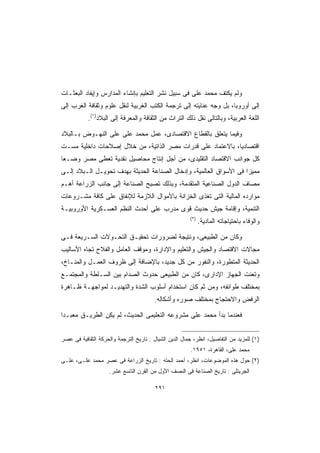 ‫ﻭﻟﻡ ﻴﻜﺘﻑ ﻤﺤﻤﺩ ﻋﻠﻰ ﻓﻰ ﺴﺒﻴل ﻨﺸﺭ ﺍﻟﺘﻌﻠﻴﻡ ﺒﺈﻨﺸﺎﺀ ﺍﻟﻤﺩﺍﺭﺱ ﻭﺇﻴﻔﺎﺩ ﺍﻟﺒﻌﺜـﺎﺕ‬
‫ﺇﻟﻰ ﺃﻭﺭﻭﺒﺎ، ﺒل ﻭﺠﻪ ﻋﻨﺎﻴﺘﻪ ﺇﻟﻰ ﺘﺭﺠﻤﺔ ﺍﻟﻜﺘﺏ ﺍﻟﻐﺭﺒﻴﺔ ﻟﻨﻘل ﻋﻠﻭﻡ ﻭﺜﻘﺎﻓﺔ ﺍﻟﻐﺭﺏ ﺇﻟﻰ‬
           ‫ﺍﻟﻠﻐﺔ ﺍﻟﻌﺭﺒﻴﺔ، ﻭﺒﺎﻟﺘﺎﻟﻰ ﻨﻘل ﺫﻟﻙ ﺍﻟﺘﺭﺍﺙ ﻤﻥ ﺍﻟﺜﻘﺎﻓﺔ ﻭﺍﻟﻤﻌﺭﻓﺔ ﺇﻟﻰ ﺍﻟﺒﻼﺩ)١(.‬

‫ﻭﻓﻴﻤﺎ ﻴﺘﻌﻠﻕ ﺒﺎﻟﻘﻁﺎﻉ ﺍﻻﻗﺘﺼﺎﺩﻯ، ﻋﻤل ﻤﺤﻤﺩ ﻋﻠﻰ ﻋﻠ ‪ ‬ﺍﻟﻨﻬـﻭﺽ ﺒـﺎﻟﺒﻼﺩ‬
                ‫‪ ‬ﹶﻰ‬
‫ﺍﻗﺘﺼﺎﺩﻴﹰ، ﺒﺎﻻﻋﺘﻤﺎﺩ ﻋﻠﻰ ﻗﺩﺭﺍﺕ ﻤﺼﺭ ﺍﻟﺫﺍﺘﻴﺔ، ﻤﻥ ﺨﻼل ﺇﺼﻼﺤﺎﺕ ﺩﺍﺨﻠﻴﺔ ﻤﺴـﺕ‬
                                                           ‫ﺎ‬
‫ﻜل ﺠﻭﺍﻨﺏ ﺍﻻﻗﺘﺼﺎﺩ ﺍﻟﺘﻘﻠﻴﺩﻯ، ﻤﻥ ﺃﺠل ﺇﻨﺘﺎﺝ ﻤﺤﺎﺼﻴل ﻨﻘﺩﻴﺔ ﺘﻌﻁﻰ ﻤﺼﺭ ﻭﻀـﻌﺎ‬
‫ﹰ‬
‫ﻤﻤﻴﺯﺍ ﻓﻰ ﺍﻷﺴﻭﺍﻕ ﺍﻟﻌﺎﻟﻤﻴﺔ، ﻭﺇﺩﺨﺎل ﺍﻟﺼﻨﺎﻋﺔ ﺍﻟﺤﺩﻴﺜﺔ ﺒﻬﺩﻑ ﺘﺤﻭﻴـل ﺍﻟـﺒﻼﺩ ﺇﻟـﻰ‬
                                                                   ‫ﹰ‬
‫ﻤﺼﺎﻑ ﺍﻟﺩﻭل ﺍﻟﺼﻨﺎﻋﻴﺔ ﺍﻟﻤﺘﻘﺩﻤﺔ، ﻭﺒﺫﻟﻙ ﺘﺼﺒﺢ ﺍﻟﺼﻨﺎﻋﺔ ﺇﻟﻰ ﺠﺎﻨﺏ ﺍﻟﺯﺭﺍﻋﺔ ﺃﻫـﻡ‬
‫ﻤﻭﺍﺭﺩﻩ ﺍﻟﻤﺎﻟﻴﺔ ﺍﻟﺘﻰ ﺘﻐﺫﻯ ﺍﻟﺨﺯﺍﻨﺔ ﺒﺎﻷﻤﻭﺍل ﺍﻟﻼﺯﻤﺔ ﻟﻺﻨﻔﺎﻕ ﻋﻠﻰ ﻜﺎﻓﺔ ﻤﺸـﺭﻭﻋﺎﺕ‬
‫ﺍﻟﺘﻨﻤﻴﺔ، ﻭﺇﻗﺎﻤﺔ ﺠﻴﺵ ﺤﺩﻴﺙ ﻗﻭﻯ ﻤﺩﺭﺏ ﻋﻠﻰ ﺃﺤﺩﺙ ﺍﻟﻨﻅﻡ ﺍﻟﻌﺴـﻜﺭﻴﺔ ﺍﻷﻭﺭﻭﺒﻴـﺔ‬
                                                        ‫)٢(‬
                                                              ‫ﻭﺍﻟﻭﻓﺎﺀ ﺒﺎﺤﺘﻴﺎﺠﺎﺘﻪ ﺍﻟﻤﺎﺩﻴﺔ.‬

‫ﻭﻜﺎﻥ ﻤﻥ ﺍﻟﻁﺒﻴﻌﻰ، ﻭﻨﺘﻴﺠﺔ ﻟﻀﺭﻭﺭﺍﺕ ﺘﺤﻘﻴـﻕ ﺍﻟﺘﺤـﻭﻻﺕ ﺍﻟﺴـﺭﻴﻌﺔ ﻓـﻰ‬
‫ﻤﺠﺎﻻﺕ ﺍﻻﻗﺘﺼﺎﺩ ﻭﺍﻟﺠﻴﺵ ﻭﺍﻟﺘﻌﻠﻴﻡ ﻭﺍﻹﺩﺍﺭﺓ، ﻭﻤﻭﻗﻑ ﺍﻟﻌﺎﻤل ﻭﺍﻟﻔﻼﺡ ﺘﺠﺎﻩ ﺍﻷﺴﺎﻟﻴﺏ‬
‫ﺍﻟﺤﺩﻴﺜﺔ ﺍﻟﻤﺘﻁﻭﺭﺓ، ﻭﺍﻟﻨﻔﻭﺭ ﻤﻥ ﻜل ﺠﺩﻴﺩ، ﺒﺎﻹﻀﺎﻓﺔ ﺇﻟﻰ ﻅﺭﻭﻑ ﺍﻟﻌﻤـل ﻭﺍﻟﻤﻨـﺎﺥ،‬
‫ﻭﺘﻌﻨﺕ ﺍﻟﺠﻬﺎﺯ ﺍﻹﺩﺍﺭﻯ، ﻜﺎﻥ ﻤﻥ ﺍﻟﻁﺒﻴﻌﻰ ﺤﺩﻭﺙ ﺍﻟﺼﺩﺍﻡ ﺒﻴﻥ ﺍﻟﺴـﻠﻁﺔ ﻭﺍﻟﻤﺠﺘﻤـﻊ‬
‫ﺒﻤﺨﺘﻠﻑ ﻁﻭﺍﺌﻔﻪ، ﻭﻤﻥ ﺜﻡ ﻜﺎﻥ ﺍﺴﺘﺨﺩﺍﻡ ﺃﺴﻠﻭﺏ ﺍﻟﺸﺩﺓ ﻭﺍﻟﺘﻬﺩﻴـﺩ ﻟﻤﻭﺍﺠﻬـﺔ ﻅـﺎﻫﺭﺓ‬
                                        ‫ﺍﻟﺭﻓﺽ ﻭﺍﻻﺤﺘﺠﺎﺝ ﺒﻤﺨﺘﻠﻑ ﺼﻭﺭﻩ ﻭﺃﺸﻜﺎﻟﻪ.‬

‫ﻓﻌﻨﺩﻤﺎ ﺒﺩﺃ ﻤﺤﻤﺩ ﻋﻠﻰ ﻤﺸﺭﻭﻋﻪ ﺍﻟﺘﻌﻠﻴﻤﻰ ﺍﻟﺤﺩﻴﺙ، ﻟﻡ ﻴﻜﻥ ﺍﻟﻁﺭﻴـﻕ ﻤﻌﺒـﺩﺍ‬
‫ﹰ‬


‫)١( ﻟﻠﻤﺯﻴﺩ ﻤﻥ ﺍﻟﺘﻔﺎﺼﻴل، ﺍﻨﻅﺭ، ﺠﻤﺎل ﺍﻟﺩﻴﻥ ﺍﻟﺸﻴﺎل : ﺘﺎﺭﻴﺦ ﺍﻟﺘﺭﺠﻤﺔ ﻭﺍﻟﺤﺭﻜﺔ ﺍﻟﺜﻘﺎﻓﻴﺔ ﻓﻰ ﻋﺼﺭ‬
                                                        ‫ﻤﺤﻤﺩ ﻋﻠﻰ، ﺍﻟﻘﺎﻫﺭﺓ، ١٥٩١.‬
‫)٢( ﺤﻭل ﻫﺫﻩ ﺍﻟﻤﻭﻀﻭﻋﺎﺕ، ﺍﻨﻅﺭ، ﺃﺤﻤﺩ ﺍﻟﺤﺘﻪ : ﺘﺎﺭﻴﺦ ﺍﻟﺯﺭﺍﻋﺔ ﻓﻰ ﻋﺼﺭ ﻤﺤﻤﺩ ﻋﻠـﻰ، ﻋﻠـﻰ‬
                     ‫ﺍﻟﺠﺭﻴﺘﻠﻰ : ﺘﺎﺭﻴﺦ ﺍﻟﺼﻨﺎﻋﺔ ﻓﻰ ﺍﻟﻨﺼﻑ ﺍﻷﻭل ﻤﻥ ﺍﻟﻘﺭﻥ ﺍﻟﺘﺎﺴﻊ ﻋﺸﺭ.‬

                                         ‫١٩٢‬
 