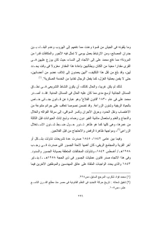 ‫ﻭﻤﺎ ﻴﻠﻘﻭﻨﻪ ﻓﻰ ﺍﻟﺠﻴﺵ ﻤﻥ ﻗﺴﻭﺓ ﻭﻋﻨﺕ ﻤﻤﺎ ﺩﻓﻌﻬﻡ ﺇﻟﻰ ﺍﻟﻬﺭﻭﺏ ﻭﻋﺩﻡ ﺍﻟﺒﻘـﺎﺀ ﺒـﻴﻥ‬
‫ﺠﺩﺭﺍﻥ ﺍﻟﻤﺼﺎﻨﻊ، ﻭﻤﻥ ﺍﻻﺭﺘﺒﺎﻁ ﺒﻌﻤل ﻴﻭﻤﻰ ﻻ ﺘﻤﺜل ﻓﻴﻪ ﺍﻷﺠﻭﺭ ﻭﺍﻟﻤﻜﺎﻓﺂﺕ ﻗﺩﺭﺍ ﻤﻥ‬
   ‫ﹰ‬
‫ﺍﻟﻤﺭﻭﻨﺔ؛ ﻤﻤﺎ ﺩﻓﻊ ﻤﺤﻤﺩ ﻋﻠﻰ ﺇﻟﻰ ﺍﻻﺘﺠﺎﻩ ﺇﻟﻰ ﺍﻟﻨﺴﺎﺀ، ﺤﻴﺙ ﻜﺎﻥ ﻴﻭﺯﻉ ﻋﻠﻴﻬﻥ ﻓـﻰ‬
‫ﺍﻟﻘﺭﻯ ﻤﻘﺩﺍﺭﺍ ﻤﻌﻴﻨﺎ ﻤﻥ ﺍﻟﻜﺘﺎﻥ ﻭﻴﻁﺎﻟﺒﻬﻥ ﺒﺈﻋﺎﺩﺓ ﻫﺫﺍ ﺍﻟﻤﻘﺩﺍﺭ ﻤﻐﺯﻭﻻ ﻓﻰ ﻭﻗﺕ ﻴﺤـﺩﺩ‬
             ‫ﹰ‬                                           ‫ﹰ‬     ‫ﹰ‬
‫ﻟﻬﻥ، ﻭﻗﺩ ﺒﻠﻎ ﻤﻥ ﺜﻘل ﻫﺫﺍ ﺍﻟﺘﻜﻠﻴﻑ، ﺃﻨﻬﻥ ﻴﻌﻤﺩﻭﻥ ﺇﻟﻰ ﺇﺘﻼﻑ ﻋﻀﻭ ﻤﻥ ﺃﻋﻀﺎﺌﻬﻥ،‬
      ‫)١(‬
            ‫ﺤﺘﻰ ﻻ ﻴﻘﻤﻥ ﺒﻌﻤﻠﻴﺔ ﺍﻟﻐﺯل، ﻜﻤﺎ ﻴﻔﻌل ﺍﻟﺭﺠﺎل ﺘﻔﺎﺩﻴﺎ ﻤﻥ ﺍﻟﺨﺩﻤﺔ ﺍﻟﻌﺴﻜﺭﻴﺔ.‬
                                 ‫ﹰ‬

‫ﻟﺫﻟﻙ ﻟﻡ ﻴﻜﻥ ﻏﺭﻴﺒﹰ، ﻭﺍﻟﺤﺎل ﻜﺫﻟﻙ، ﺃﻥ ﻴﻜﻭﻥ ﺍﻟﻨﺸﺎﻁ ﺍﻟﺘﺸﺭﻴﻌﻰ ﻓـﻰ ﻨﻁـﺎﻕ‬
                                                ‫ﺎ‬
‫ﺍﻟﻤﺴﺎﺌل ﺍﻟﺠﻨﺎﺌﻴﺔ ﺃﻭﺴﻊ ﻤﺩﻯ ﻤﻤﺎ ﻜﺎﻥ ﻋﻠﻴﻪ ﺍﻟﺤﺎل ﻓﻰ ﺍﻟﻤﺴﺎﺌل ﺍﻟﻤﺩﻨﻴﺔ. ﻓﻘـﺩ ﺃﺼـﺩﺭ‬
‫ﻤﺤﻤﺩ ﻋﻠﻰ ﻓﻰ ﻋﺎﻡ ٠٣٨١ ﻗﺎﻨﻭﻥ ﺍﻟﻔﻼﺡ ﻭﻫﻭ ﻋﺒﺎﺭﺓ ﻋﻥ ﻗـﺎﻨﻭﻥ ﺠﻨـﺎﺌﻰ ﺨـﺎﺹ‬
‫ﺒﺎﻟﺤﻴﺎﺓ ﺍﻟﺭﻴﻔﻴﺔ ﻭﺸﺌﻭﻥ ﺍﻟﺯﺭﺍﻋﺔ. ﻭﻗﺩ ﺘﻀﻤﻥ ﻨﺼﻭﺼﺎ ﺘﻌﺎﻗﺏ ﻋﻠﻰ ﺠﺭﺍﺌﻡ ﻤﺘﻨﻭﻋﺔ ﻤﻥ‬
                          ‫ﹰ‬
‫ﺍﻻﻏﺘﺼﺎﺏ ﻭﻨﻘل ﺍﻟﺤﺩﻭﺩ ﻭﺤﺭﻕ ﺍﻷﺠﺭﺍﻥ ﻭﻜﺴﺭ ﺍﻟﺴﻭﺍﻗﻰ، ﺇﻟﻰ ﺴﺭﻗﺔ ﺍﻟﻔﻭﺍﻜﻪ ﻭﺍﻟﻐﻼل‬
‫ﻭﺍﻟﺩﺠﺎﺝ ﻭﺍﻟﻐﻨﻡ ﻭﺍﺴﺘﻌﻤﺎل ﻤﺎﺸﻴﺔ ﺍﻟﻐﻴﺭ ﺩﻭﻥ ﺭﻀﺎﻩ، ﻭﺫﺒﺢ ﺇﻨﺎﺙ ﺍﻟﺤﻴﻭﺍﻨﺎﺕ ﻗﺒل ﺍﻟﺜﺎﻟﺜﺔ‬
‫ﻤﻥ ﻋﻤﺭﻫﺎ، ﻭﻫﻰ ﻜﻠﻬﺎ ﻜﻤﺎ ﻫﻭ ﻅﺎﻫﺭ ﺘـﺩﻭﺭ ﺤـﻭل ﻀـﺒﻁ ﺸـﺌﻭﻥ ﺍﻻﺴـﺘﻐﻼل‬
                  ‫ﺍﻟﺯﺭﺍﻋﻰ)٢(، ﻭﻤﻭﺍﺠﻬﺔ ﻅﺎﻫﺭﺓ ﺍﻟﺭﻓﺽ ﻭﺍﻻﺤﺘﺠﺎﺝ ﻤﻥ ﻗﺒل ﺍﻟﻔﻼﺤﻴﻥ.‬

‫ﻭﻓﻴﻤﺎ ﺒﻴﻥ ﻋﺎﻤﻰ ٢٤٨١، ٥٤٨١ ﺼﺩﺭﺕ ﻋﺩﺓ ﺘﺸﺭﻴﻌﺎﺕ ﺘﻨﺎﻭﻟﺕ ﺒﺸـﻜل ﺃﻭ‬
‫ﺁﺨﺭ ﺍﻟﻘﺭﻴﺔ ﻭﺍﻟﻤﺠﺘﻤﻊ ﺍﻟﺭﻴﻔﻰ، ﻜﺎﻥ ﺃﻫﻤﻬﺎ ﻻﺌﺤﺔ ﺍﻟﺠﺴﻭﺭ ﺍﻟﺘﻰ ﺼﺩﺭﺕ ﻓـﻰ ﺭﺠـﺏ‬
‫٨٥٢١ﻫـ/ ﺃﻏﺴﻁﺱ ٢٤٨١، ﻭﺘﻨﺎﻭﻟﺕ ﺍﻟﻤﺨﺎﻟﻔﺎﺕ ﺍﻟﻤﺘﻌﻠﻘﺔ ﺒﺼﻴﺎﻨﺔ ﺍﻟﺠﺴﻭﺭ ﻭﺍﻟﺴﺩﻭﺩ.‬
‫ﻭﻓﻰ ﻫﺫﺍ ﺍﻻﺘﺠﺎﻩ ﺼﺩﺭ ﻗﺎﻨﻭﻥ ﻋﻤﻠﻴﺎﺕ ﺍﻟﺠﺴﻭﺭ ﻓﻰ ﺫﻯ ﺍﻟﺤﺠﺔ ٨٥٢١ﻫــ/ ﻴﻨـﺎﻴﺭ‬
‫٣٤٨١ ﻭﺍﻟﺫﻯ ﻴﺤﺩﺩ ﺍﻟﻭﺍﺠﺒﺎﺕ ﺍﻟﻤﻠﻘﺎﺓ ﻋﻠﻰ ﻋﺎﺘﻕ ﺍﻟﻤﻬﻨﺩﺴﻴﻥ ﻭﺍﻟﻤﻭﻅﻔﻴﻥ ﺍﻵﺨﺭﻴﻥ ﻓﻴﻤﺎ‬


                                        ‫)١( ﻤﺤﻤﺩ ﻓﺅﺍﺩ ﺸﻜﺭﻯ، ﺍﻟﻤﺭﺠﻊ ﺍﻟﺴﺎﺒﻕ، ﺹ٨٢٢.‬
‫)٢( ﺸﻔﻴﻕ ﺸﺤﺎﺘﻪ : ﺘﺎﺭﻴﺦ ﺤﺭﻜﺔ ﺍﻟﺘﺠﺩﻴﺩ ﻓﻰ ﺍﻟﻨﻅﻡ ﺍﻟﻘﺎﻨﻭﻨﻴﺔ ﻓﻰ ﻤﺼﺭ ﻤﻨﺫ ﻤﻁﻠﻊ ﺍﻟﻘـﺭﻥ ﺍﻟﺘﺎﺴـﻊ‬
                                                                  ‫ﻋﺸﺭ، ﺹ٥٠١.‬

                                        ‫٦٩٢‬
 