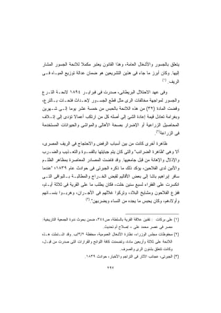 ‫ﻴﺘﻌﻠﻕ ﺒﺎﻟﺠﺴﻭﺭ ﻭﺍﻷﺸﻐﺎل ﺍﻟﻌﺎﻤﺔ، ﻭﻫﺫﺍ ﺍﻟﻘﺎﻨﻭﻥ ﻴﻌﺘﺒﺭ ﻤﻜﻤﻼ ﻟﻼﺌﺤﺔ ﺍﻟﺠﺴﻭﺭ ﺍﻟﻤﺸﺎﺭ‬
                    ‫ﹰ‬
‫ﺇﻟﻴﻬﺎ. ﻭﻜﺎﻥ ﺃﺒﺭﺯ ﻤﺎ ﺠﺎﺀ ﻓﻰ ﻫﺫﻴﻥ ﺍﻟﺘﺸﺭﻴﻌﻴﻥ ﻫﻭ ﻀﻤﺎﻥ ﻋﺩﺍﻟﺔ ﺘﻭﺯﻴﻊ ﺍﻟﻤﻴـﺎﻩ ﻓـﻰ‬
                                                                        ‫)١(‬
                                                                              ‫ﺍﻟﺭﻴﻑ.‬

‫ﻭﻓﻰ ﻋﻬﺩ ﺍﻻﺤﺘﻼل ﺍﻟﺒﺭﻴﻁﺎﻨﻰ، ﺼﺩﺭﺕ ﻓﻰ ﻓﺒﺭﺍﻴـﺭ ٤٩٨١ ﻻﺌﺤـﺔ ﺍﻟﺘـﺭﻉ‬
‫ﻭﺍﻟﺠﺴﻭﺭ ﻟﻤﻭﺍﺠﻬﺔ ﻤﺨﺎﻟﻔﺎﺕ ﺍﻟﺭﻯ ﻤﺜل ﻗﻁﻊ ﺍﻟﺠﺴـﻭﺭ ﻹﺤـﺩﺍﺙ ﻓﺘﺤـﺎﺕ ﺒـﺎﻟﺘﺭﻉ،‬
‫ﻭﻗﻀﺕ ﺍﻟﻤﺎﺩﺓ )٢٣( ﻤﻥ ﻫﺫﻩ ﺍﻟﻼﺌﺤﺔ ﺒﺎﻟﺤﺒﺱ ﻤﻥ ﺨﻤﺴﺔ ﻋﺸﺭ ﻴﻭﻤﺎ ﺇﻟـﻰ ﺸـﻬﺭﻴﻥ‬
            ‫ﹰ‬
‫ﻭﺒﻐﺭﺍﻤﺔ ﺘﻌﺎﺩل ﻗﻴﻤﺔ ﺇﻋﺎﺩﺓ ﺍﻟﺸﺊ ﺇﻟﻰ ﺃﺼﻠﻪ ﻜل ﻤﻥ ﺍﺭﺘﻜﺏ ﺃﻋﻤﺎﻻ ﺘﺅﺩﻯ ﺇﻟﻰ ﺇﺘـﻼﻑ‬
               ‫ﹰ‬
‫ﺍﻟﻤﺤﺎﺼﻴل ﺍﻟﺯﺭﺍﻋﻴﺔ ﺃﻭ ﺍﻹﻀﺭﺍﺭ ﺒﺼﺤﺔ ﺍﻷﻫﺎﻟﻰ ﻭﺍﻟﻤﻭﺍﺸﻰ ﻭﺍﻟﺤﻴﻭﺍﻨﺎﺕ ﺍﻟﻤﺴﺘﺨﺩﻤﺔ‬
                                                                   ‫ﻓﻰ ﺍﻟﺯﺭﺍﻋﺔ)٢(.‬

‫ﻅﺎﻫﺭﺓ ﺃﺨﺭﻯ ﻜﺎﻨﺕ ﻤﻥ ﺒﻴﻥ ﺃﺴﺒﺎﺏ ﺍﻟﺭﻓﺽ ﻭﺍﻻﺤﺘﺠﺎﺝ ﻓﻰ ﺍﻟﺭﻴﻑ ﺍﻟﻤﺼﺭﻯ،‬
‫ﺃﻻ ﻭﻫﻰ ﻅﺎﻫﺭﺓ ﺍﻟﻀﺭﺍﺌﺏ ﻭﺍﻟﺘﻰ ﻜﺎﻥ ﻴﺘﻡ ﺠﺒﺎﻴﺘﻬﺎ ﺒﺎﻟﻘﺴـﻭﺓ ﻭﺍﻟﺘﻌـﺫﻴﺏ ﻭﺍﻟﻀـﺭﺏ‬
‫ﻭﺍﻹﺫﻻل ﻭﺍﻹﻫﺎﻨﺔ ﻤﻥ ﻗﺒل ﺠﺎﻤﻌﻴﻬﺎ. ﻭﻗﺩ ﻓﺎﻀﺕ ﺍﻟﻤﺼﺎﺩﺭ ﺍﻟﻤﻌﺎﺼﺭﺓ ﺒﻤﻅﺎﻫﺭ ﺍﻟﻅﻠـﻡ‬
‫ﻭﺍﻷﻨﻴﻥ ﻟﺩﻯ ﺍﻟﻔﻼﺤﻴﻥ، ﻴﺅﻜﺩ ﺫﻟﻙ ﻤﺎ ﺫﻜﺭﻩ ﺍﻟﺠﺒﺭﺘﻰ ﻓﻰ ﺤﻭﺍﺩﺙ ﻋﺎﻡ ٩٣٨١؛ ﻋﻨﺩﻤﺎ‬
‫ﺴﺎﻓﺭ ﺇﺒﺭﺍﻫﻴﻡ ﺒﺎﺸﺎ ﺇﻟﻰ ﺒﻌﺽ ﺍﻷﻗﺎﻟﻴﻡ ﻟﻘﺒﺽ ﺍﻟﺨـﺭﺍﺝ ﻭﺍﻟﻤﻁﺎﻟﺒـﺔ ﺒـﺎﻟﺒﻭﺍﻗﻰ ﺍﻟﺘـﻰ‬
‫ﺍﻨﻜﺴﺭﺕ ﻋﻠﻰ ﺍﻟﻔﻘﺭﺍﺀ ﻟﺴﺒﻊ ﺴﻨﻴﻥ ﺨﻠﺕ، ﻓﻜﺎﻥ ﻴﻁﻠﺏ ﻤﺎ ﻋﻠﻰ ﺍﻟﻘﺭﻴﺔ ﻓﻰ ﺜﻼﺜﺔ ﺃﻴـﺎﻡ،‬
‫ﻓﻔﺯﻉ ﺍﻟﻔﻼﺤﻭﻥ ﻭﻤﺸﺎﻴﺦ ﺍﻟﺒﻼﺩ، ﻭﺘﺭﻜﻭﺍ ﻏﻼﻟﻬﻡ ﻓﻰ ﺍﻷﺠـﺭﺍﻥ، ﻭﻫﺭﺒـﻭﺍ ﺒﻨﺴـﺎﺌﻬﻡ‬
                          ‫)٣(‬
                                ‫ﻭﺃﻭﻻﺩﻫﻡ، ﻭﻜﺎﻥ ﻴﺤﺒﺱ ﻤﺎ ﻴﺠﺩﻩ ﻤﻥ ﺍﻟﻨﺴﺎﺀ ﻭﻴﻀﺭﺒﻬﻥ.‬


‫)١( ﻋﻠﻰ ﺒﺭﻜﺎﺕ : ﺘﻘﻨﻴﻥ ﻋﻼﻗﺔ ﺍﻟﻘﺭﻴﺔ ﺒﺎﻟﺴﻠﻁﺔ، ﺹ٤٤٣، ﻀﻤﻥ ﺒﺤﻭﺙ ﻨﺩﻭﺓ ﺍﻟﺠﻤﻌﻴﺔ ﺍﻟﺘﺎﺭﻴﺨﻴﺔ:‬
                                      ‫ﻤﺼﺭ ﻓﻰ ﻋﺼﺭ ﻤﺤﻤﺩ ﻋﻠﻰ – ﺇﺼﻼﺡ ﺃﻡ ﺘﺤﺩﻴﺙ.‬
‫)٢( ﻤﺤﻔﻭﻅﺎﺕ ﻤﺠﻠﺱ ﺍﻟﻭﺯﺭﺍﺀ، ﻨﻅﺎﺭﺓ ﺍﻷﺸﻐﺎل ﺍﻟﻌﻤﻭﻤﻴﺔ، ﻤﺤﻔﻅﺔ ٢/٣/ﺏ. ﻭﻗﺩ ﺍﺸـﺘﻤﻠﺕ ﻫـﺫﻩ‬
‫ﺍﻟﻼﺌﺤﺔ ﻋﻠﻰ ﺜﻼﺜﺔ ﻭﺃﺭﺒﻌﻴﻥ ﻤﺎﺩﺓ، ﻭﺘﻀﻤﻨﺕ ﻜﺎﻓﺔ ﺍﻟﻠﻭﺍﺌﺢ ﻭﺍﻟﻘﺭﺍﺭﺍﺕ ﺍﻟﺘﻰ ﺼﺩﺭﺕ ﻤﻥ ﻗﺒـل،‬
                                               ‫ﻭﻜﺎﻨﺕ ﺘﺘﻌﻠﻕ ﺒﺸﺌﻭﻥ ﺍﻟﺭﻯ ﻭﺍﻟﺼﺭﻑ.‬
                         ‫)٣( ﺍﻟﺠﺒﺭﺘﻰ، ﻋﺠﺎﺌﺏ ﺍﻵﺜﺎﺭ ﻓﻰ ﺍﻟﺘﺭﺍﺠﻡ ﻭﺍﻷﺨﺒﺎﺭ، ﺤﻭﺍﺩﺙ ٩٣٨١.‬

                                        ‫٧٩٢‬
 