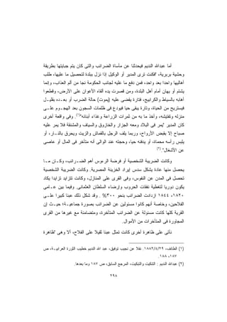 ‫ﺃﻤﺎ ﻋﺒﺩﺍﷲ ﺍﻟﻨﺩﻴﻡ ﻓﻴﺤﺩﺜﻨﺎ ﻋﻥ ﻤﺄﺴﺎﺓ ﺍﻟﻀﺭﺍﺌﺏ ﻭﺍﻟﺘﻰ ﻜﺎﻥ ﻴﺘﻡ ﺠﺒﺎﻴﺘﻬﺎ ﺒﻁﺭﻴﻘﺔ‬
‫ﻭﺤﺸﻴﺔ ﺒﺭﺒﺭﻴﺔ، ﻓﻜﻨﺕ ﺘﺭﻯ ﺍﻟﻤﺩﻴﺭ ﺃﻭ ﺍﻟﻭﻜﻴل ﺇﺫﺍ ﻨﺯل ﺒﺒﻠﺩﺓ ﻟﺘﺤﺼﻴل ﻤﺎ ﻋﻠﻴﻬﺎ، ﻁﻠﺏ‬
‫ﺃﻫﺎﻟﻴﻬﺎ ﻭﺍﺤﺩﺍ ﺒﻌﺩ ﻭﺍﺤﺩ، ﻓﻤﻥ ﺩﻓﻊ ﻤﺎ ﻋﻠﻴﻪ ﻟﺠﺎﻨﺏ ﺍﻟﺤﻜﻭﻤﺔ ﻨﺠﺎ ﻤﻥ ﺃﻟﻡ ﺍﻟﻌﺫﺍﺏ، ﻭﺇﻨﻤﺎ‬
                                                                 ‫ﹰ‬
‫ﻴﺸﺘﻡ ﺃﻭ ﻴﻬﺎﻥ ﺃﻤﺎﻡ ﺃﻫل ﺍﻟﺒﻠﺩﺓ، ﻭﻤﻥ ﻗﺼﺭﺕ ﻴﺩﻩ ﺃﻟﻘﺎﻩ ﺍﻷﻋﻭﺍﻥ ﻋﻠﻰ ﺍﻷﺭﺽ، ﻭﻗﻁﻌﻭﺍ‬
‫ﺃﻫﺎﺒﻪ ﺒﺎﻟﺴﻴﺎﻁ ﻭﺍﻟﻜﺭﺍﺒﻴﺞ، ﻓﺘﺎﺭﺓ ﻴﻘﻀﻰ ﻋﻠﻴﻪ )ﻴﻤﻭﺕ( ﺤﺎﻟﺔ ﺍﻟﻀﺭﺏ ﺃﻭ ﺒﻌـﺩﻩ ﺒﻘﻠﻴـل‬
‫ﻓﻴﺴﺘﺭﻴﺢ ﻤﻥ ﺍﻟﺤﻴﺎﺓ، ﻭﺘﺎﺭﺓ ﻴﺒﻘﻰ ﺤﻴﺎ ﻓﻴﻭﺩﻉ ﻓﻰ ﻅﻠﻤﺎﺕ ﺍﻟﺴﺠﻭﻥ ﺒﻌﺩ ﺍﻟﻬﺠـﻭﻡ ﻋﻠـﻰ‬
                                       ‫ﹰ‬
‫ﻤﻨﺯﻟﻪ ﻭﺘﻔﺘﻴﺸﻪ، ﻭﺃﺨﺫ ﻤﺎ ﺒﻪ ﻤﻥ ﺜﻤﺭﺍﺕ ﺍﻟﺯﺭﺍﻋﺔ ﻭﻏﺫﺍﺀ ﺃﺒﻨﺎﺌﻪ)١(. ﻭﻓﻰ ﻭﺍﻗﻌﺔ ﺃﺨﺭﻯ‬
‫ﻜﺎﻥ ﺍﻟﻤﺩﻴﺭ ﻴﻤﺭ ﻓﻰ ﺍﻟﺒﻼﺩ ﻭﻤﻌﻪ ﺍﻟﺠﺯﺍﺭ ﻭﺍﻟﺨﺎﺯﻭﻕ ﻭﺍﻟﺴﻴﺎﻑ ﻭﺍﻟﻤﺸﻨﻘﺔ ﻓﻼ ﻴﻤﺭ ﻋﻠﻴﻪ‬
‫ﺼﺒﺎﺡ ﺇﻻ ﺒﻘﺒﺽ ﺍﻷﺭﻭﺍﺡ، ﻭﺭﺒﻤﺎ ﻴﻠﻑ ﺍﻟﺭﺠل ﺒﺎﻟﻘﻤﺎﺵ ﻭﺍﻟﺯﻴﺕ ﻭﻴﺤﺭﻕ ﺒﺎﻟﻨـﺎﺭ، ﺃﻭ‬
‫ﻴﻠﺒﺱ ﺭﺃﺴﻪ ﻤﺤﻤﺎﺓ، ﺃﻭ ﻴﺩﻓﻨﻪ ﺤﻴﹰ، ﻭﺤﺠﺘﻪ ﻋﻨﺩ ﺍﻟﻭﺍﻟﻰ ﺃﻨﻪ ﻤﺘﺄﺨﺭ ﻓﻰ ﺍﻟﻤﺎل ﺃﻭ ﻋﺎﺼﻰ‬
                                             ‫‪‬ﺎ‬
                                                                    ‫)٢(‬
                                                                          ‫ﻋﻥ ﺍﻷﺸﻐﺎل.‬

‫ﻭﻜﺎﻨﺕ ﺍﻟﻀﺭﻴﺒﺔ ﺍﻟﺸﺨﺼﻴﺔ ﺃﻭ ﻓﺭﻀﺔ ﺍﻟﺭﺀﻭﺱ ﺃﻫﻡ ﺍﻟﻀـﺭﺍﺌﺏ، ﻭﻜـﺎﻥ ﻤـﺎ‬
‫ﻴﺤﺼل ﻤﻨﻬﺎ ﻋﺎﺩﺓ ﻴﺸﻜل ﺴﺩﺱ ﺇﻴﺭﺍﺩ ﺍﻟﺨﺯﻴﻨﺔ ﺍﻟﻤﺼﺭﻴﺔ. ﻭﻜﺎﻨﺕ ﺍﻟﻀﺭﻴﺒﺔ ﺍﻟﺸﺨﺼﻴﺔ‬
‫ﺘﺤﺼل ﻓﻰ ﺍﻟﻤﺩﻥ ﻋﻥ ﺍﻟﻨﻔﻭﺱ، ﻭﻓﻰ ﺍﻟﻘﺭﻯ ﻋﻠﻰ ﺍﻟﻤﻨﺎﺯل، ﻭﻜﺎﻨﺕ ﺘﺘﺯﺍﻴﺩ ﺘﺯﺍﻴﺩﺍ ﻴﻜﺎﺩ‬
     ‫ﹰ‬
‫ﻴﻜﻭﻥ ﺩﻭﺭﻴﺎ ﻟﺘﻐﻁﻴﺔ ﻨﻔﻘﺎﺕ ﺍﻟﺤﺭﻭﺏ ﻭﺇﺭﻀﺎﺀ ﺍﻟﺴﻠﻁﺎﻥ ﺍﻟﻌﺜﻤﺎﻨﻰ. ﻭﻓﻴﻤﺎ ﺒﻴﻥ ﻋـﺎﻤﻰ‬
                                                             ‫ﹰ‬
‫٠٢٨١، ٤٤٨١ ﺍﺯﺩﺍﺩﺕ ﺍﻟﻀﺭﺍﺌﺏ ﺒﻨﺤﻭ ٠٠٣% . ﻭﻗﺩ ﺸﻜل ﺫﻟﻙ ﻋﺒﺌﺎ ﻜﺒﻴﺭﺍ ﻋﻠـﻰ‬
     ‫ﹰ‬     ‫ﹰ‬
‫ﺍﻟﻔﻼﺤﻴﻥ، ﻭﺨﺎﺼﺔ ﺃﻨﻬﻡ ﻜﺎﻨﻭﺍ ﻤﺴﺌﻭﻟﻴﻥ ﻋﻥ ﺍﻟﻀﺭﺍﺌﺏ ﺒﺼﻭﺭﺓ ﺠﻤﺎﻋﻴـﺔ؛ ﺤﻴـﺙ ﺇﻥ‬
‫ﺍﻟﻘﺭﻴﺔ ﻜﻠﻬﺎ ﻜﺎﻨﺕ ﻤﺴﺌﻭﻟﺔ ﻋﻥ ﺍﻟﻀﺭﺍﺌﺏ ﺍﻟﻤﺘﺄﺨﺭﺓ، ﻭﻤﺘﻀﺎﻤﻨﺔ ﻤﻊ ﻏﻴﺭﻫﺎ ﻤﻥ ﺍﻟﻘﺭﻯ‬
                                              ‫ﺍﻟﻤﺠﺎﻭﺭﺓ ﻓﻰ ﺍﻟﻤﺘﺄﺨﺭﺍﺕ ﻤﻥ ﺍﻷﻤﻭﺍل.‬

‫ﻨﺄﺘﻰ ﻋﻠﻰ ﻅﺎﻫﺭﺓ ﺃﺨﺭﻯ ﻜﺎﻨﺕ ﺘﻤﺜل ﻋﺒﺌﺎ ﺜﻘﻴﻼ ﻋﻠﻰ ﺍﻟﻔﻼﺡ، ﺃﻻ ﻭﻫﻰ ﻅﺎﻫﺭﺓ‬
                         ‫ﹰ ﹰ‬


‫)١( ﺍﻟﻁﺎﺌﻑ، ٩٢/٤/٢٨٨١. ﻨﻘﻼ ﻋﻥ ﻨﺠﻴﺏ ﺘﻭﻓﻴﻕ، ﻋﺒﺩ ﺍﷲ ﺍﻟﻨﺩﻴﻡ ﺨﻁﻴﺏ ﺍﻟﺜﻭﺭﺓ ﺍﻟﻌﺭﺍﺒﻴـﺔ، ﺹ‬
                                                      ‫ﹰ‬
                                                                     ‫٧٨١، ٨٨١.‬
                 ‫)٢( ﻋﺒﺩﺍﷲ ﺍﻟﻨﺩﻴﻡ : ﺍﻟﺘﻨﻜﻴﺕ ﻭﺍﻟﺘﺒﻜﻴﺕ، ﺍﻟﻤﺭﺠﻊ ﺍﻟﺴﺎﺒﻕ، ﺹ ٧٨١ ﻭﻤﺎ ﺒﻌﺩﻫﺎ.‬

                                       ‫٨٩٢‬
 