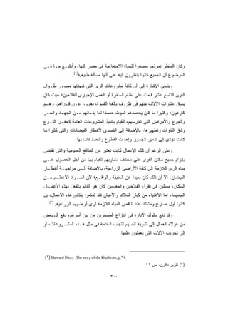 ‫ﻭﻜﺎﻥ ﺍﻟﻤﻨﻅﺭ ﻨﻤﻭﺫﺠﺎ ﻤﺼﻐﺭﺍ ﻟﻠﺤﻴﺎﺓ ﺍﻻﺠﺘﻤﺎﻋﻴﺔ ﻓﻰ ﻤﺼﺭ ﻜﻠﻬﺎ، ﻭﺃﺒﺸـﻊ ﻤـﺎ ﻓـﻰ‬
                                             ‫ﹰ‬     ‫ﹰ‬
                 ‫ﺍﻟﻤﻭﻀﻭﻉ ﺃﻥ ﺍﻟﺠﻤﻴﻊ ﻜﺎﻨﻭﺍ ﻴﻨﻅﺭﻭﻥ ﺇﻟﻴﻪ ﻋﻠﻰ ﺃﻨﻬﺎ ﻤﺴﺄﻟﺔ ﻁﺒﻴﻌﻴﺔ)١(.‬

‫ﻭﻴﻨﺒﻐﻰ ﺍﻹﺸﺎﺭﺓ ﺇﻟﻰ ﺃﻥ ﻜﺎﻓﺔ ﻤﺸﺭﻭﻋﺎﺕ ﺍﻟﺭﻯ ﺍﻟﺘﻰ ﺸﻬﺩﺘﻬﺎ ﻤﺼـﺭ ﻁـﻭﺍل‬
‫ﺍﻟﻘﺭﻥ ﺍﻟﺘﺎﺴﻊ ﻋﺸﺭ ﻗﺎﻤﺕ ﻋﻠﻰ ﻨﻅﺎﻡ ﺍﻟﺴﺨﺭﺓ ﺃﻭ ﺍﻟﻌﻤل ﺍﻹﺠﺒﺎﺭﻯ ﻟﻠﻔﻼﺤﻴﻥ؛ ﺤﻴﺙ ﻜﺎﻥ‬
‫ﻴﺴﺎﻕ ﻋﺸﺭﺍﺕ ﺍﻵﻻﻑ ﻤﻨﻬﻡ ﻓﻰ ﻅﺭﻭﻑ ﺒﺎﻟﻐﺔ ﺍﻟﻘﺴﻭﺓ، ﺒﻌﻴـﺩﺍ ﻋـﻥ ﻗـﺭﺍﻫﻡ، ﻭﻫـﻡ‬
                 ‫ﹰ‬
‫ﻜﺎﺭﻫﻭﻥ؛ ﻭﻜﺜﻴﺭﺍ ﻤﺎ ﻜﺎﻥ ﻴﺤﺼﺩﻫﻡ ﺍﻟﻤﻭﺕ ﺤﺼﺩﺍ ﻟﻤﺎ ﻴﻨـﺎﻟﻬﻡ ﻤـﻥ ﺍﻟﺠﻬـﺩ ﻭﺍﻟﺤـﺭ‬
                              ‫ﹰ‬                        ‫ﹰ‬
‫ﻭﺍﻟﺠﻭﻉ ﻭﺍﻷﻤﺭﺍﺽ ﺍﻟﺘﻰ ﺘﻔﺘﺭﺴﻬﻡ، ﻟﻠﻘﻴﺎﻡ ﺒﺘﻨﻔﻴﺫ ﺍﻟﻤﺸﺭﻭﻋﺎﺕ ﺍﻟﻌﺎﻤﺔ ﻜﺤﻔـﺭ ﺍﻟﺘـﺭﻉ‬
‫ﻭﺸﻕ ﺍﻟﻘﻨﻭﺍﺕ ﻭﺘﻁﻬﻴﺭﻫﺎ، ﺒﺎﻹﻀﺎﻓﺔ ﺇﻟﻰ ﺍﻟﺘﺼﺩﻯ ﻷﺨﻁﺎﺭ ﺍﻟﻔﻴﻀﺎﻨﺎﺕ ﻭﺍﻟﺘﻰ ﻜﺜﻴﺭﺍ ﻤﺎ‬
   ‫ﹰ‬
                   ‫ﻜﺎﻨﺕ ﺘﺅﺩﻯ ﺇﻟﻰ ﺘﺩﻤﻴﺭ ﺍﻟﺠﺴﻭﺭ ﻭﺇﺤﺩﺍﺙ ﺍﻟﻘﻁﻭﻉ ﻭﺍﻟﺘﺼﺩﻋﺎﺕ ﺒﻬﺎ.‬

‫ﻭﻋﻠﻰ ﺍﻟﺭﻏﻡ ﺃﻥ ﺘﻠﻙ ﺍﻷﻋﻤﺎل ﻜﺎﻨﺕ ﺘﻌﺘﺒﺭ ﻤﻥ ﺍﻟﻤﻨﺎﻓﻊ ﺍﻟﻌﻤﻭﻤﻴﺔ ﻭﺍﻟﺘﻰ ﺘﻘﻀﻰ‬
‫ﺒﺈﻟﺯﺍﻡ ﺠﻤﻴﻊ ﺴﻜﺎﻥ ﺍﻟﻘﺭﻯ ﻋﻠﻰ ﻤﺨﺘﻠﻑ ﻤﺸﺎﺭﺒﻬﻡ ﻟﻠﻘﻴﺎﻡ ﺒﻬﺎ ﻤﻥ ﺃﺠل ﺍﻟﺤﺼﻭل ﻋﻠـﻰ‬
‫ﻤﻴﺎﻩ ﺍﻟﺭﻯ ﺍﻟﻼﺯﻤﺔ ﺇﻟﻰ ﻜﺎﻓﺔ ﺍﻷﺭﺍﻀﻰ ﺍﻟﺯﺭﺍﻋﻴﺔ، ﺒﺎﻹﻀﺎﻓﺔ ﺇﻟـﻰ ﻤﻭﺍﺠﻬـﺔ ﺃﺨﻁـﺎﺭ‬
‫ﺍﻟﻔﻴﻀﺎﻥ، ﺇﻻ ﺃﻥ ﺫﻟﻙ ﻜﺎﻥ ﺒﻌﻴﺩﺍ ﻋﻥ ﺍﻟﺤﻘﻴﻘﺔ ﻭﺍﻟﻭﺍﻗـﻊ؛ ﻷﻥ ﺍﻟﺴـﻭﺍﺩ ﺍﻷﻋﻅـﻡ ﻤـﻥ‬
                                           ‫ﹰ‬
‫ﺍﻟﺴﻜﺎﻥ، ﻤﻤﺜﻠﻴﻥ ﻓﻰ ﻓﻘﺭﺍﺀ ﺍﻟﻔﻼﺤﻴﻥ ﻭﺍﻟﻤﻌﺩﻤﻴﻥ ﻜﺎﻥ ﻫﻭ ﺍﻟﻘﺎﺌﻡ ﺒﺎﻟﻔﻌل ﺒﻬﺫﻩ ﺍﻷﻋﻤـﺎل‬
‫ﺍﻟﺠﺴﻴﻤﺔ، ﺃﻤﺎ ﺍﻷﻏﻨﻴﺎﺀ ﻤﻥ ﻜﺒﺎﺭ ﺍﻟﻤﻼﻙ ﻭﺍﻷﻋﻴﺎﻥ ﻓﻘﺩ ﺘﻤﺘﻌﻭﺍ ﺒﻨﺘﺎﺌﺞ ﻫﺫﻩ ﺍﻷﻋﻤﺎل، ﺒل‬
   ‫)٢(‬
         ‫ﻜﺎﻨﻭﺍ ﺃﻭل ﺼﺎﺭﺥ ﻭﻤﺸﺘﻙ ﻋﻨﺩ ﺘﻨﺎﻗﺹ ﺍﻟﻤﻴﺎﻩ ﺍﻟﻼﺯﻤﺔ ﻟﺭﻯ ﺃﺭﺍﻀﻴﻬﻡ ﺍﻟﺯﺭﺍﻋﻴﺔ.‬

‫ﻭﻗﺩ ﺩﻓﻊ ﺴﻠﻭﻙ ﺍﻹﺩﺍﺭﺓ ﻓﻰ ﺍﻨﺘﺯﺍﻉ ﺍﻟﻤﺴﺨﺭﻴﻥ ﻤﻥ ﺒﻴﻥ ﺃﺴﺭﻫﻡ، ﺩﻓﻊ ﺍﻟـﺒﻌﺽ‬
‫ﻤﻥ ﻫﺅﻻﺀ ﺍﻟﻌﻤﺎل ﺇﻟﻰ ﺘﺸﻭﻴﻪ ﺃﻨﻔﺴﻬﻡ ﻟﺘﺠﻨﺏ ﺍﻟﺨﺩﻤﺔ ﻓﻰ ﻤﺜل ﻫـﺫﻩ ﺍﻟﻤﺸـﺭﻭﻋﺎﺕ، ﺃﻭ‬
                                               ‫ﺇﻟﻰ ﺘﺨﺭﻴﺏ ﺍﻵﻻﺕ ﺍﻟﺘﻰ ﻴﻌﻤﻠﻭﻥ ﻋﻠﻴﻬﺎ.‬



‫.٤٦.‪(١) Idaward Dicey :The story of the khedivate, p‬‬
                                                           ‫)٢( ﺘﻘﺭﻴﺭ ﺩﺍﻓﺭﻥ، ﺹ ١١.‬

                                         ‫٠٠٣‬
 