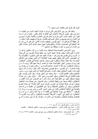 ‫)١(‬
                                            ‫ﺍﻟﻭﻴل ﻜل ﺍﻟﻭﻴل ﻟﻤﻥ ﻴﻜﺘﺸﻑ ﺃﻤﺭﻩ ﻤﻨﻬﻡ ٠‬
‫ﻭﻟﻌﻠﻪ ﻜﺎﻥ ﻤﻥ ﺒﻴﻥ ﺍﻷﻏﺭﺍﺽ ﺍﻟﺘﻰ ﺘﻡ ﺸﺭﺍﺀ ﻫﺅﻻﺀ ﺍﻟﻌﺒﻴﺩ ﺍﻟﺴﻭﺩ ﻤﻥ ﺃﺠﻠﻬﺎ ﻤـﺎ‬
‫ﺍﺴﺘﺭﻋﻰ ﻨﻅﺭ ﺒﻌﺽ ﺍﻟﺭﺤﺎﻟﺔ ﺍﻷﺠﺎﻨﺏ ﻓﻲ ﺍﻟﻘﺎﻫﺭﺓ؛ ﺃﻤﺜﺎل ﺘﺎﻓﻭﺭ، ﻋﻨﺩﻤﺎ ﺭﺃﻯ ﻋـﺩﺩﺍ‬
‫ﻜﺒﻴﺭﺍ ﻤﻥ ﺍﻟﻌﺒﻴﺩ ﺍﻟﺴﻭﺩ ﺍﻟﺫﻴﻥ ﺘﺘﺭﺍﻭﺡ ﺃﻋﻤﺎﺭﻫﻡ ﺒﻴﻥ ﺍﻟﻌﺎﺸﺭﺓ ﻭﺍﻟﺜﺎﻨﻴﺔ ﻋﺸﺭﺓ، ﻴﺴﻴﺭﻭﻥ‬
‫ﻓﻲ ﺍﻟﺸﻭﺍﺭﻉ ﻭﻫﻡ ﻴﺼﻴﺤﻭﻥ ﺒﺄﻋﻠﻰ ﺃﺼﻭﺍﺘﻬﻡ ﺒﻜﻠﻤﺎﺕ ﻋﺭﺒﻴﺔ ﻟﻡ ﻴﻔﻬﻤﻬﺎ، ﻓﻠﻤﺎ ﺍﺴﺘﻔﺴـﺭ‬
‫ﻋﻥ ﺤﻘﻴﻘﺔ ﺃﻤﺭﻫﻡ ﻗﻴل ﻟﻪ : ﺇﻨﻬﻡ ﻴﻘﻭﻤﻭﻥ ﺒﺘﺤﻔﻴﻑ ﺍﻟﻨﺴﺎﺀ ﺍﻟﻼﺌﻰ ﻻﻴﺭﻏﺒﻥ ﻓـﻲ ﺇﺘﻤـﺎﻡ‬
‫ﻫﺫﻩ ﺍﻟﻌﻤﻠﻴﺔ ﻓﻲ ﺍﻟﺤﻤﺎﻤﺎﺕ ﺍﻟﻌﺎﻤﺔ، ﻭﻟﻌﻠﻬﻡ ﻗﺎﻤﻭﺍ ﺃﻴﻀﺎ ﺒﻌﻤل ﺍﻟﻭﺸﻡ ﺍﻟﺫﻯ ﺍﻋﺘﺎﺩﺕ ﻜﺜﻴﺭ‬
                            ‫ﻤﻥ ﺍﻟﻨﺴﺎﺀ ﺃﻥ ﻴﺯﻴﻥ ﺒﻪ ﺃﺠﺯﺍﺀ ﻤﺨﺘﻠﻔﺔ ﻤﻥ ﺃﺒﺩﺍﻨﻬﻥ )٢(٠‬
‫ﻭﻤﻥ ﺍﻷﻏﺭﺍﺽ ﺍﻟﺨﺎﺼﺔ ﺒﻔﺌﺔ ﺍﻟﻤﻤﺎﻟﻴﻙ ﺴﻭﺍﺀ ﻜﺎﻨﻭﺍ ﻤـﻥ ﺍﻟﺴـﻼﻁﻴﻥ ﺃﻡ ﻜﺒـﺎﺭ‬
‫ﺍﻷﻤﺭﺍﺀ ﺍﻟﺫﻴﻥ ﻗﺎﻤﻭﺍ ﺒﺠﻠﺏ ﻫﺅﻻﺀ ﺍﻟﻌﺒﻴﺩ ﺍﻟﺴﻭﺩ ﻤﻥ ﺃﺠﻠﻬﺎ ﺨﺩﻤﺔ ﺍﻟﺤﺭﻴﻡ، ﻤﻥ ﺍﻟﺯﻭﺠﺎﺕ‬
‫ﺃﻭ ﺍﻟﺴﺭﺍﺭﻯ ﻓﻲ ﻗﺼﻭﺭﻫﻡ ﻭﺩﻭﺭﻫﻡ ٠ ﻫﺅﻻﺀ ﺍﻟﻌﺒﻴﺩ ﻫﻡ ﺍﻟﺫﻴﻥ ﺍﺸﺘﻬﺭﻭﺍ "ﺒﺎﻟﻁﻭﺍﺸـﻴﺔ"‬
‫ﺃﻯ ﺍﻟﺨﺼﻴﺎﻥ، ﺍﻟﺫﻴﻥ ﻜﺎﻥ ﻴﻁﻠﻕ ﻋﻠﻴﻬﻡ ﺃﻴﻀﺎ "ﺍﻟﻜﻨﺎﻨﻴﺔ"؛ ﺃﻯ ﺍﻟﺫﻴﻥ ﻴﻌﻤﻠﻭﻥ ﻓﻲ ﺍﻷﻤﺎﻜﻥ‬
‫ﺍﻟﻤﺤﺭﻤﺔ، ﻭﻗﺩ ﺒﻠﻐﻭﺍ ﺠﻤﻠﺔ ﻤﺴﺘﻜﺜﺭﺓ ﺤﺘﻰ ﻭﺼل ﻋﺩﺩﻫﻡ ﺴﺘﻤﺎﺌﺔ ﻓﻲ ﻗﺼﻭﺭ ﺍﻟﺴﻠﻁﺎﻥ،‬
‫ﻟﻬﻡ ﺭﺅﺴﺎﺀ ﻴﺴﻤﻭﻥ ﺃﻋﻴﺎﻥ ﺍﻟﻁﻭﺍﺸﻴﺔ؛ ﺤﻴﺙ ﺘﻡ ﺘﺤﺩﻴﺩ ﺃﺭﺒﻌﺔ ﻤﻨﻬﻡ ﻟﻜل ﺯﻭﺠـﺔ ﻤـﻥ‬
‫ﺯﻭﺠﺎﺕ ﺍﻟﺴﻠﻁﺎﻥ، ﻭﺇﻥ ﻜﻨﺎ ﻻ ﻨﻌﺭﻑ ﻋﺩﺩﻫﻡ ﻟﻠﺴﺭﺍﺭﻯ ٠ ﻭﻜﺎﻥ ﻤﻨﻬﻡ ﻤـﻥ ‪‬ﻌﺭﻓـﻭﻥ‬
        ‫ﻴ‬
‫ﺒﺨﺩﻡ ﺍﻟﺴﺘﺎﺭﺓ – ﺃﻯ ﺍﻟﺤﺭﻴﻡ – ﻭﻫﻡ ﻴﻘﻭﻤﻭﻥ ﺒﺘﺼﺭﻴﻑ ﺍﻷﺸـﻐﺎل، ﻭﻋﻤـل ﺍﻟﺒـﻭﺍﺒﻴﻥ‬
‫ﻟﻠﺤﺭﺍﺴﺔ، ﻭﺃﻴﻀﺎ ﺍﻟﺴﻘﺎﺌﻴﻥ ﻟﺠﻠﺏ ﺍﻟﻤﺎﺀ، ﻭﺍﻟﺤﻭﺍﺌﺞ ﻜﺎﺸﻴﺔ ﺃﻯ ﺍﻟﺫﻴﻥ ﻴﻘﻭﻤـﻭﻥ ﺒـﺄﻤﻭﺭ‬
‫ﺍﻟﻤﻁﺒﺦ ﻭﺠﻠﺏ ﺍﻟﻁﻌﺎﻡ ﻟﻠﻨﺴﺎﺀ ٠ ﻭﻗﺩ ﺴﻤﻌﻨﺎ ﻋﻥ ﺴﺎﻗﻰ ﺨﻭﻨﺩ، ﻭﻫﻭ ﺍﻟﺫﻯ ﻴﺸﺭﻑ ﻋﻠﻰ‬
‫ﺘﻘﺩﻴﻡ ﺍﻟﻁﻌﺎﻡ ﻟﺯﻭﺠﺔ ﺍﻟﺴﻠﻁﺎﻥ ﻭﺴﻘﻰ ﺍﻟﻤﺸﺭﻭﺏ ﻭﻨﺤﻭ ﺫﻟﻙ ٠ ﻭﻜﺎﻥ ﻋﻠﻰ ﺭﺃﺱ ﻫﺅﻻﺀ‬
‫ﺠﻤﻴﻌﺎ ﻤﻭﻅﻑ ﻜﺒﻴﺭ ﻤﻥ ﺍﻟﻁﻭﺍﺸﻴﺔ، ﻫﻭ ﺯﻤﺎﻡ ﺍﻵﺩﺭ؛ ﺃﻯ ﺍﻟﻤﺴﺌﻭل ﻋﻥ ﻨﺴﺎﺀ ﺍﻟﻘﺼـﺭ‬
‫ﺍﻟﺴﻠﻁﺎﻨﻰ، ﻜﺫﻟﻙ ﺴﻤﻌﻨﺎ ﻋﻥ ﻭﻅﻴﻔﺔ ﺍﻟﺠﺎﻨﺩﺍﺭ، ﻭﻫﻭ ﺍﻟﻤﺴﺌﻭل ﻋﻥ ﺤﻤﺎﻴﺔ ﻨﺴﺎﺀ ﺍﻟﺴﻠﻁﺎﻥ‬
‫ﺠﻤﻴﻌﺎ، ﻭﻴﺭﺃﺱ ﻓﺭﻗﺔ ﺨﺎﺼﺔ ﻤﻥ ﺍﻟﺤﺭﺱ ﺘﻌﺭﻑ ﺒﺎﺴﻡ "ﺍﻟﺤﺭﺍﻤﺎﻨﻴﺔ"؛ ﺃﻯ ﺤﻤﺎﺓ ﺍﻟﺤﺭﻴﻡ‬
‫ﺍﻟﺴﻠﻁﺎﻨﻰ، ﻭﻴﺒﺩﻭ ﺃﻥ ﺴﻼﻁﻴﻥ ﺍﻟﻤﻤﺎﻟﻴﻙ ﻭﺭﺜﻭﺍ ﻋﻥ ﺍﻟﻔﺎﻁﻤﻴﻴﻥ ﺃﻥ ﻏﺎﻟﺒﻴﺔ ﻤـﻥ ﻗـﺎﻤﻭﺍ‬
‫ﺒﺎﻟﺨﺩﻤﺔ ﻓﻲ ﺍﻟﺒﻼﻁ ﺍﻟﺴﻠﻁﺎﻨﻰ ﻜﺎﻨﻭﺍ ﻤﻥ ﺠﻨﺱ ﺍﻟﺴﻭﺩ ﺍﻟﺫﻴﻥ ﻴـﺅﺘﻰ ﺒﻬـﻡ ﻤـﻥ ﻗـﺎﺭﺓ‬
‫ﺃﻓﺭﻴﻘﻴﺎ٠ )٣( ﻭﻜﺫﻟﻙ ﻓﻲ ﺒﻴﻭﺕ ﺍﻟﺤﺎﺸﻴﺔ ﻓﻲ ﺍﻟﻘﻠﻌﺔ ﻻ ﺴـﻴﻤﺎ ﺍﻟﺨـﻭﺍﺹ ﻤـﻥ ﺃﻤـﺭﺍﺀ‬
‫ﺍﻟﺴﻠﻁﺎﻥ؛ ﺃﻯ ﺍﻟﻌﻤل ﻓﻲ "ﺍﻟﺒﻴﻭﺕ ﺍﻟﺸﺭﻴﻔﺔ" ﺍﻟﺨﺎﺼﺔ ﺒﺎﻟﺴﻠﻁﺎﻥ، ﻭ"ﺍﻟﺒﻴـﻭﺕ ﺍﻟﻜﺭﻴﻤـﺔ"‬
‫ﺍﻟﺨﺎﺼﺔ ﺒﺤﺎﺸﻴﺔ ﺍﻟﺴﻠﻁﺎﻥ ﻭﺃﺨﺼﺎﺌﻪ ﻤﻥ ﺍﻷﻤﺭﺍﺀ٠ ﻭﻫﺅﻻﺀ ﻫﻡ ﺍﻟـﺫﻴﻥ ﻋﺭﻓـﻭﺍ ﻓـﻲ‬


                                   ‫)١( ﺍﺒﻥ ﺇﻴﺎﺱ : ﺒﺩﺍﺌﻊ ﺍﻟﺯﻫﻭﺭ، ﺤـ٣، ﺹ ١٠١ ٠‬
  ‫)٢( ﺩ٠ ﺴﻌﻴﺩ ﻋﺒﺩ ﺍﻟﻔﺘﺎﺡ ﻋﺎﺸﻭﺭ : ﺍﻟﻤﺠﺘﻤﻊ ﺍﻟﻤﺼﺭﻯ ﻓﻲ ﻋﺼﺭ ﺴﻼﻁﻴﻥ ﺍﻟﻤﻤﺎﻟﻴﻙ، ﺍﻟﻘﺎﻫﺭﺓ،‬
                                                              ‫٣٦٩١، ﺹ ٧٢١ ٠‬
‫)٣( ﺩ٠ ﻋﺒﺩ ﺍﻟﻤﻨﻌﻡ ﻤﺎﺠﺩ : ﺩﻭﻟﺔ ﺴﻼﻁﻴﻥ ﺍﻟﻤﻤﺎﻟﻴﻙ ﻭﺭﺴﻭ ﻤﻬﻡ ﻓﻲ ﻤﺼﺭ، ﺍﻟﻘﺎﻫﺭﺓ ٧٦٩١، ﺤـ٢،‬
                                                           ‫٣١، ﺹ ٨٥-٩٥ ٠‬

                                      ‫٦٣‬
 