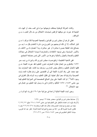 ‫ﻭﻜﺎﻨﺕ ﺍﻟﺤﺭﻜﺔ ﺍﻟﻭﻁﻨﻴﺔ ﺒﻤﺨﺘﻠﻑ ﺘﻭﺠﻬﺎﺘﻬﺎ ﺴﻭﺍﺀ ﻓﻰ ﺍﻟﺼـﺤﻑ ﺃﻭ ﺍﻟﻬﻴﺌـﺎﺕ‬
‫ﺍﻟﻨﻴﺎﺒﻴﺔ ﻗﺩ ﻋﺒﺭﺕ ﻋﻥ ﻤﻭﻗﻔﻬﺎ ﺍﻟﺭﺍﻓﺽ ﻟﺴﻴﺎﺴﺎﺕ ﺍﻻﺤﺘﻼل ﻤﻥ ﺨـﻼل ﺍﻟﻌﺩﻴـﺩ ﻤـﻥ‬
                                                                                ‫ﺍﻟﻤﻭﺍﻗﻑ.‬

‫ﻓﻌﻠﻰ ﺍﻟﺭﻏﻡ ﺃﻥ ﻤﺠﻠﺱ ﺸﻭﺭﻯ ﺍﻟﻘﻭﺍﻨﻴﻥ ﻭﺍﻟﺠﻤﻌﻴﺔ ﺍﻟﻌﻤﻭﻤﻴﺔ ﻜﺎﻨﺎ ﻤﺭﻜﺒـﺎ ﻤـﻥ‬
    ‫ﹰ‬
‫ﻜﺒﺎﺭ ﺍﻟﻤﻼﻙ، ﺇﻻ ﺃﻥ ﺫﻟﻙ ﻟﻡ ﻴﻤﻨﻌﻬﻡ ﻤﻥ ﺍﻟﺨﺭﻭﺝ ﻤﻥ ﺩﺍﺌﺭﺓ ﺍﻻﻫﺘﻤﺎﻡ ﺒﻜل ﻤـﺎ ﻴﻤـﺱ‬
‫ﻤﺼﺎﻟﺢ ﻫﺫﻩ ﺍﻟﻁﺒﻘﺔ ﺒﺼﻭﺭﺓ ﻤﺒﺎﺸﺭﺓ ﺃﻭ ﻏﻴﺭ ﻤﺒﺎﺸﺭﺓ، ﻭﺒﺩﺃ ﺃﻋﻀﺎﺅﻩ ﻓـﻰ ﺍﻻﻫﺘﻤـﺎﻡ‬
‫ﺒﺎﻷﻤﻭﺭ ﺍﻟﺴﻴﺎﺴﻴﺔ، ﻭﻓﻰ ﺘﻭﺠﻴﻪ ﺍﻻﻨﺘﻘﺎﺩﺍﺕ ﻭﺍﻟﻤﻌﺎﺭﻀﺔ ﻟﺴﻴﺎﺴﺔ ﺍﻻﺤﺘﻼل ﻓﻰ ﻤﺠﺎﻻﺕ‬
  ‫ﺍﻟﺘﻌﻠﻴﻡ ﻭﺍﻟﺼﺤﺔ ﻭﺍﻟﺠﻴﺵ ﻭﺍﻟﻤﺎﻟﻴﺔ ﻭﻏﻴﺭﻫﺎ ﻤﻥ ﺍﻷﻤﻭﺭ ﺍﻟﺘﻰ ﺘﻤﺱ ﻤﺼﻠﺤﺔ ﺍﻟﻤﺠﺘﻤﻊ.‬

‫ﻓﻔﻰ ﺍﻟﻨﺎﺤﻴﺔ ﺍﻟﺘﻌﻠﻴﻤﻴﺔ، ﺍﺭﺘﻔﻊ ﺼﻭﺕ ﻤﺠﻠﺱ ﺸﻭﺭﻯ ﺍﻟﻘـﻭﺍﻨﻴﻥ ﻓـﻰ ﺩﻴﺴـﻤﺒﺭ‬
‫٢٩٨١ ﺒﺎﻟﺸﻜﻭﻯ ﻤﻥ ﺇﻫﻤﺎل ﻨﻅﺎﺭﺓ ﺍﻟﻤﻌﺎﺭﻑ ﺸﺌﻭﻥ ﺍﻟﺘﻌﻠﻴﻡ؛ ﻓﻘﺩ ﻋﺒﺭﺕ ﺍﻟﻠﺠﻨﺔ ﻋـﻥ‬
‫ﻗﻠﻘﻬﺎ ﻹﻫﻤﺎل ﺍﻟﺘﻌﻠﻴﻡ، ﻭﺇﻏﻼﻕ ﺒﻌﺽ ﺍﻟﻤﺩﺍﺭﺱ، ﻭﻨﻭﻫﺕ ﺒﻤﺎ ﻜﺎﻨﺕ ﻋﻠﻴﻪ ﺍﻟﻤﻌﺎﺭﻑ ﻤﻨﺫ‬
‫ﻋﻬﺩ ﻤﺤﻤﺩ ﻋﻠﻰ. ﻭﻗﺩ ﺃﺸﺎﺭﺕ ﺍﻟﻠﺠﻨﺔ ﺇﻟﻰ ﺃﻥ ﺍﻟﻘﺎﺒﻀﻴﻥ ﻋﻠﻰ ﺯﻤﺎﻡ ﻨﻅﺎﺭﺓ ﺍﻟﻤﻌـﺎﺭﻑ‬
‫ﺍﻟﻌﻤﻭﻤﻴﺔ ﻭﺇﺩﺍﺭﺘﻬﺎ ﻗﺩ ﺴﻌﻭﺍ ﺒﻜل ﺍﺠﺘﻬﺎﺩ ﺇﻟﻰ ﺘﻘﻠﻴل ﺍﻟﺘﻌﻠﻴﻡ، ﻭﺴﺩ ﺃﺒﻭﺍﺒﻪ ﺒﻜل ﺍﻟﻁﺭﻕ ﻓﻰ‬
‫ﻭﺠﻭﻩ ﺍﻷﻤﺔ)١(. ﺜﻡ ﺃﺘﺕ ﺍﻟﻠﺠﻨﺔ ﻋﻠﻰ ﺒﻴﺎﻥ ﺍﻟﻤﺒﺎﻟﻎ ﺍﻟﻤﺨﺼﺼﺔ ﻓﻰ ﺍﻟﻤﻴﺯﺍﻨﻴﺔ ﻟﻠﺘﻌﻠﻴﻡ ﻓﻴﻤﺎ‬
‫ﺒﻴﻥ ﻋﺎﻤﻰ ٣٨٨١، ٥٩٨١ ﻟﻠﺘﺄﻜﻴﺩ ﻭﺍﻹﺸﺎﺭﺓ ﺇﻟﻰ ﻤﺎ ﻭﺼل ﺇﻟﻴﻪ ﺍﻟﺘﻌﻠﻴﻡ ﻤﻥ ﺇﻫﻤﺎل ﻓﻰ‬
                                                                      ‫)٢(‬
                                                                            ‫ﻋﻬﺩ ﺍﻻﺤﺘﻼل.‬

‫ﻭﺤﻴﻥ ﺃﺒﺩﺕ ﺍﻟﻠﺠﻨﺔ ﺍﻟﻤﺎﻟﻴﺔ ﺁﺭﺍﺀﻫﺎ ﻓﻰ ﻤﻴﺯﺍﻨﻴﺔ ﻋﺎﻡ١٠٩١، ﻗﺭﺭﺕ ﺃﻨﻬﺎ ﻟﻡ ﺘـﺭ‬


                      ‫)١( ﻤﻀﺎﺒﻁ ﻤﺠﻠﺱ ﺸﻭﺭﻯ ﺍﻟﻘﻭﺍﻨﻴﻥ، ﻤﺤﻀﺭ ﺠﻠﺴﺔ ٩١ ﺩﻴﺴﻤﺒﺭ ٤٩٨١.‬
‫)٢( ﻭﻗﺩ ﺒﻠﻎ ﻤﺎ ﺘﻡ ﺍﻋﺘﻤﺎﺩﻩ ﻟﻺﻨﻔﺎﻕ ﻋﻠﻰ ﺍﻟﺘﻌﻠﻴﻡ ﻓﻴﻤﺎ ﺒﻴﻥ ﻋﺎﻤﻰ ٣٨٨١، ٤٠٩١ ﻤﺒﻠﻎ ١٢١,٧٢١,٢‬
‫ﺠﻨﻴﻪ ﻤﻥ ﻤﺠﻤﻭﻉ ﻤﻴﺯﺍﻨﻴﺎﺕ ﺍﻟﻤﺼﺭﻭﻓﺎﺕ ﺨﻼل ﻫﺫﻩ ﺍﻟﻔﺘﺭﺓ ﻭﻤﻘﺩﺍﺭﻫﺎ ٤١٣,١٨٧,٦١٢ ﺠﻨﻴـﻪ‬
‫ﻓﺘﻜﻭﻥ ﺍﻟﻨﺴﺒﺔ ﺍﻟﻤﺌﻭﻴﺔ ﺃﻗل ﻤﻥ ١% ﻤﻥ ﻤﺠﻤﻭﻉ ﺍﻟﻤﻴﺯﺍﻨﻴﺔ ﺍﻟﻌﺎﻤﺔ ﻟﻠﺩﻭﻟﺔ. ﺍﻨﻅﺭ ﻋﺒﺩ ﺍﷲ ﺍﻟﻌﺭﺒﻰ،‬
                     ‫ﺴﻴﺎﺴﺔ ﺍﻻﻨﻔﺎﻕ ﺍﻟﺤﻜﻭﻤﻰ ﻓﻰ ﻤﺼﺭ ٢٨٨١-٨٤٩١، ﺹ ٦١٣، ٧١٣.‬

                                         ‫٤٠٣‬
 