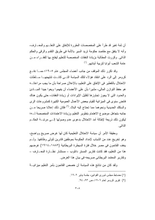 ‫ﺃﻥ ﺜﻤﺔ ﺘﻐﻴﺭ ﻗﺩ ﻁﺭﺃ ﻋﻠﻰ ﺍﻟﻤﺨﺼﺼﺎﺕ ﺍﻟﻤﻘﺭﺭﺓ ﻟﻺﻨﻔﺎﻕ ﻋﻠﻰ ﺍﻟﺘﻌﻠـﻴﻡ ﻭﺍﻟﻤﻌـﺎﺭﻑ،‬
‫ﻭﺃﻨﻪ ﻻ ﻴﺘﻔﻕ ﻤﻊ ﻤﻘﺎﺼﺩ ﺤﻜﻭﻤﺔ ﺘﺭﻴﺩ ﺍﻟﺴﻴﺭ ﺒﺎﻷﻤﺔ ﻓﻰ ﻁﺭﻴﻕ ﺍﻟﺘﻘﺩﻡ ﻭﺍﻟﺭﻗﻰ ﻭﺍﻟﺤﻜﻡ‬
‫ﺍﻟﺫﺍﺘﻰ. ﻭﻜﺭﺭﺕ ﺍﻟﻤﻁﺎﻟﺒﺔ ﺒﺯﻴﺎﺩﺓ ﺍﻟﻨﻔﻘﺎﺕ ﺍﻟﻤﺨﺼﺼﺔ ﻟﻠﺘﻌﻠﻴﻡ ﻟﻴﻔﺘﺢ ﺒﻬﺎ ﻟﻠﻔﻘـﺭﺍﺀ ﻤـﻥ‬
                                              ‫)١(‬
                                                    ‫ﻋﺎﻤﺔ ﺍﻟﺸﻌﺏ ﺃﺒﻭﺍﺒﺎ ﻟﺘﺭﺒﻴﺔ ﺃﺒﻨﺎﺌﻬﻡ.‬
                                                                    ‫ﹰ‬

‫ﻭﻗﺩ ﺘﻜﺭﺭ ﺫﻟﻙ ﺍﻟﻤﻭﻗﻑ ﻤﻥ ﺠﺎﻨﺏ ﺃﻋﻀﺎﺀ ﺍﻟﻤﺠﻠﺱ ﻋﺎﻡ ٥٠٩١؛ ﻤﻤـﺎ ﺩﻓـﻊ‬
‫ﻜﺭﻭﻤﺭ ﺇﻟﻰ ﺍﻟﺭﺩ ﻋﻠﻰ ﺍﻨﺘﻘﺎﺩ ﻫﺅﻻﺀ ﻟﺘﻠﻙ ﺍﻟﺴﻴﺎﺴﺔ ﺍﻟﺘـﻰ ﻜﺎﻨـﺕ ﺘﻨﺘﻬﺠﻬـﺎ ﺴـﻠﻁﺎﺕ‬
‫ﺍﻻﺤﺘﻼل ﺒﺎﻟﺘﻘﻁﻴﺭ ﻓﻰ ﺍﻹﻨﻔﺎﻕ ﻋﻠﻰ ﺍﻟﺘﻌﻠﻴﻡ، ﺒﺎﻹﻋﻼﻥ ﺼﺭﺍﺤﺔ ﺒﺄﻥ ﻤﺎ ﻴﺠﺏ ﻤﺭﺍﻋﺎﺘـﻪ‬
‫ﻫﻭ ﺤﻔﻅ ﺍﻟﺘﻭﺍﺯﻥ ﺍﻟﻤﺎﻟﻰ، ﻤﺸﻴﺭﺍ ﺒﺄﻥ ﻋﻠﻰ ﺍﻷﻋﻀﺎﺀ ﺃﻥ ﻴﻔﻬﻤﻭﺍ ﻭﻴﻌﻭﺍ ﺠﻴﺩﺍ ﺍﻟﻤﺒـﺎﺩﺉ‬
         ‫ﹰ‬                                   ‫ﹰ‬
‫ﻭﺍﻟﺤﺩﻭﺩ ﺍﻟﺘﻰ ﻻ ﻴﺠﻭﺯ ﺘﺠﺎﻭﺯﻫﺎ ﻟﺘﻘﻠﻴل ﺍﻹﻴﺭﺍﺩﺍﺕ ﺃﻭ ﺯﻴﺎﺩﺓ ﺍﻟﻨﻔﻘﺎﺕ، ﺤﺘﻰ ﻴﻜﻭﻥ ﻫﻨﺎﻙ‬
‫ﻓﺎﺌﺽ ﺴﻨﻭﻯ ﻓﻰ ﺍﻟﻤﻴﺯﺍﻨﻴﺔ ﻟﻠﻘﻴﺎﻡ ﺒﺒﻌﺽ ﺍﻷﻋﻤﺎل ﺍﻟﻌﻤﻭﻤﻴﺔ ﺍﻟﻜﺒﻴﺭﺓ ﻜﻤﺸﺭﻭﻋﺎﺕ ﺍﻟﺭﻯ‬
                             ‫)٢(‬
‫ﻓﻜﺎﻥ ﺫﻟﻙ ﺇﻋﻼﻨﺎ ﺼﺭﻴﺤﺎ ﻤـﻥ‬
    ‫ﹰ‬     ‫ﹰ‬                        ‫ﻭﺍﻟﺴﻜﻙ ﺍﻟﺤﺩﻴﺩﻴﺔ ﻭﻨﺤﻭﻫﻤﺎ ﻤﻤﺎ ﺘﺤﺘﺎﺝ ﺇﻟﻴﻪ ﺍﻟﺒﻼﺩ.‬
‫ﺠﺎﻨﺒﻪ ﺒﺘﺠﺎﻫل ﻤﻭﻀﻭﻉ ﺍﻻﻫﺘﻤﺎﻡ ﺒﺘﻁﻭﻴﺭ ﺍﻟﺘﻌﻠﻴﻡ ﻭﺯﻴﺎﺩﺓ ﺍﻻﻋﺘﻤﺎﺩﺍﺕ ﺍﻟﻤﺨﺼﺼﺔ ﻟـﻪ؛‬
‫ﻟﻴﻜﻭﻥ ﺫﻟﻙ ﺫﺭﻴﻌﺔ ﻹﻁﺎﻟﺔ ﺃﻤﺩ ﺍﻻﺤﺘﻼل ﺒﺩﻋﻭﻯ ﻋﺩﻡ ﻭﺼﻭﻟﻬﺎ ﺇﻟـﻰ ﻤﺭﺘﺒـﺔ ﺍﻟﺤﻜـﻡ‬
                                                                              ‫ﺍﻟﺫﺍﺘﻰ.‬

‫ﻭﺤﻘﻴﻘﺔ ﺍﻷﻤﺭ ﺃﻥ ﺴﻴﺎﺴﺔ ﺍﻻﺤﺘﻼل ﺍﻟﺘﻌﻠﻴﻤﻴﺔ ﻜﺎﻥ ﻟﻬﺎ ﻏﺭﺽ ﺼﺭﻴﺢ ﻭﻭﺍﻀﺢ،‬
‫ﻭﻫﻭ ﺘﺨﺭﻴﺞ ﻋﺩﺩ ﻤﻥ ﺍﻟﺸﺒﺎﺏ ﻹﻤﺩﺍﺩ ﺍﻟﺤﻜﻭﻤﺔ ﺒﻤﻭﻅﻔﻴﻥ ﻗﺎﺩﺭﻴﻥ ﻟﺘﻭﻟﻰ ﻭﻅﺎﺌﻔﻬﺎ. ﻭﻟـﻡ‬
‫ﻴﺨﻑ ﺍﻟﻘﺎﺌﻤﻭﻥ ﻓﻰ ﻤﺼﺭ ﺨﻼل ﻓﺘﺭﺓ ﺍﻟﺴﻴﻁﺭﺓ ﺍﻟﺒﺭﻴﻁﺎﻨﻴﺔ )٢٨٨١-٤١٩١( ﻏﺭﻀﻬﻡ‬
‫ﻫﺫﺍ ﻤﻥ ﺍﻟﺘﻌﻠﻴﻡ، ﻓﻘﺩ ﻜﺎﻨﺕ ﺘﻘﺎﺭﻴﺭ ﺍﻟﻤﺴﺘﺭ ﺩﺍﻨﻠﻭﺏ – ﻤﺴﺘﺸﺎﺭ ﻨﻅـﺎﺭﺓ ﺍﻟﻤﻌـﺎﺭﻑ –‬
                       ‫ﻭﺘﻘﺎﺭﻴﺭ ﺍﻟﻤﻌﺘﻤﺩ ﺍﻟﺒﺭﻴﻁﺎﻨﻰ ﺼﺭﻴﺤﻪ ﻓﻰ ﺒﻴﺎﻥ ﻫﺫﺍ ﺍﻟﻐﺭﺽ.‬

‫ﻭﻟﻘﺩ ﻜﺎﻥ ﻤﻥ ﻨﺘﺎﺌﺞ ﻫﺫﻩ ﺍﻟﺴﻴﺎﺴﺔ ﺃﻥ ﺨﺼﺹ ﺍﻟﻘﺎﺌﻤﻭﻥ ﺒﺄﻤﺭ ﺍﻟﺘﻌﻠﻴﻡ ﻤﻴﺯﺍﻨﻴـﺔ‬

                                   ‫)١( ﻤﻀﺎﺒﻁ ﻤﺠﻠﺱ ﺸﻭﺭﻯ ﺍﻟﻘﻭﺍﻨﻴﻥ، ﺠﻠﺴﺔ ﻴﻨﺎﻴﺭ ٢٠٩١.‬
                                          ‫)٢( ﺘﻘﺭﻴﺭ ﻜﺭﻭﻤﺭ ﻟﻌﺎﻡ ٦٠٩١، ﺹ ٣٩، ٤٩.‬

                                       ‫٥٠٣‬
 