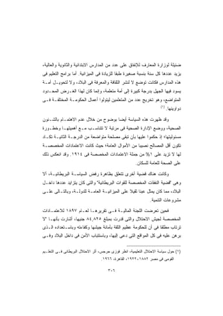 ‫ﻀﺌﻴﻠﺔ ﻟﻭﺯﺍﺭﺓ ﺍﻟﻤﻌﺎﺭﻑ ﻟﻺﻨﻔﺎﻕ ﻋﻠﻰ ﻋﺩﺩ ﻤﻥ ﺍﻟﻤﺩﺍﺭﺱ ﺍﻻﺒﺘﺩﺍﺌﻴﺔ ﻭﺍﻟﺜﺎﻨﻭﻴﺔ ﻭﺍﻟﻌﺎﻟﻴﺔ،‬
‫ﻴﺯﻴﺩ ﻋﺩﺩﻫﺎ ﻜل ﺴﻨﺔ ﺒﻨﺴﺒﺔ ﺼﻐﻴﺭﺓ ﻁﺒﻘﺎ ﻟﻠﺯﻴﺎﺩﺓ ﻓﻰ ﺍﻟﻤﻴﺯﺍﻨﻴﺔ. ﺃﻤﺎ ﺒﺭﺍﻤﺞ ﺍﻟﺘﻌﻠﻴﻡ ﻓﻰ‬
                                           ‫ﹰ‬
‫ﻫﺫﻩ ﺍﻟﻤﺩﺍﺭﺱ ﻓﻜﺎﻨﺕ ﺘﻭﻀﻊ ﻻ ﻟﻨﺸﺭ ﺍﻟﺜﻘﺎﻓﺔ ﻭﺍﻟﻤﻌﺭﻓﺔ ﻓﻰ ﺍﻟﺒﻼﺩ، ﻭﻻ ﻟﺘﺤﻭﻴـل ﺃﻤـﺔ‬
‫ﻴﺴﻭﺩ ﻓﻴﻬﺎ ﺍﻟﺠﻬل ﺒﺩﺭﺠﺔ ﻜﺒﻴﺭﺓ ﺇﻟﻰ ﺃﻤﺔ ﻤﺘﻌﻠﻤﺔ، ﻭﺇﻨﻤﺎ ﻜﺎﻥ ﻟﻬﺫﺍ ﺍﻟﻐـﺭﺽ ﺍﻟﻤﺤـﺩﻭﺩ‬
‫ﺍﻟﻤﺘﻭﺍﻀﻊ، ﻭﻫﻭ ﺘﺨﺭﻴﺞ ﻋﺩﺩ ﻤﻥ ﺍﻟﻤﺘﻌﻠﻤﻴﻥ ﻟﻴﺘﻭﻟﻭﺍ ﺃﻋﻤﺎل ﺍﻟﺤﻜﻭﻤـﺔ ﺍﻟﻤﺨﺘﻠﻔـﺔ ﻓـﻰ‬
                                                                     ‫)١(‬
                                                                           ‫ﺩﻭﺍﻭﻴﻨﻬﺎ.‬

‫ﻭﻗﺩ ﻅﻬﺭﺕ ﻫﺫﻩ ﺍﻟﺴﻴﺎﺴﺔ ﺃﻴﻀﺎ ﺒﻭﻀﻭﺡ ﻤﻥ ﺨﻼل ﻋﺩﻡ ﺍﻻﻫﺘﻤـﺎﻡ ﺒﺎﻟﺸـﺌﻭﻥ‬
                                   ‫ﹰ‬
‫ﺍﻟﺼﺤﻴﺔ، ﻭﻭﻀﻊ ﺍﻹﺩﺍﺭﺓ ﺍﻟﺼﺤﻴﺔ ﻓﻰ ﻤﺭﺘﺒﺔ ﻻ ﺘﺘﻨﺎﺴـﺏ ﻤـﻊ ﺃﻫﻤﻴﺘﻬـﺎ ﻭﺨﻁـﻭﺭﺓ‬
‫ﻤﺴﺌﻭﻟﻴﺘﻬﺎ؛ ﺇﺫ ﺤﻜﻤﻭﺍ ﻋﻠﻴﻬﺎ ﺒﺄﻥ ﺘﺒﻘﻰ ﻤﺼﻠﺤﺔ ﻤﺘﻭﺍﻀﻌﺔ ﻤﻥ ﺍﻟﺩﺭﺠـﺔ ﺍﻟﺜﺎﻨﻴـﺔ ﺘﻜـﺎﺩ‬
‫ﺘﻜﻭﻥ ﺃﻗل ﺍﻟﻤﺼﺎﻟﺢ ﻨﺼﻴﺒﺎ ﻤﻥ ﺍﻷﻤﻭﺍل ﺍﻟﻌﺎﻤﺔ؛ ﺤﻴﺙ ﻜﺎﻨﺕ ﺍﻻﻋﺘﻤﺎﺩﺍﺕ ﺍﻟﻤﺨﺼﺼـﺔ‬
                                              ‫ﹰ‬
‫ﻟﻬﺎ ﻻ ﺘﺯﻴﺩ ﻋﻠﻰ ١% ﻤﻥ ﺠﻤﻠﺔ ﺍﻻﻋﺘﻤﺎﺩﺍﺕ ﺍﻟﻤﺨﺼﺼﺔ ﻓﻰ ٤١٩١. ﻭﻗﺩ ﺍﻨﻌﻜﺱ ﺫﻟﻙ‬
                                                      ‫ﻋﻠﻰ ﺍﻟﺼﺤﺔ ﻟﻠﻌﺎﻤﺔ ﻟﻠﺴﻜﺎﻥ.‬

‫ﻭﻜﺎﻨﺕ ﻫﻨﺎﻙ ﻗﻀﻴﺔ ﺃﺨﺭﻯ ﺘﺘﻌﻠﻕ ﺒﻅﺎﻫﺭﺓ ﺭﻓﺽ ﺍﻟﺴﻴﺎﺴـﺔ ﺍﻟﺒﺭﻴﻁﺎﻨﻴـﺔ، ﺃﻻ‬
‫ﻭﻫﻰ ﻗﻀﻴﺔ ﺍﻟﻨﻔﻘﺎﺕ ﺍﻟﻤﺨﺼﺼﺔ ﻟﻠﻘﻭﺍﺕ ﺍﻟﺒﺭﻴﻁﺎﻨﻴﺔ ﻭﺍﻟﺘﻰ ﻜﺎﻥ ﻴﺘﺯﺍﻴﺩ ﻋﺩﺩﻫﺎ ﺩﺍﺨـل‬
‫ﺍﻟﺒﻼﺩ، ﻤﻤﺎ ﻜﺎﻥ ﻴﻤﺜل ﻋﺒﺌﺎ ﺜﻘﻴﻼ ﻋﻠﻰ ﺍﻟﻤﻴﺯﺍﻨﻴـﺔ ﺍﻟﻌﺎﻤـﺔ ﻟﻠﺩﻭﻟـﺔ، ﻭﺒﺎﻟﺘـﺎﻟﻰ ﻋﻠـﻰ‬
                                               ‫ﹰ ﹰ‬
                                                              ‫ﻤﺸﺭﻭﻋﺎﺕ ﺍﻟﺘﻨﻤﻴﺔ.‬

‫ﻓﺤﻴﻥ ﺘﻌﺭﻀﺕ ﺍﻟﻠﺠﻨﺔ ﺍﻟﻤﺎﻟﻴـﺔ ﻓـﻰ ﺘﻘﺭﻴﺭﻫـﺎ ﻟﻌـﺎﻡ ٧٩٨١ ﻟﻼﻋﺘﻤـﺎﺩﺍﺕ‬
‫ﺍﻟﻤﺨﺼﺼﺔ ﻟﺠﻴﺵ ﺍﻻﺤﺘﻼل ﻭﺍﻟﺘﻰ ﻗﺩﺭﺕ ﺒﻤﺒﻠﻎ ٥٢٨,٤٨ ﺠﻨﻴﻬﹰ، ﺃﺸﺎﺭﺕ ﺒﺄﻨﻬـﺎ ﻻ‬
                 ‫ﺎ‬
‫ﺘﺭﺘﺎﺏ ﻤﻁﻠﻘﺎ ﻓﻰ ﺃﻥ ﻟﻠﺤﻜﻭﻤﺔ ﻋﻅﻴﻡ ﺍﻟﺜﻘﺔ ﺒﺄﻤﺎﻨﺔ ﺠﻴﺸﻬﺎ ﻭﻜﻔﺎﺀﺘﻪ ﻭﺒﺎﺴـﺘﻌﺩﺍﺩﻩ ﺍﻟـﺫﻯ‬
                                                                ‫ﹰ‬
‫ﺒﺭﻫﻥ ﻋﻠﻴﻪ ﻓﻰ ﻜل ﺍﻟﻤﻭﺍﻗﻊ ﺍﻟﺘﻰ ﺩﻋﻰ ﺇﻟﻴﻬﺎ، ﻭﺒﺎﺴﺘﺘﺒﺎﺏ ﺍﻷﻤﻥ ﻓﻰ ﺩﺍﺨل ﺍﻟﺒﻼﺩ ﻭﻓـﻰ‬

‫)١( ﺤﻭل ﺴﻴﺎﺴﺔ ﺍﻻﺤﺘﻼل ﺍﻟﺘﻌﻠﻴﻤﻴﺔ، ﺍﻨﻅﺭ ﻓﻭﺯﻯ ﺠﺭﺠﺱ، ﺃﺜﺭ ﺍﻻﺤﺘﻼل ﺍﻟﺒﺭﻴﻁﺎﻨﻰ ﻓـﻰ ﺍﻟﺘﻌﻠـﻴﻡ‬
                                  ‫ﺍﻟﻘﻭﻤﻰ ﻓﻰ ﻤﺼﺭ ٢٨٨١-٢٢٩١، ﺍﻟﻘﺎﻫﺭﺓ، ٦٦٩١.‬

                                      ‫٦٠٣‬
 