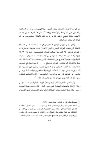 ‫ﺃﻁﺭﺍﻓﻬﺎ ﻤﻤﺎ ﻻ ﻴﺩﻋﻭ ﻟﻼﺴﺘﻌﺎﻨﺔ ﺒﺠﻴﺵ ﺃﺠﻨﺒﻰ، ﻭﻟﻬﺫﺍ ﻓﻬـﻰ ﺘـﺭﻯ ﻋـﺩﻡ ﺍﻟﻤﻭﺍﻓﻘـﺔ‬
‫ﻭﺍﻟﺘﺼﺩﻴﻕ ﻋﻠﻰ ﺍﻟﻤﺒﻠﻎ ﺍﻟﻤﻘﺩﺭ ﻟﻬﺫﻩ ﺍﻟﻤﺼﺭﻭﻓﺎﺕ)١(. ﻓﻜﺎﻥ ﻫﺫﺍ ﺍﻟﻤﻭﻗﻑ ﻤـﻥ ﺠﺎﻨـﺏ‬
‫ﺍﻷﻋﻀﺎﺀ ﺒﻤﺜﺎﺒﺔ ﺍﺤﺘﺠﺎﺝ ﻭﺭﻓﺽ ﺘﺎﻡ ﻤﻥ ﻨﻭﺍﺏ ﺍﻷﻤﺔ ﻟﻼﺤﺘﻼل ﻭﺒﻀـﺭﻭﺭﺓ ﺠـﻼﺀ‬
                                                        ‫ﺍﻟﻘﻭﺍﺕ ﺍﻟﺒﺭﻴﻁﺎﻨﻴﺔ ﻋﻥ ﺍﻟﺒﻼﺩ.‬

‫ﻭﻜﺎﻥ ﻤﺠﻠﺱ ﺸﻭﺭﻯ ﺍﻟﻘﻭﺍﻨﻴﻥ ﻗﺩ ﺍﻋﺘﺭﺽ ﻓﻰ ﻋـﺎﻡ ٣٩٨١ ﻋﻠـﻰ ﺍﻟﻤﺒـﺎﻟﻎ‬
‫ﺍﻟﺒﺎﻫﻅﺔ ﺍﻟﺘﻰ ﻤﻨﺤﺘﻬﺎ ﺍﻟﺨﺯﺍﻨﺔ ﺍﻟﻤﺼﺭﻴﺔ ﻟﺠﻴﺵ ﺍﻻﺤﺘﻼل ﻟﺴـﺩ ﺍﺤﺘﻴﺎﺠﺎﺘـﻪ ﺍﻟﻤﺘﺯﺍﻴـﺩﺓ‬
‫ﻭﺍﻟﺘﻰ ﻗﺩﺭﺕ ﺒﻨﺤﻭ ٤٥ ﺃﻟﻑ ﺠﻨﻴﻪ ﺒﺨﻼﻑ ﺍﻷﻤﻭﺍل ﺍﻟﻤﺨﺼﺼـﺔ ﻭﻗـﺩﺭﻫﺎ ٥٢٨,٤٨‬
‫ﺠﻨﻴﻬﺎ. ﻭﻗﺩ ﺍﺴﺘﻤﺭ ﻫﺫﺍ ﺍﻟﻤﻭﻗﻑ ﺍﻟﻤﻌﺎﺭﺽ ﻤﻥ ﺠﺎﻨﺏ ﺍﻷﻋﻀـﺎﺀ ﻁـﻭﺍل ﺍﻟﺴـﻨﻭﺍﺕ‬
                                                             ‫ﹰ‬
‫ﺍﻟﺘﺎﻟﻴﺔ، ﻭﺯﺍﺩ ﻋﻠﻴﻪ ﺒﺎﻻﺤﺘﺠﺎﺝ ﻋﻠﻰ ﺍﻻﻋﺘﻤﺎﺩﺍﺕ ﺍﻟﺘـﻰ ﺨﺼﺼـﺕ ﻹﻨﺸـﺎﺀ ﺜﻜﻨـﺎﺕ‬
‫ﻋﺴﻜﺭﻴﺔ ﻟﻠﻘﻭﺍﺕ ﺍﻟﺒﺭﻴﻁﺎﻨﻴﺔ، ﻭﺍﻟﺘﻰ ﻗﺩﺭﺕ ﺒﻤﺒﻠﻎ ٠٠٠,٠٠٤ ﺠﻨﻴﻪ؛ ﻤﻤﺎ ﺩﻓﻊ ﺇﺴﻤﺎﻋﻴل‬
‫ﺒﺎﺸﺎ ﺃﺒﺎﻅﺔ، ﺃﺤﺩ ﺃﻋﻀﺎﺀ ﺍﻟﻤﺠﻠﺱ، ﻭﻤﻥ ﺍﻟﻤﻨﺘﻤﻴﻥ ﻟﻠﺤﺯﺏ ﺍﻟﻭﻁﻨﻰ، ﺇﻟﻰ ﺍﻟﺘﺼﺭﻴﺢ ﺒﺄﻥ‬
‫ﺘﻠﻙ ﺍﻹﺠﺭﺍﺀﺍﺕ ﺍﻟﺘﻰ ﺘﻘﻭﻡ ﺒﻬﺎ ﺍﻟﺴﻠﻁﺎﺕ ﺍﻟﺒﺭﻴﻁﺎﻨﻴﺔ، ﺘﺘﻨﺎﻗﺽ ﻭﺍﻟﻤﻭﻗﻑ ﺍﻟﻤﻌﻠـﻥ ﻤـﻥ‬
‫ﺠﺎﻨﺒﻬﻡ، ﻭﻫﻭ ﺍﻟﻤﻭﻗﻑ ﺍﻟﺫﻯ ﺼﺭﺤﻭﺍ ﺒﻪ ﻤﺭﺍﺭﺍ ﺒﺄﻨﻬﻡ ﻴﻌﺩﻭﻥ ﺍﻷﻤـﺔ ﻟﻠﺤﻜـﻡ ﺍﻟـﺫﺍﺘﻰ،‬
                                  ‫ﹰ‬
                     ‫)٢(‬
                           ‫ﻤﺸﻴﺭﺍ ﺒﺄﻥ ﻫﺫﺍ ﺍﻟﺒﻨﺎﺀ ﻴﺩل ﻋﻠﻰ ﺍﻟﺭﻏﺒﺔ ﻤﻥ ﺠﺎﻨﺒﻬﻡ ﻓﻰ ﺍﻟﺒﻘﺎﺀ.‬
                                                                              ‫ﹰ‬

‫ﻭﻟﻡ ﺘﻘﺘﺼﺭ ﻤﻅﺎﻫﺭ ﻭﺃﺸﻜﺎل ﺍﻟﺭﻓﺽ ﺩﺍﺨل ﺍﻟﻬﻴﺌﺎﺕ ﺍﻟﻨﻴﺎﺒﻴﺔ، ﺒل ﺍﻤﺘـﺩﺕ ﺇﻟـﻰ‬
‫ﻭﺴﺎﺌل ﺍﻹﻋﻼﻡ ﻭﺍﻟﺼﺤﺎﻓﺔ ﺍﻟﻭﻁﻨﻴﺔ؛ ﻓﻌﻠﻰ ﺴﺒﻴل ﺍﻟﻤﺜﺎل : ﻗﺎﻤـﺕ ﺼـﺤﻴﻔﺘﺎ ﺍﻟﻤﺅﻴـﺩ‬
‫ﻭﻤﺼﺭ ﺍﻟﻔﺘﺎﺓ ﺒﺤﻤﻠﺔ ﻟﻠﺘﻨﺩﻴﺩ ﺒﺴﻴﺎﺴﺔ ﺍﻻﺤﺘﻼل ﺍﻟﻤﺎﻟﻴﺔ ﻭﻓﻰ ﺍﻟﺘﺼـﺭﻑ ﻓـﻰ ﺍﻷﻤـﻭﺍل‬




                                  ‫)١( ﻤﻀﺎﺒﻁ ﻤﺠﻠﺱ ﺸﻭﺭﻯ ﺍﻟﻘﻭﺍﻨﻴﻥ، ﺠﻠﺴﺔ ﺩﻴﺴﻤﺒﺭ ٧٩٨١.‬
‫)٢( ﻤﻀﺎﺒﻁ ﻤﺠﻠﺱ ﺸﻭﺭﻯ ﺍﻟﻘﻭﺍﻨﻴﻥ، ﻤﺤﻀﺭ ﺠﻠﺴﺔ ﺃﻭل ﻴﻨﺎﻴﺭ ٠١٩١. ﻭﻜﺎﻥ ﺇﺴﻤﺎﻋﻴل ﺃﺒﺎﻅﺔ ﻗـﺩ‬
‫ﺃﺸﺎﺭ ﻓﻰ ﺨﻁﺒﺘﻪ ﺃﻴﻀﺎ ﺇﻟﻰ ﻤﺨﺎﻟﻔﺔ ﺍﻟﺤﻜﻭﻤﺔ ﻟﻠﻘﺎﻨﻭﻥ ﺍﻟﻤﺎﻟﻰ ﺒﺨﺼﻭﺹ ﺍﻟﺘﺼﺭﻑ ﻓﻰ ﺍﻷﻤـﻭﺍل‬
                                                          ‫ﹰ‬
‫ﺍﻻﺤﺘﻴﺎﻁﻴﺔ ﻓﻴﻤﺎ ﻴﺘﻌﻠﻕ ﺒﻨﻔﻘﺎﺕ ﺠﻴﺵ ﺍﻻﺤﺘﻼل، ﺩﻭﻥ ﺍﻹﺸﺎﺭﺓ ﺇﻟﻰ ﻤﺼﺩﺭﻫﺎ ﻭﻤﻥ ﺍﻟﺫﻯ ﻁﻠﺒﻬـﺎ‬
 ‫ﻭﻗﺭﺭﻫﺎ ﻭﺒﺄﻯ ﻁﺭﻴﻘﺔ ﻴﺯﺍﺩ ﺒﻬﺎ ﻫﺫﺍ ﺍﻟﻤﺒﻠﻎ. ﺍﻨﻅﺭ، ﻤﺼﺭ ﺍﻟﻔﺘﺎﺓ، ﺍﻟﻌﺩﺩ ٧٨٣، ٤ ﻴﻨﺎﻴﺭ ٠١٩١.‬

                                         ‫٧٠٣‬
 