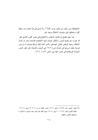 ‫ﺍﻻﺤﺘﻴﺎﻁﻴﺔ ﺩﻭﻥ ﺭﻗﻴﺏ ﻤﻥ ﺠﺎﻨﺏ ﻨﻭﺍﺏ ﺍﻷﻤﺔ)١(. ﻭﻻ ﻨﻨﺴﻰ ﻓﻰ ﻫﺫﺍ ﺍﻟﺼﺩﺩ ﺼـﺤﻴﻔﺔ‬
                                 ‫ﺍﻟﻠﻭﺍﺀ ﻭﺤﻤﻠﺘﻬﺎ ﻋﻠﻰ ﺴﻴﺎﺴﺎﺕ ﺍﻻﺤﺘﻼل ﺒﻭﺠﻪ ﻋﺎﻡ.‬

‫ﻤﻤﺎ ﺴﺒﻕ ﻴﺘﻀﺢ ﺃﻥ ﻅﺎﻫﺭﺓ ﺍﻟﺭﻓﺽ ﻭﺍﻻﺤﺘﺠﺎﺝ ﻓﻰ ﻤﺼﺭ ﺍﻟﻘﺭﻥ ﺍﻟﺘﺎﺴﻊ ﻋﺸﺭ‬
‫ﻗﺩ ﻋﺒﺭﺕ ﻋﻥ ﻨﻔﺴﻬﺎ ﺒﺼﻭﺭ ﻭﺃﺸﻜﺎل ﻋﺩﻴﺩﺓ، ﻤﻨﻬﺎ ﺍﻻﺤﺘﺠﺎﺝ ﺍﻟﺼﺎﻤﺕ ﻀﺩ ﺍﺴـﺘﺒﺩﺍﺩ‬
‫ﺍﻟﺴﻠﻁﺔ، ﻭﻤﻨﻬﺎ ﺍﻟﺭﻓﺽ ﺍﻟﻌﻠﻨﻰ ﺍﻟﺠﻤﺎﻋﻰ ﻭﺍﻟﺫﻯ ﺍﺘﺨﺫ ﺸﻜل ﺤﺭﻜﺔ ﺠﻤﺎﻋﻴـﺔ ﻭﻟـﻴﺱ‬
‫ﻓﺭﺩﻴﺔ، ﺒﻠﻐﺕ ﺫﺭﻭﺘﻬﺎ ﻓﻰ ﺃﺤﺩﺍﺙ ﺜﻭﺭﺓ ٩١٩١ ﻓﻰ ﺍﻟﺭﻴﻑ ﻭﺍﻟﻤﺩﻴﻨﺔ، ﻜﺭﺩ ﻓﻌل ﻷﺴﺱ‬
                    ‫ﺍﻟﺴﻴﺎﺴﺔ ﺍﻟﺒﺭﻴﻁﺎﻨﻴﺔ ﻓﻰ ﻤﺼﺭ، ﻓﻴﻤﺎ ﺒﻴﻥ ﻋﺎﻤﻰ ٢٨٨١، ٤١٩١.‬




‫)١( ﺍﻨﻅﺭ، ﺍﻟﻤﺅﻴﺩ، ﻋﺩﺩ ٩٥٦٥، ٧ ﻴﻨﺎﻴﺭ ٩٠٩١، ﻤﺼﺭ ﺍﻟﻔﺘﺎﺓ، ﻋـﺩﺩ ٤٠٢، ٧٢ ﻴﻭﻨﻴـﻪ ٩٠٩١.‬
‫ﻜﺫﻟﻙ ﺍﻟﻔﻼﺡ، ﺍﻟﻌﺩﺩ ٢٥١١، ٠٢ ﻴﻨﺎﻴﺭ ٥٠٩١، ﺤﻴﺙ ﺘﻨﺘﻘﺩ ﻫﺫﻩ ﺍﻟﺼـﺤﻑ ﺍﻟﺴﻴﺎﺴـﺔ ﺍﻟﻤﺎﻟﻴـﺔ‬
                                                        ‫ﻭﺘﺼﻔﻬﺎ ﺒﺎﻟﺘﺒﺫﻴﺭ ﻭﺍﻟﺘﻘﺘﻴﺭ.‬

                                      ‫٨٠٣‬
 