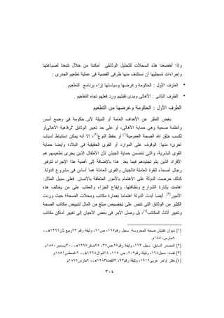 ‫ﻭﺇﺫﺍ ﺃﺨﻀﻌﻨﺎ ﻫﺫﻩ ﺍﻟﺴﺠﻼﺕ ﻟﻠﺘﺤﻠﻴل ﺍﻟﻭﺜﺎﺌﻘﻰ ﺃﻤﻜﻨﻨﺎ ﻤﻥ ﺨﻼل ﺘﺘﺒﻌﻨﺎ ﻟﺼﻴﺎﻏﺘﻬﺎ‬
    ‫ﻭﺇﺠﺭﺍﺀﺍﺕ ﺘﺴﺠﻠﻴﻬﺎ ﺃﻥ ﻨﺴﺘﺸﻑ ﻤﻨﻬﺎ ﻁﺭﻓﻰ ﺍﻟﻔﻀﻴﺔ ﻓﻰ ﻋﻤﻠﻴﺔ ﺘﻁﻌﻴﻡ ﺍﻟﺠﺩﺭﻯ :‬

            ‫ﺍﻟﻁﺭﻑ ﺍﻷﻭل : ﺍﻟﺤﻜﻭﻤﺔ ﻭﻏﺭﻀﻬﺎ ﻭﺴﻴﺎﺴﺘﻬﺎ ﺇﺯﺍﺀ ﺒﺭﻨﺎﻤﺞ ﺍﻟﺘﻁﻌﻴﻡ.‬

                ‫ﺍﻟﻁﺭﻑ ﺍﻟﺜﺎﻨﻰ : ﺍﻷﻫﺎﻟﻰ ﻭﻤﺩﻯ ﺘﻘﺒﻠﻬﻡ ﻭﺭﺩ ﻓﻌﻠﻬﻡ ﺘﺠﺎﻩ ﺍﻟﺘﻁﻌﻴﻡ .‬

                           ‫ﺍﻟﻁﺭﻑ ﺍﻷﻭل : ﺍﻟﺤﻜﻭﻤﺔ ﻭﻏﺭﻀﻬﺎ ﻤﻥ ﺍﻟﺘﻁﻌﻴﻡ‬
‫ﺒﻐﺽ ﺍﻟﻨﻅﺭ ﻋﻥ ﺍﻷﻫﺩﺍﻑ ﺍﻟﻌﺎﻤﺔ ﺃﻭ ﺍﻟﻨﺒﻴﻠﺔ ﻷﻯ ﺤﻜﻭﻤﺔ ﻓﻰ ﻭﻀﻊ ﺃﺴﺱ‬
‫ﻭﺃﻨﻅﻤﺔ ﺼﺤﻴﺔ ﻭﻫﻰ ﺤﻤﺎﻴﺔ ﺍﻷﻫﺎﻟﻰ، ﺃﻭ ﻋﻠﻰ ﺤﺩ ﺘﻌﺒﻴﺭ ﺍﻟﻭﺜﺎﺌﻕ ﻟﺭﻓﺎﻫﻴﺔ ﺍﻷﻫﺎﻟﻰﺃﻭ‬
‫ﻟﻜﺴﺏ ﺨﻠﻕ ﺍﷲ ﺍﻟﺼﺤﺔ ﺍﻟﻌﻤﻭﻤﻴﺔ)١( ﺃﻭ ﺤﻔﻅ ﺍﻟﻨﻭﻉ)٢(، ﺇﻻ ﺃﻨﻪ ﻴﻤﻜﻥ ﺍﺴﺘﻨﺒﺎﻁ ﺃﺴﺒﺎﺏ‬
‫ﺃﺨﺭﻯ؛ ﻤﻨﻬﺎ: ﺍﻟﻭﻗﻭﻑ ﻋﻠﻰ ﺍﻟﻤﻭﺍﺭﺩ ﺃﻭ ﺍﻟﻘﻭﻯ ﺍﻟﺤﻘﻴﻘﻴﺔ ﻓﻰ ﺍﻟﺒﻼﺩ؛ ﻭﺃﻴﻀﺎ ﺤﻤﺎﻴﺔ‬
      ‫ﹰ‬
‫ﺍﻟﻘﻭﻯ ﺍﻟﺒﺸﺭﻴﺔ، ﻭﺍﻟﺘﻰ ﺘﺘﻀﻤﻥ ﺤﻤﺎﻴﺔ ﺍﻟﺠﻴﺵ ﻷﻥ ﺍﻷﻁﻔﺎل ﺍﻟﺫﻴﻥ ﻴﺠﺭﻯ ﺘﻁﻌﻴﻤﻬﻡ ﻫﻡ‬
‫ﺍﻷﻓﺭﺍﺩ ﺍﻟﺫﻴﻥ ﻴﺘﻡ ﺘﺠﻨﻴﺩﻫﻡ ﻓﻴﻤﺎ ﺒﻌﺩ. ﻫﺫﺍ ﺒﺎﻹﻀﺎﻓﺔ ﺇﻟﻰ ﺃﻫﻤﻴﺔ ﻫﺫﺍ ﺍﻹﺠﺭﺍﺀ ﻟﺘﻭﻓﻴﺭ‬
‫ﺭﺠﺎل ﺃﺼﺤﺎﺀ ﻟﻠﻘﻭﺓ ﺍﻟﻌﺎﻤﻠﺔ ﻓﺎﻟﺠﻴﺵ ﻭﺍﻟﻘﻭﻯ ﺍﻟﻌﺎﻤﻠﺔ ﻫﻤﺎ ﺃﺴﺎﺱ ﻓﻰ ﻤﺸﺭﻭﻉ ﺍﻟﺩﻭﻟﺔ.‬
‫ﻜﺫﻟﻙ ﺤﺭﺼﺕ ﺍﻟﺩﻭﻟﺔ ﻋﻠﻰ ﺍﻻﻫﺘﻤﺎﻡ ﺒﺎﻷﻤﻭﺭ ﺍﻟﻤﺘﻌﻠﻘﺔ ﺒﺎﻹﻨﺴﺎﻥ. ﻓﻌﻠﻰ ﺴﺒﻴل ﺍﻟﻤﺜﺎل:‬
‫ﺍﻫﺘﻤﺕ ﺒﺈﻨﺎﺭﺓ ﺍﻟﺸﻭﺍﺭﻉ ﻭﻨﻅﺎﻓﺘﻬﺎ، ﻭﺇﻴﻘﺎﻉ ﺍﻟﺠﺯﺍﺀ ﻭﺍﻟﻌﻘﺎﺏ ﻋﻠﻰ ﻤﻥ ﻴﺨﺎﻟﻑ ﻫﺫﻩ‬
‫ﺍﻷﻤﻭﺭ)٣(. ﺃﻴﻀﺎ ﺃﺒﺩﺕ ﺍﻟﺩﻭﻟﺔ ﺍﻫﺘﻤﺎ ‪‬ﺎ ﺒﻌﻤﺎﺭﺓ ﻤﻜﺎﺘﺏ ﻭﻤﺤﻼﺕ ﺍﻟﺼﺤﺔ؛ ﺤﻴﺙ ﻭﺭﺩﺕ‬
                                    ‫ﻤ‬                   ‫ﹰ‬
‫ﺍﻟﻜﺜﻴﺭ ﻤﻥ ﺍﻟﻭﺜﺎﺌﻕ ﺍﻟﺘﻰ ﺘﻨﺹ ﻋﻠﻰ ﺘﺨﺼﻴﺹ ﻤﺒﻠﻎ ﻤﻥ ﺍﻟﻤﺎل ﻟﺘﺒﻴﻴﺽ ﻤﻜﺎﺘﺏ ﺍﻟﺼﺤﺔ‬
‫ﻭﺘﻐﻴﻴﺭ ﺃﺜﺎﺙ ﺍﻟﻤﻜﺎﺘﺏ)٤(، ﺒل ﻭﺼل ﺍﻷﻤﺭ ﻓﻰ ﺒﻌﺽ ﺍﻷﺤﻴﺎﻥ ﺇﻟﻰ ﺘﻐﻴﻴﺭ ﺃﻤﺎﻜﻥ ﻤﻜﺎﺘﺏ‬


‫)١( ﺩﻴﻭﺍﻥ ﺘﻔﺘﻴﺵ ﺼﺤﺔ ﺍﻟﻤﺤﺭﻭﺴﺔ: ﺴﺠل ﺭﻗﻡ٥٦١، ﺹ١٦، ﻭﺜﻴﻘﺔ ﺭﻗﻡ ٣٢ﺭﺒﻴﻊ ﺜﺎﻥ٦٦٢١ﻫـ-‬
                                                           ‫٨ﻤﺎﺭﺱ٠٥٨١ﻡ.‬
‫)٢( ﺍﻟﻤﺼﺩﺭ ﺍﻟﺴﺎﺒﻕ: ﺴﺠل ٣٦١، ﻭﺜﻴﻘﺔ ﺭﻗﻡ٧٩،ﺹ٧٣، ٥٢ﺼﻔﺭ٧٦٢١ﻫـ-٠٣ﺩﻴﺴﻤﺒﺭ٠٥٨١ﻡ.‬
     ‫)٣( ﻨﻔﺴﻪ: ﺴﺠل٨٦١، ﻭﺜﻴﻘﺔ ﺭﻗﻡ٩٠٢، ﺹ ٥١١، ٨١ﺸﻭﺍل٨٦٢١ﻫـ، ٦ﺍﻏﺴﻁﺱ١٥٨١ﻡ.‬
            ‫)٤( ﺩﻓﺘﺭ ﺃﻭﺍﻤﺭ ﻋﺭﺒﻰ٩١٩١، ﻭﺜﻴﻘﺔ ﺭﻗﻡ٣٩، ٣ﺍﻟﻘﻌﺩﺓ٣٨٢١ﻫـ، ٩ﻤﺎﺭﺱ٦٦٨١ﻡ.‬

                                  ‫٤٠٣‬
 