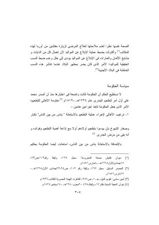 ‫ﺍﻟﺼﺤﺔ ﻨﻔﺴﻬﺎ ﻨﻅﺭﺍ ﻟﻌﺩﻡ ﻤﻼﺀﻤﺘﻬﺎ ﻟﻌﻼﺝ ﺍﻟﻤﺭﻀﻰ ﻟﺯﻴﺎﺭﺓ ﻤﻔﺘﺸﻴﻥ ﻤﻥ ﺃﻭﺭﺒﺎ ﻟﻬﺫﻩ‬
                                                     ‫ﹰ‬
                                                                          ‫)١(‬
‫ﻭﺃﻜﺘﺭﺜﺕ ﺒﻀﺒﻁ ﻋﻤﻠﻴﺔ ﺍﻹﺒﻼﻍ ﻋﻥ ﺍﻟﻤﻭﺍﻟﻴﺩ ﻷﻥ ﺇﻫﻤﺎل ﻜل ﻤﻥ ﺍﻟﺩﺍﻴﺎﺕ ﻭ‬                   ‫ﺍﻟﻤﻜﺎﺘﺏ‬
‫ﻤﺸﺎﻴﺦ ﺍﻷﺜﻤﺎﻥ ﻭﺍﻟﺤﺎﺭﺍﺕ ﻓﻰ ﺍﻹﺒﻼﻍ ﻋﻥ ﺍﻟﻤﻭﺍﻟﻴﺩ ﻴﺅﺩﻯ ﺇﻟﻰ ﺨﻠل ﻭﻋﺩﻡ ﻀﺒﻁ ﺍﻟﻨﺴﺏ‬
‫ﺍﻟﺤﻘﻴﻘﻴﺔ ﻟﻠﻤﻭﺍﻟﻴﺩ؛ ﺍﻷﻤﺭ ﺍﻟﺫﻯ ﻜﺎﻥ ﻴﻀﺭ ﺒﻤﻅﻬﺭ ﺍﻟﺒﻼﺩ ﻋﻨﺩﻤﺎ ﺘﻨﺘﺸﺭ ﻫﺫﻩ ﺍﻟﻨﺴﺏ‬
                                                       ‫ﺍﻟﺨﺎﻁﺌﺔ ﻓﻰ ﺍﻟﺒﻼﺩ ﺍﻷﺠﻨﺒﻴﺔ)٢(.‬



                                                                  ‫ﺴﻴﺎﺴﺔ ﺍﻟﺤﻜﻭﻤﺔ‬
‫ﻻ ﻨﺴﺘﻁﻴﻊ ﺍﻟﺤﻜﻡ ﺃﻥ ﺍﻟﺤﻜﻭﻤﺔ ﻜﺎﻨﺕ ﻭﺍﻀﻌﺔ ﻓﻰ ﺍﻋﺘﺒﺎﺭﻫﺎ ﻤﻨﺫ ﺃﻥ ﺃﺼﺩﺭ ﻤﺤﻤﺩ‬
‫ﻋﻠﻰ ﺃﻭل ﺃﻤﺭ ﻟﺘﻁﻌﻴﻡ ﺍﻟﺠﺩﺭﻯ ﻋﺎﻡ ٤٣٢١ﻫـ-٩١٨١ﻡ )٣( ﻤﻘﺎﻭﻤﺔ ﺍﻷﻫﺎﻟﻰ ﻟﻠﺘﻁﻌﻴﻡ؛‬
                                ‫ﺍﻷﻤﺭ ﺍﻟﺫﻯ ﺠﻌل ﺍﻟﺤﻜﻭﻤﺔ ﺘﺘﺨﺫ ﺇﺠﺭﺍﺀﻴﻥ ﻫﺎﻤﻴﻥ:-‬

‫١- ﺘﺭﻏﻴﺏ ﺍﻷﻫﺎﻟﻰ ﻹﺠﺭﺍﺀ ﻋﻤﻠﻴﺔ ﺍﻟﺘﻁﻌﻴﻡ ﺒﺎﻻﺴﺘﻌﺎﻨﺔ  ﺒﻨﺎﺱ ﻤﻥ ﺒﻴﻥ ﺍﻟﻨﺎﺱ ﺒﻜﺒﺎﺭ‬


‫ﻭﺼﻐﺎﺭ ﺍﻟﺸﻴﻭﺥ ﺒﺄﻥ ﻴﺒﺩﺀﻭﺍ ﺒﺘﻁﻌﻴﻡ ﺃﻭﻻﺩﻫﻡ ﺃﻭﻻ ﻤﻊ ﺇﺫﺍﻋﺔ ﺃﻫﻤﻴﺔ ﺍﻟﺘﻁﻌﻴﻡ ﻭﻓﻭﺍﺌﺩﻩ ﻭ‬
                                 ‫ﹰ‬
                                                     ‫)٤(‬
                                                           ‫ﺃﻨﻪ ﻴﻘﻰ ﻤﻥ ﻤﺭﺽ ﺍﻟﺠﺩﺭﻯ.‬

‫ﺒﺎﻹﻀﺎﻓﺔ ﺒﺎﻻﺴﺘﻌﺎﻨﺔ ﺒﻨﺎﺱ ﻤﻥ ﺒﻴﻥ ﺍﻟﻨﺎﺱ، ﺍﺴﺘﻌﺎﻨﺕ ﺃﻴﻀﺎ ﺍﻟﺤﻜﻭﻤﺔ ﺒﺤﻜﻴﻡ‬


‫ﺭﻗﻡ٣٠١،ﺹ٣٦،‬      ‫ﻭﺜﻴﻘﺔ‬   ‫٥٦١،‬    ‫ﺴﺠل‬     ‫ﺍﻟﻤﺤﺭﻭﺴﺔ:‬         ‫ﺼﺤﺔ‬   ‫ﺘﻔﺘﻴﺵ‬   ‫ﺩﻴﻭﺍﻥ‬      ‫)١(‬
                                        ‫٥١ﺠﻤﺎﺩﻯﺍﻷﻭل٨٦٢١ﻫـ-٨ﻤﺎﺭﺱ١٥٨١ﻡ.‬
‫)٢( ﺍﻟﻤﺼﺩﺭ ﺍﻟﺴﺎﺒﻕ: ﺴﺠل ٧٦١، ﻭﺜﻴﻘﺔ ﺭﻗﻡ ٢٠١، ﺹ٤٢،٣٦ﺠﻤﺎﺩﻯ ﺍﻷﻭل٨٦٢١ﻫـ-‬
                                                                 ‫٧١ﻤﺎﺭﺱ١٥٨١ﻡ.‬
       ‫)٣( ﺃﻤﻴﻥ ﺴﺎﻤﻲ: ﺘﻘﻭﻴﻡ ﺍﻟﻨﻴل، ﺠـ١، ﺹ٧٨٢، ﺍﻟﻘﺎﻫﺭﺓ، ﺍﻟﻬﻴﺌﺔ ﺍﻟﻤﺼﺭﻴﺔ ﻟﻠﻜﺘﺎﺏ،٦٣٩١ﻡ‬
        ‫)٤( ﺩﻴﻭﺍﻥ ﺍﻟﻤﻌﻴﺔ ﺍﻟﺴﻨﻴﺔ:ﺩﻗﺘﺭ٧١، ﻭﺜﻴﻘﺔ،٨٦٤ ٠٢ﻤﺤﺭﻭ٠٤٢١ﻫـ-٤١ﺴﺒﺘﻤﺒﺭ٤٢٨١ﻡ.‬

                                    ‫٥٠٣‬
 