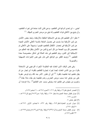 ‫ﺃﺠﻨﺒﻰ – ﺍﻯ ﺇﺤﺩﻯ ﺃﺩﻭﺍﺘﻬﺎ ﻓﻰ ﺍﻟﺘﻁﻌﻴﻡ- ﻴﺩﻋﻰ ﻗﺎﻨﻰ ﺃﺜﺒﺕ ﻨﺠﺎﺤﺎ ﻓﻰ ﺇﺠﺭﺍﺀ ﺍﻟﺘﻁﻌﻴﻡ،‬
                  ‫ﹰ‬
       ‫)١(‬
             ‫ﻭﺃﻥ ﻴﺫﻴﻊ ﺒﻴﻥ ﺍﻷﻫﺎﻟﻰ ﻓﻭﺍﺌﺩ ﺍﻟﺘﻁﻌﻴﻡ ﻭﺃﻨﻪ ﻴﻘﻰ ﻤﻥ ﻤﺭﺽ ﺍﻟﺠﺩﺭﻯ ﺍﻟﻤﻬﻠﻙ.‬

‫٢-ﻨﻅﺭﺍ ﻷﻥ ﺍﻟﺘﻁﻌﻴﻡ ﻜﺎﻥ ﻴﺘﻡ ﻓﻰ ﺍﻹﺴﺒﺘﺎﻟﻴﺔ ﺍﻟﻤﻠﻜﻴﺔ ﺒﺎﻷﺯﺒﻜﻴﺔ، ﻭﻟﺒﻌﺩ ﺒﻌﺽ ﺍﻷﺜﻤﺎﻥ‬
                                                                   ‫ﹰ‬
‫ﻋﻥ ﺜﻤﻥ ﺍﻷﺯﺒﻜﻴﺔ ﻤﻤﺎ ﻴﺘﺴﺒﺏ ﻓﻰ ﺤﺼﻭل ﺍﻟﻤﺸﻘﺔ ﺒﺎﻟﻨﺴﺒﺔ ﻷﻫﺎﻟﻲ ﺍﻷﺜﻤﺎﻥ ﺍﻟﺒﻌﻴﺩﺓ‬
‫ﻋﻥ ﺜﻤﻥ ﺍﻷﺯﺒﻜﻴﺔ ﻓﻰ ﺇﺤﻀﺎﺭ ﺍﻷﻁﻔﺎل ﻟﻠﺘﻁﻌﻴﻡ، ﻓﺘﻴﺴﻴﺭﺍ ﻭﺘﺴﻬﻴﻼ ﻋﻠﻰ ﺍﻷﻫﺎﻟﻰ ﺘﻡ‬
              ‫ﹰ‬      ‫ﹰ‬
‫ﺘﺨﺼﻴﺹ ﻜل ﻴﻭﻡ ﺍﻟﺠﻤﻌﺔ ﻤﻥ ﻜل ﺃﺴﺒﻭﻉ ﻟﺜﻤﻥ ﻤﻥ ﺍﻷﺜﻤﺎﻥ ﻴﻨﺘﻘل ﻓﻴﻪ ﺍﻟﺤﻜﻴﻡ ﻤﻥ‬
‫ﺍﻹﺴﺒﺘﺎﻟﻴﺔ ﺇﻟﻰ ﺍﻟﺜﻤﻥ، ﻭﻴﺘﻡ ﺍﻟﺘﻁﻌﻴﻡ ﻓﻰ ﻫﺫﻩ ﺍﻟﺤﺎﻟﺔ ﻓﻰ ﺃﻤﺎﻜﻥ ﻤﺨﺼﻭﺼﺔ ﻤﻌﺩﺓ‬
‫ﻟﻠﺘﻁﻌﻴﻡ. )٢( ﻭﺘﻭﺠﺩ ﺍﻟﻜﺜﻴﺭ ﻤﻥ ﺍﻟﻭﺜﺎﺌﻕ ﺍﻟﺘﻰ ﺘﺩل ﻋﻠﻰ ﻨﻔﺱ ﺍﻹﺠﺭﺍﺀﺍﺕ ﺍﻟﺘﺴﻬﻴﻠﻴﺔ‬
                                                                    ‫ﻭﺍﻟﺘﻴﺴﻴﺭﻴﺔ.‬

‫ﻭﻓﻰ ﻨﻔﺱ ﺍﻟﻭﻗﺕ ﺍﻟﺫﻯ ﺍﺘﺨﺫﺕ ﻓﻴﻪ ﺍﻟﺤﻜﻭﻤﺔ ﺍﻹﺠﺭﺍﺀ ﺍﻟﺘﺭﻏﻴﺒﻰ ﻓﻰ ﺍﻻﺴﺘﻌﺎﻨﺔ‬
‫ﺒﺄﻓﺭﺍﺩ ﻤﻥ ﺒﻴﻥ ﺍﻟﻨﺎﺱ ﺍﺘﺨﺫﺕ ﺃﻴﻀﺎ ﺇﺠﺭﺍﺀ ﺇﺠﺒﺎﺭﻴﺎ ﻟﻠﺘﻁﻌﻴﻡ ﺒﺎﻟﻘﻭﺓ؛ ﺃﻯ ﺇﺠﺒﺎﺭ ﻤﻥ ﻟﻡ‬
                               ‫ﹰ‬
                                              ‫)٣(‬
‫ﺇﻟﻰ ﺃﻥ ﺘﻁﻭﺭ ﺍﻷﻤﺭ ﺒﻌﺩ ﺫﻟﻙ ﻭﺘﻡ ﻓﺭﺽ ﻋﻘﻭﺒﺔ‬              ‫ﻴﻘﺒل ﺘﻁﻌﻴﻡ ﺍﺒﻨﻪ ﺘﻁﻌﻴﻤﻪ ﺒﺎﻟﻘﻭﺓ.‬
‫ﻋﻠﻰ ﻤﻥ ﻴﺘﻭﻓﻰ ﺍﺒﻨﻪ ﺒﺴﺒﺏ ﻤﺭﺽ ﺍﻟﺠﺩﺭﻯ ﻭﻋﺩﻡ ﺘﻁﻌﻴﻤﻪ ﻴﺘﻡ ﺠﻠﺩﻩ ﻤﺎﺌﺔ ﺠﻠﺩﻩ)٤(،‬
‫ﻭﺘﺠﺭﻴﻡ ﻤﻥ ﻴﺘﻬﺎﻭﻥ ﻓﻰ ﺘﻁﻌﻴﻡ ﺍﺒﻨﻪ ﻭﻴﺘﻭﻓﻰ ﺒﺴﺒﺏ ﻋﺩﻡ ﺍﻟﺘﻁﻌﻴﻡ)٥(. ﻭﺇﺫﺍ ﻓﺭﻀﻨﺎ ﺃﻥ‬


        ‫)١( ﺍﻟﻤﺼﺩﺭ ﺍﻟﺴﺎﺒﻕ:ﺩﻓﺘﺭ٩١، ﻭﺜﻴﻘﺔ ﺭﻗﻡ ٦١٢، ٧٢ﻤﺤﺭﻡ١٤٢١ﻫـ-١١ﺴﺒﺘﻤﺒﺭ٥٢٨١ﻡ‬
‫)٢( ﺩﻴﻭﺍﻥ ﺘﻔﺘﻴﺵ ﺼﺤﺔ ﺍﻟﻤﺤﺭﻭﺴﺔ:ﺴﺠل ٥٦١، ﻭﺜﻴﻘﺔ ﺭﻗﻡ١، ﺹ٣٢،٥٢ﺭﺒﻴﻊ ﺜﺎﻥ٦٦٢١ﻫـ-‬
                                                                 ‫٨ﻤﺎﺭﺱ٠٦٨١.‬
                                                                 ‫)٣( ﺍﻨﻅﺭ ﻫﺎﻤﺵ ٢.‬
‫)٤( ﺩﻴﻭﺍﻥ ﺸﻭﺭﻯ ﺍﻟﻤﻌﺎﻭﻨﺔ:ﺩﻓﺘﺭ٢٨٢، ﻭﺜﻴﻘﺔ ﺭﻗﻡ ٧٣٥، ٨١ﺠﻤﺎﺩﻯ ﺍﻷﻭﻟﻰ ٦٥٢١ﻫـ-‬
                                                                ‫٨١ﻴﻭﻟﻴﻭ٠٤٨١ﻡ.‬
‫)٥( ﺩﻴﻭﺍﻥ ﺘﻔﺘﻴﺵ ﺼﺤﺔ ﺍﻟﻤﺤﺭﻭﺴﺔ:ل١/٣٣/٦٢،ﻭﺜﻴﻘﺔ ﺭﻗﻡ٧٢،ﺹ٣٢،٨٤ﺭﻤﻀﺎﻥ٢٩٢١ﻫـ-‬
                                                              ‫٣٢ ﺍﻜﺘﻭﺒﺭ٥٧٨١ﻡ.‬

                                    ‫٦٠٣‬
 