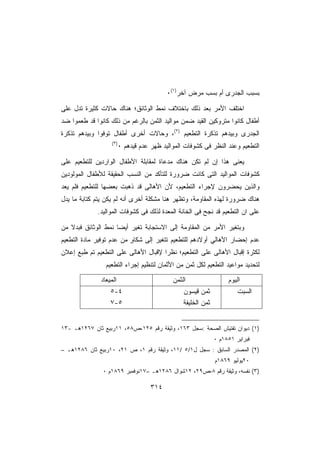 ‫ﺒﺴﺒﺏ ﺍﻟﺠﺩﺭﻯ ﺃﻡ ﺒﺴﺏ ﻤﺭﺽ ﺁﺨﺭ)١(٠‬

‫ﺍﺨﺘﻠﻑ ﺍﻷﻤﺭ ﺒﻌﺩ ﺫﻟﻙ ﺒﺎﺨﺘﻼﻑ ﻨﻤﻁ ﺍﻟﻭﺜﺎﺌﻕ؛ ﻫﻨﺎﻙ ﺤﺎﻻﺕ ﻜﺜﻴﺭﺓ ﺘﺩل ﻋﻠﻰ‬
‫ﺃﻁﻔﺎل ﻜﺎﻨﻭﺍ ﻤﺘﺭﻭﻜﻴﻥ ﺍﻟﻘﻴﺩ ﻀﻤﻥ ﻤﻭﺍﻟﻴﺩ ﺍﻟﺜﻤﻥ ﺒﺎﻟﺭﻏﻡ ﻤﻥ ﺫﻟﻙ ﻜﺎﻨﻭﺍ ﻗﺩ ﻁﻌﻤﻭﺍ ﻀﺩ‬
‫ﺍﻟﺠﺩﺭﻯ ﻭﺒﻴﺩﻫﻡ ﺘﺫﻜﺭﺓ ﺍﻟﺘﻁﻌﻴﻡ )٢(، ﻭﺤﺎﻻﺕ ﺃﺨﺭﻯ ﺃﻁﻔﺎل ﺘﻭﻓﻭﺍ ﻭﺒﻴﺩﻫﻡ ﺘﺫﻜﺭﺓ‬
                  ‫)٣(‬
                        ‫ﺍﻟﺘﻁﻌﻴﻡ ﻭﻋﻨﺩ ﺍﻟﻨﻅﺭ ﻓﻰ ﻜﺸﻭﻓﺎﺕ ﺍﻟﻤﻭﺍﻟﻴﺩ ﻅﻬﺭ ﻋﺩﻡ ﻗﻴﺩﻫﻡ ٠‬

‫ﻴﻌﻨﻰ ﻫﺫﺍ ﺇﻥ ﻟﻡ ﺘﻜﻥ ﻫﻨﺎﻙ ﻤﺩﻋﺎﺓ ﻟﻤﻘﺎﺒﻠﺔ ﺍﻷﻁﻔﺎل ﺍﻟﻭﺍﺭﺩﻴﻥ ﻟﻠﺘﻁﻌﻴﻡ ﻋﻠﻰ‬
‫ﻜﺸﻭﻓﺎﺕ ﺍﻟﻤﻭﺍﻟﻴﺩ ﺍﻟﺘﻰ ﻜﺎﻨﺕ ﻀﺭﻭﺭﺓ ﻟﻠﺘﺄﻜﺩ ﻤﻥ ﺍﻟﻨﺴﺏ ﺍﻟﺤﻘﻴﻘﺔ ﻟﻸﻁﻔﺎل ﺍﻟﻤﻭﻟﻭﺩﻴﻥ‬
‫ﻭﺍﻟﺫﻴﻥ ﻴﺤﻀﺭﻭﻥ ﻹﺠﺭﺍﺀ ﺍﻟﺘﻁﻌﻴﻡ، ﻷﻥ ﺍﻷﻫﺎﻟﻰ ﻗﺩ ﺫﻫﺒﺕ ﺒﻌﻀﻬﺎ ﻟﻠﺘﻁﻌﻴﻡ ﻓﻠﻡ ﻴﻌﺩ‬
‫ﻫﻨﺎﻙ ﻀﺭﻭﺭﺓ ﻟﻬﺫﻩ ﺍﻟﻤﻘﺎﻭﻤﺔ، ﻭﺘﻅﻬﺭ ﻫﻨﺎ ﻤﺸﻜﻠﺔ ﺃﺨﺭﻯ ﺃﻨﻪ ﻟﻡ ﻴﻜﻥ ﻴﺘﻡ ﻜﺘﺎﺒﺔ ﻤﺎ ﻴﺩل‬
             ‫ﻋﻠﻰ ﺍﻥ ﺍﻟﺘﻁﻌﻴﻡ ﻗﺩ ﻨﺠﺢ ﻓﻰ ﺍﻟﺨﺎﻨﺔ ﺍﻟﻤﻌﺩﺓ ﻟﺫﻟﻙ ﻓﻰ ﻜﺸﻭﻓﺎﺕ ﺍﻟﻤﻭﺍﻟﻴﺩ.‬

‫ﻭﺒﺘﻐﻴﺭ ﺍﻷﻤﺭ ﻤﻥ ﺍﻟﻤﻘﺎﻭﻤﺔ ﺇﻟﻰ ﺍﻻﺴﺘﺠﺎﺒﺔ ﺘﻐﻴﺭ ﺃﻴﻀﺎ ﻨﻤﻁ ﺍﻟﻭﺜﺎﺌﻕ ﻓﺒﺩﻻ ﻤﻥ‬
   ‫ﹰ‬                ‫ﹰ‬
‫ﻋﺩﻡ ﺇﺤﻀﺎﺭ ﺍﻷﻫﺎﻟﻲ ﺃﻭﻻﺩﻫﻡ ﻟﻠﺘﻁﻌﻴﻡ ﺘﺘﻐﻴﺭ ﺇﻟﻰ ﺸﻜﺎﻭ ﻤﻥ ﻋﺩﻡ ﺘﻭﻓﻴﺭ ﻤﺎﺩﺓ ﺍﻟﺘﻁﻌﻴﻡ‬
                          ‫ٍ‬
‫ﻟﻜﺜﺭﺓ ﺇﻗﺒﺎل ﺍﻷﻫﺎﻟﻰ ﻋﻠﻰ ﺍﻟﺘﻁﻌﻴﻡ؛ ﻨﻅﺭﺍ ﻹﻗﺒﺎل ﺍﻷﻫﺎﻟﻰ ﻋﻠﻰ ﺍﻟﺘﻁﻌﻴﻡ ﺘﻡ ﻁﺒﻊ ﺇﻋﻼﻥ‬
                                     ‫ﹰ‬
                ‫ﻟﺘﺤﺩﻴﺩ ﻤﻭﺍﻋﻴﺩ ﺍﻟﺘﻁﻌﻴﻡ ﻟﻜل ﺜﻤﻥ ﻤﻥ ﺍﻷﺜﻤﺎﻥ ﻟﺘﻨﻅﻴﻡ ﺇﺠﺭﺍﺀ ﺍﻟﺘﻁﻌﻴﻡ‬

              ‫ﺍﻟﻤﻴﻌﺎﺩ‬                       ‫ﺍﻟﺜﻤﻥ‬                  ‫ﺍﻟﻴﻭﻡ‬
                  ‫٤-٥‬                           ‫ﺜﻤﻥ ﻗﻴﺴﻭﻥ‬              ‫ﺍﻟﺴﺒﺕ‬
                  ‫٥-٧‬                           ‫ﺜﻤﻥ ﺍﻟﺨﻠﻴﻔﺔ‬


‫)١( ﺩﻴﻭﺍﻥ ﺘﻔﺘﻴﺵ ﺍﻟﺼﺤﺔ :ﺴﺠل ٣٦١، ﻭﺜﻴﻘﺔ ﺭﻗﻡ ٥٢١،ﺹ٨٥، ١١ﺭﺒﻴﻊ ﺜﺎﻥ ٧٦٢١ﻫـ -٣١‬
                                                              ‫ﻓﺒﺭﺍﻴﺭ ١٥٨١ﻡ ٠‬
‫)٢( ﺍﻟﻤﺼﺩﺭ ﺍﻟﺴﺎﺒﻕ : ﺴﺠل ل١/٥ /١١، ﻭﺜﻴﻘﺔ ﺭﻗﻡ ١، ﺹ ١٢، ٠١ﺭﺒﻴﻊ ﺜﺎﻥ ٦٨٢١ﻫـ –‬
                                                              ‫٠٢ﻴﻭﻟﻴﻭ ٩٦٨١ﻡ‬
               ‫)٣( ﻨﻔﺴﻪ، ﻭﺜﻴﻘﺔ ﺭﻗﻡ ٨،ﺹ٩٢، ٢١ﺸﻭﺍل ٦٨٢١ﻫـ –٧١ﻨﻭﻓﻤﺒﺭ ٩٦٨١ﻡ ٠‬

                                    ‫٤١٣‬
 