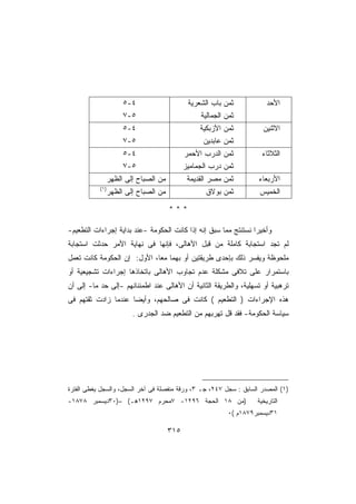 ‫٤-٥‬                     ‫ﺜﻤﻥ ﺒﺎﺏ ﺍﻟﺸﻌﺭﻴﺔ‬            ‫ﺍﻷﺤﺩ‬
                      ‫٥-٧‬                         ‫ﺜﻤﻥ ﺍﻟﺠﻤﺎﻟﻴﺔ‬
                      ‫٤-٥‬                         ‫ﺜﻤﻥ ﺍﻷﺯﺒﻜﻴﺔ‬          ‫ﺍﻻﺜﻨﻴﻥ‬
                      ‫٥-٧‬                          ‫ﺜﻤﻥ ﻋﺎﺒﺩﻴﻥ‬
                      ‫٤-٥‬                    ‫ﺜﻤﻥ ﺍﻟﺩﺭﺏ ﺍﻷﺤﻤﺭ‬           ‫ﺍﻟﺜﻼﺜﺎﺀ‬
                      ‫٥-٧‬                    ‫ﺜﻤﻥ ﺩﺭﺏ ﺍﻟﺠﻤﺎﻤﻴﺯ‬
             ‫ﻤﻥ ﺍﻟﺼﺒﺎﺡ ﺇﻟﻰ ﺍﻟﻅﻬﺭ‬              ‫ﺜﻤﻥ ﻤﺼﺭ ﺍﻟﻘﺩﻴﻤﺔ‬         ‫ﺍﻷﺭﺒﻌﺎﺀ‬
           ‫)١(‬
                 ‫ﻤﻥ ﺍﻟﺼﺒﺎﺡ ﺇﻟﻰ ﺍﻟﻅﻬﺭ‬                ‫ﺜﻤﻥ ﺒﻭﻻﻕ‬          ‫ﺍﻟﺨﻤﻴﺱ‬

                                       ‫***‬

‫ﻭﺃﺨﻴﺭﺍ ﻨﺴﺘﻨﺘﺞ ﻤﻤﺎ ﺴﺒﻕ ﺇﻨﻪ ﺇﺫﺍ ﻜﺎﻨﺕ ﺍﻟﺤﻜﻭﻤﺔ -ﻋﻨﺩ ﺒﺩﺍﻴﺔ ﺇﺠﺭﺍﺀﺍﺕ ﺍﻟﺘﻁﻌﻴﻡ-‬
                                                                ‫ﹰ‬
‫ﻟﻡ ﺘﺠﺩ ﺍﺴﺘﺠﺎﺒﺔ ﻜﺎﻤﻠﺔ ﻤﻥ ﻗﺒل ﺍﻷﻫﺎﻟﻰ، ﻓﺈﻨﻬﺎ ﻓﻰ ﻨﻬﺎﻴﺔ ﺍﻷﻤﺭ ﺤﺩﺜﺕ ﺍﺴﺘﺠﺎﺒﺔ‬
‫ﻤﻠﺤﻭﻅﺔ ﻭﻴﻔﺴﺭ ﺫﻟﻙ ﺒﺈﺤﺩﻯ ﻁﺭﻴﻘﺘﻴﻥ ﺃﻭ ﺒﻬﻤﺎ ﻤﻌﹰ، ﺍﻷﻭل: ﺇﻥ ﺍﻟﺤﻜﻭﻤﺔ ﻜﺎﻨﺕ ﺘﻌﻤل‬
                            ‫ﺎ‬
‫ﺒﺎﺴﺘﻤﺭﺍﺭ ﻋﻠﻰ ﺘﻼﻓﻰ ﻤﺸﻜﻠﺔ ﻋﺩﻡ ﺘﺠﺎﻭﺏ ﺍﻷﻫﺎﻟﻰ ﺒﺎﺘﺨﺎﺫﻫﺎ ﺇﺠﺭﺍﺀﺍﺕ ﺘﺸﺠﻴﻌﻴﺔ ﺃﻭ‬
‫ﺘﺭﻫﺒﻴﺔ ﺃﻭ ﺘﺴﻬﻠﻴﺔ، ﻭﺍﻟﻁﺭﻴﻘﺔ ﺍﻟﺜﺎﻨﻴﺔ ﺃﻥ ﺍﻷﻫﺎﻟﻰ ﻋﻨﺩ ﺍﻁﻤﺌﻨﺎﻨﻬﻡ -ﺇﻟﻰ ﺤﺩ ﻤﺎ- ﺇﻟﻰ ﺃﻥ‬
           ‫‪‬‬
‫ﻫﺫﻩ ﺍﻹﺠﺭﺍﺀﺍﺕ ) ﺍﻟﺘﻁﻌﻴﻡ ( ﻜﺎﻨﺕ ﻓﻰ ﺼﺎﻟﺤﻬﻡ، ﻭﺃﻴﻀﺎ ﻋﻨﺩﻤﺎ ﺯﺍﺩﺕ ﺜﻘﺘﻬﻡ ﻓﻰ‬
                    ‫ﹰ‬
                         ‫ﺴﻴﺎﺴﺔ ﺍﻟﺤﻜﻭﻤﺔ- ﻓﻘﺩ ﻗل ﺘﻬﺭﺒﻬﻡ ﻤﻥ ﺍﻟﺘﻁﻌﻴﻡ ﻀﺩ ﺍﻟﺠﺩﺭﻯ .‬




‫)١( ﺍﻟﻤﺼﺩﺭ ﺍﻟﺴﺎﺒﻕ : ﺴﺠل ٧٤٢، ﺠـ ٣، ﻭﺭﻗﺔ ﻤﻨﻔﺼﻠﺔ ﻓﻰ ﺁﺨﺭ ﺍﻟﺴﺠل، ﻭﺍﻟﺴﺠل ﻴﻐﻁﻰ ﺍﻟﻔﺘﺭﺓ‬
‫)ﻤﻥ ٨١ ﺍﻟﺤﺠﺔ ٦٩٢١- ٧ﻤﺤﺭﻡ ٧٩٢١ﻫـ( –)٠٣ﺩﻴﺴﻤﺒﺭ ٨٧٨١-‬                    ‫ﺍﻟﺘﺎﺭﻴﺨﻴﺔ‬
                                                            ‫١٣ﺩﻴﺴﻤﺒﺭ٩٧٨١ﻡ (٠‬

                                       ‫٥١٣‬
 