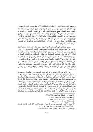 ‫ﻭﺠﻤﻴﻌﻬﺎ ﻜﺎﻨﺕ ﺘﺎﺒﻌﺔ ﻹﺩﺍﺭﺓ ﺍﻻﺴﻁﺒﻼﺕ ﺍﻟﺴﻠﻁﺎﻨﻴﺔ )١(٠ ﻭﻗﺩ ﺠﺭﺕ ﺍﻟﻌﺎﺩﺓ ﺃﻥ ﻴﻌﻤـل‬
‫ﺒﻬﺫﻩ ﺍﻷﻤﺎﻜﻥ ﻋﺩﺩ ﻜﺒﻴﺭ ﻤﻥ ﺼﻐﺎﺭ ﺍﻟﻌﺒﻴﺩ ﺍﻟﺴﻭﺩ، ﻭﻫﻡ ﺍﻟﺫﻴﻥ ﻋﺭﻓﻭﺍ ﻓﻲ ﻤﺼﻁﻠﺢ ﺫﻟﻙ‬
‫ﺍﻟﻌﺼﺭ ﺒﺎﺴﻡ "ﺍﻟﻐﻠﻤﺎﻥ" ﺠﻤﻊ ﻏﻼﻡ، ﻭﺍﻷﺼل ﺍﻟﻠﻐﻭﻯ ﻫﻭ ﺍﻟﺼﺒﻰ ﺍﻟﺼﻐﻴﺭ ﺃﻭ ﺍﻟﻌﺒـﺩ ﺃﻭ‬
‫ﺍﻟﻤﻤﻠﻭﻙ، ﺜﻡ ﻏﻠﺏ ﻋﻠﻰ ﻫﺫﺍ ﺍﻟﻨﻭﻉ ﻤﻥ ﺃﺭﺒﺎﺏ ﺍﻟﺨﺩﻡ )٢(٠ ﻜﺫﻟﻙ ﻜﺎﻥ ﻤﻨﻬﻡ ﺍﻟﺴـﻭﺍﻗﻭﻥ‬
‫ﺠﻤﻊ ﺴﻭﺍﻕ، ﻭﻫﻭ ﺍﻟﺸﺨﺹ ﺍﻟﻤﻜﻠﻑ ﺒﺈﺩﺍﺭﺓ ﺴﺎﻗﻴﺔ ﺍﻟﻤﺎﺀ٠)٣( ﻭﻤﻤﺎ ﻻﺸﻙ ﻓﻴﻪ ﺃﻨﻪ ﻜـﺎﻥ‬
‫ﻟﻬﻡ ﺯﻴﻬﻡ ﺍﻟﺨﺎﺹ ﺒﻬﻡ، ﻜﻤﺎ ﻜﺎﻥ ﻟﻜل ﻓﺌﺔ ﻤﻥ ﺭﺠﺎل ﺍﻟﺩﻭﻟﺔ ﻭﺍﻟﻤﻤﺎﻟﻴﻙ ﺯﻴﻬﻡ ﺍﻟﺨـﺎﺹ‬
‫ﺒﻬﻡ، ﻭﻜﺫﻟﻙ ﻤﻥ ﻴﻌﻤﻠﻭﻥ ﻓﻲ ﺩﻭﺭ ﺍﻷﻤﺭﺍﺀ، ﻭﺃﺤﻴﺎﻨﺎ ﻜﺎﻨﺕ ﺘﺼﺭﻑ ﻟﻬﻡ ﺩﺭﺍﻫﻡ ﺘﺴـﻤﻰ‬
                                                  ‫"ﺩﺭﺍﻫﻡ ﺍﻟﻜﺴﻭﺓ" ﻟﺸﺭﺍﺌﻬﺎ )٤(٠‬
‫ﻭﻴﺠﺏ ﺃﻥ ﻨﺸﻴﺭ ﺇﻟﻰ ﺃﻥ ﺒﻌﺽ ﺍﻟﻌﺒﻴﺩ ﺍﻟﺴﻭﺩ ﻤﻤﻥ ﻋﻤﻠﻭﺍ ﻓﻲ ﺨﺩﻤﺔ ﺒﻌﺽ ﺃﻋﻴﺎﻥ‬
‫ﺍﻟﻘﺎﻫﺭﺓ ﻤﻥ ﻋﻠﻤﺎﺀ ﻭﺘﺠﺎﺭ ﻭﻏﻴﺭﻫﻡ ﻜﺎﻨﺕ ﺃﻤﺎﻤﻬﻡ ﺒﻌﺽ ﺍﻟﻔﺭﺹ ﻟﻼﻨﻀﻤﺎﻡ ﺇﻟـﻰ ﻤـﻥ‬
‫ﻴﻌﻤﻠﻭﻥ ﺒﺎﻟﻘﺼﻭﺭ ﺍﻟﺴﻠﻁﺎﻨﻴﺔ ﺃﻭ ﺩﻭﺭ ﻜﺒﺎﺭ ﺃﻤﺭﺍﺀ ﺍﻟﻤﻤﺎﻟﻴﻙ، ﻭﻗﺩ ﺘﺘﺎﺡ ﻟﺒﻌﻀﻬﻡ ﺍﻟﻔﺭﺼﺔ‬
‫ﻟﺘﻭﻟﻰ ﺍﻹﺸﺭﺍﻑ ﻋﻠﻰ ﺍﻟﻤﻤﺎﻟﻴﻙ ﺍﻟﺴﻠﻁﺎﻨﻴﺔ ﻓﻲ ﺍﻟﻁﺒﺎﻕ ﺍﻟﻤﺨﺘﻠﻔﺔ؛ ﺃﻯ ﺍﻟﺜﻜﻨﺎﺕ ﺍﻟﻌﺴﻜﺭﻴﺔ‬
‫ﺍﻟﻤﻭﺠﻭﺩﺓ ﺒﺎﻟﻘﻠﻌﺔ )٥(٠ ﻜﻤﺎ ﺘﺸﻴﺭ ﺒﻌﺽ ﺍﻟﻤﺼﺎﺩﺭ ﺍﻟﻤﻌﺎﺼﺭﺓ ﺇﻟﻰ ﺃﻥ ﻋﻤـل ﺍﻟﻌﺒﻴـﺩ‬
‫ﺍﻟﺴﻭﺩ ﻓﻲ ﻤﻨﺎﺯل ﻫﺅﻻﺀ ﺍﻟﺘﺠﺎﺭ ﻭﺍﻟﻌﻠﻤﺎﺀ ﻭﻏﻴﺭﻫﻡ ﻤﻥ ﺫﻭﻯ ﺍﻟﻴﺴﺎﺭ ﻟﻡ ﻴﻜـﻥ ﻗﺎﺼـﺭﺍ‬
‫ﻋﻠﻰ ﺍﻟﺨﺩﻤﺎﺕ ﺍﻟﻤﻨﺯﻟﻴﺔ؛ ﺤﻴﺙ ﻨﺴﻤﻊ ﺃﻨﻬﻡ ﻓﻲ ﺃﻭﻗﺎﺕ ﺍﻨﺨﻔﺎﺽ ﻤﻨﺴﻭﺏ ﻤﻴﺎﻩ ﻓﻴﻀـﺎﻥ‬
‫ﺍﻟﻨﻴل، ﻭﻗﻠﺔ ﻤﻴﺎﻩ ﺍﻟﺸﺭﺏ ﻓﺈﻥ ﺍﻟﻨﺎﺱ ﻜﺎﻨﻭﺍ ﻴﺨﺭﺠﻭﻥ ﺒﺄﻨﻔﺴـﻬﻡ ﻭﻋﺒﻴـﺩﻫﻡ ﻭﺇﻤـﺎﺌﻬﻡ،‬
‫ﻓﻴﻨﻘﻠﻭﻥ ﺍﻟﻤﺎﺀ ﻤﻥ ﺍﻟﻨﻬﺭ ﺇﻟﻰ ﺩﻭﺭﻫﻡ ﻋﻠﻰ ﺍﻟﺒﻐﺎل ﻭﺍﻟﺤﻤﻴـﺭ، ﻭﻓـﻲ ﺍﻟﺠـﺭﺍﺭ ﻭﻋﻠـﻰ‬
                                                                 ‫)٦(‬
                                                                     ‫ﺭﺅﻭﺴﻬﻡ٠‬
‫ﻭﻤﻥ ﺍﻷﻏﺭﺍﺽ ﺍﻟﺘﻰ ﺘﻡ ﺸﺭﺍﺀ ﻫﺅﻻﺀ ﺍﻟﻌﺒﻴﺩ ﺍﻟﺴـﻭﺩ ﻤـﻥ ﺃﺠﻠﻬـﺎ، ﻭﺒﺨﺎﺼـﺔ‬
‫ﺍﻟﺨﺼﻴﺎﻥ ﻤﻨﻬﻡ ﺍﻹﺸﺭﺍﻑ ﻋﻠﻰ ﺍﻟﻤﻤﺎﻟﻴﻙ ﻓﻲ ﺍﻟﻁﺒﺎﻕ؛ ﺃﻯ ﺍﻟﺜﻜﻨﺎﺕ ﺍﻟﻌﺴـﻜﺭﻴﺔ، ﻭﻫـﻡ‬
‫ﺍﻟﺫﻴﻥ ﻋﺭﻓـﻭﺍ "ﺒﺠﻤﺎﻋﺔ ﺍﻟﻁﻭﺍﺸﻴﺔ"، ﻭﻜﺎﻨﻭﺍ ﻫﻡ ﺍﻟﻤﺴﺌﻭﻟﺅﻥ ﻋـﻥ ﺴـﻠﻭﻙ ﺍﻟﻤﻤﺎﻟﻴـﻙ‬
‫ﻭﺭﻋﺎﻴﺘﻬﻡ، ﻭﻤﺭﺍﻗﺒﺔ ﻋﺩﻡ ﺍﺨﺘﻼﻁ ﺍﻟﻜﺒﺎﺭ ﺒﺎﻟﺼﻐﺎﺭ ﻤﻨﻬﻡ٠ ﻭﺘﻜﻭﻨﺕ ﺠﻤﺎﻋﺔ ﺍﻟﻁﻭﺍﺸـﻴﺔ‬
‫ﻋﻠﻰ ﺸﻜل ﻫﺭﻤﻰ، ﻗﺎﻋﺩﺘﻪ ﻁﻭﺍﺸﻴﺔ ﺍﻟﻁﺒﺎﻕ، ﻭﻗﻤﺘﻪ ﻤﻘﺩﻡ ﺍﻟﻤﻤﺎﻟﻴﻙ ﻭﻨﺎﺌﺒﻪ، ﻭﺒﻴﻥ ﺍﻟﻘﺎﻋﺩﺓ‬
‫ﻭﺍﻟﻘﻤﺔ ﻁﻭﺍﺌﻑ ﻭﺩﺭﺠﺎﺕ ﻤﻥ ﻫﺅﻻﺀ ﺍﻟﻁﻭﺍﺸﻴﺔ، ﻓﻤﻨﻬﻡ : ﻤﻘﺩﻤﻭ ﺍﻟﻁﺒﺎﻕ، ﻭﻫـﻡ ﻴﻠـﻭﻥ‬
‫ﻤﻘﺩﻡ ﺍﻟﻤﻤﺎﻟﻴﻙ ﻭﻨﺎﺌﺒﻪ ﻓﻲ ﺍﻟﺘﺭﺘﻴﺏ ﺍﻟﻬﺭﻤﻰ، ﺜﻡ ﻁﻭﺍﺸﻴﺔ ﺍﻟﻤﻤﺎﻟﻴﻙ ﺍﻟﻜﺘﺎﺒﻴﺔ، ﻭﺍﻟﻤﻜﻠﻔـﻭﻥ‬
‫ﺒﺎﻟﺴﻬـﺭ ﻋﻠﻰ ﺸﺌﻭﻥ ﺼﻐﺎﺭ ﺍﻟﻤﻤﺎﻟﻴﻙ، ﺜﻡ ﺍﻟﺴـﻭﺍﻗﻭﻥ ﺍﻟﻤﻜﻠﻔـﻭﻥ ﺒﺤﻔـﻅ ﺍﻟﻨﻅـﺎﻡ،‬
‫ﻭﺍﻟﺒﻭﺍﺒﻭﻥ ﺒﺭﺴﻡ ﺍﻷﺒﻭﺍﺏ ٠ ﻭﺒﻠﻐﺕ ﻋﺩﺓ ﺃﻭﻟﺌﻙ ﺍﻟﻁﻭﺍﺸﻴﺔ ﻓﻲ ﻭﻗـﺕ ﻤـﻥ ﺍﻷﻭﻗـﺎﺕ‬
                                        ‫)١( ﺍﻟﻤﻘﺭﻴﺯﻯ : ﺍﻟﺨﻁﻁ، ﺤـ٢، ﺹ ٤٢٢-٥٢٢ ٠‬
                                                ‫)٢( ﺍﻟﻘﻠﻘﺸﻨﺩﻯ : ﻨﻔﺴﻪ، ﺤـ٥، ﺹ ١٧٤ ٠‬
                                              ‫)٣( ﺍﻟﻤﻘﺭﻴﺯﻯ : ﺍﻟﺴﻠﻭﻙ، ﺤـ٢، ﺹ ٩٥٧ ٠‬
                                                  ‫)٤( ﺍﻟﻘﻠﻘﺸﻨﺩﻯ : ﻨﻔﺴﻪ، ﺤـ٤، ﺹ ٥٥ ٠‬
‫)٥( ﺍﻟﺴﺨﺎﻭﻯ "ﺸﻤﺱ ﺍﻟﺩﻴﻥ ﻤﺤﻤﺩ ﺒﻥ ﻋﺒﺩ ﺍﻟﺭﺤﻴﻡ " : ﺍﻟﻀﻭﺀ ﺍﻟﻼﻤﻊ ﻷﻫل ﺍﻟﻘﺭﻥ ﺍﻟﺘﺎﺴﻊ، ﺍﻟﻘﺎﻫﺭﺓ،‬
                                ‫٤٥٣١-٥٥٣١ﻫـ، ﺤـ٦ ﺹ ٨٤١، ﺘﺭﺠﻤﺔ ﺭﻗﻡ ٥٦٤ ٠‬
                              ‫)٦( ﺍﻟﻤﻘﺭﻴﺯﻯ : ﺍﻟﺴﻠﻭﻙ، ﺤـ٣، ﻗﺴﻡ ٣، ﺹ ٦١٠١-٧١٠١ ٠‬

                                        ‫٨٣‬
 