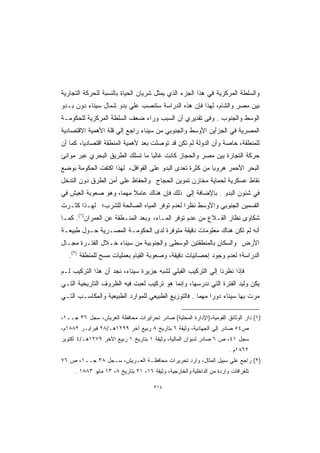 ‫ﻭﺍﻟﺴﻠﻁﺔ ﺍﻟﻤﺭﻜﺯﻴﺔ ﻓﻲ ﻫﺫﺍ ﺍﻟﺠﺯﺀ ﺍﻟﺫﻱ ﻴﻤﺜل ﺸﺭﻴﺎﻥ ﺍﻟﺤﻴﺎﺓ ﺒﺎﻟﻨﺴﺒﺔ ﻟﻠﺤﺭﻜﺔ ﺍﻟﺘﺠﺎﺭﻴﺔ‬
‫ﺒﻴﻥ ﻤﺼﺭ ﻭﺍﻟﺸﺎﻡ، ﻟﻬﺫﺍ ﻓﺈﻥ ﻫﺫﻩ ﺍﻟﺩﺭﺍﺴﺔ ﺴﺘﻨﺼﺏ ﻋﻠﻲ ﺒﺩﻭ ﺸﻤﺎل ﺴﻴﻨﺎﺀ ﺩﻭﻥ ﺒـﺩﻭ‬
‫ﺍﻟﻭﺴﻁ ﻭﺍﻟﺠﻨﻭﺏ . ﻭﻓﻰ ﺘﻘﺩﻴﺭﻱ ﺃﻥ ﺍﻟﺴﺒﺏ ﻭﺭﺍﺀ ﻀﻌﻑ ﺍﻟﺴﻠﻁﺔ ﺍﻟﻤﺭﻜﺯﻴﺔ ﻟﻠﺤﻜﻭﻤـﺔ‬
‫ﺍﻟﻤﺼﺭﻴﺔ ﻓﻲ ﺍﻟﺠﺯﺃﻴﻥ ﺍﻷﻭﺴﻁ ﻭﺍﻟﺠﻨﻭﺒﻲ ﻤﻥ ﺴﻴﻨﺎﺀ ﺭﺍﺠﻊ ﺇﻟﻲ ﻗﻠﺔ ﺍﻷﻫﻤﻴﺔ ﺍﻻﻗﺘﺼﺎﺩﻴﺔ‬
‫ﻟﻠﻤﻨﻁﻘﺔ، ﺨﺎﺼﺔ ﻭﺃﻥ ﺍﻟﺩﻭﻟﺔ ﻟﻡ ﺘﻜﻥ ﻗﺩ ﺘﻭﺼﻠﺕ ﺒﻌﺩ ﻷﻫﻤﻴﺔ ﺍﻟﻤﻨﻁﻘﺔ ﺍﻗﺘﺼﺎﺩﻴﹰ، ﻜﻤﺎ ﺃﻥ‬
        ‫ﺎ‬
‫ﺤﺭﻜﺔ ﺍﻟﺘﺠﺎﺭﺓ ﺒﻴﻥ ﻤﺼﺭ ﻭﺍﻟﺤﺠﺎﺯ ﻜﺎﻨﺕ ﻏﺎﻟﺒﺎ ﻤﺎ ﺘﺴﻠﻙ ﺍﻟﻁﺭﻴﻕ ﺍﻟﺒﺤﺭﻱ ﻋﺒﺭ ﻤﻭﺍﻨﺊ‬
                                ‫ﹰ‬
‫ﺍﻟﺒﺤﺭ ﺍﻷﺤﻤﺭ ﻫﺭﻭﺒﺎ ﻤﻥ ﻜﺜﺭﺓ ﺘﻌﺩﻯ ﺍﻟﺒﺩﻭ ﻋﻠﻰ ﺍﻟﻘﻭﺍﻓل، ﻟﻬﺫﺍ ﺍﻜﺘﻔﺕ ﺍﻟﺤﻜﻭﻤﺔ ﺒﻭﻀﻊ‬
                                                        ‫ﹰ‬
‫ﻨﻘﺎﻁ ﻋﺴﻜﺭﻴﺔ ﻟﺤﻤﺎﻴﺔ ﻤﺨﺎﺯﻥ ﺘﻤﻭﻴﻥ ﺍﻟﺤﺠﺎﺝ ﻭﺍﻟﺤﻔﺎﻅ ﻋﻠﻰ ﺃﻤﻥ ﺍﻟﻁﺭﻕ ﺩﻭﻥ ﺍﻟﺘﺩﺨل‬
‫ﻓﻲ ﺸﺌﻭﻥ ﺍﻟﺒﺩﻭ . ﺒﺎﻹﻀﺎﻓﺔ ﺇﻟﻲ ﺫﻟﻙ ﻓﺈﻥ ﻫﻨﺎﻙ ﻋﺎﻤﻼ ﻤﻬﻤﺎ، ﻭﻫﻭ ﺼﻌﻭﺒﺔ ﺍﻟﻌﻴﺵ ﻓﻲ‬
                    ‫ﹰ‬    ‫ﹰ‬
‫ﺍﻟﻘﺴﻤﻴﻥ ﺍﻟﺠﻨﻭﺒﻲ ﻭﺍﻷﻭﺴﻁ ﻨﻅﺭﺍ ﻟﻌﺩﻡ ﺘﻭﻓﺭ ﺍﻟﻤﻴﺎﻩ ﺍﻟﺼﺎﻟﺤﺔ ﻟﻠﺸﺭﺏ؛ ﻟﻬـﺫﺍ ﻜﺜـﺭﺕ‬
                                            ‫ﹰ‬
‫ﺸﻜﺎﻭﻯ ﻨﻅﺎﺭ ﺍﻟﻘـﻼﻉ ﻤﻥ ﻋﺩﻡ ﺘﻭﻓﺭ ﺍﻟﻤـﺎﺀ، ﻭﺒﻌﺩ ﺍﻟﻤﻨـﻁﻘﺔ ﻋﻥ ﺍﻟﻌﻤﺭﺍﻥ)١(. ﻜﻤـﺎ‬
‫ﺃﻨﻪ ﻟﻡ ﺘﻜﻥ ﻫﻨﺎﻙ ﻤﻌﻠﻭﻤﺎﺕ ﺩﻗﻴﻘﺔ ﻤﺘﻭﻓﺭﺓ ﻟﺩﻯ ﺍﻟﺤﻜﻭﻤـﺔ ﺍﻟﻤﺼـﺭﻴﺔ ﺤـﻭل ﻁﺒﻴﻌـﺔ‬
‫ﺍﻷﺭﺽ ﻭﺍﻟﺴﻜﺎﻥ ﺒﺎﻟﻤﻨﻁﻘﺘﻴﻥ ﺍﻟﻭﺴﻁﻰ ﻭﺍﻟﺠﻨﻭﺒﻴﺔ ﻤﻥ ﺴﻴﻨﺎﺀ ﺨـﻼل ﺍﻟﻔﺘـﺭﺓ ﻤﺠـﺎل‬
   ‫ﺍﻟﺩﺭﺍﺴﺔ؛ ﻟﻌﺩﻡ ﻭﺠﻭﺩ ﺇﺤﺼﺎﺌﻴﺎﺕ ﺩﻗﻴﻘﺔ، ﻭﺼﻌﻭﺒﺔ ﺍﻟﻘﻴﺎﻡ ﺒﻌﻤﻠﻴﺎﺕ ﻤﺴﺢ ﻟﻠﻤﻨﻁﻘﺔ )٢(.‬

‫ﻓﺈﺫﺍ ﻨﻅﺭﻨﺎ ﺇﻟﻲ ﺍﻟﺘﺭﻜﻴﺏ ﺍﻟﻘﺒﻠﻲ ﻟﺸﺒﻪ ﺠﺯﻴﺭﺓ ﺴﻴﻨﺎﺀ، ﻨﺠﺩ ﺃﻥ ﻫﺫﺍ ﺍﻟﺘﺭﻜﻴﺏ ﻟـﻡ‬
‫ﻴﻜﻥ ﻭﻟﻴﺩ ﺍﻟﻔﺘﺭﺓ ﺍﻟﺘﻲ ﻨﺩﺭﺴﻬﺎ، ﻭﺇﻨﻤﺎ ﻫﻭ ﺘﺭﻜﻴﺏ ﻟﻌﺒﺕ ﻓﻴﻪ ﺍﻟﻅﺭﻭﻑ ﺍﻟﺘﺎﺭﻴﺨﻴﺔ ﺍﻟﺘـﻲ‬
‫ﻤﺭﺕ ﺒﻬﺎ ﺴﻴﻨﺎﺀ ﺩﻭﺭﺍ ﻤﻬﻤﺎ . ﻓﺎﻟﺘﻭﺯﻴﻊ ﺍﻟﻁﺒﻴﻌﻲ ﻟﻠﻤﻭﺍﺭﺩ ﺍﻟﻁﺒﻴﻌﻴﺔ ﻭﺍﻟﻤﻜﺎﺴـﺏ ﺍﻟﺘـﻲ‬
                                                         ‫ﹰ‬

‫)١( ﺩﺍﺭ ﺍﻟﻭﺜﺎﺌﻕ ﺍﻟﻘﻭﻤﻴﺔ،)ﺍﻹﺩﺍﺭﺓ ﺍﻟﻤﺤﻠﻴﺔ( ﺼﺎﺩﺭ ﺘﺤﺭﺍﻴﺭﺍﺕ ﻤﺤﺎﻓﻅﺔ ﺍﻟﻌﺭﻴﺵ، ﺴﺠل ٦٣ ﺠــ١،‬
‫ﺹ٤٥ ﺼﺎﺩﺭ ﺇﻟﻲ ﺍﻟﺠﻬﺎﺩﻴﺔ، ﻭﺜﻴﻘﺔ ٦ ﺒﺘﺎﺭﻴﺦ ٨ ﺭﺒﻴﻊ ﺁﺨﺭ ٩٩٢١ﻫـ/٨٢ ﻓﺒﺭﺍﻴـﺭ ٢٨٨١ﻡ،‬
‫ﺴﺠل ١٤، ﺹ ٦ ﺼﺎﺩﺭ ﻟﺩﻴﻭﺍﻥ ﺍﻟﻤﺎﻟﻴﺔ، ﻭﺜﻴﻘﺔ ١ ﺒﺘﺎﺭﻴﺦ ١ ﺭﺒﻴﻊ ﺍﻵﺨﺭ ٩٧٢١ﻫـ/٤ ﺃﻜﺘﻭﺒﺭ‬
                                                                       ‫٢٦٨١ﻡ .‬
‫)٢( ﺭﺍﺠﻊ ﻋﻠﻲ ﺴﺒﻴل ﺍﻟﻤﺜﺎل، ﻭﺍﺭﺩ ﺘﺤﺭﻴﺭﺍﺕ ﻤﺤﺎﻓﻅـﺔ ﺍﻟﻌـﺭﻴﺵ، ﺴـﺠل ٨٣ ﺠــ١، ﺹ ٦٧‬
     ‫ﺘﻠﻐﺭﺍﻓﺎﺕ ﻭﺍﺭﺩﺓ ﻤﻥ ﺍﻟﺩﺍﺨﻠﻴﺔ ﻭﺍﻟﺨﺎﺭﺠﻴﺔ، ﻭﺜﻴﻘﺔ ٦١، ١٢ ﺒﺘﺎﺭﻴﺦ ٨، ٣١ ﻤﺎﻴﻭ ٣٨٨١ .‬

                                       ‫٤١٣‬
 