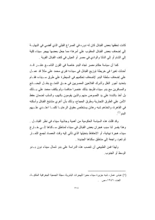 ‫ﻜﺎﻨﺕ ﺘﺤﻘﻘﻬﺎ ﺒﻌﺽ ﺍﻟﻘﺒﺎﺌل ﻜﺎﻥ ﻟﻪ ﺩﻭﺭﻩ ﻓﻲ ﺍﻟﺼﺭﺍﻉ ﺍﻟﻘﺒﻠﻲ ﺍﻟﺫﻱ ﺃﻓﻀﻲ ﻓﻲ ﺍﻟﻨﻬﺎﻴـﺔ‬
‫ﺇﻟﻲ ﺇﻀﻌﺎﻑ ﺒﻌﺽ ﺍﻟﻘﺒﺎﺌل ﺍﻟﻤﻐﻠﻭﺏ ﻋﻠﻲ ﺃﻤﺭﻫﺎ؛ ﻤﻤﺎ ﺠﻌل ﺒﻌﻀﻬﺎ ﻴﻬﺠﺭ ﺴﻴﻨﺎﺀ ﻜﻠﻴﺔ‬
        ‫ﺇﻟﻲ ﺍﻟﺸﺎﻡ ﺃﻭ ﺇﻟﻲ ﺍﻟﺩﻟﺘﺎ ﻭﺍﻟﻭﺍﺩﻱ ﻓﻲ ﻤﺼﺭ ﺃﻭ ﺍﻟﻌﻴﺵ ﻓﻲ ﻜﻨﻑ ﺍﻟﻘﺒﺎﺌل ﺍﻟﻘﻭﻴﺔ .‬

‫ﻜﻤﺎ ﺃﻥ ﺴﻴﺎﺴﺔ ﺤﻜﺎﻡ ﻤﺼﺭ ﺘﺠﺎﻩ ﺍﻟﺒﺩﻭ ﺨﺎﺼﺔ ﻓﻲ ﺍﻟﻘﺭﻥ ﺍﻟﺘﺎﺴـﻊ ﻋﺸـﺭ ﻗـﺩ‬
‫ﺃﺤﺩﺜﺕ ﺘﻐﻴﺭﺍ ﻓﻲ ﺨﺭﻴﻁﺔ ﺘﻭﺯﻴﻊ ﺍﻟﻘﺒﺎﺌل ﻓﻲ ﺴﻴﻨﺎﺀ؛ ﻓﻨﺭﻱ ﻤﺤﻤﺩ ﻋﻠﻲ ﻤﺜﻼ ﻗﺩ ﻋﻤـل‬
                                                           ‫ﹰ‬
‫ﻋﻠﻲ ﺇﻀﻌﺎﻑ ﺴﻠﻁﺔ ﺍﻟﺒﺩﻭ ﻹﻀﻌﺎﻑ ﺘﺤﻜﻤﻬﻡ ﻓﻲ ﺍﻟﺴﻴﻁﺭﺓ ﻋﻠﻲ ﻁﺭﻕ ﺴـﻴﻨﺎﺀ، ﻓﻘـﺎﻡ‬
‫ﺒﺘﺤﺩﻴﺩ ﺃﺠﻭﺭ ﺍﻟﻨﻘل ﻭﺃﺸﺭﻙ ﺍﻟﻔﻼﺤﻴﻥ ﺍﻟﻤﺼﺭﻴﻴﻥ ﻓﻲ ﺤـﻕ ﺍﻟﺘﻤﺘـﻊ ﺒﻨﻘـل ﺍﻟﺒﻀـﺎﺌﻊ‬
‫ﻭﺍﻟﻤﺴﺎﻓﺭﻴﻥ ﻤﻊ ﺒﺩﻭ ﺴﻴﻨﺎﺀ ﻓﺄﻭﺠﺩ ﺒﺫﻟﻙ ﻋﻨﺼﺭﺍ ﻤﻨﺎﻓﺴﺎ، ﻭﻟﻡ ﻴﻜﺘﻑ ﻤﺤﻤﺩ ﻋﻠﻲ ﺒـﺫﻟﻙ‬
                                ‫ﹰ‬
‫ﺒل ﺃﺨﺫ ﺒﺎﻟﺸﺩﺓ ﻋﻠﻲ ﻴﺩ ﺍﻟﻠﺼﻭﺹ ﻤﻨﻬﻡ ﻭﺍﻟﺫﻴﻥ ﻴﻘﻭﻤﻭﻥ ﺒﺎﻟﻨﻬﺏ ﻭﺍﻟﺴﻠﺏ ﻟﻀﻤﺎﻥ ﺤﻔﻅ‬
‫ﺍﻷﻤﻥ ﻋﻠﻲ ﺍﻟﻁﺭﻕ ﺍﻟﺘﺠﺎﺭﻴﺔ ﻭﻁﺭﻕ ﺍﻟﺤﺠﺎﺝ، ﻭﺫﻟﻙ ﺒﺄﻥ ﺃﻏﺭﻱ ﻤﺸﺎﻴﺦ ﺍﻟﻘﺒﺎﺌل ﻭﺃﺴﻜﻨﻪ‬
‫ﻓﻲ ﺍﻟﻘﺎﻫﺭﺓ، ﻭﺍﺘﺨﺫﻫﻡ ﺸﺒﻪ ﺭﻫﺎﺌﻥ ﻴﺴﺘﺨﻠﺹ ﺤﻘﻭﻕ ﺍﻟﺭﻋﺎﻴـﺎ ﻜﻠﻤـﺎ ﺍﻋﺘـﺩﻱ ﻋﻠـﻴﻬﻡ‬
                                                                             ‫ﺍﻟﺒﺩﻭ)١(.‬

‫ﻭﻗﺩ ﻗﻠﻠﺕ ﻫﺫﻩ ﺍﻟﺴﻴﺎﺴﺔ ﺍﻟﺤﻜﻭﻤﻴﺔ ﻤﻥ ﺃﻫﻤﻴﺔ ﻭﺠﺎﺫﺒﻴﺔ ﺴﻴﻨﺎﺀ ﻓﻲ ﻨﻅﺭ ﺍﻟﻘﺒﺎﺌـل .‬
‫ﻭﻫﺫﺍ ﻴﻔﺴﺭ ﻟﻨﺎ ﺴﺒﺏ ﻫﺠﺭﺍﻥ ﺒﻌﺽ ﺍﻟﻘﺒﺎﺌل ﻓﻲ ﺴﻴﻨﺎﺀ ﻟﻤﻨﺎﻁﻕ ﺴـﻜﻨﺎﻫﺎ ﺇﻟـﻲ ﺨـﺎﺭﺝ‬
‫ﺴﻴﻨﺎﺀ ﻫﺠﺭﺓ ﻨﻬﺎﺌﻴﺔ، ﺃﻭ ﺍﻻﺤﺘﻔﺎﻅ ﺒﻨﺨﻴﻠﻬﺎ ﺍﻟﺫﻱ ﺘﺄﺘﻲ ﺇﻟﻴﻪ ﻭﻗﺕ ﺍﻟﺤﺼﺎﺩ ﻟﺠﻤﻊ ﺍﻟﺜﻤـﺎﺭ‬
                                        ‫ﺜﻡ ﺘﻌﻭﺩ ﺭﺍﺠﻌﺔ ﺇﻟﻲ ﻤﻨﺎﻁﻕ ﺴﻜﻨﺎﻫﺎ ﺍﻟﺠﺩﻴﺩﺓ .‬

‫ﻭﻟﻬﺫﺍ ﻓﻤﻥ ﺍﻟﻁﺒﻴﻌﻲ ﺃﻥ ﺘﻨﺼﺏ ﻫﺫﻩ ﺍﻟﺩﺭﺍﺴﺔ ﻋﻠﻲ ﺒﺩﻭ ﺸﻤﺎل ﺴﻴﻨﺎﺀ ﺩﻭﻥ ﺒـﺩﻭ‬
                                                                  ‫ﺍﻟﻭﺴﻁ ﺃﻭ ﺍﻟﺠﻨﻭﺏ.‬




‫)١( ﻋﺒﺎﺱ ﻋﻤﺎﺭ، ﺸﺒﻪ ﺠﺯﻴﺭﺓ ﺴﻴﻨﺎﺀ ﻤﻌﺒﺭﺍ ﻟﻠﻬﺠﺭﺍﺕ ﺍﻟﺒﺸﺭﻴﺔ، ﻤﺠﻠﺔ ﺍﻟﺠﻤﻌﻴﺔ ﺍﻟﺠﻐﺭﺍﻓﻴﺔ ﺍﻟﻤﻠﻜﻴـﺔ،‬
                                                            ‫ﺍﻟﻌﺩﺩ، ٦٤٩١، ﺹ .‬

                                       ‫٥١٣‬
 