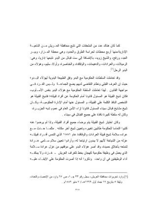 ‫ﻜﻤﺎ ﻜﺎﻥ ﻫﻨﺎﻙ ﻋﺩﺩ ﻤﻥ ﺍﻟﻤﻠﺤﻘﺎﺕ ﺍﻟﺘﻲ ﺘﺘﺒﻊ ﻤﺤﺎﻓﻅﺔ ﺍﻟﻌـﺭﻴﺵ ﻤـﻥ ﺍﻟﻨﺎﺤﻴـﺔ‬
‫ﺍﻹﺩﺍﺭﻴﺔ،ﻤﻨﻬﺎ ﺃﺭﺒﻊ ﻤﺤﻁﺎﺕ ﻟﺤﺭﺍﺴﺔ ﺍﻟﻁﺭﻕ ﻭﺍﻟﺤﺩﻭﺩ ﻭﻫﻲ ﻤﺤﻁﺔ ﺍﻟﻤـﺯﺍﺭ، ﻭﺒﻴـﺭ‬
‫ﺍﻟﻌﺒﺩ، ﻭﺭﻓﺢ، ﻭﺍﻟﺸﻴﺦ ﺯﻭﻴﺩ، ﺒﺎﻹﻀﺎﻓﺔ ﺇﻟﻲ ﺴﺕ ﻗﺒﺎﺌل ﻤﻥ ﺍﻟﺒﺩﻭ ﺘﺘﺒﻌﻬﺎ ﺇﺩﺍﺭﻴﹰ، ﻭﻫﻲ:‬
      ‫ﺎ‬
‫ﺍﻟﺭﻤﻴﻼﺕ، ﻭﺍﻟﻌﺭﺍﺩﺍﺕ، ﻭﺍﻟﺩﻫﻴﻤﺎﺕ، ﻭﺍﻟﻭﻗﺎﻗﺩﺓ، ﻭﺍﻟﺨﻨﺎﺼﺭﺓ، ﻭﺃﻭﻻﺩ ﺴﻠﻴﻡ، ﻭﻫﺅﻻﺀ ﻤﻥ‬
                                                                 ‫ﺍﻟﺒﺩﻭ ﺍﻟﺭﺤل)١(.‬

‫ﻭﻗﺩ ﺘﻌﺎﻤﻠﺕ ﺍﻟﺴﻠﻁﺎﺕ ﺍﻟﺤﻜﻭﻤﻴﺔ ﻤﻊ ﺍﻟﺒﺩﻭ ﻭﻓﻕ ﺍﻟﻁﺒﻴﻌﺔ ﺍﻟﺒﺩﻭﻴﺔ ﻟﻬﺅﻻﺀ ﺍﻟﺒـﺩﻭ؛‬
‫ﺤﻴﺙ ﺇﻥ ﺍﻟﻌﺭﻑ ﺍﻟﻘﺒﻠﻲ ﻭﻨﻅﺎﻡ ﺍﻟﺘﻘﺎﻀﻲ ﻟﺩﻴﻬﻡ ﻴﻀﻊ ﺍﻟﺠﻤﺎﻋـﺔ ﻭﻟـﻴﺱ ﺍﻟﻔـﺭﺩ ﻓـﻲ‬
‫ﻤﻭﺍﺠﻬﺔ ﺍﻟﻘﺎﻨﻭﻥ . ﻟﻬﺫﺍ ﺘﻌﺎﻤﻠﺕ ﺍﻟﺴﻠﻁﺔ ﺍﻟﺤﻜﻭﻤﻴﺔ ﻤﻊ ﻫﺅﻻﺀ ﺍﻟﺒﺩﻭ ﺒﻨﻔﺱ ﺍﻷﺴـﻠﻭﺏ،‬
‫ﻓﻜﺎﻥ ﺸﻴﺦ ﺍﻟﻘﺒﻴﻠﺔ ﻫﻭ ﺍﻟﻤﺴﺌﻭل ﻗﺎﻨﻭﻨﺎ ﺃﻤﺎﻡ ﺍﻟﺤﻜﻭﻤﺔ ﻋﻥ ﺃﻓﺭﺍﺩ ﻗﺒﻴﻠﺘﻪ؛ ﻓﺸﻴﺦ ﺍﻟﻘﺒﻴﻠﺔ ﻫﻭ‬
                                              ‫ﹰ‬
‫ﺍﻟﺸﺨﺹ ﺍﻟﻨﺎﻓﺫ ﺍﻟﻜﻠﻤﺔ ﻋﻠﻲ ﺍﻟﻘﺒﻴﻠﺔ، ﻭ ﺍﻟﻤﺴﺌﻭل ﻋﻨﻬﺎ ﺃﻤﺎﻡ ﺍﻹﺩﺍﺭﺓ ﺍﻟﺤﻜﻭﻤﻴـﺔ، ﻭﻜـﺎﻥ‬
 ‫ﺸﻴﺦ ﻤﺸﺎﻴﺦ ﻗﺒﺎﺌل ﺴﻴﻨﺎﺀ ﺍﻟﻤﺴﺌﻭل ﻗﺎﻨﻭﻨﺎ ﺇﺯﺍﺀ ﺍﻷﻤﻥ ﺍﻟﻌﺎﻡ ﻓﻲ ﻋﻤﻭﻡ ﺸﺒﻪ ﺍﻟﺠﺯﻴـﺭﺓ،‬
                                       ‫ﹰ‬
                          ‫ﻭﻜﺎﻥ ﻟﻪ ﺴﻠﻁﺔ ﻜﺒﻴﺭﺓ ﻨﺎﻓﺫﺓ ﻋﻠﻲ ﺠﻤﻴﻊ ﺍﻟﻘﺒﺎﺌل ﻓﻲ ﺴﻴﻨﺎﺀ .‬

‫ﻭﻜﺎﻥ ﺍﺨﺘﻴﺎﺭ ﺸﻴﺦ ﺍﻟﻘﺒﻴﻠﺔ ﻴﺘﻡ ﺒﺭﻀﺎﺀ ﺠﻤﻴﻊ ﺃﻓﺭﺍﺩ ﺍﻟﻘﺒﻴﻠﺔ، ﻭﺇﺫﺍ ﻟﻡ ﻴﺭﻀﻭﺍ ﻋﻨﻪ‬
‫ﻜﺘﺒﻭﺍ ﺍﻟﺘﻤﺎﺴﺎ ﻟﻠﺤﻜﻭﻤﺔ ﻁﺎﻟﺒﻴﻥ ﺘﻐﻴﻴﺭﻩ ﻭﺘﻌﻴﻴﻥ ﺸﻴﺦ ﺁﺨﺭ ﻤﻜﺎﻨﻪ . ﻤﺜﻠﻤـﺎ ﺤـﺩﺙ ﻤـﻊ‬
                                                             ‫ﹰ‬
‫ﻋﺭﺍﺩﻩ ﺴﻼﻤﺔ ﺸﻴﺦ ﻗﺒﻴﻠﺔ ﺍﻟﻌﺭﺍﺩﺍﺕ ﻭﺍﻟﻭﻗﺎﻗﺩﺓ ﻋﺎﻡ ١٨٨١ ﺍﻟﺫﻱ ﺍﻟﺘﻤﺱ ﺃﻓـﺭﺍﺩ ﻗﺒﻴﻠﺘـﻪ‬
‫ﻋﺯﻟﻪ ﻤﻥ ﺍﻟﺸﻴﺎﺨﺔ ﻷﻨﻬﻡ ﻻ ﻴﺒﺩﻭﻥ ﺍﺭﺘﻴﺎﺤﺎ ﻟﻪ، ﻭﺃﺭﺍﺩﻭﺍ ﺘﻌﻴﻴﻥ ﺴﻼﻡ ﺴـﻠﻤﻲ ﻋـﺭﺍﺩﺓ‬
‫ﻟﺘﻤﺘﻌﻪ ﺒﺄﺨﻼﻕ ﺤﻤﻴﺩﺓ، ﻭﻗﺩ ﺃﺼﺭ ﻫﺅﻻﺀ ﺍﻟﺒﺩﻭ ﻋﻠﻲ ﻤﻭﻗﻔﻬﻡ ﻤﻥ ﻋﺯل ﻋﺭﺍﺩﺓ ﺴـﻼﻤﺔ‬
‫ﺍﻟﺫﻱ ﻴﻌﻤل ﻓﻲ ﻭﻅﻴﻔﺔ ﺤﻜﻭﻤﻴﺔ ﻜﻬﺠﺎﻥ ﺒﺨﻁ ﺘﻠﻐﺭﺍﻑ ﺍﻟﻌﺭﻴﺵ ـ ﻏـﺯﺓ، ﻭﻻ ﻴﻤﻜﻨـﻪ‬
‫ﺃﺩﺍﺀ ﺍﻟﻭﻅﻴﻔﺘﻴﻥ ﻓﻲ ﺁﻥ ﻭﺍﺤﺩ، ﻭﺫﻜﺭﻭﺍ ﺃﻨﻪ ﺇﺫﺍ ﺃﺼﺭﺕ ﺍﻟﺤﻜﻭﻤﺔ ﻋﻠﻲ ﺍﻹﺒﻘـﺎﺀ ﻋﻠﻴـﻪ‬



‫)١( ﻭﺍﺭﺩ ﺘﺤﺭﻴﺭﺍﺕ ﻤﺤﺎﻓﻅﺔ ﺍﻟﻌﺭﻴﺵ، ﺴﺠل ﺭﻗﻡ ٣٣ ﺠـ١، ﺹ ٧٦ ﻭﺍﺭﺩ ﻤﻥ ﺍﻹﺤﺼﺎﺀ ﻭﺍﻟﺘﻌﺩﺍﺩ،‬
                          ‫ﻭﺜﻴﻘﺔ ٥ ﺒﺘﺎﺭﻴﺦ ٧١ ﺠﻤﺎﺩ ﺃﻭل ٩٩٢١ﻫـ/ ٧ ﻤﺎﻴﻭ ٢٨٨١ﻡ .‬

                                     ‫٧١٣‬
 