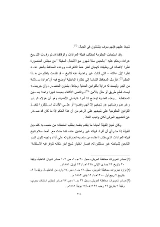 ‫ﺸﻴﺨﺎ ﻋﻠﻴﻬﻡ ﻓﺈﻨﻬﻡ ﺴﻭﻑ ﻴﺘﺸﺘﺘﻭﻥ ﻓﻲ ﺍﻟﺠﺒﺎل )١(.‬
                                                                       ‫ﹰ‬

‫ﻭﻗﺩ ﺍﺴﺘﺠﺎﺒﺕ ﺍﻟﺤﻜﻭﻤﺔ ﻟﻤﻁﺎﻟﺏ ﻗﺒﻴﻠﺔ ﺍﻟﻌﺭﺍﺩﺍﺕ ﻭﺍﻟﻭﻗﺎﻗﺩﺓ ﻓـﺘﻡ ﺭﻓـﺕ ﺍﻟﺸـﻴﺦ‬
‫ﻋﺭﺍﺩﺓ، ﻭﺤﻜﻡ ﻋﻠﻴﻪ  ﺒﺎﻟﺤﺒﺱ ﺴﺘﺔ ﺸﻬﻭﺭ ﻤﻊ ﺍﻷﺸﻐﺎل ﺍﻟﺴﻔﻴﻠﺔ  ﻤﻥ ﻤﺠﻠﺱ ﺍﻟﻤﻨﺼﻭﺭﺓ‬
‫ﻨﻅﺭﺍ ﻹﻫﻤﺎﻟﻪ ﻓﻲ ﻭﻅﻴﻔﺘﻪ ﻜﻬﺠﺎﻥ ﻟﻐﻔﺭ ﺨﻁ ﺍﻟﺘﻠﻐﺭﺍﻑ، ﻭﻭﻋﺩﻩ ﺍﻟﻤﺤﺎﻓﻅ ﺒﺎﻟﻌﻔﻭ ﻋﻨـﻪ‬
                                                                   ‫ﹰ‬
‫ﻨﻅﺭﺍ ﻷﻥ ﻋﺎﺌﻠﺘﻪ – ﺍﻟﺘﻲ ﻜﺎﻨﺕ ﻏﻴﺭ ﺭﺍﻀﻴﺔ ﻋﻨﻪ ﻜﺸﻴﺦ – ﻗﺩ ﺘﻘﺩﻤﺕ ﺒﺘﻅﻠﻡ ﻤﻥ ﻫـﺫﺍ‬
                                                                  ‫ﹰ‬
‫ﺍﻟﺤﻜﻡ )٢(. ﻓﺄﺭﺴل ﺍﻟﻤﺤﺎﻓﻅ ﺍﻟﺘﻤﺎﺴﺎ ﺇﻟﻲ ﻨﻅﺎﺭﺓ ﺍﻟﺩﺍﺨﻠﻴﺔ ﺃﻭﻀﺢ ﻓﻴﻪ ﺃﻥﻋﺭﺍﺩﺓ ﺴـﻼﻤﺔ‬
                                           ‫ﹰ‬
‫ﻤﻥ ﺍﻟﺒﺩﻭ ﻭﻟﻴﺴﺕ ﻟﻪ ﺩﺭﺍﻴﺔ ﺒﺎﻟﻘﻭﺍﻨﻴﻥ ﺍﻟﻤﺩﻨﻴﺔ ﻭﺠﺎﻫل ﺒﺸﺌﻭﻥ ﺍﻟﺤﻀـﺭ، ﻭﺃﻥ ﺠﺭﻴﻤﺘـﻪ‬
‫ﻟﻴﺴﺕ ﻗﻁﻊ ﻁﺭﻴﻕ ﺃﻭ ﺨﻠل ﺒﺎﻷﻤﻥ )٣(، ﻭﺍﻟﺘﻤﺱ ﺍﻻﻜﺘﻔﺎﺀ ﺒﺤﺒﺴﻪ ﺸﻬﺭﺍ ﻭﺍﺤﺩﺍ ﺒﺴـﺠﻥ‬
      ‫ﹰ‬     ‫ﹰ‬
‫ﺍﻟﻤﺤﺎﻓﻅﺔ . ﻭﻫﺫﻩ ﺍﻟﻘﻀﻴﺔ ﺘﻭﻀﺢ ﻟﻨﺎ ﺃﻤﺭﺍ ﻏﺎﻴﺔ ﻓﻲ ﺍﻷﻫﻤﻴﺔ، ﻭﻫﻭ ﺃﻥ ﻫﺅﻻﺀ ﺍﻟﺒـﺩﻭ‬
                                   ‫ﹰ‬
‫ﺭﻏﻡ ﻋﺩﻡ ﺭﻀﺎﺌﻬﻡ ﻋﻥ ﺸﻴﺨﻬﻡ ﺇﻻ ﺃﻨﻬﻡ ﺭﻓﻀﻭﺍ ﺃﻭ ﻋﻠـﻲ ﺍﻷﻗـل ﺍﺴـﺘﻨﻜﺭﻭﺍ ﺘﻨﻔﻴـﺫ‬
‫ﺍﻟﻘﻭﺍﻨﻴﻥ ﺍﻟﺤﻜﻭﻤﻴﺔ ﻋﻠﻲ ﺸﻴﺨﻬﻡ ﻋﻠﻲ ﺍﻟﺭﻏﻡ ﻤﻥ ﺃﻥ ﻫﺫﺍ ﺍﻟﺤﻜﻡ ﺇﺫﺍ ﻤﺎ ﻜﺎﻥ ﻗﺩ ﺼـﺩﺭ‬
                                         ‫ﻋﻥ ﻗﺎﻀﻴﻬﻡ ﺍﻟﻌﺭﻓﻲ ﻟﻜﺎﻥ ﻭﺍﺠﺏ ﺍﻟﻨﻔﺎﺫ .‬

‫ﻭﻜﺎﻥ ﺸﻴﺦ ﺍﻟﻘﺒﻴﻠﺔ ﺃﺤﻴﺎﻨﺎ ﻤﺎ ﻴﺘﻘﺩﻡ ﺒﻨﻔﺴﻪ ﺒﻁﻠﺏ ﺍﺴﺘﻌﻔﺎﺌﻪ ﻤﻥ ﻤﻨﺼـﺒﻪ ﻜﺸـﻴﺦ‬
                                             ‫ﹰ‬
‫ﻟﻠﻘﺒﻴﻠﺔ ﺇﺫﺍ ﻤﺎ ﺭﺃﻱ ﺃﻥ ﺃﻓﺭﺍﺩ ﻗﺒﻴﻠﺘﻪ ﻏﻴﺭ ﺭﺍﻀﻴﻥ ﻋﻨﻪ، ﻜﻤﺎ ﺤﺩﺙ ﻤﻊ ﺃﺤﻤﺩ ﺴﻼﻡ ﺸﻴﺦ‬
‫ﻗﺒﻴﻠﺔ ﺍﻟﻌﺭﺍﺩﺍﺕ ﺍﻟﺫﻱ ﻁﻠﺏ ﺇﻋﻔﺎﺀﻩ ﻤﻥ ﻤﻨﺼﺒﻪ ﻟﻌﺩﻡ ﻗﺩﺭﺘﻪ ﻋﻠﻲ ﺃﺩﺍﺀ ﻭﺍﺠﺒﻪ ﻟﻜﻭﻥ ﺍﻟﺒﺩﻭ‬
‫ﺍﻟﺘﺎﺒﻌﻴﻥ ﻟﺸﻴﺎﺨﺘﻪ ﻏﻴﺭ ﻤﻤﺘﺜﻠﻴﻥ ﻟﻪ، ﻓﺼﺎﺭ ﺍﺨﺘﻴﺎﺭ ﺸﻴﺦ ﺁﺨﺭ ﻤﻜﺎﻨﻪ ﺘﺘﻭﻓﺭ ﻓﻴﻪ ﺍﻻﺴﺘﻘﺎﻤﺔ‬



‫)١( ﺼﺎﺩﺭ ﺘﺤﺭﻴﺭﺍﺕ ﻤﺤﺎﻓﻅﺔ ﺍﻟﻌﺭﻴﺵ، ﺴﺠل ٠٣ ﺠـ١، ﺹ ٢٠١ ﺼﺎﺩﺭ ﻟﺩﻴﻭﺍﻥ ﺍﻟﺩﺍﺨﻠﻴﺔ، ﻭﺜﻴﻘﺔ‬
                      ‫٠٣ ﺒﺘﺎﺭﻴﺦ ٢٢ ﺠﻤﺎﺩﻯ ﺍﻷﻭﻟﻲ ٨٩٢١ﻫـ/ ٣٢ ﺃﺒﺭﻴل ١٨٨١ﻡ .‬
‫)٢( ﻭﺍﺭﺩ ﺘﺤﺭﻴﺭﺍﺕ ﻤﺤﺎﻓﻅﺔ ﺍﻟﻌﺭﻴﺵ، ﺴﺠل ٨٣ ﺠـ١، ﺹ ٤٢ ﻭﺍﺭﺩ ﻤﻥ ﺍﻟﺩﺍﺨﻠﻴـﺔ، ﻭﺜﻴﻘـﺔ ٩،‬
                              ‫ﺒﺘﺎﺭﻴﺦ ٢ ﺭﺒﻴﻊ ﺃﻭل ٠٠٣١ﻫـ/ ٢١ ﻴﻨﺎﻴﺭ ٣٨٨١ ﻡ .‬
‫)٣( ﺼﺎﺩﺭ ﺘﺤﺭﻴﺭﺍﺕ ﻤﺤﺎﻓﻅﺔ ﺍﻟﻌﺭﻴﺵ، ﺴﺠل ٦٣ ﺠـ١، ﺹ ٧٩ ﺼﺎﺩﺭ ﻟﻤﺠﻠﺱ ﺍﺴﺘﺌﻨﺎﻑ ﺒﺤﺭﻱ،‬
                          ‫ﻭﺜﻴﻘﺔ ٣ ﺒﺘﺎﺭﻴﺦ ٩٢ ﺭﺠﺏ ٩٩٢١ﻫـ/٧١ ﻴﻭﻨﻴﺔ ٢٨٨١ﻡ .‬

                                   ‫٨١٣‬
 