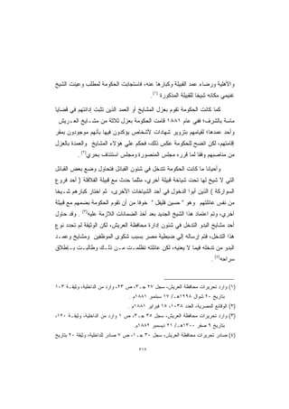 ‫ﻭﺍﻷﻫﻠﻴﺔ ﻭﺭﻀﺎﺀ ﻋﻤﺩ ﺍﻟﻘﺒﻴﻠﺔ ﻭﻜﺒﺎﺭﻫﺎ ﻋﻨﻪ، ﻓﺎﺴﺘﺠﺎﺒﺕ ﺍﻟﺤﻜﻭﻤﺔ ﻟﻤﻁﻠﺏ ﻭﻋﻴﻨﺕ ﺍﻟﺸﻴﺦ‬
                                               ‫ﻏﻨﻴﻤﻲ ﻤﻜﺎﻨﻪ ﺸﻴﺨﺎ ﻟﻠﻘﺒﻴﻠﺔ ﺍﻟﻤﺫﻜﻭﺭﺓ )١(.‬
                                                                     ‫ﹰ‬

‫ﻜﻤﺎ ﻜﺎﻨﺕ ﺍﻟﺤﻜﻭﻤﺔ ﺘﻘﻭﻡ ﺒﻌﺯل ﺍﻟﻤﺸﺎﻴﺦ ﺃﻭ ﺍﻟﻌﻤﺩ ﺍﻟﺫﻴﻥ ﺘﺜﺒﺕ ﺇﺩﺍﻨﺘﻬﻡ ﻓﻲ ﻗﻀﺎﻴﺎ‬
 ‫ﻤﺎﺴﺔ ﺒﺎﻟﺸﺭﻑ؛ ﻓﻔﻲ ﻋﺎﻡ ١٨٨١ ﻗﺎﻤﺕ ﺍﻟﺤﻜﻭﻤﺔ ﺒﻌﺯل ﺜﻼﺜﺔ ﻤﻥ ﻤﺸـﺎﻴﺦ ﺍﻟﻌـﺭﻴﺵ‬
‫ﻭﺃﺤﺩ ﻋﻤﺩﻫﺎ؛ ﻟﻘﻴﺎﻤﻬﻡ ﺒﺘﺯﻭﻴﺭ ﺸﻬﺎﺩﺍﺕ ﻷﺸﺨﺎﺹ ﻴﺅﻜﺩﻭﻥ ﻓﻴﻬﺎ ﺒﺄﻨﻬﻡ ﻤﻭﺠﻭﺩﻭﻥ ﺒﻤﻘﺭ‬
‫ﺇﻗﺎﻤﺘﻬﻡ، ﻟﻜﻥ ﺍﺘﻀﺢ ﻟﻠﺤﻜﻭﻤﺔ ﻋﻜﺱ ﺫﻟﻙ، ﻓﺤﻜﻡ ﻋﻠﻲ ﻫﺅﻻﺀ ﺍﻟﻤﺸﺎﻴﺦ ﻭﺍﻟﻌﻤﺩﺓ ﺒﺎﻟﻌﺯل‬
         ‫ﻤﻥ ﻤﻨﺎﺼﺒﻬﻡ ﻭﻓﻘﺎ ﻟﻤﺎ ﻗﺭﺭﻩ ﻤﺠﻠﺱ ﺍﻟﻤﻨﺼﻭﺭﺓ ﻭﻤﺠﻠﺱ ﺍﺴﺘﺌﻨﺎﻑ ﺒﺤﺭﻱ)٢( .‬

‫ﻭﺃﺤﻴﺎﻨﺎ ﻤﺎ ﻜﺎﻨﺕ ﺍﻟﺤﻜﻭﻤﺔ ﺘﺘﺩﺨل ﻓﻲ ﺸﺌﻭﻥ ﺍﻟﻘﺒﺎﺌل ﻓﺘﺤﺎﻭل ﻭﻀﻊ ﺒﻌﺽ ﺍﻟﻘﺒﺎﺌل‬
‫ﺍﻟﺘﻲ ﻻ ﺸﻴﺦ ﻟﻬﺎ ﺘﺤﺕ ﺸﻴﺎﺨﺔ ﻗﺒﻴﻠﺔ ﺃﺨﺭﻱ، ﻤﺜﻠﻤﺎ ﺤﺩﺙ ﻤﻊ ﻗﺒﻴﻠﺔ ﺍﻟﻔﻼﻓﻠﺔ ) ﺃﺤﺩ ﻓﺭﻭﻉ‬
‫ﺍﻟﺴﻭﺍﺭﻜﺔ ( ﺍﻟﺫﻴﻥ ﺃﺒﻭﺍ ﺍﻟﺩﺨﻭل ﻓﻲ ﺃﺤﺩ ﺍﻟﺸﻴﺎﺨﺎﺕ ﺍﻷﺨﺭﻯ، ﺜﻡ ﺍﺨﺘﺎﺭ ﻜﺒﺎﺭﻫﻡ ﺸـﻴﺨﺎ‬
‫ﻤﻥ ﻨﻔﺱ ﻋﺎﺌﻠﺘﻬﻡ ﻭﻫﻭ  ﺤﺴﻴﻥ ﻓﻠﻴﻔل  ﺨﻭﻓﺎ ﻤﻥ ﺃﻥ ﺘﻘﻭﻡ ﺍﻟﺤﻜﻭﻤﺔ ﺒﻀﻤﻬﻡ ﻤﻊ ﻗﺒﻴﻠﺔ‬
                                  ‫ﹰ‬
             ‫)٣(‬
‫. ﻭﻗﺩ ﺤﺎﻭل‬         ‫ﺃﺨﺭﻱ، ﻭﺘﻡ ﺍﻋﺘﻤﺎﺩ ﻫﺫﺍ ﺍﻟﺸﻴﺦ ﺍﻟﺠﺩﻴﺩ ﺒﻌﺩ ﺃﺨﺫ ﺍﻟﻀﻤﺎﻨﺎﺕ ﺍﻟﻼﺯﻤﺔ ﻋﻠﻴﻪ‬
‫ﺃﺤﺩ ﻤﺸﺎﻴﺦ ﺍﻟﺒﺩﻭ ﺍﻟﺘﺩﺨل ﻓﻲ ﺸﺌﻭﻥ ﺇﺩﺍﺭﺓ ﻤﺤﺎﻓﻅﺔ ﺍﻟﻌﺭﻴﺵ، ﻟﻜﻥ ﺍﻟﻭﺜﻴﻘﺔ ﻟﻡ ﺘﺤﺩﺩ ﻨﻭﻉ‬
‫ﻫﺫﺍ ﺍﻟﺘﺩﺨل، ﻓﺘﻡ ﺇﺭﺴﺎﻟﻪ ﺇﻟﻲ ﻀﺒﻁﻴﺔ ﻤﺼﺭ ﺒﺴﺒﺏ ﺸﻜﻭﻯ ﺍﻟﻤﻭﻅﻔﻴﻥ ﻭﻤﺸﺎﻴﺦ ﻭﻋﻤـﺩ‬
‫ﺍﻟﺒﺩﻭ ﻤﻥ ﺘﺩﺨﻠﻪ ﻓﻴﻤﺎ ﻻ ﻴﻌﻨﻴﻪ، ﻟﻜﻥ ﻋﺎﺌﻠﺘﻪ ﺘﻅﻠﻤـﺕ ﻤـﻥ ﺫﻟـﻙ ﻭﻁﺎﻟﺒـﺕ ﺒـﺈﻁﻼﻕ‬
                                                                          ‫ﺴﺭﺍﺤﻪ)٤( .‬



‫)١( ﻭﺍﺭﺩ ﺘﺤﺭﻴﺭﺍﺕ ﻤﺤﺎﻓﻅﺔ ﺍﻟﻌﺭﻴﺵ، ﺴﺠل ٧٢ ﺠـ٣، ﺹ ٣٢، ﻭﺍﺭﺩ ﻤﻥ ﺍﻟﺩﺍﺨﻠﻴﺔ، ﻭﺜﻴﻘـﺔ ٣٠١‬
                                    ‫ﺒﺘﺎﺭﻴﺦ ٠٢ ﺸﻭﺍل ٨٩٢١ﻫـ/ ٧١ ﺴﺒﺘﻤﺒﺭ ١٨٨١ﻡ .‬
                                    ‫)٢( ﺍﻟﻭﻗﺎﺌﻊ ﺍﻟﻤﺼﺭﻴﺔ، ﺍﻟﻌﺩﺩ ٨٣٠١، ٥١ ﻓﺒﺭﺍﻴﺭ ١٨٨١ﻡ .‬
‫)٣( ﻭﺍﺭﺩ ﺘﺤﺭﻴﺭﺍﺕ ﻤﺤﺎﻓﻅﺔ ﺍﻟﻌﺭﻴﺵ، ﺴﺠل ٥٣ ﺠـ٣، ﺹ ١ ﻭﺍﺭﺩ ﻤﻥ ﺍﻟﺩﺍﺨﻠﻴﺔ، ﻭﺜﻴﻘـﺔ ٠٢١،‬
                                      ‫ﺒﺘﺎﺭﻴﺦ ٩ ﺼﻔﺭ ٠٠٣١ﻫـ/ ١٢ ﺩﻴﺴﻤﺒﺭ ٢٨٨١ﻡ.‬
‫)٤( ﺼﺎﺩﺭ ﺘﺤﺭﻴﺭﺍﺕ ﻤﺤﺎﻓﻅﺔ ﺍﻟﻌﺭﻴﺵ، ﺴﺠل ٠٣ ﺠـ١، ﺹ ٧ ﺼﺎﺩﺭ ﻟﻠﺩﺍﺨﻠﻴﺔ، ﻭﺜﻴﻘﺔ ٠٢ ﺒﺘﺎﺭﻴﺦ‬

                                         ‫٩١٣‬
 