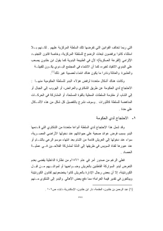 ‫ﺍﻟﺘﻲ ﺭﺒﻤﺎ ﺘﺨﺎﻟﻑ ﺍﻟﻘﻭﺍﻨﻴﻥ ﺍﻟﺘﻲ ﺘﻔﺭﻀﻬﺎ ﺘﻠﻙ ﺍﻟﺴﻠﻁﺔ ﺍﻟﻤﺭﻜﺯﻴﺔ ﻋﻠﻴﻬﻡ . ﻟﻜـﻨﻬﻡ ﺒـﻼ‬
‫ﺍﺴﺘﺜﻨﺎﺀ ﻜﺎﻨﻭﺍ ﻴﺭﻓﻀﻭﻥ ﺘﺒﻌﺎﺕ ﺍﻟﺭﻀﻭﺥ ﻟﻠﺴﻠﻁﺔ ﺍﻟﻤﺭﻜﺯﻴﺔ، ﻭﺨﺎﺼﺔ ﻗﺎﻨﻭﻥ ﺍﻟﺘﺠﻨﻴـﺩ‬
‫ﺍﻹﻟﺯﺍﻤﻲ )ﺍﻟﻘﺭﻋﺔ ﺍﻟﻌﺴﻜﺭﻴﺔ(؛ ﻷﻥ ﻓﻲ ﺍﻟﻁﺒﻴﻌﺔ ﺍﻟﺒﺩﻭﻴﺔ ﻜﻤﺎ ﻴﻘﻭل ﺍﺒﻥ ﺨﻠﺩﻭﻥ ﻴﺼﻌﺏ‬
  ‫ﻋﻠﻲ ﺍﻟﺒﺩﻭﻱ ﺍﻻﻨﻘﻴﺎﺩ ﻟﻐﻴﺭﻩ، ﻜﻤﺎ ﺃﻥ ﺍﻻﻨﺘﻤﺎﺀ ﻓﻲ ﺍﻟﻤﺠﺘﻤﻊ ﺍﻟﺒـﺩﻭﻱ ﻴﻜـﻭﻥ ﻟﻠﻘﺒﻴﻠـﺔ‬
              ‫ﻭﺍﻟﻌﺸﻴﺭﺓ ﻭﺍﻟﻌﺎﺌﻠﺔ ﻭﻨﺎﺩﺭﺍ ﻤﺎ ﻴﻜﻭﻥ ﻫﻨﺎﻙ ﺍﻨﺘﻤﺎﺀ ﻟﻌﺼﺒﻴﺔ ﻏﻴﺭ ﺫﻟﻙ)١(.‬
                                                     ‫ﹰ‬

‫ﻭﻜﺎﻨﺕ ﻫﻨﺎﻙ ﺃﺸﻜﺎل ﻤﺘﻌﺩﺩﺓ ﻟﺭﻓﺽ ﻫﺅﻻﺀ ﺍﻟﺒﺩﻭ ﻟﻠﺴﻠﻁﺔ ﺍﻟﺤﻜﻭﻤﻴﺔ ﻤﻨﻬـﺎ :‬
‫ﺍﻻﺤﺘﺠﺎﺝ ﻟﺩﻱ ﺍﻟﺤﻜﻭﻤﺔ ﻋﻥ ﻁﺭﻴﻕ ﺍﻟﺸﻜﺎﻭﻱ ﻭﺍﻟﻌﺭﺍﺌﺽ، ﺃﻭ ﺍﻟﻬﺭﻭﺏ ﺇﻟﻲ ﺍﻟﺠﺒﺎل ﺃﻭ‬
‫ﺇﻟﻲ ﺍﻟﺸﺎﻡ، ﺃﻭ ﻤﻘﺎﻭﻤﺔ ﺍﻟﺴﻠﻁﺎﺕ ﺍﻟﻤﺤﻠﻴﺔ ﺒﺎﻟﻘﻭﺓ ﺍﻟﻤﺴﻠﺤﺔ، ﺃﻭ ﺍﻟﻤﺸﺎﺭﻜﺔ ﻓﻲ ﺍﻟﺤﺭﻜـﺎﺕ‬
‫ﺍﻟﻤﻨﺎﻫﻀﺔ ﻟﻠﺴﻠﻁﺔ ﻜﺎﻟﺜﻭﺭﺍﺕ . ﻭﺴﻭﻑ ﻨﺸﺭﺡ ﺒﺎﻟﺘﻔﺼﻴل ﻜل ﺸﻜل ﻤﻥ ﻫﺫﻩ ﺍﻷﺸـﻜﺎل‬
                                                                     ‫ﻋﻠﻲ ﺤﺩﺓ .‬

                                                   ‫١- ﺍﻻﺤﺘﺠﺎﺝ ﻟﺩﻱ ﺍﻟﺤﻜﻭﻤﺔ‬

‫ﻭﻗﺩ ﺸﻤل ﻫﺫﺍ ﺍﻻﺤﺘﺠﺎﺝ ﻟﺩﻱ ﺍﻟﺴﻠﻁﺔ ﺃﻨﻭﺍﻋﺎ ﻤﺘﻌﺩﺩﺓ ﻤﻥ ﺍﻟﺸﻜﺎﻭﻱ ﺍﻟﺘﻲ ﻗـﺩﻤﻬﺎ‬
‫ﺍﻟﺒﺩﻭ ﺒﺴﺒﺏ ﻓﺭﺽ ﻋﻭﺍﺌﺩ ﺼﺤﻴﺔ ﻋﻠﻲ ﺤﻴﻭﺍﻨﺎﺘﻬﻡ ﻋﻨﺩ ﺩﺨﻭﻟﻬﺎ ﺍﻷﺭﺍﻀﻲ ﺍﻟﻤﺼـﺭﻴﺔ،‬
‫ﺴﻭﺍﺀ ﻋﻨﺩ ﺩﺨﻭﻟﻬﺎ ﺇﻟﻲ ﺍﻟﻌﺭﻴﺵ ﻗﺎﺩﻤﺔ ﻤﻥ ﺍﻟﺸﺎﻡ ﺒﻌﺩ ﺍﻨﺘﻬﺎﺀ ﻤﻭﺴﻡ ﺍﻟﺭﻋﻲ ﺒﺎﻟﺸـﺎﻡ ﺃﻭ‬
‫ﻋﻨﺩ ﻋﺒﻭﺭﻫﺎ ﻟﻘﻨﺎﺓ ﺍﻟﺴﻭﻴﺱ ﻓﻲ ﻁﺭﻴﻘﻬﺎ ﺇﻟﻲ ﺍﻟﺩﻟﺘﺎ ﻟﻤﺸﺎﺭﻜﺔ ﺍﻟﻔﻼﺤـﻴﻥ ﻓـﻲ ﻋﻤﻠﻴـﺔ‬
                                                                       ‫ﺍﻟﺤﺼﺎﺩ .‬

‫ﻓﻌﻠﻲ ﺍﻟﺭﻏﻡ ﻤﻥ ﺼﺩﻭﺭ ﺃﻤﺭ ﻓﻲ ﻋﺎﻡ ١٦٨١ﻡ ﻤﻥ ﻨﻅﺎﺭﺓ ﺍﻟﺩﺍﺨﻠﻴﺔ ﻴﻘﻀﻰ ﺒﻌﺩﻡ‬
‫ﺍﻟﺘﻌﺭﺽ ﻟﺒﺩﻭ ﺍﻟﺴﻭﺍﺭﻜﺔ ﺍﻟﻘﺎﻁﻨﻴﻥ ﺒﺎﻟﻌﺭﻴﺵ ﻭﻀـﻭﺍﺤﻴﻬﺎ ﺃﻭ ﻟﻤﻭﺍﺸـﻴﻬﻡ ﻤـﻥ ﻗﺒـل‬
‫ﺍﻟﻜﻭﺭﻨﺘﻴﻨﺔ، ﺇﻻ ﺃﻥ ﺒﻌﺽ ﺭﺠﺎل ﺍﻹﺩﺍﺭﺓ ﺒﺎﻟﻌﺭﻴﺵ ﻜﺎﻨﻭﺍ ﻴﺨﻀﻌﻭﻨﻬﻡ ﻟﻘﺎﻨﻭﻥ ﺍﻟﻜﻭﺭﻨﺘﻴﻨﺔ‬
‫ﻭﻴﺒﺎﻟﻐﻭﻥ ﻓﻲ ﺘﻘﺩﻴﺭ ﻗﻴﻤﺔ ﺍﻟﻐﺭﺍﻤﺔ؛ ﻤﻤﺎ ﺩﻓﻊ ﺒﻌﺽ ﺍﻷﻫﺎﻟﻲ ﻭﺍﻟﺒﺩﻭ ﺇﻟﻰ ﺍﻟﺸﻜﻭﻯ ﻤـﻨﻬﻡ‬

          ‫)١( ﻋﺒﺩ ﺍﻟﺭﺤﻤﻥ ﺒﻥ ﺨﻠﺩﻭﻥ، ﺍﻟﻤﻘﺩﻤﺔ، ﺩﺍﺭ ﺍﺒﻥ ﺨﻠﺩﻭﻥ، ﺍﻹﺴﻜﻨﺩﺭﻴﺔ، ﺩ/ﺕ، ﺹ٦٠١ .‬

                                    ‫٢٢٣‬
 