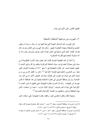 ‫ﺘﻁﺒﻴﻕ ﺍﻟﻘﺎﻨﻭﻥ ﻋﻠﻲ ﺍﻷﻤﻥ ﻓﻲ ﺴﻴﻨﺎﺀ .‬



                                  ‫٢- ﺍﻟﻬﺭﻭﺏ ﻤﻥ ﻤﻭﺍﺠﻬﺔ ﺍﻟﺴﻠﻁﺎﺕ ﺍﻟﻤﺤﻠﻴﺔ‬
‫ﻜﺎﻥ ﺍﻟﻬﺭﻭﺏ ﺃﺤﺩ ﺍﻟﻭﺴﺎﺌل ﺍﻟﻤﻬﻤﺔ ﺍﻟﺘﻲ ﻟﺠﺄ ﺇﻟﻴﻬﺎ ﺒﺩﻭ ﺸـﻤﺎل ﺴـﻴﻨﺎﺀ ﻟـﺭﻓﺽ‬
‫ﺍﻟﺨﻀﻭﻉ ﻟﻠﺴﻠﻁﺔ ﻭﻫﻴﻤﻨﺔ ﺍﻟﺤﻜﻭﻤﺔ ﻋﻠﻴﻬﻡ . ﻭﻜﺎﻥ ﻫﺫﺍ ﺍﻟﻬﺭﻭﺏ ﻓﻲ ﺍﻟﻐﺎﻟﺏ ﻴﺘﻡ ﺨـﻼل‬
‫ﻓﺘﺭﺍﺕ ﺍﻟﺘﻌﺩﺍﺩ ﺍﻟﻌﺎﻡ ﺍﻟﺫﻱ ﺍﺭﺘﺒﻁ ﻓﻲ ﺃﺫﻫﺎﻥ ﻫﺅﻻﺀ ﺍﻟﺒﺩﻭ ﺒﻔﺭﺽ ﻀﺭﺍﺌﺏ ﺠﺩﻴـﺩﺓ، ﺃﻭ‬
                                          ‫ﺃﻨﻪ ﻤﺤﺎﻭﻟﺔ ﻹﺨﻀﺎﻋﻬﻡ ﻟﻠﻘﺭﻋﺔ ﺍﻟﻌﺴﻜﺭﻴﺔ .‬

‫ﻭﻻ ﺸﻙ ﺃﻥ ﻫﺫﻩ ﺍﻟﻁﺒﻴﻌﺔ ﺍﻟﺒﺩﻭﻴﺔ ﻜﺎﻨﺕ ﺃﻫﻡ ﻋﺎﺌﻕ ﻭﺍﺠﻪ ﺍﻹﺩﺍﺭﺓ ﺍﻟﺤﻜﻭﻤﻴﺔ ﻓـﻲ‬
‫ﺴﻴﻨﺎﺀ ﻓﻲ ﻤﺤﺎﻭﻟﺔ ﺇﺨﻀﺎﻉ ﺒﺩﻭ ﺴﻴﻨﺎﺀ ﻟﻠﺴﻠﻁﺔ ﺍﻟﻤﺭﻜﺯﻴﺔ ﻭﺘﻁﺒﻴـﻕ ﺍﻟﻘـﻭﺍﻨﻴﻥ ﺍﻟﻤﺩﻨﻴـﺔ‬
‫ﻋﻠﻴﻬﻡ. ﻓﺤﻴﻨﻤﺎ ﺼﺩﺭ ﺃﻤﺭ ﻨﻅﺎﺭﺓ ﺍﻟﺠﻬﺎﺩﻴﺔ ﻓﻲ ٩ ﻤﺎﻴﻭ ١٨٨١ﻡ ﺒﺈﺤﺼﺎﺀ ﺍﻟﺸﺒﺎﺏ ﺍﻟﺫﻴﻥ‬
‫ﺒﻠﻐﻭﺍ ﺴﻥ ﺍﻟﻌﺸﺭﻴﻥ ﻹﺨﻀﺎﻋﻬﻡ ﻟﻠﺨﺩﻤﺔ ﺍﻹﻟﺯﺍﻤﻴﺔ )١(، ﻜﺎﻥ ﺭﺩ ﺍﻟﻔﻌل ﺍﻟﻔـﻭﺭﻱ ﻤـﻥ‬
‫ﺸﺒﺎﺏ ﺍﻟﺒﺩﻭ ﻓﻲ ﺴﻴﻨﺎﺀ ﻫﻭ ﺍﻟﻬﺭﺏ ﺇﻟﻲ ﺍﻟﺠﺒﺎل، ﺒﻴﻨﻤﺎ ﻓﺭ ﺍﻟﺒﻌﺽ ﺍﻵﺨﺭ ﺇﻟـﻲ ﺍﻟﺤـﺩﻭﺩ‬
‫ﺍﻟﺸﺎﻤﻴﺔ، ﻭﺃﺭﺴل ﻤﺤﺎﻓﻅ ﺍﻟﻌﺭﻴﺵ ﺇﻟﻲ ﻨﻅﺎﺭﺓ ﺍﻟﺩﺍﺨﻠﻴﺔ ﻴﻌﻠﻤﻬﺎ ﺒﺄﻥ ﻫﺫﻩ ﺍﻟﻤﻨﻁﻘﺔ ﻻ ﺘﻘﺎﺱ‬
‫ﺒﻐﻴﺭﻫﺎ ﻤﻥ ﺍﻟﺠﻬﺎﺕ، ﻭﺃﻨﻪ ﺇﺫﺍ ﺃﺼﺭﺕ ﻨﻅﺎﺭﺓ ﺍﻟﺠﻬﺎﺩﻴﺔ ﻋﻠﻲ ﺘﻁﺒﻴﻕ ﻗـﺎﻨﻭﻥ ﺍﻟﺨﺩﻤـﺔ‬
‫ﺍﻹﻟﺯﺍﻤﻴﺔ ﻋﻠﻲ ﻫﺅﻻﺀ ﺍﻟﺒﺩﻭ ﻓﺴﻭﻑ  ﻴﺘﺭﻜﻭﺍ ﺍﻟﺒﻼﺩ ﺨﺭﺍﺏ ، ﺤﻴﺙ ﺇﻥ ﺍﺴﺘﺘﺒﺎﺏ ﺍﻷﻤﻥ‬
                 ‫)٢(.‬
                        ‫ﺒﻬﺫﻩ ﺍﻟﻤﻨﻁﻘﺔ ﻤﺭﻫﻭﻥ ﺒﺈﻋﻔﺎﺌﻬﻡ ﻤﻥ ﺍﻟﺨﺩﻤﺔ ﺍﻹﻟﺯﺍﻤﻴﺔ ﻭﺍﻟﻀﺭﺍﺌﺏ‬

‫ﻭﻨﺘﻴﺠﺔ ﻟﺫﻟﻙ ﻭﻟﻜﺜﺭﺓ ﺸﻜﺎﻭﻱ ﺍﻟﺒﺩﻭ، ﻭﺍﻓﻘﺕ ﻨﻅﺎﺭﺓ ﺍﻟﺠﻬﺎﺩﻴﺔ ﻋﻠﻲ ﺍﺴﺘﺜﻨﺎﺀ ﺍﻟﺒﺩﻭ‬


‫)١( ﻭﺍﺭﺩ ﺘﺤﺭﻴﺭﺍﺕ ﻤﺤﺎﻓﻅﺔ ﺍﻟﻌﺭﻴﺵ، ﺴﺠل ٦٢، ﺹ ٠٧ ﺼﺎﺩﺭ ﻟﻘﻠﻡ ﻋﺴﻜﺭﻴﺔ ﺒﻤﺩﻴﺭﻴﺔ ﺍﻟﺸـﺭﻗﻴﺔ،‬
                          ‫ﻭﺜﻴﻘﺔ ٣ ﺒﺘﺎﺭﻴﺦ ٨ ﺠﻤﺎﺩﻱ ﺍﻵﺨﺭﺓ ٨٩٢١ﻫـ/ ٩ ﻤﺎﻴﻭ ١٨٨١ﻡ .‬
‫)٢( ﺼﺎﺩﺭ ﺘﺤﺭﻴﺭﺍﺕ ﻤﺤﺎﻓﻅﺔ ﺍﻟﻌﺭﻴﺵ، ﺴﺠل ٠٣ﺠـ١، ﺹ ٢١ ﺼﺎﺩﺭ ﻟﺩﻴﻭﺍﻥ ﺍﻟﺩﺍﺨﻠﻴـﺔ، ﻭﺜﻴﻘـﺔ‬
                           ‫٦٣ ﺒﺘﺎﺭﻴﺦ ٤١ ﺠﻤﺎﺩﻯ ﺍﻵﺨﺭﺓ ٨٩٢١ﻫـ/ ٥١ ﻤﺎﻴﻭ ١٨٨١ﻡ .‬

                                       ‫٤٢٣‬
 